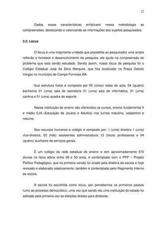 32



        Dadas     essas    características   enfatizarei   nessa   metodologia    as
compreensões, destacando e valorizando as informações dos sujeitos pesquisados.


3.2. Lócus


        O lócus é uma importante unidade que possibilita ao pesquisador uma ampla
reflexão e fortalece o desenvolvimento da pesquisa, ele ajuda na compreensão do
problema que está sendo estudado. Sendo assim, nosso lócus de pesquisa foi o
Colégio Estadual José da Silva Marques, que fica localizado na Praça Getúlio
Vargas no município de Campo Formoso-BA.


        Sua estrutura física é composta por 05 (cinco) salas de aula, 04 (quatro)
banheiros 01 (uma) sala de secretaria 01 (uma) sala de informática, 01 (uma)
cantina e 01 (uma) quadra de esporte.


        Nessa instituição de ensino são oferecidos os cursos, ensino fundamental II
e médio EJA (Educação de Jovens e Adultos) nos turnos matutino, vespertino e
noturno.


        Nos recursos humanos o colégio é composto por: 1 (uma) diretora 1 (uma)
vice-diretora, 03 (três) assistentes administrativos 13 (treze) professores e 04
(quatro) auxiliares de serviços gerais.


        É um colégio da rede estadual de ensino e tem aproximadamente 570
alunos na faixa etária entre 09 e 50 anos, é contemplado com o PPP – Projeto
Político Pedagógico, que na primeira versão foi criado pela diretora da escola e hoje
revisado e elaborado coletivamente, também é contemplado pelo Regimento Interno
da escola.


        A escola foi escolhida como lócus, por percebemos os primeiros passos
rumo ao processo democrático, uma vez que sendo ela uma instituição do estado foi
adotado pela primeira vez as eleições diretas para diretores.
 