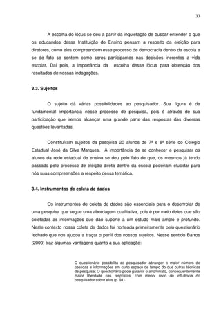 33



       A escolha do lócus se deu a partir da inquietação de buscar entender o que
os educandos dessa Instituição de Ensino pensam a respeito da eleição para
diretores, como eles compreendem esse processo de democracia dentro da escola e
se de fato se sentem como seres participantes nas decisões inerentes a vida
escolar. Daí pois, a importância da          escolha desse lócus para obtenção dos
resultados de nossas indagações.


3.3. Sujeitos


       O sujeito dá várias possibilidades ao pesquisador. Sua figura é de
fundamental importância nesse processo de pesquisa, pois é através de sua
participação que iremos alcançar uma grande parte das respostas das diversas
questões levantadas.


       Constituíram sujeitos da pesquisa 20 alunos de 7ª e 8ª série do Colégio
Estadual José da Silva Marques. A importância de se conhecer e pesquisar os
alunos da rede estadual de ensino se deu pelo fato de que, os mesmos já tendo
passado pelo processo de eleição direta dentro da escola poderiam elucidar para
nós suas compreensões a respeito dessa temática.


3.4. Instrumentos de coleta de dados


       Os instrumentos de coleta de dados são essenciais para o desenrolar de
uma pesquisa que segue uma abordagem qualitativa, pois é por meio deles que são
coletadas as informações que dão suporte a um estudo mais amplo e profundo.
Neste contexto nossa coleta de dados foi norteada primeiramente pelo questionário
fechado que nos ajudou a traçar o perfil dos nossos sujeitos. Nesse sentido Barros
(2000) traz algumas vantagens quanto a sua aplicação:



                       O questionário possibilita ao pesquisador abranger o maior número de
                       pessoas e informações em curto espaço de tempo do que outras técnicas
                       de pesquisa; O questionário pode garantir o anonimato, consequentemente
                       maior liberdade nas respostas, com menor risco de influência do
                       pesquisador sobre elas (p. 91).
 