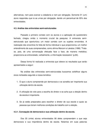 41



alternativas, nem para exercer a cidadania e nem por obrigação. Somente 01 (um)
aluno respondeu que ia as urnas por obrigação, dando um percentual de 05% dos
entrevistados.


4.3. Análise das entrevistas semi-estruturadas


       Passado o primeiro contato com os alunos e a aplicação do questionário
fechado, chegou então o momento crucial da pesquisa: A entrevista semi-
estruturada que oportunizou um maior contato com os sujeitos envolvidos. A
realização dos encontros foi feita de forma individual o que proporcionou um melhor
entendimento de suas compreensões, como afirma Marconi e Lakatos (1996) “Trata-
se, pois, de uma conversação efetuada face a face, de maneira metódica;
proporciona ao entrevistado, verbalmente, a informação necessária” (p.84).


       Dessa forma foi realizada a entrevista que obteve os resultados que serão
apresentados a seguir:


       Na análise das entrevistas semi-estruturadas buscamos solidificar alguns
eixos norteados segundo a nossa temática:


   1. O que o aluno compreende por democracia e se acredita ser importante sua
      utilização dentro da escola.


   2. A utilização do voto para a escolha do diretor e se acha que a eleição dentro
      da escola é importante.


   3. Se já estão preparados para escolher o diretor de sua escola e quais as
      pessoas que teriam melhores condições de trabalho com a eleição.


4.3.1. Concepção de democracia e sua utilização dentro da escola.


       Dos 20 (vinte) alunos entrevistados 08 deles compreendem o que seja
democracia e sua importância dentro da escola. Notamos em suas palavras
 