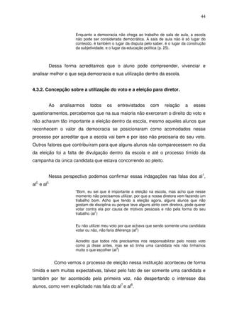 44


                       Enquanto a democracia não chega ao trabalho de sala de aula, a escola
                       não pode ser considerada democrática. A sala de aula não é só lugar do
                       conteúdo, é também o lugar da disputa pelo saber, é o lugar da construção
                       da subjetividade, e o lugar da educação política (p. 25).



          Dessa forma acreditamos que o aluno pode compreender, vivenciar e
analisar melhor o que seja democracia e sua utilização dentro da escola.


4.3.2. Concepção sobre a utilização do voto e a eleição para diretor.


          Ao    analisarmos    todos     os    entrevistados      com     relação     a    esses
questionamentos, percebemos que na sua maioria não exerceram o direito do voto e
não acharam tão importante a eleição dentro da escola, mesmo aqueles alunos que
reconhecem o valor da democracia se posicionaram como acomodados nesse
processo por acreditar que a escola vai bem e por isso não precisaria do seu voto.
Outros fatores que contribuíram para que alguns alunos não comparecessem no dia
da eleição foi a falta de divulgação dentro da escola e até o processo tímido da
campanha da única candidata que estava concorrendo ao pleito.


          Nessa perspectiva podemos confirmar essas indagações nas falas dos al1,
al2, e al3.
                       “Bom, eu sei que é importante a eleição na escola, mas acho que nesse
                       momento não precisamos utilizar, por que a nossa diretora vem fazendo um
                       trabalho bom. Acho que tendo a eleição agora, alguns alunos que não
                       gostam de disciplina ou porque teve alguns atrito com diretora, pode querer
                       votar contra ela por causa de motivos pessoais e não pela forma do seu
                       trabalho (al1)


                       Eu não utilizei meu voto por que achava que sendo somente uma candidata
                       votar ou não, não faria diferença (al2)

                       Acredito que todos nós precisamos nos responsabilizar pelo nosso voto
                       como já disse antes, mas se só tinha uma candidata nós não tínhamos
                       muito o que escolher (al3)


              Como vemos o processo de eleição nessa instituição aconteceu de forma
tímida e sem muitas expectativas, talvez pelo fato de ser somente uma candidata e
também por ter acontecido pela primeira vez, não despertando o interesse dos
alunos, como vem explicitado nas fala do al7 e al8.
 