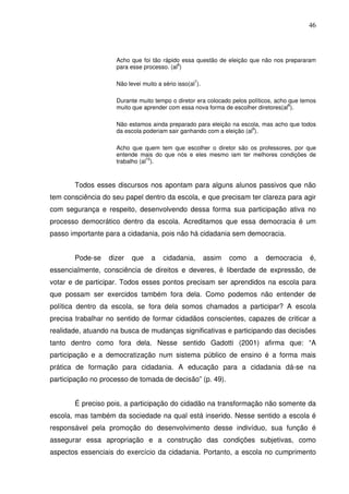 46



                    Acho que foi tão rápido essa questão de eleição que não nos prepararam
                    para esse processo. (al6)

                    Não levei muito a sério isso(al7).

                    Durante muito tempo o diretor era colocado pelos políticos, acho que temos
                    muito que aprender com essa nova forma de escolher diretores(al8).

                    Não estamos ainda preparado para eleição na escola, mas acho que todos
                    da escola poderiam sair ganhando com a eleição (al9).

                    Acho que quem tem que escolher o diretor são os professores, por que
                    entende mais do que nós e eles mesmo iam ter melhores condições de
                    trabalho (al10).



       Todos esses discursos nos apontam para alguns alunos passivos que não
tem consciência do seu papel dentro da escola, e que precisam ter clareza para agir
com segurança e respeito, desenvolvendo dessa forma sua participação ativa no
processo democrático dentro da escola. Acreditamos que essa democracia é um
passo importante para a cidadania, pois não há cidadania sem democracia.


       Pode-se    dizer   que     a   cidadania,         assim   como   a   democracia     é,
essencialmente, consciência de direitos e deveres, é liberdade de expressão, de
votar e de participar. Todos esses pontos precisam ser aprendidos na escola para
que possam ser exercidos também fora dela. Como podemos não entender de
política dentro da escola, se fora dela somos chamados a participar? A escola
precisa trabalhar no sentido de formar cidadãos conscientes, capazes de criticar a
realidade, atuando na busca de mudanças significativas e participando das decisões
tanto dentro como fora dela. Nesse sentido Gadotti (2001) afirma que: “A
participação e a democratização num sistema público de ensino é a forma mais
prática de formação para cidadania. A educação para a cidadania dá-se na
participação no processo de tomada de decisão” (p. 49).


       É preciso pois, a participação do cidadão na transformação não somente da
escola, mas também da sociedade na qual está inserido. Nesse sentido a escola é
responsável pela promoção do desenvolvimento desse indivíduo, sua função é
assegurar essa apropriação e a construção das condições subjetivas, como
aspectos essenciais do exercício da cidadania. Portanto, a escola no cumprimento
 