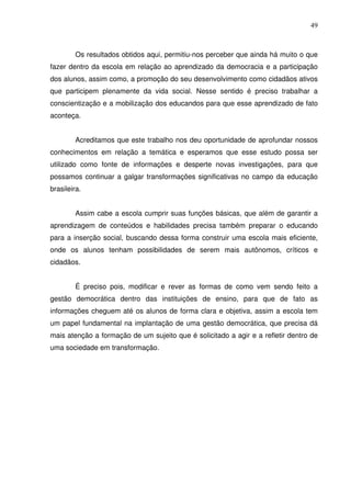 49



        Os resultados obtidos aqui, permitiu-nos perceber que ainda há muito o que
fazer dentro da escola em relação ao aprendizado da democracia e a participação
dos alunos, assim como, a promoção do seu desenvolvimento como cidadãos ativos
que participem plenamente da vida social. Nesse sentido é preciso trabalhar a
conscientização e a mobilização dos educandos para que esse aprendizado de fato
aconteça.


        Acreditamos que este trabalho nos deu oportunidade de aprofundar nossos
conhecimentos em relação a temática e esperamos que esse estudo possa ser
utilizado como fonte de informações e desperte novas investigações, para que
possamos continuar a galgar transformações significativas no campo da educação
brasileira.


        Assim cabe a escola cumprir suas funções básicas, que além de garantir a
aprendizagem de conteúdos e habilidades precisa também preparar o educando
para a inserção social, buscando dessa forma construir uma escola mais eficiente,
onde os alunos tenham possibilidades de serem mais autônomos, críticos e
cidadãos.


        É preciso pois, modificar e rever as formas de como vem sendo feito a
gestão democrática dentro das instituições de ensino, para que de fato as
informações cheguem até os alunos de forma clara e objetiva, assim a escola tem
um papel fundamental na implantação de uma gestão democrática, que precisa dá
mais atenção a formação de um sujeito que é solicitado a agir e a refletir dentro de
uma sociedade em transformação.
 