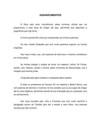 5



                              AGRADECIMENTOS



       A Deus pelo amor incondicional, pelas inúmeras vitórias que me
proporcionou e pela força de chegar até aqui, permitindo que adquirisse a
experiência que hoje tenho.


       A minha querida filha Júlia que compreendeu as minhas ausências;


       Ao meu marido Clodoaldo que com muita paciência suportou as minhas
angústias.


       Aos meus irmãos, que, com palavras de estímulos e incentivo acreditaram
em minha vitória.


       As minhas colegas e amigas da turma, em especial: Letícia, Gil França,
Janete, Léia, Rosana, Lândia e Viviane, pelos momentos de descontração, luta e
coragem que tivemos juntas.


       A Eginaldo pelo apoio cotidiano na digitação deste trabalho


       A todos os professores do Campus VII, em especial a Beatriz Barros, que
com palavras de estímulo e incentivo me fez acreditar que eu era capaz de chegar
até os meus objetivos, permitindo através de sua orientação que eu crescesse rumo
ao conhecimento.


       Aos meus queridos pais, Júlia e Francisco que com muito sacrifício e
abnegação saíram do Tombão para dar o estudo a seus filhos, uma preciosa
herança que não o tiveram.
 