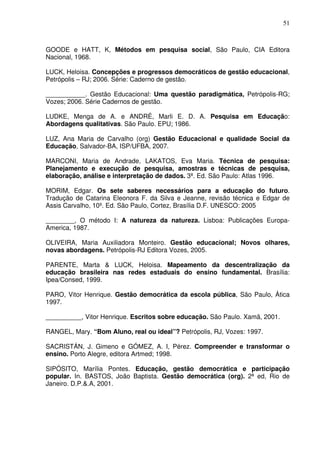 51



GOODE e HATT, K, Métodos em pesquisa social, São Paulo, CIA Editora
Nacional, 1968.

LUCK, Heloisa. Concepções e progressos democráticos de gestão educacional,
Petrópolis – RJ; 2006. Série: Caderno de gestão.

___________. Gestão Educacional: Uma questão paradigmática, Petrópolis-RG;
Vozes; 2006. Série Cadernos de gestão.

LUDKE, Menga de A. e ANDRÉ, Marli E. D. A. Pesquisa em Educação:
Abordagens qualitativas. São Paulo. EPU; 1986.

LUZ, Ana Maria de Carvalho (org) Gestão Educacional e qualidade Social da
Educação, Salvador-BA, ISP/UFBA, 2007.

MARCONI, Maria de Andrade, LAKATOS, Eva Maria. Técnica de pesquisa:
Planejamento e execução de pesquisa, amostras e técnicas de pesquisa,
elaboração, análise e interpretação de dados. 3ª. Ed. São Paulo: Atlas 1996.

MORIM, Edgar. Os sete saberes necessários para a educação do futuro.
Tradução de Catarina Eleonora F. da Silva e Jeanne, revisão técnica e Edgar de
Assis Carvalho, 10º. Ed. São Paulo, Cortez, Brasília D.F. UNESCO: 2005

________, O método I: A natureza da natureza. Lisboa: Publicações Europa-
America, 1987.

OLIVEIRA, Maria Auxiliadora Monteiro. Gestão educacional; Novos olhares,
novas abordagens. Petrópolis-RJ Editora Vozes, 2005.

PARENTE, Marta & LUCK, Heloisa. Mapeamento da descentralização da
educação brasileira nas redes estaduais do ensino fundamental. Brasília:
Ipea/Consed, 1999.

PARO, Vitor Henrique. Gestão democrática da escola pública, São Paulo, Ática
1997.

__________, Vitor Henrique. Escritos sobre educação. São Paulo. Xamã, 2001.

RANGEL, Mary. “Bom Aluno, real ou ideal”? Petrópolis, RJ, Vozes: 1997.

SACRISTÁN, J. Gimeno e GÓMEZ, A. I, Pérez. Compreender e transformar o
ensino. Porto Alegre, editora Artmed; 1998.

SIPÓSITO, Marília Pontes. Educação, gestão democrática e participação
popular. In. BASTOS, João Baptista. Gestão democrática (org). 2ª ed, Rio de
Janeiro. D.P.&.A, 2001.
 