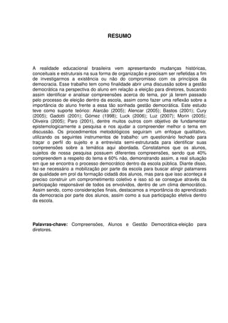 8



                                    RESUMO




A realidade educacional brasileira vem apresentando mudanças históricas,
conceituais e estruturais na sua forma de organização e precisam ser refletidas a fim
de investigarmos a existência ou não do compromisso com os princípios da
democracia. Esse trabalho tem como finalidade abrir uma discussão sobre a gestão
democrática na perspectiva do aluno em relação a eleição para diretores, buscando
assim identificar e analisar compreensões acerca do tema, por já terem passado
pelo processo de eleição dentro da escola, assim como fazer uma reflexão sobre a
importância do aluno frente a essa tão sonhada gestão democrática. Este estudo
teve como suporte teórico: Alarcão (2005); Alencar (2005); Bastos (2001); Cury
(2005); Gadotti (2001); Gómez (1998); Luck (2006); Luz (2007); Morin (2005);
Oliveira (2005); Paro (2001), dentre muitos outros com objetivo de fundamentar
epistemologicamente a pesquisa e nos ajudar a compreender melhor o tema em
discussão. Os procedimentos metodológicos seguiram um enfoque qualitativo,
utilizando os seguintes instrumentos de trabalho: um questionário fechado para
traçar o perfil do sujeito e a entrevista semi-estruturada para identificar suas
compreensões sobre a temática aqui abordada. Constatamos que os alunos,
sujeitos de nossa pesquisa possuem diferentes compreensões, sendo que 40%
compreendem a respeito do tema e 60% não, demonstrando assim, a real situação
em que se encontra o processo democrático dentro da escola pública. Diante disso,
faz-se necessário a mobilização por parte da escola para buscar atingir patamares
de qualidade em prol da formação cidadã dos alunos, mas para que isso aconteça é
preciso construir um comprometimento coletivo e isso só se consegue através da
participação responsável de todos os envolvidos, dentro de um clima democrático.
Assim sendo, como considerações finais, destacamos a importância do aprendizado
da democracia por parte dos alunos, assim como a sua participação efetiva dentro
da escola.




Palavras-chave: Compreensões, Alunos e Gestão Democrática-eleição para
diretores.
 