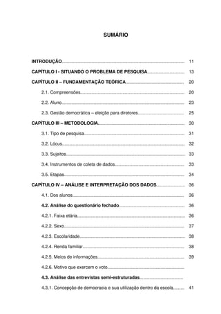 9



                                                      SUMÁRIO




INTRODUÇÃO...................................................................................................          11

CAPÍTULO I - SITUANDO O PROBLEMA DE PESQUISA..............................                                             13

CAPÍTULO II – FUNDAMENTAÇÃO TEÓRICA...............................................                                     20

       2.1. Compreensões....................................................................................           20

       2.2. Aluno...................................................................................................   23

       2.3. Gestão democrática – eleição para diretores.....................................                           25

CAPÍTULO III – METODOLOGIA...................................................................... 30

       3.1. Tipo de pesquisa.................................................................................          31

       3.2. Lócus................................................................................................... 32

       3.3. Sujeitos................................................................................................ 33

       3.4. Instrumentos de coleta de dados........................................................                    33

       3.5. Etapas.................................................................................................    34

CAPÍTULO IV – ANÁLISE E INTERPRETAÇÃO DOS DADOS....................... 36

       4.1. Dos alunos..........................................................................................       36

       4.2. Análise do questionário fechado..................................................... 36

       4.2.1. Faixa etária....................................................................................... 36

       4.2.2. Sexo.................................................................................................    37

       4.2.3. Escolaridade..................................................................................... 38

       4.2.4. Renda familiar..................................................................................         38

       4.2.5. Meios de informações......................................................................               39

       4.2.6. Motivo que exercem o voto..............................................................                  40

       4.3. Análise das entrevistas semi-estruturadas...................................                               41

       4.3.1. Concepção de democracia e sua utilização dentro da escola.........                                       41
 