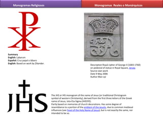 Summary
English: Labarum
Español: Cruz papal o lábaro
English: Based on work by Zikander.
Monogramas Religiosos
The JHS or IHS monogram of the name of Jesus (or traditional Christogram
symbol of western Christianity), derived from the first three letters of the Greek
name of Jesus, Iota-Eta-Sigma (ΙΗΣΟΥΣ).
Partly based on memories of church decorations. Has some degree of
resemblance to a portion of the emblem of the Jesuits, due to common medieval
influences (see Feast of the Holy Name of Jesus), but is not exactly the same, nor
intended to be so.
Monogramas Reales o Monárquicos
Description Royal cipher of George II (1683-1760)
on pedestal of statue in Royal Square, Jersey
Source own work
Date 9 May 2006
Author Man vyi
 