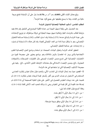 ‫اﻝﻔﺼل‬
‫اﻝﺜﺎﻝث‬
‫رو‬ ‫ا‬ ‫طراك‬ ‫و‬ ‫ر‬ ‫دا‬ ‫درا‬
96
‫وﺒﻠﻎ‬
‫ﻤﻌﺎﻤل‬
‫اﻝ‬
‫ﺜﺒﺎت‬
‫اﻝﻜﻠﻲ‬
)
0.805
(
،
‫وﻫﻮ‬
‫أﻛﱪ‬
‫ﻣﻦ‬
)
0.70
(
‫ﻤﻤﺎ‬
‫ﻴدل‬
‫ﻋﻠﻲ‬
‫أن‬
‫اﻹﺴﺘﺒﺎﻨﺔ‬
‫ﺘﺘﻤﺘﻊ‬
‫ﺒدرﺠﺔ‬
‫ﻋﺎﻝﻴﺔ‬
‫ﻤن‬
،‫اﻝﺜﺒﺎت‬
‫وﻫذا‬
‫ﻤﺎ‬
‫ﺒ‬ ‫ﻴﺴﻤﺢ‬
‫ﺘطﺒﻴﻘﻬﺎ‬
‫ﻋﻠﻰ‬
‫ﺠﻤﻴﻊ‬
‫اد‬
‫ر‬‫أﻓ‬
‫ﻋﻴﻨﺔ‬
‫اﺴﺔ‬
‫ر‬‫اﻝد‬
1
.
‫اﺴﺔ‬
‫ر‬‫اﻝد‬ ‫ﻻﺴﺘﺒﻴﺎن‬ ‫اﻹﺤﺼﺎﺌﻴﺔ‬ ‫اﻝﻤﻌﺎﻝﺠﺔ‬ ‫أﺴﺎﻝﻴب‬ :‫اﻝﺨﺎﻤس‬ ‫اﻝﻤطﻠب‬
‫ـﻰ‬‫ـ‬‫ﻠ‬‫ﻋ‬ ‫ـول‬‫ـ‬‫ﺼ‬‫اﻝﺤ‬ ‫ـد‬‫ـ‬‫ﻌ‬‫ﺒ‬
‫ـﺔ‬‫ـ‬‫ﻘ‬‫وﺜﻴ‬
‫ـﺔ‬‫ـ‬‫ﻤ‬‫اﻝﻤﻬ‬ ‫ـﻬﻴل‬‫ـ‬‫ﺴ‬‫ﺘ‬
‫ـن‬‫ـ‬‫ﻤ‬
‫اﻝﻤ‬ ‫ـﺔ‬‫ـ‬‫ﻴ‬‫اﻝﻜﻠ‬ ‫ـﺎدة‬‫ـ‬‫ﻤ‬‫ﻋ‬
‫ـم‬‫ـ‬‫ﻗ‬‫ر‬ ‫ـق‬‫ـ‬‫ﺤ‬‫اﻝﻤﻠ‬ ‫ـﻲ‬‫ـ‬‫ﻓ‬ ‫ـﺢ‬‫ـ‬‫ﻀ‬‫و‬
)
04
(
‫ـد‬‫ـ‬‫ﻴ‬‫ﻴﻔ‬
‫ﺘﺒﺎط‬‫ر‬‫ﺒﺎ‬
‫اﻝطﺎﻝب‬
‫اﻝﻌﻠﻴﺎ‬ ‫اﺴﺎت‬
‫ر‬‫ﺒﺎﻝد‬
‫اك‬
‫ر‬‫ﺴوﻨﺎط‬ ‫ﺸرﻜﺔ‬ ‫ﻓﻲ‬ ‫اﻝﺒﺤﺜﻴﺔ‬ ‫ﻤﻬﻤﺘﻪ‬ ‫ﺘﺴﻬﻴل‬ ‫ﻤﻜﺎﻨﻴﺔ‬ ٕ‫ا‬‫و‬
،
‫ـﺘﺒﺎﻨﺎت‬‫ﺴ‬‫اﻹ‬ ‫ـﻊ‬‫ﻴ‬‫ز‬‫ﺘو‬ ‫ﺘم‬
‫ـددﻫﺎ‬‫ـ‬‫ـ‬‫ـ‬‫ﻋ‬ ‫ـﺎﻝﻎ‬‫ـ‬‫ـ‬‫ـ‬‫ﺒ‬‫اﻝ‬‫و‬ ‫ـﺔ‬‫ـ‬‫ـ‬‫ـ‬‫ﺴ‬‫ا‬
‫ر‬‫اﻝد‬ ‫ـﺔ‬‫ـ‬‫ـ‬‫ـ‬‫ﻨ‬‫ﻋﻴ‬ ‫ـﻰ‬‫ـ‬‫ـ‬‫ـ‬‫ﻠ‬‫ﻋ‬
)
375
(
‫ـﺘرد‬‫ـ‬‫ـ‬‫ـ‬‫ﺴ‬‫ا‬ ‫ـد‬‫ـ‬‫ـ‬‫ـ‬‫ﻗ‬‫و‬ ‫ـﺘﺒﺎﻨﺔ‬‫ـ‬‫ـ‬‫ـ‬‫ﺴ‬‫إ‬
‫ـب‬‫ـ‬‫ـ‬‫ـ‬‫ﻝ‬‫اﻝطﺎ‬
)
342
(
‫ـل‬‫ـ‬‫ـ‬‫ـ‬‫ﻴ‬‫ﻝﻠﺘﺤﻠ‬ ‫ـﺎﻝﺤﺔ‬‫ـ‬‫ـ‬‫ـ‬‫ﺼ‬ ‫ـﺘﺒﺎﻨﺔ‬‫ـ‬‫ـ‬‫ـ‬‫ﺴ‬‫إ‬
‫اﻹﺤﺼﺎﺌﻲ‬
،
‫ﻨﺴﺒﺔ‬ ‫ﻴﺸﻜل‬ ‫ﻤﺎ‬ ‫وﻫو‬
92
%
‫اﻝﻌدد‬ ‫ﻤن‬
‫ـﺔ‬‫ﻨ‬‫ﻝﻠﻌﻴ‬ ‫ـﺎﻝﻲ‬‫ﻤ‬‫اﻹﺠ‬
،
‫ـﺎك‬‫ﻨ‬‫ﻫ‬ ‫ـﺎن‬‫ﻜ‬ ‫ـد‬‫ﻗ‬‫و‬
)
27
(
‫ـﺘرد‬‫ﺴ‬‫ﺘ‬ ‫ـم‬‫ﻝ‬ ‫ـﺘﺒﺎﻨﺔ‬‫ﺴ‬‫إ‬
،
‫و‬
)
6
(
‫اﻹﺤﺼﺎﺌﻲ‬ ‫ﻝﻠﺘﺤﻠﻴل‬ ‫ﺼﺎﻝﺤﺔ‬ ‫ﻏﻴر‬ ‫إﺴﺘﺒﺎﻨﺎت‬
.
‫ـق‬‫ﻴ‬‫ﻝﺘﺤﻘ‬
‫ـداف‬‫ﻫ‬‫أ‬
‫ـﺔ‬‫ﺴ‬‫ا‬
‫ر‬‫اﻝد‬
‫ـل‬‫ﻴ‬‫وﺘﺤﻠ‬
‫ـﺎت‬‫ﻨ‬‫اﻝﺒﻴﺎ‬
،‫ـﺔ‬‫ﻌ‬‫اﻝﻤﺠﻤ‬
‫ـم‬‫ﺘ‬
‫ـﺘﺨدام‬‫ﺴ‬‫ا‬
‫ـﺎﻤﺞ‬‫ﻨ‬‫ر‬‫ﺒ‬
‫ـزم‬‫ﺤ‬‫اﻝ‬
‫ـﺎﺌﻴﺔ‬‫ﺼ‬‫اﻹﺤ‬
‫ـوم‬‫ﻠ‬‫ﻝﻠﻌ‬
‫ـذي‬‫ﻝ‬‫ا‬‫و‬ ‫ـﺔ‬‫ﻴ‬‫اﻻﺠﺘﻤﺎﻋ‬
‫ـز‬‫ﻤ‬‫ﻴر‬
‫ـﻪ‬‫ﻝ‬
‫ا‬
‫ر‬‫ـﺎ‬‫ﺼ‬‫اﺨﺘ‬
‫ـﺎﻝرﻤز‬‫ﺒ‬
)
SPSS
(
‫ـو‬‫ﻫ‬‫و‬ ،
‫ـﺎﻤﺞ‬‫ﻨ‬‫ر‬‫ﺒ‬
‫ـوي‬‫ﺘ‬‫ﻴﺤ‬
‫ـﻰ‬‫ﻠ‬‫ﻋ‬
‫ﻤﺠﻤ‬
‫ـﺔ‬‫ﻋ‬‫و‬
‫ة‬
‫ر‬‫ـ‬‫ﻴ‬‫ﻜﺒ‬
‫ـن‬‫ﻤ‬
‫ات‬
‫ر‬‫ـﺎ‬‫ﺒ‬‫اﻻﺨﺘ‬
‫ـﺎﺌﻴﺔ‬‫ﺼ‬‫اﻹﺤ‬
‫ـﻲ‬‫ﺘ‬‫اﻝ‬
‫ج‬
‫ـدر‬‫ﻨ‬‫ﺘ‬
‫ـﻤن‬‫ﻀ‬
‫ـﺎء‬‫ﺼ‬‫اﻹﺤ‬
‫ـﻔﻲ‬‫ﺼ‬‫اﻝو‬
‫ـل‬‫ﺜ‬‫ﻤ‬
،‫ات‬
‫ر‬‫ا‬
‫ر‬‫ـ‬‫ﻜ‬‫اﻝﺘ‬
‫ـطﺎت‬‫ﺴ‬‫اﻝﻤﺘو‬
‫ـﺎت‬‫ﻓ‬‫ا‬
‫ر‬‫اﻻﻨﺤ‬‫و‬
‫ﻴﺔ‬‫ر‬‫اﻝﻤﻌﻴﺎ‬
...
،‫اﻝﺦ‬
‫وﻀﻤن‬
‫اﻻﺴﺘدﻻﻝﻲ‬ ‫اﻹﺤﺼﺎء‬
‫ﻤﺜل‬
‫ﻤﻌﺎﻤﻼت‬
،‫ﺘﺒﺎط‬‫ر‬‫اﻻ‬
‫اﻝﺘﺒﺎﻴن‬
‫اﻷﺤﺎدي‬
...
‫اﻝﺦ‬
.
‫وﻓﻴﻤﺎ‬
‫ﻴﻠﻲ‬
‫ﻤﺠﻤوﻋﺔ‬
‫اﻷﺴﺎﻝﻴب‬
‫اﻹﺤﺼﺎﺌﻴﺔ‬
‫اﻝﺘﻲ‬
‫ﺘم‬
‫اﺴﺘﺨداﻤﻬﺎ‬
‫ﻓﻲ‬
‫ﻫذﻩ‬
‫اﺴﺔ‬
‫ر‬‫اﻝد‬
:
1
-
:‫اﻝﻤدى‬
‫ﺤﻴث‬
‫ﺒﻌد‬
‫إدﺨﺎل‬
‫اﻝﺒﻴﺎﻨﺎت‬
‫إﻝﻰ‬
‫اﻝﺤﺎﺴب‬
،‫اﻵﻝﻲ‬
‫وﻝﺘﺤدﻴد‬
‫طول‬
‫ـﺎ‬‫ﻴ‬‫ﺨﻼ‬
‫ـﻲ‬‫ﺴ‬‫اﻝﺨﻤﺎ‬ ‫ـﺎرت‬‫ﻜ‬‫ﻝﻴ‬ ‫ـﺎس‬‫ﻴ‬‫ﻤﻘ‬
‫ـﺘﺨدم‬‫ﺴ‬‫اﻝﻤ‬
‫ـﻲ‬‫ﻓ‬
‫ـﺘﺒﻴﺎن‬‫ﺴ‬‫اﻻ‬
‫ـم‬‫ﺘ‬
‫ـﺎب‬‫ﺴ‬‫ﺤ‬
‫ـدى‬‫ﻤ‬‫اﻝ‬
‫ـﻴن‬‫ﺒ‬
‫ـر‬‫ﺒ‬‫أﻜ‬
‫ـﻐر‬‫ﺼ‬‫أ‬‫و‬
‫ـدرﺠﺎت‬‫ﻝ‬ ‫ـﺔ‬‫ﻤ‬‫ﻗﻴ‬
‫ـﺎس‬‫ﻴ‬‫ﻤﻘ‬
‫ـﻜﺎرت‬‫ـ‬‫ﻴ‬‫ﻝ‬
)
5
-
1
=
4
(
‫ـم‬‫ﺜ‬ ،
‫ﺘﻘﺴﻴﻤﻪ‬
‫ـﻰ‬‫ﻠ‬‫ﻋ‬
‫ـدد‬‫ﻋ‬
‫ـﺎت‬‫ﺠ‬‫در‬
‫ـﺎس‬‫ﻴ‬‫اﻝﻤﻘ‬
‫ـول‬‫ﺼ‬‫ﻝﻠﺤ‬
‫ـﻲ‬‫ﻓ‬
‫ـر‬‫ﻴ‬‫اﻷﺨ‬
‫ـول‬‫ط‬ ‫ـﻰ‬‫ﻠ‬‫ﻋ‬
‫ـﺔ‬‫ﻴ‬‫اﻝﺨﻠ‬
‫ـﺤﻴﺤﺔ‬‫ﺼ‬‫اﻝ‬
‫أي‬
)
4
/
5
=
0.8
(
‫ـم‬‫ﺘ‬ ،
‫ـﻲ‬‫ـ‬‫ﻫ‬‫و‬ ‫ـﺎس‬‫ـ‬‫ﻴ‬‫اﻝﻤﻘ‬ ‫ـﻲ‬‫ـ‬‫ﻓ‬ ‫ـﺔ‬‫ـ‬‫ﻤ‬‫ﻗﻴ‬ ‫ـل‬‫ـ‬‫ﻗ‬‫أ‬ ‫ـﻰ‬‫ـ‬‫ﻝ‬‫إ‬ ‫ـﺔ‬‫ـ‬‫ﻤ‬‫اﻝﻘﻴ‬ ‫ـذﻩ‬‫ـ‬‫ﻫ‬ ‫ـﺎﻓﺔ‬‫ـ‬‫ﻀ‬‫إ‬
)
1
(
‫ـﺔ‬‫ـ‬‫ﺌ‬‫ﻝﻠﻔ‬ ‫ـﻰ‬‫ـ‬‫ﻠ‬‫اﻷﻋ‬ ‫ـد‬‫ـ‬‫ﺤ‬‫اﻝ‬ ‫ـد‬‫ـ‬‫ﻴ‬‫ﻝﺘﺤد‬ ‫ـك‬‫ـ‬‫ﻝ‬‫وذ‬
)
0.8
+
1
=
1.8
،(
‫وﻫﻜذا‬
‫أﺼﺒﺢ‬
‫طول‬
:‫ﻴﻠﻲ‬ ‫ﻜﻤﺎ‬ ‫اﻝﻔﺌﺎت‬
-
‫ﻤن‬
1
‫إﻝﻰ‬
1.8
.‫ﺒﺸدة‬ ‫اﻓق‬‫و‬‫أ‬ ‫ﻻ‬ ‫أي‬
‫ر‬‫اﻝ‬ ‫ﻴﻤﺜل‬
-
‫ﻤن‬
1.81
‫إﻝﻰ‬
2.6
.‫اﻓق‬‫و‬‫أ‬ ‫ﻻ‬ ‫أي‬
‫ر‬‫اﻝ‬ ‫ﻴﻤﺜل‬
-
‫ﻤن‬
2.61
‫إﻝﻰ‬
3.4
‫أي‬
‫ر‬‫اﻝ‬ ‫ﻴﻤﺜل‬
‫ﺒدرﺠ‬ ‫اﻓق‬‫و‬‫ﻤ‬
‫ﻤﺘوﺴطﺔ‬ ‫ﺔ‬
.
-
‫ﻤن‬
3.41
‫إﻝﻰ‬
4.2
.‫اﻓق‬‫و‬‫ﻤ‬ ‫أي‬
‫ر‬‫اﻝ‬ ‫ﻴﻤﺜل‬
-
‫ﻤن‬
4.21
‫إﻝﻰ‬
5
‫ﻤ‬ ‫أي‬
‫ر‬‫اﻝ‬ ‫ﻴﻤﺜل‬
‫و‬
.‫ﺒﺸدة‬ ‫اﻓق‬
1
) ‫رﻗم‬ ‫اﻝﻤﻠﺤق‬ ‫أﻨظر‬
02
‫ﺒﺈﺴﺘﺨدام‬ ‫اﻝﺜﺒﺎت‬ ‫ﻤﻌﺎﻤﻼت‬ ‫ﻗﻴﺎس‬ :(
‫طرﻴﻘﺔ‬
‫أﻝﻔﺎ‬
‫ﻜروﻨﺒﺎخ‬
) ‫ﺒﺎﺴﺘﺨدام‬
SPSS
.(
 