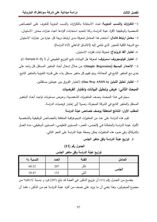 ‫اﻝﻔﺼل‬
‫اﻝﺜﺎﻝث‬
‫رو‬ ‫ا‬ ‫طراك‬ ‫و‬ ‫ر‬ ‫دا‬ ‫درا‬
97
2
-
‫ات‬
‫ر‬‫ا‬
‫ر‬‫اﻝﺘﻜـ‬
‫اﻝﻨﺴـب‬‫و‬
:‫اﻝﻤﺌوﻴـﺔ‬
‫ـت‬‫ﻤ‬‫ﺘ‬
‫ـﺘﻌﺎﻨﺔ‬‫ﺴ‬‫اﻻ‬
‫ات‬
‫ر‬‫ا‬
‫ر‬‫ـﺎﻝﺘﻜ‬‫ﺒ‬
‫ـب‬‫ﺴ‬‫اﻝﻨ‬‫و‬
‫ـﺔ‬‫ﻴ‬‫اﻝﻤﺌو‬
‫ـرف‬‫ﻌ‬‫ﻝﻠﺘ‬
‫ـﻰ‬‫ﻠ‬‫ﻋ‬
‫ـﺎﺌص‬‫ﺼ‬‫اﻝﺨ‬
‫اﻝﺸﺨﺼﻴﺔ‬
‫اﻝوظﻴﻔﻴﺔ‬‫و‬
‫ﻋﻴﻨﺔ‬ ‫اد‬
‫ر‬‫ﻷﻓ‬
،‫اﺴﺔ‬
‫ر‬‫اﻝد‬
‫وﻜذا‬
‫ﻝﺘﺤدﻴد‬
‫اﺴﺘﺠﺎﺒﺎت‬
‫ادﻫﺎ‬
‫ر‬‫أﻓ‬
‫اﺘﺠﺎﻩ‬
‫ات‬
‫ر‬‫ﻋﺒﺎ‬
‫ﻤﺤ‬
‫ﺎور‬
‫اﻻﺴﺘﺒﻴﺎن‬
.
3
-
‫ﻤﻌﺎﻤل‬
‫ارﺘﺒﺎط‬
‫ﻜﺎﻨدال‬
:
‫أﺴﺘﺨدم‬
‫ﻫذا‬
‫اﻝﻤﻌﺎﻤل‬
‫ﻓﺔ‬‫ر‬‫ﻝﻤﻌ‬
‫ﻤدى‬
‫ﺘﺒﺎط‬‫ر‬‫ا‬
‫درﺠﺔ‬
‫ﻜل‬
‫ة‬
‫ر‬‫ﻋﺒﺎ‬
‫ﻤن‬
‫ات‬
‫ر‬‫ﻋﺒﺎ‬
‫اﻻﺴﺘﺒﻴﺎن‬
‫ﻤﻊ‬
‫اﻝدرﺠﺔ‬
‫ﻝﻠﻤﺤور‬ ‫اﻝﻜﻠﻴﺔ‬
‫اﻝذي‬
‫ﺘﻨﺘﻤﻲ‬
‫)اﻻﺘﺴﺎق‬ ‫إﻝﻴﻪ‬
‫اﻝداﺨﻠﻲ‬
‫ﻷداة‬
.(‫اﺴﺔ‬
‫ر‬‫اﻝد‬
4
-
‫اﺨﺘﺒﺎر‬
‫أﻝﻔﺎ‬
‫ﻜروﻨﺒﺎخ‬
:
‫ﻓﺔ‬‫ر‬‫ﻝﻤﻌ‬
‫ﺜﺒﺎت‬
‫ات‬
‫ر‬‫ﻓﻘ‬
.‫اﻻﺴﺘﺒﻴﺎن‬
5
-
‫اﺨﺘﺒﺎر‬
‫ﻜوﻝوﻤﺠرو‬
‫ف‬
-
‫ﺴﻤرﻨوف‬
:
‫ﻓﺔ‬‫ر‬‫ﻝﻤﻌ‬
‫ﻫل‬
‫اﻝﺒﻴﺎﻨﺎت‬
‫ﺘﺘﺒﻊ‬
‫ﻴﻊ‬‫ز‬‫اﻝﺘو‬
‫اﻝطﺒﻴﻌﻲ‬
‫ﻻ‬ ‫أم‬
)
1-Sample K-S
(
.
6
-
‫ـدار‬‫ـ‬‫اﻻﻨﺤ‬
‫ـﻴط‬‫ـ‬‫اﻝﺒﺴ‬
)
:(Simple Regression
‫ـﺎل‬‫ـ‬‫ﺨ‬‫إد‬ ‫ـﻼل‬‫ـ‬‫ﺨ‬ ‫ـن‬‫ـ‬‫ﻤ‬
‫ـﺎد‬‫ـ‬‫ﻌ‬‫أﺒ‬
‫ـﻰ‬‫ـ‬‫ﻠ‬‫ﻋ‬ ‫ـد‬‫ـ‬‫ﺤ‬‫ا‬‫و‬ ‫ـل‬‫ـ‬‫ﻜ‬ ‫ـﺘﻘل‬‫ـ‬‫ﺴ‬‫اﻝﻤ‬ ‫ـر‬‫ـ‬‫ﻴ‬‫اﻝﻤﺘﻐ‬
‫ﻤﻊ‬ ‫ﺤدى‬
‫ﺒﺎﻝﻤﺘﻐﻴر‬ ‫اﻝﺘﻨﺒؤﻴﺔ‬ ‫ﺘﻪ‬‫ر‬‫ﻗد‬ ‫ﻋﻠﻰ‬ ‫ﺒﻨﺎء‬ ‫ﻤﺴﺘﻘل‬ ‫ﻤﺘﻐﻴر‬ ‫ﻜل‬ ‫ﺘﻘﻴﻴم‬ ‫وﻴﺘم‬ ،‫اﻝﻤﻌﺎدﻝﺔ‬ ‫ﻓﻲ‬ ‫اﻝﺘﺎﺒﻊ‬ ‫اﻝﻤﺘﻐﻴر‬
‫ا‬
.‫ﻝﺘﺎﺒﻊ‬
7
-
‫اﺨﺘﺒﺎر‬
‫ﺘﺤﻠﻴل‬
‫اﻝﺘﺒﺎﻴن‬
)
One Way ANOVA
(
:
‫ﻻﺨﺘﺒﺎر‬
‫اﻝﻔروق‬
‫ﺒﻴن‬
.‫ﻤﺴﺘﻘﻠﺘﻴن‬ ‫ﻋﻴﻴﻨﺘﻴن‬
‫اﻝﻔرﻀﻴﺎت‬ ‫اﺨﺘﺒﺎر‬‫و‬ ‫اﻝﺒﻴﺎﻨﺎت‬ ‫وﺘﺤﻠﻴل‬ ‫ﻋرض‬ :‫اﻝﺜﺎﻨﻲ‬ ‫اﻝﻤﺒﺤث‬
‫ـر‬‫ـ‬‫ـ‬‫ـ‬‫ﻴ‬‫اﻝﻤﺘﻐ‬ ‫ـﺎد‬‫ـ‬‫ـ‬‫ـ‬‫ﻌ‬‫أﺒ‬ ‫ـد‬‫ـ‬‫ـ‬‫ـ‬‫ﺠ‬‫ا‬‫و‬‫ﺘ‬ ‫ـﺘوﻴﺎت‬‫ـ‬‫ـ‬‫ـ‬‫ﺴ‬‫ﻤ‬ ‫ـرض‬‫ـ‬‫ـ‬‫ـ‬‫ﻋ‬‫و‬ ،‫ـﻴﺔ‬‫ـ‬‫ـ‬‫ﺼ‬‫اﻝﺸﺨ‬ ‫ات‬
‫ر‬‫ـ‬‫ـ‬‫ـ‬‫ـ‬‫ﻴ‬‫اﻝﻤﺘﻐ‬ ‫ـف‬‫ـ‬‫ـ‬‫ـ‬‫ﺼ‬‫و‬ ‫ـث‬‫ـ‬‫ـ‬‫ـ‬‫ﺤ‬‫اﻝﻤﺒ‬ ‫ـذا‬‫ـ‬‫ـ‬‫ـ‬‫ﻫ‬ ‫ـﻲ‬‫ـ‬‫ـ‬‫ـ‬‫ﻓ‬ ‫ـﻴﺘم‬‫ـ‬‫ـ‬‫ﺴ‬
،‫اﻝﻤﺒﺤوﺜﺔ‬ ‫اﻝﺸرﻜﺔ‬ ‫ﻓﻲ‬ ‫اﻝﺘﺎﺒﻊ‬ ‫اﻝﻤﺘﻐﻴر‬‫و‬ ‫اﻝﻤﺴﺘﻘل‬
.‫اﺴﺔ‬
‫ر‬‫اﻝد‬ ‫ﻓرﻀﻴﺎت‬ ‫إﺨﺘﺒﺎر‬ ‫إﻝﻰ‬ ‫ﻻ‬
‫وﺼو‬
:‫اﻷول‬ ‫اﻝﻤطﻠب‬
‫اﺴﺔ‬
‫ر‬‫اﻝد‬ ‫ﻋﻴﻨﺔ‬ ‫ﺨﺼﺎﺌص‬ ‫ﺒوﺼف‬ ‫اﻝﻤﺘﻌﻠﻘﺔ‬ ‫اﻝﻨﺘﺎﺌﺞ‬
‫ـﻴﺔ‬‫ﺼ‬‫اﻝﺸﺨ‬‫و‬ ‫ـﺔ‬‫ﻴ‬‫اﻝوظﻴﻔ‬ ‫ـﺎﺌص‬‫ﺼ‬‫ﺒﺎﻝﺨ‬ ‫ـﺔ‬‫ﻘ‬‫اﻝﻤﺘﻌﻠ‬ ‫ـﺔ‬‫ﻴ‬‫اﻓ‬
‫ر‬‫اﻝدﻴﻤوﻏ‬ ‫ات‬
‫ر‬‫اﻝﻤﺘﻐﻴ‬ ‫ﻤن‬ ‫ﻋدد‬ ‫ﻋﻠﻰ‬ ‫اﺴﺔ‬
‫ر‬‫اﻝد‬ ‫ﻫذﻩ‬ ‫ﺘﻘوم‬
‫ـﻨس‬‫ـ‬‫ـ‬‫ﺠ‬‫)اﻝ‬ ‫ـﻲ‬‫ـ‬‫ـ‬‫ﻓ‬ ‫ـﺔ‬‫ـ‬‫ـ‬‫ﻠ‬‫اﻝﻤﺘﻤﺜ‬‫و‬ ‫ـﺔ‬‫ـ‬‫ـ‬‫ﺴ‬‫ا‬
‫ر‬‫اﻝد‬ ‫ـﺔ‬‫ـ‬‫ـ‬‫ﻨ‬‫ﻋﻴ‬ ‫اد‬
‫ر‬‫ـ‬‫ـ‬‫ـ‬‫ﻓ‬‫ﻷ‬
،
‫ـر‬‫ـ‬‫ـ‬‫ﻤ‬‫اﻝﻌ‬
،
‫ـﻲ‬‫ـ‬‫ـ‬‫ﻤ‬‫اﻝﺘﻌﻠﻴ‬ ‫ـﺘوى‬‫ـ‬‫ـ‬‫ﺴ‬‫اﻝﻤ‬
،
‫ـوظﻴﻔﻲ‬‫ـ‬‫ـ‬‫ﻝ‬‫ا‬ ‫ـﺘوى‬‫ـ‬‫ـ‬‫ﺴ‬‫اﻝﻤ‬
،
‫ـل‬‫ـ‬‫ـ‬‫ﻤ‬‫اﻝﻌ‬ ‫ـدة‬‫ـ‬‫ـ‬‫ﻤ‬
‫ﺒﺎﻝ‬
‫ﺸرﻜﺔ‬
(
،
‫اﻝﺘﺎﻝﻲ‬ ‫اﻝﻨﺤو‬ ‫ﻋﻠﻰ‬ ‫اﺴﺔ‬
‫ر‬‫اﻝد‬ ‫ﻋﻴﻨﺔ‬ ‫وﺼﻔﺔ‬ ‫ﻴﻤﻜن‬ ‫ات‬
‫ر‬‫اﻝﻤﺘﻐﻴ‬ ‫ﻫذﻩ‬ ‫ﻀوء‬ ‫وﻓﻲ‬
.
1
.
‫ﻤﺘﻐﻴر‬ ‫وﻓق‬ ‫اﺴﺔ‬
‫ر‬‫اﻝد‬ ‫ﻋﻴﻨﺔ‬ ‫ﺘوزﻴﻊ‬
‫اﻝﺠﻨس‬
‫اﻝﺠدول‬
‫رﻗم‬
)
11
(
‫اﻝﺠﻨس‬ ‫ﻤﺘﻐﻴر‬ ‫وﻓق‬ ‫اﺴﺔ‬
‫ر‬‫اﻝد‬ ‫ﻋﻴﻨﺔ‬ ‫ﺘوزﻴﻊ‬
‫اﻝﻌــﺎﻤل‬
‫اﻝﻔـﺌﺔ‬
‫اﻝﻌـدد‬
‫اﻝﻨﺴﺒـﺔ‬
%
‫اﻝﺠﻨس‬
‫ذﻜر‬
207
60.52
‫أﻨﺜﻰ‬
135
39.47
‫ـدول‬‫ـ‬‫ﺠ‬‫اﻝ‬ ‫ـن‬‫ـ‬‫ﻤ‬ ‫ـﺢ‬‫ـ‬‫ﻀ‬‫ﻴﺘ‬
‫ـم‬‫ـ‬‫ﻗ‬‫ر‬
)
11
(
‫ـﻎ‬‫ـ‬‫ﻠ‬‫ﺒ‬ ‫ـد‬‫ـ‬‫ﻗ‬ ‫ـﺔ‬‫ـ‬‫ﻨ‬‫اﻝﻌﻴ‬ ‫ـﻲ‬‫ـ‬‫ﻓ‬ ‫ـذﻜور‬‫ـ‬‫ﻝ‬‫ا‬ ‫ـﻊ‬‫ـ‬‫ﻴ‬‫ز‬‫ﺘو‬ ‫أن‬
)
207
(
‫ـﺒﺔ‬‫ـ‬‫ﺴ‬‫ﺒﻨ‬ ‫و‬ ‫ـرد‬‫ـ‬‫ﻓ‬
60.52
%
‫ـن‬‫ـ‬‫ﻤ‬
‫ـوﺜﻴن‬‫ـ‬‫ﺤ‬‫اﻝﻤﺒ‬ ‫ع‬
‫ـو‬‫ـ‬‫ﻤ‬‫ﻤﺠ‬
،
‫ـذﻜور‬‫ـ‬‫ﻝ‬‫ا‬ ‫ـن‬‫ـ‬‫ﻤ‬ ‫ـم‬‫ـ‬‫ﻫ‬ ‫ـﺔ‬‫ـ‬‫ﺴ‬‫ا‬
‫ر‬‫اﻝد‬ ‫ـﺔ‬‫ـ‬‫ﻨ‬‫ﻋﻴ‬ ‫اد‬
‫ر‬‫ـ‬‫ـ‬‫ﻓ‬‫أ‬ ‫ـن‬‫ـ‬‫ﻤ‬ ‫ـف‬‫ـ‬‫ﺼ‬‫ﻨ‬ ‫ـﻰ‬‫ـ‬‫ﻠ‬‫ﻋ‬ ‫ـد‬‫ـ‬‫ﻴ‬‫ز‬‫ﻴ‬ ‫ـﺎ‬‫ـ‬‫ﻤ‬ ‫أن‬ ‫ـﻲ‬‫ـ‬‫ﻨ‬‫ﻴﻌ‬ ‫ـذا‬‫ـ‬‫ﻫ‬‫و‬
،
‫أن‬ ‫ـﺎ‬‫ـ‬‫ﻤ‬‫ﻋﻠ‬
 