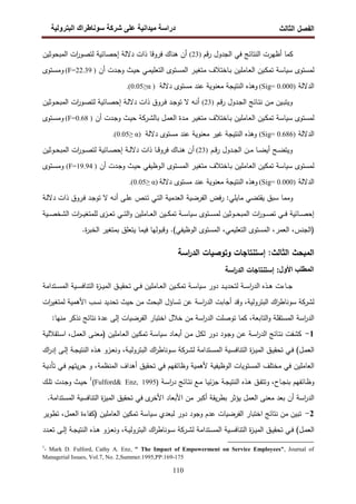 ‫اﻝﻔﺼل‬
‫اﻝﺜﺎﻝث‬
‫رو‬ ‫ا‬ ‫طراك‬ ‫و‬ ‫ر‬ ‫دا‬ ‫درا‬
110
‫ﻗم‬‫ر‬ ‫اﻝﺠدول‬ ‫ﻓﻲ‬ ‫اﻝﻨﺘﺎﺌﺞ‬ ‫أظﻬرت‬ ‫ﻜﻤﺎ‬
)
23
(
‫ﻓروﻗ‬ ‫ﻫﻨﺎك‬ ‫أن‬
‫اﻝﻤﺒﺤوﺜﻴن‬ ‫ات‬
‫ر‬‫ﻝﺘﺼو‬ ‫إﺤﺼﺎﺌﻴﺔ‬ ‫دﻻﻝﺔ‬ ‫ذات‬ ‫ﺎ‬
‫ﻝﻤﺴﺘوى‬
‫ﺴﻴﺎﺴﺔ‬
‫ـر‬‫ﻴ‬‫ﻤﺘﻐ‬ ‫ـﺎﺨﺘﻼف‬‫ﺒ‬ ‫ـﺎﻤﻠﻴن‬‫ﻌ‬‫اﻝ‬ ‫ـﻴن‬‫ﻜ‬‫ﺘﻤ‬
‫ـﻲ‬‫ﻤ‬‫اﻝﺘﻌﻠﻴ‬ ‫ـﺘوى‬‫ﺴ‬‫اﻝﻤ‬
‫أن‬ ‫ـدت‬‫ﺠ‬‫و‬ ‫ـث‬‫ﻴ‬‫ﺤ‬
)
22.39
F=
(
‫ـﺘوى‬‫ﺴ‬‫وﻤ‬
‫اﻝدﻻﻝﺔ‬
)
0.000
Sig=
(
‫دﻻﻝﺔ‬ ‫ﻤﺴﺘوى‬ ‫ﻋﻨد‬ ‫ﻤﻌﻨوﻴﺔ‬ ‫اﻝﻨﺘﻴﺠﺔ‬ ‫وﻫذﻩ‬
)
α
≥
0.05
.(
‫ـم‬‫ـ‬‫ﻗ‬‫ر‬ ‫ـدول‬‫ـ‬‫ﺠ‬‫اﻝ‬ ‫ـﺎﺌﺞ‬‫ـ‬‫ﺘ‬‫ﻨ‬ ‫ـن‬‫ـ‬‫ﻤ‬ ‫ـﻴن‬‫ـ‬‫ﺒ‬‫وﻴﺘ‬
)
23
(
‫إ‬ ‫ـﺔ‬‫ـ‬‫ﻝ‬‫دﻻ‬ ‫ذات‬ ‫ـروق‬‫ـ‬‫ﻓ‬ ‫ـد‬‫ـ‬‫ﺠ‬‫ﺘو‬ ‫ﻻ‬ ‫ـﻪ‬‫ـ‬‫ﻨ‬‫أ‬
‫ـوﺜﻴن‬‫ـ‬‫ﺤ‬‫اﻝﻤﺒ‬ ‫ات‬
‫ر‬‫ـو‬‫ـ‬‫ﺼ‬‫ﻝﺘ‬ ‫ـﺎﺌﻴﺔ‬‫ـ‬‫ﺼ‬‫ﺤ‬
‫ﻝﻤﺴﺘوى‬
‫ﺴﻴﺎﺴﺔ‬
‫ـر‬‫ﻴ‬‫ﻤﺘﻐ‬ ‫ـﺎﺨﺘﻼف‬‫ﺒ‬ ‫ـﺎﻤﻠﻴن‬‫ﻌ‬‫اﻝ‬ ‫ـﻴن‬‫ﻜ‬‫ﺘﻤ‬
‫ـرﻜﺔ‬‫ﺸ‬‫ﺒﺎﻝ‬ ‫ـل‬‫ﻤ‬‫اﻝﻌ‬ ‫ـدة‬‫ﻤ‬
‫أن‬ ‫ـدت‬‫ﺠ‬‫و‬ ‫ـث‬‫ﻴ‬‫ﺤ‬
)
F=0.68
(
‫ـﺘوى‬‫ﺴ‬‫وﻤ‬
‫اﻝدﻻﻝﺔ‬
)
0.686
Sig=
(
‫دﻻﻝﺔ‬ ‫ﻤﺴﺘوى‬ ‫ﻋﻨد‬ ‫ﻤﻌﻨوﻴﺔ‬ ‫ﻏﻴر‬ ‫اﻝﻨﺘﻴﺠﺔ‬ ‫وﻫذﻩ‬
)
α
≥
0.05
.(
‫ـم‬‫ـ‬‫ـ‬‫ﻗ‬‫ر‬ ‫ـدول‬‫ـ‬‫ﺠ‬‫اﻝ‬ ‫ـن‬‫ـ‬‫ـ‬‫ﻤ‬ ‫ـﺎ‬‫ـ‬‫ـ‬‫ﻀ‬‫أﻴ‬ ‫ـﺢ‬‫ـ‬‫ﻀ‬‫وﻴﺘ‬
)
23
(
‫ات‬
‫ر‬‫ـو‬‫ـ‬‫ـ‬‫ﺼ‬‫ﻝﺘ‬ ‫ـﺎﺌﻴﺔ‬‫ـ‬‫ـ‬‫ﺼ‬‫إﺤ‬ ‫ـﺔ‬‫ـ‬‫ﻝ‬‫دﻻ‬ ‫ذات‬ ‫ـﺎ‬‫ـ‬‫ـ‬‫ﻗ‬‫ﻓرو‬ ‫ـﺎك‬‫ـ‬‫ـ‬‫ﻨ‬‫ﻫ‬ ‫أن‬
‫ـوﺜﻴن‬‫ـ‬‫ـ‬‫ﺤ‬‫اﻝﻤﺒ‬
‫ﻝﻤﺴﺘوى‬
‫ﺴﻴﺎﺴﺔ‬
‫أن‬ ‫ـدت‬‫ﺠ‬‫و‬ ‫ـث‬‫ﻴ‬‫ﺤ‬ ‫ـوظﻴﻔﻲ‬‫ﻝ‬‫ا‬ ‫ـﺘوى‬‫ﺴ‬‫اﻝﻤ‬ ‫ـر‬‫ﻴ‬‫ﻤﺘﻐ‬ ‫ـﺎﺨﺘﻼف‬‫ﺒ‬ ‫ـﺎﻤﻠﻴن‬‫ﻌ‬‫اﻝ‬ ‫ﺘﻤﻜﻴن‬
)
19.94
F=
(
‫ـﺘوى‬‫ﺴ‬‫وﻤ‬
‫اﻝدﻻﻝﺔ‬
)
0.000
Sig=
(
‫دﻻﻝﺔ‬ ‫ﻤﺴﺘوى‬ ‫ﻋﻨد‬ ‫ﻤﻌﻨوﻴﺔ‬ ‫اﻝﻨﺘﻴﺠﺔ‬ ‫وﻫذﻩ‬
)
α
≥
0.05
.(
‫ـﺔ‬‫ﻝ‬‫دﻻ‬ ‫ذات‬ ‫ـروق‬‫ﻓ‬ ‫ـد‬‫ﺠ‬‫ﺘو‬ ‫ﻻ‬ ‫ـﻪ‬‫ﻨ‬‫أ‬ ‫ـﻰ‬‫ﻠ‬‫ﻋ‬ ‫ـﻨص‬‫ﺘ‬ ‫ـﻲ‬‫ﺘ‬‫اﻝ‬ ‫اﻝﻌدﻤﻴﺔ‬ ‫اﻝﻔرﻀﻴﺔ‬ ‫ﻓض‬‫ر‬ :‫ﻤﺎﻴﻠﻲ‬ ‫ﻴﻘﺘﻀﻲ‬ ‫ﺴﺒق‬ ‫وﻤﻤﺎ‬
‫ـﺎﺌﻴﺔ‬‫ـ‬‫ـ‬‫ﺼ‬‫إﺤ‬
‫ـﺘوى‬‫ـ‬‫ـ‬‫ﺴ‬‫ﻝﻤ‬ ‫ـوﺜﻴن‬‫ـ‬‫ـ‬‫ﺤ‬‫اﻝﻤﺒ‬ ‫ات‬
‫ر‬‫ـو‬‫ـ‬‫ـ‬‫ﺼ‬‫ﺘ‬ ‫ـﻲ‬‫ـ‬‫ـ‬‫ﻓ‬
‫ـﺔ‬‫ـ‬‫ـ‬‫ﺴ‬‫ﺴﻴﺎ‬
‫ـﻴن‬‫ـ‬‫ـ‬‫ﻜ‬‫ﺘﻤ‬
‫ـﻲ‬‫ـ‬‫ـ‬‫ﺘ‬‫اﻝ‬‫و‬ ‫ـﺎﻤﻠﻴن‬‫ـ‬‫ـ‬‫ﻌ‬‫اﻝ‬
‫ات‬
‫ر‬‫ـ‬‫ـ‬‫ـ‬‫ﻴ‬‫ﻝﻠﻤﺘﻐ‬ ‫ى‬
‫ـز‬‫ـ‬‫ـ‬‫ﻌ‬‫ﺘ‬
‫ـﻴﺔ‬‫ـ‬‫ـ‬‫ﺼ‬‫اﻝﺸﺨ‬
‫)اﻝﺠﻨس‬
،
‫اﻝﻌﻤر‬
،
،‫اﻝﺘﻌﻠﻴﻤﻲ‬ ‫اﻝﻤﺴﺘوى‬
.‫ة‬
‫ر‬‫اﻝﺨﺒ‬ ‫ﺒﻤﺘﻐﻴر‬ ‫ﻴﺘﻌﻠق‬ ‫ﻓﻴﻤﺎ‬ ‫وﻗﺒوﻝﻬﺎ‬ .(‫اﻝوظﻴﻔﻲ‬ ‫اﻝﻤﺴﺘوى‬
‫اﻝﺜﺎﻝث‬ ‫اﻝﻤﺒﺤث‬
:
‫إ‬
‫وﺘوﺼﻴﺎت‬ ‫ﺴﺘﻨﺘﺎﺠﺎت‬
‫اﺴﺔ‬
‫ر‬‫اﻝد‬
:‫ا<ول‬ >?@AB‫ا‬
‫اﺴﺔ‬
‫ر‬‫اﻝد‬ ‫إﺴﺘﻨﺘﺎﺠﺎت‬
‫ﻝﺘﺤ‬ ‫ـﺔ‬‫ـ‬‫ـ‬‫ﺴ‬‫ا‬
‫ر‬‫اﻝد‬ ‫ـذﻩ‬‫ـ‬‫ـ‬‫ﻫ‬ ‫ـﺎءت‬‫ـ‬‫ـ‬‫ﺠ‬
‫ـد‬‫ـ‬‫ـ‬‫ﻴ‬‫د‬
‫ـﺔ‬‫ـ‬‫ـ‬‫ﺴ‬‫ﺴﻴﺎ‬ ‫دور‬
‫ـﻲ‬‫ـ‬‫ـ‬‫ﻓ‬ ‫ـﺎﻤﻠﻴن‬‫ـ‬‫ـ‬‫ﻌ‬‫اﻝ‬ ‫ـﻴن‬‫ـ‬‫ـ‬‫ﻜ‬‫ﺘﻤ‬
‫ـﺘداﻤﺔ‬‫ـ‬‫ـ‬‫ﺴ‬‫اﻝﻤ‬ ‫ـﻴﺔ‬‫ـ‬‫ـ‬‫ﺴ‬‫اﻝﺘﻨﺎﻓ‬ ‫ة‬
‫ز‬‫ـ‬‫ـ‬‫ـ‬‫ﻴ‬‫اﻝﻤ‬ ‫ـق‬‫ـ‬‫ـ‬‫ﻴ‬‫ﺘﺤﻘ‬
‫ﻝﺸرﻜﺔ‬
‫اﻝﺒﺘروﻝﻴﺔ‬ ‫اك‬
‫ر‬‫ﺴوﻨﺎط‬
‫ات‬
‫ر‬‫ﻝﻤﺘﻐﻴ‬ ‫اﻷﻫﻤﻴﺔ‬ ‫ﻨﺴب‬ ‫ﺘﺤدﻴد‬ ‫ﺤﻴث‬ ‫ﻤن‬ ‫اﻝﺒﺤث‬ ‫ﺘﺴﺎؤل‬ ‫ﻋن‬ ‫اﺴﺔ‬
‫ر‬‫اﻝد‬ ‫أﺠﺎﺒت‬ ‫وﻗد‬ ،
:‫ﻤﻨﻬﺎ‬ ‫ﻨذﻜر‬ ‫ﻨﺘﺎﺌﺞ‬ ‫ﻋدة‬ ‫إﻝﻰ‬ ‫اﻝﻔرﻀﻴﺎت‬ ‫اﺨﺘﺒﺎر‬ ‫ﺨﻼل‬ ‫ﻤن‬ ‫اﺴﺔ‬
‫ر‬‫اﻝد‬ ‫ﺘوﺼﻠت‬ ‫ﻜﻤﺎ‬ ،‫اﻝﺘﺎﺒﻌﺔ‬‫و‬ ‫اﻝﻤﺴﺘﻘﻠﺔ‬ ‫اﺴﺔ‬
‫ر‬‫اﻝد‬
1
-
‫ﻜﺸﻔت‬
‫ـود‬‫ﺠ‬‫و‬ ‫ـن‬‫ﻋ‬ ‫ـﺔ‬‫ﺴ‬‫ا‬
‫ر‬‫اﻝد‬ ‫ـﺎﺌﺞ‬‫ﺘ‬‫ﻨ‬
‫دور‬
‫ـﺎد‬‫ﻌ‬‫أﺒ‬ ‫ـن‬‫ﻤ‬ ‫ـل‬‫ﻜ‬‫ﻝ‬
‫ـﺔ‬‫ﺴ‬‫ﺴﻴﺎ‬
‫ـﺘﻘﻼﻝﻴﺔ‬‫ﺴ‬‫ا‬ ،‫ـل‬‫ﻤ‬‫اﻝﻌ‬ ‫ـﻰ‬‫ﻨ‬‫)ﻤﻌ‬ ‫ـﺎﻤﻠﻴن‬‫ﻌ‬‫اﻝ‬ ‫ـﻴن‬‫ﻜ‬‫ﺘﻤ‬
(‫ـل‬‫ـ‬‫ﻤ‬‫اﻝﻌ‬
‫ـﺘداﻤﺔ‬‫ـ‬‫ﺴ‬‫اﻝﻤ‬ ‫ـﻴﺔ‬‫ـ‬‫ﺴ‬‫اﻝﺘﻨﺎﻓ‬ ‫ة‬
‫ز‬‫ـ‬‫ـ‬‫ﻴ‬‫اﻝﻤ‬ ‫ـق‬‫ـ‬‫ﻴ‬‫ﺘﺤﻘ‬ ‫ـﻲ‬‫ـ‬‫ﻓ‬
‫ﻝ‬
‫ـﺔ‬‫ـ‬‫ﻴ‬‫اﻝﺒﺘروﻝ‬ ‫اك‬
‫ر‬‫ـوﻨﺎط‬‫ـ‬‫ﺴ‬ ‫ـرﻜﺔ‬‫ـ‬‫ﺸ‬
‫و‬ ،
‫ﻨ‬
‫اك‬
‫ر‬‫إد‬ ‫ـﻰ‬‫ـ‬‫ﻝ‬‫إ‬ ‫ـﺔ‬‫ـ‬‫ﺠ‬‫اﻝﻨﺘﻴ‬ ‫ـذﻩ‬‫ـ‬‫ﻫ‬ ‫ـزو‬‫ـ‬‫ﻌ‬
،‫اﻝﻤﻨظﻤﺔ‬ ‫أﻫداف‬ ‫ﺘﺤﻘﻴق‬ ‫ﻓﻲ‬ ‫وظﺎﺌﻔﻬم‬ ‫ﻷﻫﻤﻴﺔ‬ ‫اﻝوظﻴﻔﻴﺔ‬ ‫اﻝﻤﺴﺘوﻴﺎت‬ ‫ﻤﺨﺘﻠف‬ ‫ﻓﻲ‬ ‫اﻝﻌﺎﻤﻠﻴن‬
‫ـﺔ‬‫ﻴ‬‫ﺘﺄد‬ ‫ـﻲ‬‫ﻓ‬ ‫ﻴﺘﻬم‬‫ر‬‫ﺤ‬ ‫و‬
‫ـﺔ‬‫ﺴ‬‫ا‬
‫ر‬‫د‬ ‫ـﺎﺌﺞ‬‫ـ‬‫ﺘ‬‫ﻨ‬ ‫ـﻊ‬‫ﻤ‬ ‫ـﺎ‬‫ـ‬‫ﻴ‬‫ﺌ‬‫ز‬‫ﺠ‬ ‫ـﺔ‬‫ﺠ‬‫اﻝﻨﺘﻴ‬ ‫ـذﻩ‬‫ﻫ‬ ‫ـق‬‫ـ‬‫ﻔ‬‫وﺘﺘ‬ ،‫ـﺎح‬‫ﺠ‬‫ﺒﻨ‬ ‫ـﺎﺌﻔﻬم‬‫ظ‬‫و‬
)
Fulford& Enz, 1995
(
1
‫ـك‬‫ـ‬‫ﻠ‬‫ﺘ‬ ‫ـدت‬‫ﺠ‬‫و‬ ‫ـث‬‫ـ‬‫ﻴ‬‫ﺤ‬
‫ﻓﻲ‬ ‫ى‬
‫اﻷﺨر‬ ‫اﻷﺒﻌﺎد‬ ‫ﻤن‬ ‫أﻜﺒر‬ ‫ﻴﻘﺔ‬‫ر‬‫ﺒط‬ ‫ﻴؤﺜر‬ ‫اﻝﻌﻤل‬ ‫ﻤﻌﻨﻰ‬ ‫ﺒﻌد‬ ‫أن‬ ‫اﺴﺔ‬
‫ر‬‫اﻝد‬
‫اﻝﻤﺴﺘداﻤﺔ‬ ‫اﻝﺘﻨﺎﻓﺴﻴﺔ‬ ‫ة‬
‫ز‬‫اﻝﻤﻴ‬ ‫ﺘﺤﻘﻴق‬
.
2
-
‫وﺠود‬ ‫ﻋدم‬ ‫اﻝﻔرﻀﻴﺎت‬ ‫اﺨﺘﺒﺎر‬ ‫ﻨﺘﺎﺌﺞ‬ ‫ﻤن‬ ‫ﺘﺒﻴن‬
‫دور‬
‫ﻝﺒﻌدي‬
‫ﺴ‬
‫ﻴﺎﺴﺔ‬
‫ﺘطوﻴر‬ ،‫اﻝﻌﻤل‬ ‫)ﻜﻔﺎءة‬ ‫اﻝﻌﺎﻤﻠﻴن‬ ‫ﺘﻤﻜﻴن‬
(‫ـل‬‫ـ‬‫ﻤ‬‫اﻝﻌ‬
‫ـﺘداﻤﺔ‬‫ـ‬‫ﺴ‬‫اﻝﻤ‬ ‫ـﻴﺔ‬‫ـ‬‫ﺴ‬‫اﻝﺘﻨﺎﻓ‬ ‫ة‬
‫ز‬‫ـ‬‫ـ‬‫ﻴ‬‫اﻝﻤ‬ ‫ـق‬‫ـ‬‫ﻴ‬‫ﺘﺤﻘ‬ ‫ـﻲ‬‫ـ‬‫ﻓ‬
‫ﻝ‬
‫ـﺔ‬‫ـ‬‫ﻴ‬‫اﻝﺒﺘروﻝ‬ ‫اك‬
‫ر‬‫ـوﻨﺎط‬‫ـ‬‫ﺴ‬ ‫ـرﻜﺔ‬‫ـ‬‫ﺸ‬
‫و‬ ،
‫ﻨ‬
‫ـدد‬‫ـ‬‫ﻌ‬‫ﺘ‬ ‫ـﻰ‬‫ـ‬‫ﻝ‬‫إ‬ ‫ـﺔ‬‫ـ‬‫ﺠ‬‫اﻝﻨﺘﻴ‬ ‫ـذﻩ‬‫ـ‬‫ﻫ‬ ‫ـزو‬‫ـ‬‫ﻌ‬
1
- Mark D. Fulford, Cathy A. Enz, " The Impact of Empowerment on Service Employees", Journal of
Managerial Issues, Vol.7, No. 2,Summer.1995,PP:169-175
 