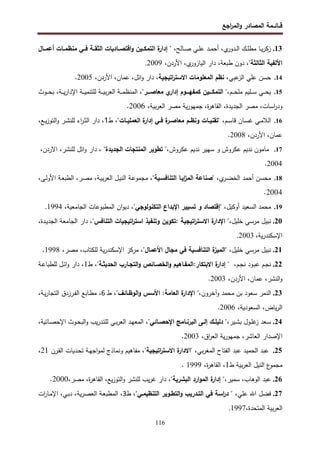 ‫اﺠﻊ‬
‫ر‬‫اﻝﻤ‬‫و‬ ‫اﻝﻤﺼﺎدر‬ ‫ﻗــﺎﺌــﻤﺔ‬
116
13
.
" ،‫ـﺎﻝﺢ‬‫ـ‬‫ﺼ‬ ‫ـﻲ‬‫ـ‬‫ﻠ‬‫ﻋ‬ ‫ـد‬‫ـ‬‫ﻤ‬‫أﺤ‬ ،‫ي‬
‫ـدور‬‫ـ‬‫ﻝ‬‫ا‬ ‫ـك‬‫ـ‬‫ﻠ‬‫ﻤط‬ ‫ـﺎ‬‫ـ‬‫ﻴ‬‫ر‬‫زﻜ‬
‫أﻋﻤــﺎل‬ ‫ـﺎت‬‫ـ‬‫ﻤﻨظﻤ‬ ‫ﻓــﻲ‬ ‫ـﺔ‬‫ـ‬‫اﻝﺜﻘ‬ ‫ـﺎدﻴﺎت‬‫ـ‬‫اﻗﺘﺼ‬‫و‬ ‫اﻝﺘﻤﻜــﻴن‬ ‫ة‬
‫إدار‬
"‫اﻝﺜﺎﻝﺜﺔ‬ ‫اﻷﻝﻔﻴﺔ‬
‫دون‬ ،
‫طﺒﻌﺔ‬
،
‫ي‬
‫اﻝﻴﺎزور‬ ‫دار‬
،
‫اﻷردن‬
،
2009
.
14
.
‫ﻋﺒﻲ‬
‫اﻝز‬ ‫ﻋﻠﻲ‬ ‫ﺤﺴن‬
‫اﻻﺴﺘر‬ ‫اﻝﻤﻌﻠوﻤﺎت‬ ‫ﻨظم‬ ،
‫اﺘﻴﺠﻴﺔ‬
،‫اﻷردن‬ ،‫ﻋﻤﺎن‬ ،‫اﺌل‬‫و‬ ‫دار‬ ،
2005
.
15
.
‫ـم‬‫ـ‬‫ـ‬‫ـ‬‫ﺤ‬‫ﻤﻠ‬ ‫ـﻠﻴم‬‫ـ‬‫ـ‬‫ـ‬‫ﺴ‬ ‫ـﻲ‬‫ـ‬‫ـ‬‫ـ‬‫ﺤ‬‫ﻴ‬
،"‫ـــر‬‫ـ‬‫ﻤﻌﺎﺼ‬ ‫ي‬
‫إدار‬ ‫ـــوم‬‫ـ‬‫ﻜﻤﻔﻬ‬ ‫ـــﻴن‬‫ـ‬‫اﻝﺘﻤﻜ‬ "،
‫ـوث‬‫ـ‬‫ـ‬‫ـ‬‫ﺤ‬‫ﺒ‬ ،‫ـﺔ‬‫ـ‬‫ـ‬‫ـ‬‫ﻴ‬‫ر‬‫اﻹدا‬ ‫ـﺔ‬‫ـ‬‫ـ‬‫ـ‬‫ﻴ‬‫ﻝﻠﺘﻨﻤ‬ ‫ـﺔ‬‫ـ‬‫ـ‬‫ـ‬‫ﻴ‬‫ﺒ‬‫ر‬‫اﻝﻌ‬ ‫ـﺔ‬‫ـ‬‫ـ‬‫ـ‬‫ﻤ‬‫اﻝﻤﻨظ‬
،‫ﺒﻴﺔ‬‫ر‬‫اﻝﻌ‬ ‫ﻤﺼر‬ ‫ﻴﺔ‬‫ر‬‫ﺠﻤﻬو‬ ،‫ة‬
‫ر‬‫اﻝﻘﺎﻫ‬ ،‫اﻝﺠدﻴدة‬ ‫ﻤﺼر‬ ،‫اﺴﺎت‬
‫ر‬‫ود‬
2006
.
16
.
،‫ـم‬‫ـ‬‫ﺴ‬‫ﻗﺎ‬ ‫ـﺎن‬‫ـ‬‫ﺴ‬‫ﻏ‬ ‫ـﻲ‬‫ـ‬‫ﻤ‬‫اﻝﻼ‬
،"‫ـﺎت‬‫ـ‬‫اﻝﻌﻤﻠﻴ‬ ‫ة‬
‫إدار‬ ‫ـﻲ‬‫ـ‬‫ﻓ‬ ‫ة‬
‫ـر‬‫ـ‬‫ﻤﻌﺎﺼ‬ ‫ـم‬‫ـ‬‫وﻨظ‬ ‫ـﺎت‬‫ـ‬‫"ﺘﻘﻨﻴ‬
‫ط‬
1
‫ﻝﻠﻨ‬ ‫اء‬
‫ر‬‫ـ‬‫ـ‬‫ﺜ‬‫اﻝ‬ ‫دار‬ ،
،‫ـﻊ‬‫ـ‬‫ﻴ‬‫ز‬‫اﻝﺘو‬‫و‬ ‫ـر‬‫ـ‬‫ﺸ‬
،‫اﻷردن‬ ،‫ﻋﻤﺎن‬
2008
.
17
.
‫ﻋﻜروش‬ ‫ﻨدﻴم‬ ‫ﺴﻬﻴر‬ ‫و‬ ‫ﻋﻜروش‬ ‫ﻨدﻴم‬ ‫ﻤﺎﻤون‬
،
"
‫اﻝﺠدﻴدة‬ ‫اﻝﻤﻨﺘﺠﺎت‬ ‫ﺘطوﻴر‬
"
‫ﻝﻠﻨﺸر‬ ‫اﺌل‬‫و‬ ‫دار‬ ،
،
،‫اﻻردن‬
2004
.
18
.
،‫ي‬
‫ـر‬‫ﻀ‬‫اﻝﺨ‬ ‫أﺤﻤد‬ ‫ﻤﺤﺴن‬
،"‫اﻝﺘﻨﺎﻓﺴـﻴﺔ‬ ‫اﻴـﺎ‬
‫ز‬‫اﻝﻤ‬ ‫"ﺼﻨﺎﻋﺔ‬
،‫ـﻰ‬‫ﻝ‬‫اﻷو‬ ‫ـﺔ‬‫ﻌ‬‫اﻝطﺒ‬ ،‫ـر‬‫ﺼ‬‫ﻤ‬ ،‫ـﺔ‬‫ﻴ‬‫ﺒ‬‫ر‬‫اﻝﻌ‬ ‫ـل‬‫ﻴ‬‫اﻝﻨ‬ ‫ـﺔ‬‫ﻋ‬‫ﻤﺠﻤو‬
2004
.
19
.
‫ﻤ‬
‫ﺤﻤد‬
‫اﻝ‬
‫ﺴ‬
‫ﻌﻴد‬
،‫أوﻜﻴل‬
"
‫ﺘﺴﻴﻴر‬ ‫و‬ ‫إﻗﺘﺼﺎد‬
‫اﻝﺘﻜﻨوﻝوﺠﻲ‬ ‫اﻹﺒداع‬
"
،
،‫اﻝﺠﺎﻤﻌﻴﺔ‬ ‫اﻝﻤطﺒوﻋﺎت‬ ‫ان‬‫و‬‫دﻴ‬
1994
.
20
.
‫ﻨﺒﻴل‬
‫ﻤرﺴﻲ‬
،‫ﺨﻠﻴل‬
"
‫ة‬
‫اﻹدار‬
‫اﺘﻴﺠﻴﺔ‬
‫ر‬‫اﻻﺴﺘ‬
:
‫ﺘﻜوﻴن‬
‫وﺘﻨﻔﻴذ‬
‫اﺘﻴﺠﻴﺎت‬
‫ر‬‫اﺴﺘ‬
‫اﻝﺘﻨﺎﻓس‬
"
،
‫دار‬
‫اﻝﺠﺎﻤﻌﺔ‬
،‫ـدة‬‫ﻴ‬‫اﻝﺠد‬
،‫ﻴﺔ‬‫ر‬‫اﻹﺴﻜﻨد‬
2003
.
21
.
،‫ﺨﻠﻴل‬ ‫ﻤرﺴﻲ‬ ‫ﻨﺒﻴل‬
،"‫اﻷﻋﻤﺎل‬ ‫ﻤﺠﺎل‬ ‫ﻓﻲ‬ ‫اﻝﺘﻨﺎﻓﺴﻴﺔ‬ ‫ة‬
‫"اﻝﻤﻴز‬
،‫ﻤﺼر‬ ،‫ﻝﻠﻜﺘﺎب‬ ‫ﻴﺔ‬‫ر‬‫اﻹﺴﻜﻨد‬ ‫ﻤرﻜز‬
1998
.
22
.
‫ـم‬‫ﺠ‬‫ﻨ‬
‫ـم‬‫ﺠ‬‫ﻨ‬ ‫ـود‬‫ﺒ‬‫ﻋ‬
،
"‫اﻝﺤدﻴﺜـﺔ‬ ‫اﻝﺘﺠـﺎرب‬‫و‬ ‫اﻝﺨﺼـﺎﺌص‬‫و‬ ‫اﻝﻤﻔـﺎﻫﻴم‬:‫اﻻﺒﺘﻜﺎر‬ ‫ة‬
‫إدار‬ "
،
‫ط‬
1
‫ـﺔ‬‫ﻋ‬‫ﻝﻠطﺒﺎ‬ ‫ـل‬‫ﺌ‬‫ا‬‫و‬ ‫دار‬ ،
،‫اﻷردن‬ ،‫ﻋﻤﺎن‬ ،‫اﻝﻨﺸر‬‫و‬
2003
.
23
.
‫وآﺨرون‬ ‫ﻤﺤﻤد‬ ‫ﺒن‬ ‫ﺴﻌود‬ ‫اﻝﻨﻤر‬
،"‫اﻝوظـﺎﺌف‬‫و‬ ‫اﻷﺴس‬ :‫اﻝﻌﺎﻤﺔ‬ ‫ة‬
‫اﻹدار‬ "،
‫ط‬
6
،‫ـﺔ‬‫ﻴ‬‫ر‬‫اﻝﺘﺠﺎ‬ ‫ـرزدق‬‫ﻔ‬‫اﻝ‬ ‫ـﺎﺒﻊ‬‫ط‬‫ﻤ‬ ،
،‫اﻝﺴﻌودﻴﺔ‬ ،‫ﻴﺎض‬‫ر‬‫اﻝ‬
2006
.
24
.
‫ـﻴر‬‫ـ‬‫ﺸ‬‫ﺒ‬ ‫ـول‬‫ـ‬‫ﻠ‬‫ﻏ‬
‫ز‬ ‫ـﻌد‬‫ـ‬‫ﺴ‬
،
‫ـﻰ‬‫ـ‬‫إﻝ‬ ‫ـك‬‫ـ‬‫دﻝﻴﻠ‬ "
"‫ـﺎﺌﻲ‬‫ـ‬‫اﻹﺤﺼ‬ ‫ـﺎﻤﺞ‬‫ـ‬‫اﻝﺒرﻨ‬
،
‫ـﺎﺌﻴﺔ‬‫ـ‬‫ﺼ‬‫اﻹﺤ‬ ‫ـوث‬‫ـ‬‫ﺤ‬‫اﻝﺒ‬‫و‬ ‫ﻴب‬‫ر‬‫ـد‬‫ـ‬‫ﺘ‬‫ﻝﻠ‬ ‫ـﻲ‬‫ـ‬‫ﺒ‬‫ر‬‫اﻝﻌ‬ ‫ـد‬‫ـ‬‫ﻬ‬‫اﻝﻤﻌ‬
،
‫اﻝﻌﺎﺸر‬ ‫اﻹﺼدار‬
،
‫اق‬
‫ر‬‫اﻝﻌ‬ ‫ﻴﺔ‬‫ر‬‫ﺠﻤﻬو‬
،
2003
.
25
.
‫ﺒﻲ‬‫ر‬‫اﻝﻤﻐ‬ ‫اﻝﻔﺘﺎح‬ ‫ﻋﺒد‬ ‫اﻝﺤﻤﻴد‬ ‫ﻋﺒد‬
،
"
‫اﺘﻴﺠﻴﺔ‬
‫ر‬‫اﻻﺴﺘ‬ ‫ة‬
‫اﻻدار‬
"
‫ـرن‬‫ﻘ‬‫اﻝ‬ ‫ـدﻴﺎت‬‫ﺤ‬‫ﺘ‬ ‫ـﺔ‬‫ﻬ‬‫اﺠ‬‫و‬‫ﻝﻤ‬ ‫وﻨﻤﺎذج‬ ‫ﻤﻔﺎﻫﻴم‬ ،
21
،
‫ط‬ ‫ﺒﻴﺔ‬‫ر‬‫اﻝﻌ‬ ‫اﻝﻨﻴل‬ ‫ع‬
‫ﻤﺠﻤو‬
1
‫ة‬
‫ر‬‫اﻝﻘﺎﻫ‬ ،
،
1999
.
26
.
،‫ﺴﻤﻴر‬ ،‫اﻝوﻫﺎب‬ ‫ﻋﺒد‬
‫إدا‬ "
،"‫اﻝﺒﺸرﻴﺔ‬ ‫ارد‬‫و‬‫اﻝﻤ‬ ‫ة‬
‫ر‬
،‫ﻤﺼر‬ ،‫ة‬
‫ر‬‫اﻝﻘﺎﻫ‬ ،‫ﻴﻊ‬‫ز‬‫اﻝﺘو‬‫و‬ ‫ﻝﻠﻨﺸر‬ ‫ﻴب‬‫ر‬‫ﻏ‬ ‫دار‬
2000
.
27
.
‫ﻋﻠﻲ‬ ‫اﷲ‬ ‫ﻓﻀل‬
،"‫اﻝﺘﻨظﻴﻤـﻲ‬ ‫اﻝﺘطـوﻴر‬‫و‬ ‫اﻝﺘـدرﻴب‬ ‫ﻓﻲ‬ ‫اﺴﺔ‬
‫ر‬‫د‬ " ،
‫ط‬
3
‫ات‬
‫ر‬‫ـﺎ‬‫ﻤ‬‫اﻹ‬ ،‫ـﻲ‬‫ﺒ‬‫د‬ ،‫ﻴﺔ‬‫ر‬‫ـ‬‫ﺼ‬‫اﻝﻌ‬ ‫ـﺔ‬‫ﻌ‬‫اﻝﻤطﺒ‬ ،
،‫اﻝﻤﺘﺤدة‬ ‫ﺒﻴﺔ‬‫ر‬‫اﻝﻌ‬
1997
.
 