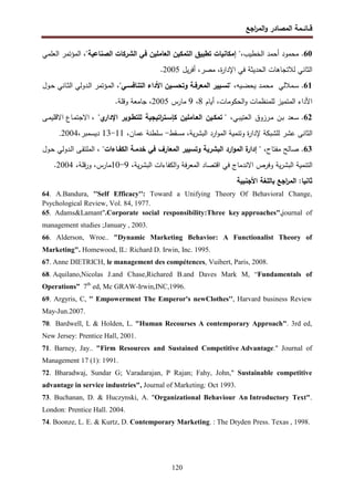 ‫اﺠﻊ‬
‫ر‬‫اﻝﻤ‬‫و‬ ‫اﻝﻤﺼﺎدر‬ ‫ﻗــﺎﺌــﻤﺔ‬
120
60
.
،‫اﻝﺨطﻴب‬ ‫أﺤﻤد‬ ‫ﻤﺤﻤود‬
‫اﻝﺼﻨﺎﻋﻴﺔ‬ ‫اﻝﺸرﻜﺎت‬ ‫ﻓﻲ‬ ‫اﻝﻌﺎﻤﻠﻴن‬ ‫اﻝﺘﻤﻜﻴن‬ ‫ﺘطﺒﻴق‬ ‫إﻤﻜﺎﻨﻴﺎت‬ "
‫اﻝﻌﻠﻤﻲ‬ ‫اﻝﻤؤﺘﻤر‬ ،"
‫ﻴل‬‫ر‬‫أﻓ‬ ،‫ﻤﺼر‬ ،‫ة‬
‫ر‬‫اﻹدا‬ ‫ﻓﻲ‬ ‫اﻝﺤدﻴﺜﺔ‬ ‫ﻝﻼﺘﺠﺎﻫﺎت‬ ‫اﻝﺜﺎﻨﻲ‬
2005
.
61
.
‫ـﻤﻼﻝﻲ‬‫ـ‬‫ﺴ‬
،‫ـﻴﻪ‬‫ـ‬‫ﻀ‬‫ﻴﺤ‬ ‫ـد‬‫ـ‬‫ﻤ‬‫ﻤﺤ‬
،"‫ـﻲ‬‫ـ‬‫اﻝﺘﻨﺎﻓﺴ‬ ‫اﻷداء‬ ‫ـﻴن‬‫ـ‬‫وﺘﺤﺴ‬ ‫ـﺔ‬‫ـ‬‫اﻝﻤﻌرﻓ‬ ‫ـﻴﻴر‬‫ـ‬‫"ﺘﺴ‬
‫ـول‬‫ـ‬‫ﺤ‬ ‫ـﺎﻨﻲ‬‫ـ‬‫ﺜ‬‫اﻝ‬ ‫ـدوﻝﻲ‬‫ـ‬‫ﻝ‬‫ا‬ ‫ـؤﺘﻤر‬‫ـ‬‫ﻤ‬‫اﻝ‬
‫أﻴﺎم‬ ،‫اﻝﺤﻜوﻤﺎت‬‫و‬ ‫ﻝﻠﻤﻨظﻤﺎت‬ ‫اﻝﻤﺘﻤﻴز‬ ‫اﻷداء‬
8
،
9
‫ﻤﺎرس‬
2005
‫وﻗﻠﺔ‬ ‫ﺠﺎﻤﻌﺔ‬ ،
.
62
.
‫ـﻌد‬‫ﺴ‬
‫ـن‬‫ﺒ‬
‫ـرزوق‬‫ﻤ‬
،‫ـﻲ‬‫ﺒ‬‫اﻝﻌﺘﻴ‬
‫ﺘﻤﻜـﻴن‬ "
‫اﻝﻌـﺎﻤﻠﻴن‬
‫اﺘﻴﺠﻴﺔ‬
‫ر‬‫ﻜﺈﺴـﺘ‬
‫ﻝﻠﺘطـوﻴر‬
"‫ي‬
‫اﻹدار‬
،
‫ـﻰ‬‫ﻤ‬‫اﻻﻗﻠﻴ‬ ‫ـﺎع‬‫ﻤ‬‫اﻻﺠﺘ‬
‫اﻝ‬
‫ارد‬‫و‬‫اﻝﻤ‬ ‫وﺘﻨﻤﻴﺔ‬ ‫ة‬
‫ر‬‫ﻹدا‬ ‫ﻝﻠﺸﺒﻜﺔ‬ ‫ﻋﺸر‬ ‫ﺜﺎﻨﻰ‬
‫ﻤﺴﻘط‬ ،‫ﻴﺔ‬‫ر‬‫اﻝﺒﺸ‬
-
،‫ﻋﻤﺎن‬ ‫ﺴﻠطﻨﺔ‬
11
-
13
‫دﻴﺴﻤﺒر‬
،
2004
.
63
.
،‫ﻤﻔﺘﺎح‬ ‫ﺼﺎﻝﺢ‬
"
‫اﻝﻜﻔـﺎءات‬ ‫ﺨدﻤـﺔ‬ ‫ﻓﻲ‬ ‫اﻝﻤﻌﺎرف‬ ‫وﺘﺴﻴﻴر‬ ‫اﻝﺒﺸرﻴﺔ‬ ‫ارد‬‫و‬‫اﻝﻤ‬ ‫ة‬
‫إدار‬
"
‫ـول‬‫ﺤ‬ ‫ـدوﻝﻲ‬‫ﻝ‬‫ا‬ ‫ـﻰ‬‫ﻘ‬‫اﻝﻤﻠﺘ‬ ،
،‫ﻴﺔ‬‫ر‬‫اﻝﺒﺸ‬ ‫اﻝﻜﻔﺎءات‬‫و‬ ‫ﻓﺔ‬‫ر‬‫اﻝﻤﻌ‬ ‫اﻗﺘﺼﺎد‬ ‫ﻓﻲ‬ ‫اﻻﻨدﻤﺎج‬ ‫وﻓرص‬ ‫ﻴﺔ‬‫ر‬‫اﻝﺒﺸ‬ ‫اﻝﺘﻨﻤﻴﺔ‬
9
-
10
‫ﻤﺎرس‬
،
‫و‬
‫ﻗﻠﺔ‬‫ر‬
،
2004
.
‫اﻷﺠﻨﺒﻴﺔ‬ ‫ﺒﺎﻝﻠﻐﺔ‬ ‫اﺠﻊ‬
‫ر‬‫اﻝﻤ‬ :‫ﺜﺎﻨﻴﺎ‬
64. A.Bandura, ''Self Efficacy'': Toward a Unifying Theory Of Behavioral Change,
Psychological Review, Vol. 84, 1977.
65. Adams&Lamant".Corporate social responsibility:Three key approaches",journal of
management studies ;January , 2003.
66. Alderson, Wroe.. "Dynamic Marketing Behavior: A Functionalist Theory of
Marketing". Homewood, IL: Richard D. Irwin, Inc. 1995.
67. Anne DIETRICH, le management des compétences, Vuibert, Paris, 2008.
68. Aquilano,Nicolas J.and Chase,Richared B.and Daves Mark M, “Fundamentals of
Operations” 7th
ed, Mc GRAW-Irwin,INC,1996.
69. Argyris, C, '' Empowerment The Emperor's newClothes'', Harvard business Review
May-Jun.2007.
70. Bardwell, L & Holden, L. "Human Recourses A contemporary Approach". 3rd ed,
New Jersey: Prentice Hall, 2001.
71. Barney, Jay.. "Firm Resources and Sustained Competitive Advantage." Journal of
Management 17 (1): 1991.
72. Bharadwaj, Sundar G; Varadarajan, P Rajan; Fahy, John," Sustainable competitive
advantage in service industries", Journal of Marketing; Oct 1993.
73. Buchanan, D. & Huczynski, A. "Organizational Behaviour An Introductory Text".
London: Prentice Hall. 2004.
74. Boonze, L. E. & Kurtz, D. Contemporary Marketing. : The Dryden Press. Texas , 1998.
 