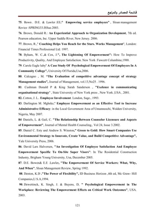 ‫اﺠﻊ‬
‫ر‬‫اﻝﻤ‬‫و‬ ‫اﻝﻤﺼﺎدر‬ ‫ﻗــﺎﺌــﻤﺔ‬
121
75. Bown . D.E. & Lawler :EE." Empowring service employees" , Sloan management
Reviez :SPRING33.ISSue.2003.
76. Brown, Donald R.: An Experiential Approach to Organization Development, 7th ed.
Pearson education, Inc. Upper Saddle River, New Jersey. 2006.
77. Brown, R.," Coaching Helps You Reach for the Stars. Works Management", London:
Financial Times Professional Ltd. 1997.
78. Byham, W. C.,& Cox, J.", The Lightening Of Empowerment": How To Improve
Productivity, Quality, And Employee Satisfaction. New York :Fawcett Columbine,1988.
79. Carole Eagle luby'' A Case Study Of Psychological Empowerment Of Employees In A
Community College'', University Of Florida,Usa,2006.
80. Calcagno , M. “The Evaluation of competitive advantage concept of strategy
Management studies”, Journal of Management, vol.13,No25 . 1996.
81. Cushman Donald P & King Sarah Sanderson , "Exelence in communicating
organisational strategy" , State University of New York press , New York ,USA , 2001.
82. Cotton, J. L.. Employee Involvement. London, Sage., 1993.
83. Darlington M. Mgbeke,'' Employee Empowerment as an Effective Tool to Increase
Administrative Efficacy: in the Local Government Area of Umunneochi, Walden University,
Nigeria, May 2007.
84.
Daniels, L. & Gail, C. "The Relationship Between Counselor Licensure and Aspects
of Empowerment", Journal of Mental Health Counseling,. Vol 24, Issue 3.2002.
85. Daniel C. Esty and Andrew S. Winston," Green to Gold: How Smart Companies Use
Environmental Strategy to Innovate, Create Value, and Build Competitive Advantage",
Yale University Press, 2006.
86. David Lars Halvorsen, ''An Investigation Of Employee Satisfaction And Employee
Empowerment Specific To On-Site Super Visors'': In The Residential Construction
Industry, Brigham Young University, Usa, December 2005.
87. D.E. Bowen& E.E .Lawler, ''The Empowerment Of Service Workers: What, Why,
And When'', Sloan Management Review, Spring 1992.
88. Denton, K.D ."The Power of Flexibility", ID Business Horizon ,4th ed, Mc Graw- Hill
Companies,U.S.A,1994.
90. Dewettinck, K. Singh, J. & Buyens, D, " Psychological Empowerment in The
Workplace: Reviewing The Empowerment Effects on Critical Work Outcomes", USA.
2003.
 