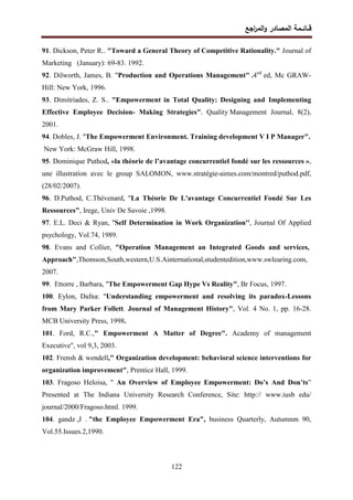 ‫اﺠﻊ‬
‫ر‬‫اﻝﻤ‬‫و‬ ‫اﻝﻤﺼﺎدر‬ ‫ﻗــﺎﺌــﻤﺔ‬
122
91. Dickson, Peter R.. "Toward a General Theory of Competitive Rationality." Journal of
Marketing (January): 69-83. 1992.
92. Dilworth, James, B. "Production and Operations Management" .4nd
ed, Mc GRAW-
Hill: New York, 1996.
93. Dimitriades, Z. S.. "Empowerment in Total Quality: Designing and Implementing
Effective Employee Decision- Making Strategies". Quality Management Journal, 8(2),
2001.
94. Dobles, J. "The Empowerment Environment. Training development V I P Manager".
New York: McGraw Hill, 1998.
95. Dominique Puthod, «la théorie de l’avantage concurrentiel fondé sur les ressources »,
une illustration avec le group SALOMON, www.stratégie-aimes.com/montred/puthod.pdf,
(28/02/2007).
96. D.Puthod, C.Thévenard, "La Théorie De L'avantage Concurrentiel Fondé Sur Les
Ressources", Irege, Univ De Savoie ,1998.
97. E.L. Deci & Ryan, ''Self Determination in Work Organization'', Journal Of Applied
psychology, Vol.74, 1989.
98. Evans and Collier, "Operation Management an Integrated Goods and services,
Approach",Thomson,South,western,U.S.Ainternational,studentedition,www.swlearing.com,
2007.
99. Ettorre , Barbara, "The Empowerment Gap Hype Vs Reality", Br Focus, 1997.
100. Eylon, Dafna: "Understanding empowerment and resolving its paradox-Lessons
from Mary Parker Follett. Journal of Management History", Vol. 4 No. 1, pp. 16-28.
MCB University Press, 1998.
101. Ford, R.C.," Empowerment A Matter of Degree". Academy of management
Executive", vol 9,3, 2003.
102. Frensh & wendell," Organization development: behavioral science interventions for
organization improvement", Prentice Hall, 1999.
103. Fragoso Heloisa, " An Overview of Employee Empowerment: Do’s And Don’ts”
Presented at The Indiana University Research Conference, Site: http:// www.iusb edu/
journal/2000/Fragoso.html. 1999.
104. gandz ,J . "the Employee Empowerment Era", business Quarterly, Autumnm 90,
Vol.55.Issues.2,1990.
 