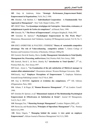 ‫اﺠﻊ‬
‫ر‬‫اﻝﻤ‬‫و‬ ‫اﻝﻤﺼﺎدر‬ ‫ﻗــﺎﺌــﻤﺔ‬
123
105. Gary & Anderson, Johan “Strategic Performance_Empowerment Model,
Empowerment in Organizations, Vol.6, No.2. 1998.
106. Ghoshal , S.& Bartlett, C.," Individualized Corporation: A Fundamentally New
Approach to Management" , New York: Harper Collins, 1997.
107. GIGET Marc, ″La dynamique stratégique de l’entreprise : Innovation, croissance, et
redéploiement à partir de l’arbre de compétence″, ed.Dunod, Paris, 1998.
108. Ginnodo, W, " The Power of Empowerment", Arlington Heigbta,IL: Pride,1992.
109. Gretchen M. Spritzer,'' Psychological Empowerment In The Work Place'':
Dimensions, Measurement And Validation, Academy Of Management journal, Vol 38, No. 5,
1995.
110.
GOCE ANDREVSKI & WALTER J. FERRIER," Theory of sustainable competitive
advantage: The role of Value-enhancing competitive actions ", Gatton College of
Business and Economics University of Kentucky, February 2008,p 04.
111.
Goetsch, David & Stanley, Davis, Quality Management: Introduction to Total Quality
Management for, Processing, andServicees,13ed, Prentice Hall, New Jersey, 2000.
112. Goetsch, David L. & Davis ,Stanley B.," introduction to Total Quality", 2nd
ed.,
Prentice-Hall, Inc., New Jersey,1997 .
113.
Grant , Jessie L, "An Examination of the job satisfaction of Mid-level manager in
student affair administration". Dissertation abstract. Western Michigan University. 2006.
114.Greasly, kay," Employee Perceptions of Empowerment ", Employee Relations.
Emerald Group Publishing Limited .Vol.27 No.4, 2005.
115. Guy le BOTERF, ingénierie et évolution des compétences, 4ème
ED, Editions
d'Organisation, Paris, 2002.
116. Grham, T. & Roger, B," Human Resources Management" , 9th
ed, London: Cassell.
1998 .
117. Gritchen M. Spritzer, et al," Dimensional Analysis of The Relationship Psychological
Empowerment & Effectiveness & Satisfaction & Strain", Journal Of Management,
Vol.23, No.5, 1997.
118. Hannagan,Tim, “ Mastering Strategic Management”, London: Palgrave,2002, p.29.
119. Heizer,Jay and Render,Barry,"Principles of Operations Management".3rd
ed, Prentice
Hall,U.S.A,1999.
120. Henry Ongori, " Managing behind the scenes: A view point on employee
Empowerment", African Journal of Business Management Vol.3 (1), 2009.
 