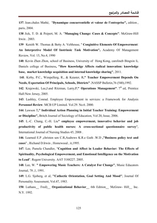 ‫اﺠﻊ‬
‫ر‬‫اﻝﻤ‬‫و‬ ‫اﻝﻤﺼﺎدر‬ ‫ﻗــﺎﺌــﻤﺔ‬
125
137. Jean.chales Mathé, "Dynamique concurrentielle et valeur de l’entreprise", edition ,
paris, 2004.
138.
Jick, T. D. & Peipert, M. A. "Managing Change: Cases & Concepts". McGraw-Hill
Irwin . 2003.
139.
Kenith W. Thomas & Betty A. Velthouse, '' Conginitive Elements Of Empowerment:
An Interpretive Model Of Instrinsic Task Motivation", Academy Of Management
Review, Vol. 15, No.4, 1990
140. Kevin Zhen Zhon, school of Business, University of Hong Kong, carolineb Bingxin li,
Daniels college of Business, "How Knowledge Affects radical innovation: knowledge
base, market knowledge acquisition and internal knowledge sharing", 2011.
141. Kirby, P.C., Wimpellerg, R., & Keaster, R." Teacher Empowerment Depends On
Needs, Expectation Of Principals, Schools, Districts" .NASSP Bulletin,76 (540),1992.
142. Krajewski, Lee,J.and Ritzman, Larry,P." Operations Management". 7th
ed, Prentice
Hall:New Jersey, 2005.
143. Lashley, Conrad. Employee Empowerment in services: a Framework for Analysis
Personnel Review. MCB UP Limited. Vol.29. No.6. 2000.
144. Lawson T," Individual Action Planning in Initial Teacher Training: Empowerment
or Discipline", Britch Journal of Sociology of Education, Vol 20, Issue, .
2006
145. L.-C. Chang, C.-H. Liu" employee empowerment, innovative behavior and job
productivity of public health nurses: A cross-sectional questionnaire survey",
International Journal of Nursing Studies 45, 2008 .
146. Learned E.P ,christen sen C.R,Audrews K.R.e Guth .W.D ,"Business policy text and
cases" , Richand D.Irwin , Homewood , it,1995.
147. Lee, Pamela Chandler, "Cognition and Affect in Leader Behavior: The Effects of
Spirituality, Psychological Empowerment, and Emotional Intelligence on the Motivation
to Lead". Regent University. AAT 3188227. 2005.
148. Lee, W. " Empowering Music Teachers: A Catalyst For Change", Music Educators
Journal, 78 ,1, 1991.
149. L.G. Sjoberg, et al, ''Cathectic Orientation, Goal Setting And Mood'', Journal Of
Personality Assessment, Vol.47, 1983.
150. Luthans__ Fred)__ Organizational Behavior__ 6th Edition__ McGraw- Hill__ Inc.
N.Y. 1992.
 