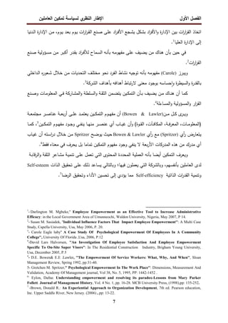 ‫اﻝﻔﺼل‬
‫اﻷول‬
‫ي‬
‫اﻝﻨظر‬ ‫اﻹطﺎر‬
‫اﻝﻌﺎﻤﻠﻴن‬ ‫ﺘﻤﻜﻴن‬ ‫ﻝﺴﻴﺎﺴﺔ‬
7
‫ـوم‬‫ﻴ‬ ‫ـد‬‫ﻌ‬‫ﺒ‬ ‫ـوم‬‫ﻴ‬ ‫ات‬
‫ر‬‫ا‬
‫ر‬‫ـ‬‫ﻘ‬‫اﻝ‬ ‫ـﻨﻊ‬‫ﺼ‬ ‫ـﻰ‬‫ﻠ‬‫ﻋ‬ ‫اد‬
‫ر‬‫ـ‬‫ﻓ‬‫اﻷ‬ ‫ـﺠﻊ‬‫ﺸ‬‫ﻴ‬ ‫ﺒﺸﻜل‬ ‫اد‬
‫ر‬‫اﻷﻓ‬‫و‬ ‫ة‬
‫ر‬‫اﻹدا‬ ‫ﺒﻴن‬ ‫ات‬
‫ر‬‫ا‬
‫ر‬‫اﻝﻘ‬ ‫اﺘﺨﺎذ‬
،
‫ـدﻨﻴﺎ‬‫ﻝ‬‫ا‬ ‫ة‬
‫ر‬‫اﻹدا‬ ‫ـن‬‫ﻤ‬
‫اﻝﻌﻠﻴﺎ‬ ‫ة‬
‫ر‬‫اﻹدا‬ ‫إﻝﻰ‬
1
.
‫ﺤﻴ‬ ‫ﻓﻲ‬
‫ن‬
‫ﻤن‬ ‫ﻫﻨﺎك‬ ‫ﺒﺄن‬
‫ـﻴف‬‫ﻀ‬‫ﻴ‬
‫ـﻰ‬‫ﻠ‬‫ﻋ‬
‫ـﻨﻊ‬‫ﺼ‬ ‫ـؤوﻝﻴﺔ‬‫ﺴ‬‫ﻤ‬ ‫ـن‬‫ﻤ‬ ‫ـر‬‫ﺒ‬‫أﻜ‬ ‫ـدر‬‫ﻘ‬‫ﺒ‬ ‫اد‬
‫ر‬‫ـ‬‫ﻓ‬‫ﻝﻸ‬ ‫ـﻤﺎح‬‫ﺴ‬‫اﻝ‬ ‫ـﻪ‬‫ﻨ‬‫ﺒﺄ‬ ‫ـﻪ‬‫ﻤ‬‫ﻤﻔﻬو‬
‫ات‬
‫ر‬‫ا‬
‫ر‬‫اﻝﻘ‬
2
.
‫وﻴﺒرز‬
)
Carole
(
‫ـداﺨﻠﻲ‬‫ﻝ‬‫ا‬ ‫ﻩ‬
‫ر‬‫ـﻌو‬‫ﺸ‬ ‫ـﻼل‬‫ﺨ‬ ‫ـن‬‫ﻤ‬ ‫ـدﻴﺎت‬‫ﺤ‬‫اﻝﺘ‬ ‫ـف‬‫ﻠ‬‫ﻤﺨﺘ‬ ‫ﻨﺤو‬ ‫اﻝﻔرد‬ ‫ﻨﺸﺎط‬ ‫ﺘوﺠﻴﻪ‬ ‫ﺒﺄﻨﻪ‬ ‫ﻤﻔﻬوﻤﻪ‬
‫ﺒﺄﻫداف‬ ‫أﻫداﻓﻪ‬ ‫ﺘﺒﺎط‬‫ر‬‫ﻻ‬ ‫ﻤﻌﻨﻰ‬ ‫ﺒوﺠود‬ ‫ﺤﺴﺎﺴﻪ‬ ٕ‫ا‬‫و‬ ‫ة‬
‫ر‬‫اﻝﺴﻴط‬‫و‬ ‫ة‬
‫ر‬‫ﺒﺎﻝﻘد‬
‫اﻝﺸرﻜﺔ‬
3
.
‫ـﺎ‬‫ـ‬‫ﻤ‬‫ﻜ‬
‫أ‬
‫ـﺎك‬‫ـ‬‫ﻨ‬‫ﻫ‬ ‫ن‬
‫ـن‬‫ـ‬‫ﻤ‬
‫ـﻨﻊ‬‫ـ‬‫ﺼ‬‫و‬ ‫ـﺎت‬‫ـ‬‫ﻤ‬‫اﻝﻤﻌﻠو‬ ‫ـﻲ‬‫ـ‬‫ﻓ‬ ‫ـﺎرﻜﺔ‬‫ـ‬‫ﺸ‬‫اﻝﻤ‬‫و‬ ‫ـﻠطﺔ‬‫ـ‬‫ﺴ‬‫اﻝ‬‫و‬ ‫ـﺔ‬‫ـ‬‫ﻘ‬‫اﻝﺜ‬ ‫ـﻤن‬‫ـ‬‫ﻀ‬‫ﻴﺘ‬ ‫ـﻴن‬‫ـ‬‫ﻜ‬‫اﻝﺘﻤ‬ ‫ـﺄن‬‫ـ‬‫ﺒ‬ ‫ـﻴف‬‫ـ‬‫ﻀ‬‫ﻴ‬
‫اﻝﻤﺴﺎءﻝﺔ‬‫و‬ ‫اﻝﻤﺴؤوﻝﻴﺔ‬‫و‬ ‫ار‬
‫ر‬‫اﻝﻘ‬
4
.
‫ـن‬‫ـ‬‫ـ‬‫ﻤ‬ ‫ـل‬‫ـ‬‫ـ‬‫ﻜ‬ ‫ى‬
‫ـر‬‫ـ‬‫ـ‬‫ﻴ‬‫و‬
)
Bowen & Lawler
(
‫ـﺔ‬‫ـ‬‫ـ‬‫ﻌ‬‫ﻤﺠﺘﻤ‬ ‫ـر‬‫ـ‬‫ـ‬‫ﺼ‬‫ﻋﻨﺎ‬ ‫ـﺔ‬‫ـ‬‫ـ‬‫ﻌ‬‫ﺒ‬‫ر‬‫أ‬ ‫ـﻰ‬‫ـ‬‫ـ‬‫ﻠ‬‫ﻋ‬ ‫ـد‬‫ـ‬‫ـ‬‫ﻤ‬‫ﻴﻌﺘ‬ ‫ـﻴن‬‫ـ‬‫ـ‬‫ﻜ‬‫اﻝﺘﻤ‬ ‫ـوم‬‫ـ‬‫ـ‬‫ﻬ‬‫ﻤﻔ‬ ‫أن‬
‫ـﺎت‬‫ـ‬‫ـ‬‫ﻤ‬‫)اﻝﻤﻌﻠو‬
،
‫ـﺔ‬‫ـ‬‫ـ‬‫ﻓ‬‫ر‬‫اﻝﻤﻌ‬
،
‫ـﺂت‬‫ـ‬‫ـ‬‫ﻓ‬‫اﻝﻤﻜﺎ‬
،
‫ـﻴ‬‫ـ‬‫ـ‬‫ﻜ‬‫اﻝﺘﻤ‬ ‫ـوم‬‫ـ‬‫ـ‬‫ﻬ‬‫ﻤﻔ‬ ‫ـود‬‫ـ‬‫ـ‬‫ﺠ‬‫و‬ ‫ـﻲ‬‫ـ‬‫ـ‬‫ﻔ‬‫ﻴﻨ‬ ‫ـﺎ‬‫ـ‬‫ـ‬‫ﻬ‬‫ﻤﻨ‬ ‫ـر‬‫ـ‬‫ـ‬‫ﺼ‬‫ﻋﻨ‬ ‫أي‬ ‫ـﺎب‬‫ـ‬‫ـ‬‫ﻴ‬‫ﻏ‬ ‫أن‬‫و‬ (‫ـوة‬‫ـ‬‫ـ‬‫ﻘ‬‫اﻝ‬
‫ن‬
5
،
‫ـﺎ‬‫ـ‬‫ـ‬‫ﻤ‬‫ﻜ‬
‫أي‬
‫ر‬ ‫ﻴﺘﻌﺎرض‬
)
Spritzer
(
‫أي‬
‫ر‬ ‫ﻤﻊ‬
Bowen & Lawler
‫ـﺢ‬‫ﻀ‬‫ﻴو‬ ‫ـث‬‫ﻴ‬‫ﺤ‬
Spritzer
‫ـﺎب‬‫ﻴ‬‫ﻏ‬ ‫أن‬ ‫ـﺘﻪ‬‫ﺴ‬‫ا‬
‫ر‬‫د‬ ‫ـﻼل‬‫ﺨ‬ ‫ـن‬‫ﻤ‬
‫أ‬
‫ﻓﻘط‬ ‫ﻤﻌﻨﺎﻩ‬ ‫ﻓﻲ‬ ‫ﻴﺤرف‬ ‫ﺒل‬ ‫ﺘﻤﺎﻤﺎ‬ ‫اﻝﺘﻤﻜﻴن‬ ‫ﻤﻔﻬوم‬ ‫وﺠود‬ ‫ﻴﻨﻔﻲ‬ ‫ﻻ‬ ‫ﺒﻌﺔ‬‫ر‬‫اﻷ‬ ‫اﻝﻤدرﻜﺎت‬ ‫ﻫذﻩ‬ ‫ﻤن‬ ‫ﻤدرك‬ ‫ي‬
6
.
‫وﻴﻌرف‬
‫اﻝﺘﻤﻜﻴن‬
‫أﻴﻀﺎ‬
‫ﺒﺄﻨﻪ‬
‫اﻝﻌﻤﻠﻴﺔ‬
‫اﻝﻤﺤددة‬
‫اﻝﻤﺤﺘوى‬
‫اﻝﺘﻲ‬
‫ﺘﻌﻤل‬
‫ـﻰ‬‫ﻠ‬‫ﻋ‬
‫ـﺔ‬‫ﻴ‬‫ﺘﻨﻤ‬
‫ـﺎﻋر‬‫ﺸ‬‫ﻤ‬
‫ـﺔ‬‫ﻘ‬‫اﻝﺜ‬
‫ـﺔ‬‫ﺒ‬‫ﻗﺎ‬‫ر‬‫اﻝ‬‫و‬
‫ﻝدى‬
‫اﻝﻌﺎﻤﻠﻴن‬
،‫ﺒﺄﻨﻔﺴﻬم‬
‫وﺒ‬
‫ﺎﻝﺸرﻜﺔ‬
‫اﻝﺘﻲ‬
‫ﻴﻌﻤﻠون‬
‫ﻓﻴﻬﺎ؛‬
‫ـﻰ‬‫ﻠ‬‫ﻋ‬ ‫ـك‬‫ﻝ‬‫ذ‬ ‫ﻴﺴﺎﻋد‬ ‫وﺒﺎﻝﺘﺎﻝﻲ‬
‫ـق‬‫ﻴ‬‫ﺘﺤﻘ‬
‫ـذات‬‫ﻝ‬‫ا‬
Self-esteem
‫وﺘﻨﻤﻴﺔ‬
‫ات‬
‫ر‬‫اﻝﻘد‬
‫اﻝذاﺘﻴﺔ‬
Self-efficiency
‫ﻴؤدي‬ ‫ﻤﻤﺎ‬
‫إﻝﻰ‬
‫ﺘﺤﺴﻴن‬
‫وﺘﺤﻘﻴق‬ ‫اﻷداء‬
‫اﻝرﻀﺎ‬
.7
1
- Darlington M. Mgbeke,'' Employee Empowerment as an Effective Tool to Increase Administrative
Efficacy: in the Local Government Area of Umunneochi, Walden University, Nigeria, May 2007, P 14.
2
- Susan M. Sasiadek, ''Individual Influence Factors That Impact Employee Empowerment'': A Multi Case
Study, Capella University, Usa, May 2006, P. 20.
3
- Carole Eagle luby'' A Case Study Of Psychological Empowerment Of Employees In A Community
College'', University Of Florida ,Usa, 2006, P.12
4
-David Lars Halvorsen, ''An Investigation Of Employee Satisfaction And Employee Empowerment
Specific To On-Site Super Visors'': In The Residential Construction Industry, Brigham Young University,
Usa, December 2005, P.5
4
- D.E. Bowen& E.E .Lawler, ''The Empowerment Of Service Workers: What, Why, And When'', Sloan
Management Review, Spring 1992, pp:31-40.
5- Gretchen M. Spritzer,'' Psychological Empowerment In The Work Place'': Dimensions, Measurement And
Validation, Academy Of Management journal, Vol 38, No. 5, 1995, PP: 1442-1452 .
6-
Eylon, Dafna: Understanding empowerment and resolving its paradox-Lessons from Mary Parker
Follett. Journal of Management History, Vol. 4 No. 1, pp. 16-28. MCB University Press, (1998),pp: 135-252.
7
-Brown, Donald R.: An Experiential Approach to Organization Development, 7th ed. Pearson education,
Inc. Upper Saddle River, New Jersey. (2006) , pp: 13-22.
 