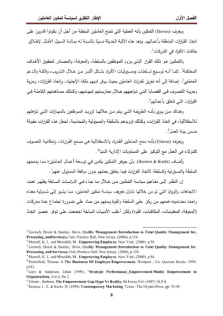 ‫اﻝﻔﺼل‬
‫اﻷول‬
‫ي‬
‫اﻝﻨظر‬ ‫اﻹطﺎر‬
‫اﻝﻌﺎﻤﻠﻴن‬ ‫ﺘﻤﻜﻴن‬ ‫ﻝﺴﻴﺎﺴﺔ‬
8
‫وﻴﻌرف‬
(Brown)
‫اﻝﺘﻤﻜﻴن‬
‫ﺒﺄﻨﻪ‬
‫اﻝﻌﻤﻠﻴﺔ‬
‫اﻝﺘﻲ‬
‫ﺘﻤﻨﺢ‬
‫اﻝﻌﺎﻤﻠﻴن‬
‫اﻝﺴﻠط‬
‫ﺔ‬
‫ﻤن‬
‫أﺠل‬
‫أن‬
‫ا‬‫و‬‫ﻴﻜوﻨ‬
‫ﻴن‬‫ر‬‫ﻗﺎد‬
‫ﻋﻠﻰ‬
‫اﺘﺨﺎذ‬
‫ات‬
‫ر‬‫ا‬
‫ر‬‫اﻝﻘ‬
‫اﻝﻤﺘﻌﻠﻘﺔ‬
‫ﺒﺄﻋﻤﺎﻝﻬم‬
.
‫وﺘﻌد‬
‫ﻫذﻩ‬
‫اﻵﻝﻴﺔ‬
‫اﻝﺤدﻴﺜﺔ‬
‫ﺎ‬ً
‫ﻨﺴﺒﻴ‬
‫ﺒﺎﻝﻨﺴﺒﺔ‬
‫ـﻪ‬‫ﻝ‬
‫ـﺔ‬‫ﺒ‬‫ﺒﻤﺜﺎ‬
‫ـﺒﻴل‬‫ﺴ‬‫اﻝ‬
‫ـﻼق‬‫ط‬‫ﻹ‬ ‫ـل‬‫ﺜ‬‫اﻷﻤ‬
‫طﺎﻗﺎت‬
‫اد‬
‫ر‬‫اﻷﻓ‬
‫ﻓﻲ‬
‫اﻝﺸرﻜﺎت‬
1
.
‫ـﻴن‬‫ـ‬‫ﻜ‬‫اﻝﺘﻤ‬‫و‬
‫ـو‬‫ـ‬‫ﻫ‬
‫ـداف‬‫ـ‬‫ﻫ‬‫اﻷ‬ ‫ـق‬‫ـ‬‫ﻴ‬‫ﻝﺘﺤﻘ‬ ‫ـﺎدر‬‫ـ‬‫ﺼ‬‫اﻝﻤ‬‫و‬ ،‫ـﺔ‬‫ـ‬‫ﻓ‬‫ر‬‫اﻝﻤﻌ‬‫و‬ ،‫ـﻠطﺔ‬‫ـ‬‫ﺴ‬‫ﺒﺎﻝ‬ ‫ـوظﻔﻴن‬‫ـ‬‫ﻤ‬‫اﻝ‬ ‫ـزود‬‫ـ‬‫ﻴ‬ ‫ـذي‬‫ـ‬‫ﻝ‬‫ا‬ ‫ار‬
‫ر‬‫ـ‬‫ـ‬‫ﻘ‬‫اﻝ‬ ‫ـك‬‫ـ‬‫ﻝ‬‫ذ‬
‫ـﺔ‬‫ـ‬‫ـ‬‫ﻔ‬‫اﻝﻤﺨﺘﻠ‬
2
.
‫ـﻪ‬‫ـ‬‫ـ‬‫ﻨ‬‫أ‬ ‫ـﺎ‬‫ـ‬‫ـ‬‫ﻤ‬‫ﻜ‬
‫ـدﻋم‬‫ـ‬‫ـ‬‫ﻝ‬‫ا‬‫و‬ ‫ـﺔ‬‫ـ‬‫ـ‬‫ﻘ‬‫اﻝﺜ‬‫و‬ ،‫ﻴب‬‫ر‬‫ـد‬‫ـ‬‫ـ‬‫ﺘ‬‫اﻝ‬ ‫ـﻼل‬‫ـ‬‫ـ‬‫ﺨ‬ ‫ـن‬‫ـ‬‫ـ‬‫ﻤ‬ ‫ـر‬‫ـ‬‫ـ‬‫ﺒ‬‫أﻜ‬ ‫ـﻜل‬‫ـ‬‫ـ‬‫ﺸ‬‫ﺒ‬ ‫اد‬
‫ر‬‫ـ‬‫ـ‬‫ـ‬‫ﻓ‬‫اﻷ‬ ‫ـؤوﻝﻴﺎت‬‫ـ‬‫ـ‬‫ﺴ‬‫وﻤ‬ ‫ـﻠطﺎت‬‫ـ‬‫ـ‬‫ﺴ‬‫ﻝ‬ ‫ـﻴﻊ‬‫ـ‬‫ـ‬‫ﺴ‬‫ﺘو‬
‫اﻝﻌﺎطﻔﻲ‬
3
.
‫إﻝﻰ‬ ‫إﻀﺎﻓﺔ‬
‫ﻴﺔ‬‫ر‬‫وﺤ‬ ،‫ات‬
‫ر‬‫ا‬
‫ر‬‫اﻝﻘ‬ ‫ﺘﺨﺎذ‬ ٕ‫ا‬‫و‬ ،‫اﻹﺠﺘﻬﺎد‬ ‫ﻤﻠﻜﺔ‬ ‫ﻝدﻴﻬم‬ ‫ﻴوﻓر‬ ‫ﺒﺤﻴث‬ ‫اﻝﻌﺎﻤﻠﻴن‬ ‫ات‬
‫ر‬‫ﻝﻘد‬ ‫ﻴز‬‫ز‬‫ﺘﻌ‬ ‫أﻨﻪ‬
‫اﻝﻜﺎ‬ ‫ـﺎﻫﻤﺘﻬم‬‫ـ‬‫ـ‬‫ﺴ‬‫ﻤ‬ ‫ـذﻝك‬‫ـ‬‫ـ‬‫ﻜ‬‫و‬ ،‫ـﺎﻤﻬم‬‫ـ‬‫ـ‬‫ﻬ‬‫ﻝﻤ‬ ‫ـﺘﻬم‬‫ـ‬‫ـ‬‫ﺴ‬‫ﻤﻤﺎر‬ ‫ـﻼل‬‫ـ‬‫ـ‬‫ﺨ‬ ‫اﺠﻬﻬم‬‫و‬‫ـ‬‫ـ‬‫ـ‬‫ﺘ‬ ‫ـﻲ‬‫ـ‬‫ـ‬‫ﺘ‬‫اﻝ‬ ‫ـﺎﻴﺎ‬‫ـ‬‫ـ‬‫ﻀ‬‫اﻝﻘ‬ ‫ـﻲ‬‫ـ‬‫ـ‬‫ﻓ‬ ‫ـرف‬‫ـ‬‫ـ‬‫ﺼ‬‫اﻝﺘ‬ ‫ـﺔ‬‫ـ‬‫ـ‬‫ﻴ‬‫ر‬‫وﺤ‬
‫ـﻲ‬‫ـ‬‫ـ‬‫ﻓ‬ ‫ـﺔ‬‫ـ‬‫ـ‬‫ﻠ‬‫ﻤ‬
‫ﺒﺄﻋﻤﺎﻝﻬم‬ ‫ﺘﺘﻌﻠق‬ ‫اﻝﺘﻲ‬ ‫ات‬
‫ر‬‫ا‬
‫ر‬‫اﻝﻘ‬
4
.
‫و‬
‫ى‬
‫ـر‬‫ـ‬‫ـ‬‫ـ‬‫ﻴ‬ ‫ـن‬‫ـ‬‫ـ‬‫ـ‬‫ﻤ‬ ‫ـﺎك‬‫ـ‬‫ـ‬‫ـ‬‫ﻨ‬‫ﻫ‬
‫ـؤﻫﻠﻬم‬‫ـ‬‫ـ‬‫ـ‬‫ﺘ‬ ‫ـﻲ‬‫ـ‬‫ـ‬‫ـ‬‫ﺘ‬‫اﻝ‬ ‫ات‬
‫ر‬‫ـﺎ‬‫ـ‬‫ـ‬‫ـ‬‫ﻬ‬‫ﺒﺎﻝﻤ‬ ‫ـوظﻔﻴن‬‫ـ‬‫ـ‬‫ـ‬‫ﻤ‬‫اﻝ‬ ‫ـد‬‫ـ‬‫ـ‬‫ـ‬‫ﻴ‬‫ﺘزو‬ ‫ـﺎ‬‫ـ‬‫ـ‬‫ـ‬‫ﻬ‬‫ﺨﻼﻝ‬ ‫ـن‬‫ـ‬‫ـ‬‫ـ‬‫ﻤ‬ ‫ـﺘم‬‫ـ‬‫ـ‬‫ـ‬‫ﻴ‬ ‫ـﻲ‬‫ـ‬‫ـ‬‫ـ‬‫ﺘ‬‫اﻝ‬ ‫ـﺔ‬‫ـ‬‫ـ‬‫ـ‬‫ﻘ‬‫ﻴ‬‫ر‬‫اﻝط‬ ‫ـﻪ‬‫ـ‬‫ـ‬‫ـ‬‫ﻨ‬‫ﺒﺄ‬
‫ﻤﻘﺒوﻝﺔ‬ ‫ات‬
‫ر‬‫ا‬
‫ر‬‫اﻝﻘ‬ ‫ﻫذﻩ‬ ‫ﻝﺠﻌل‬ ،‫اﻝﻤﺤﺎﺴﺒﺔ‬‫و‬ ‫اﻝﻤﺴؤوﻝﻴﺔ‬‫و‬ ‫ﺒﺎﻝﺴﻠطﺔ‬ ‫ﺘزوﻴدﻫم‬ ‫وﻜذﻝك‬ ،‫ات‬
‫ر‬‫ا‬
‫ر‬‫اﻝﻘ‬ ‫اﺘﺨﺎذ‬ ‫ﻓﻲ‬ ،‫ﻝﻼﺴﺘﻘﻼﻝﻴﺔ‬
‫اﻝﻌﻤل‬ ‫ﺒﻴﺌﺔ‬ ‫ﻀﻤن‬
5
.
‫ـﻪ‬‫ـ‬‫ﻓ‬‫ر‬‫وﻴﻌ‬
(Ettorre)
‫ـرف‬‫ـ‬‫ﺼ‬‫اﻝﺘ‬ ‫ـﺔ‬‫ـ‬‫ﻴ‬‫ﻤﻜﺎﻨ‬ٕ‫ا‬‫و‬ ،‫ات‬
‫ر‬‫ا‬
‫ر‬‫ـ‬‫ـ‬‫ﻘ‬‫اﻝ‬ ‫ـﻨﻊ‬‫ـ‬‫ﺼ‬ ‫ـﻲ‬‫ـ‬‫ﻓ‬ ‫ـﺘﻘﻼﻝﻴﺔ‬‫ـ‬‫ﺴ‬‫اﻻ‬‫و‬ ،‫ة‬
‫ر‬‫ـد‬‫ـ‬‫ﻘ‬‫اﻝ‬ ‫ـﺎﻤﻠﻴن‬‫ـ‬‫ﻌ‬‫اﻝ‬ ‫ـﻨﺢ‬‫ـ‬‫ﻤ‬ ‫ـﻪ‬‫ـ‬‫ﻨ‬‫ﺒﺄ‬
‫اﻝدﻨﻴﺎ‬ ‫ﻴﺔ‬‫ر‬‫اﻹدا‬ ‫اﻝﻤﺴﺘوﻴﺎت‬ ‫ﻋﻠﻰ‬ ‫اﻝﺘرﻜﻴز‬ ‫ﻤﻊ‬ ‫اﻝﻌﻤل‬ ‫ﻓﻲ‬ ‫ﻜﺸرﻜﺎء‬
6
.
‫أﻀﺎف‬‫و‬
(Boonze & Kurtz)
‫ـﻨﺤﻬم‬‫ﻤ‬‫ﻴ‬ ‫ـﺎ‬‫ﻤ‬‫ﻤ‬ ‫ـﺎﻤﻠﻴن؛‬‫ﻌ‬‫اﻝ‬ ‫ـﺎل‬‫ﻤ‬‫أﻋ‬ ‫ـﻌﺔ‬‫ﺴ‬‫ﺘو‬ ‫ـﻲ‬‫ﻓ‬ ‫ـن‬‫ﻤ‬‫ﻴﻜ‬ ‫اﻝﺘﻤﻜﻴن‬ ‫ﺠوﻫر‬ ‫ﺒﺄن‬
‫ﻻﺘﺨﺎذ‬ ‫اﻝﺴﻠطﺔ‬‫و‬ ‫اﻝﻤﺴؤوﻝﻴﺔ‬‫و‬ ‫اﻝﺴﻠطﺔ‬
‫ﻋﻨﻬم‬ ‫اﻝﻤﺴؤول‬ ‫اﻓﻘﺔ‬‫و‬‫ﻤ‬ ‫ﺒدون‬ ‫ﺒﻌﻤﻠﻬم‬ ‫ﻴﺘﻌﻠق‬ ‫ﻓﻴﻤﺎ‬ ‫ات‬
‫ر‬‫ا‬
‫ر‬‫اﻝﻘ‬
7
.
‫ـﺎﻫﻴم‬‫ـ‬‫ـ‬‫ﻔ‬‫ﻤ‬ ‫ـﻰ‬‫ـ‬‫ـ‬‫ﻝ‬‫إ‬ ‫ـر‬‫ـ‬‫ـ‬‫ظ‬‫اﻝﻨ‬ ‫إن‬
‫ـﺔ‬‫ـ‬‫ـ‬‫ﺴ‬‫ﺴﻴﺎ‬
‫ـدد‬‫ـ‬‫ـ‬‫ﻌ‬‫ﺘ‬ ‫ـر‬‫ـ‬‫ـ‬‫ﻬ‬‫ﻴظ‬ ‫ـﺎﺒﻘﺔ‬‫ـ‬‫ـ‬‫ﺴ‬‫اﻝ‬ ‫ـﺎت‬‫ـ‬‫ـ‬‫ﺴ‬‫ا‬
‫ر‬‫اﻝد‬ ‫ـﻲ‬‫ـ‬‫ـ‬‫ﻓ‬ ‫ـﺎء‬‫ـ‬‫ـ‬‫ﺠ‬ ‫ـﺎ‬‫ـ‬‫ـ‬‫ﻤ‬ ‫ـﻼل‬‫ـ‬‫ـ‬‫ﺨ‬ ‫ـن‬‫ـ‬‫ـ‬‫ﻤ‬ ‫ـﻴن‬‫ـ‬‫ـ‬‫ﻜ‬‫اﻝﺘﻤ‬
‫ﻴف‬‫ر‬‫ﺘﻌ‬ ‫ﺘﻨﺎول‬ ‫ﺨﻼﻝﻬﺎ‬ ‫ﻤن‬ ‫ﺘم‬ ‫اﻝﺘﻲ‬ ‫اﻴﺎ‬‫و‬‫اﻝز‬‫و‬ ‫اﻻﺘﺠﺎﻫﺎت‬
‫اﻝﻌﺎﻤﻠﻴن‬ ‫ﺘﻤﻜﻴن‬ ‫ﺴﻴﺎﺴﺔ‬
،
‫ـﺎﻩ‬‫ﻨ‬‫ﻤﻌ‬ ‫ـﻤوﻝﻴﺔ‬‫ﺸ‬ ‫ـﻰ‬‫ﻝ‬‫إ‬ ‫ـﻴر‬‫ﺸ‬‫ﻴ‬ ‫ـﺎ‬‫ﻤ‬‫ﻤ‬
‫ـز‬‫ـ‬‫ﻜ‬‫ر‬ ‫ـن‬‫ـ‬‫ﻤ‬ ‫ـﻨﻬم‬‫ـ‬‫ﻤ‬‫ﻓ‬ ‫ـﺎﻤﻴﻨﻪ‬‫ـ‬‫ﻀ‬‫ﻤ‬ ‫ـدد‬‫ـ‬‫ﻌ‬‫وﺘ‬
‫ـدرﻜﺎت‬‫ـ‬‫ﻤ‬ ‫ـدة‬‫ـ‬‫ﻋ‬ ‫ـﺎع‬‫ـ‬‫ﻤ‬‫اﺠﺘ‬ ‫ة‬
‫ر‬‫ـرو‬‫ـ‬‫ﻀ‬ ‫ـﻰ‬‫ـ‬‫ﻠ‬‫ﻋ‬ ‫ـث‬‫ـ‬‫ﺤ‬ ‫ـن‬‫ـ‬‫ﻤ‬ ‫ـﻨﻬم‬‫ـ‬‫ﻤ‬‫و‬ ‫ـوة‬‫ـ‬‫ﻘ‬‫اﻝ‬‫و‬ ‫ـﻠطﺔ‬‫ـ‬‫ﺴ‬‫اﻝ‬ ‫ـﻰ‬‫ـ‬‫ﻠ‬‫ﻋ‬
)
‫ـوة‬‫ـ‬‫ﻘ‬‫اﻝ‬ ،‫ـﺎت‬‫ﺌ‬‫اﻝﻤﻜﺎﻓ‬ ،‫ـﺎت‬‫ـ‬‫ﻤ‬‫اﻝﻤﻌﻠو‬ ،‫ـﺔ‬‫ﻓ‬‫ر‬‫اﻝﻤﻌ‬
(
‫ـﺎذ‬‫ـ‬‫ﺨ‬‫اﺘ‬ ‫ـر‬‫ـ‬‫ﺼ‬‫ﻋﻨ‬ ‫ـوﻓر‬‫ﺘ‬ ‫ـﻰ‬‫ـ‬‫ﻠ‬‫ﻋ‬ ‫ـت‬‫ـ‬‫ﻌ‬‫اﺠﺘﻤ‬ ‫ـﺎﺒﻘﺔ‬‫ﺴ‬‫اﻝ‬ ‫ـﺎت‬‫ـ‬‫ﻴ‬‫اﻷدﺒ‬ ‫ـب‬‫ﻠ‬‫أﻏ‬ ‫ـن‬‫ـ‬‫ﻜ‬‫وﻝ‬
3
Goetsch, David & Stanley, Davis, Quality Management: Introduction to Total Quality Management for,
Processing, andServicees,13ed, Prentice Hall, New Jersey, (2000), p.124.
4
Murrell, K. L. and Meredith, M.. Empowering Employee. New York, (2000) .p.56
3
Goetsch, David & Stanley, Davis, Quality Management: Introduction to Total Quality Management for,
Processing, and Servicees,13ed, Prentice Hall, New Jersey, (2000), p.124.
4
Murrell, K. L. and Meredith, M.. Empowering Employee. New York, (2000). p.56.
4
Potterfield, Thomas A The Busieness Of Employee Empowerment, Westport , Cn: Quorum Books. 1999,
p142.
5
Gary & Anderson, Johan (1998), “Strategic Performance_Empowerment Model, Empowerment in
Organizations, Vol.6, No.2.
6
Ettorre , Barbara, The Empowerment Gap Hype Vs Reality, Br Focus,Vol: (1997) 26.P.4.
7
Boonze, L. E. & Kurtz, D. (1998). Contemporary Marketing. Texas : The Dryden Press. pp: 32-45
 