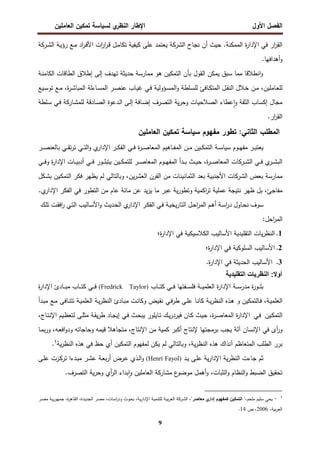 ‫اﻝﻔﺼل‬
‫اﻷول‬
‫ي‬
‫اﻝﻨظر‬ ‫اﻹطﺎر‬
‫اﻝﻌﺎﻤﻠﻴن‬ ‫ﺘﻤﻜﻴن‬ ‫ﻝﺴﻴﺎﺴﺔ‬
9
.‫اﻝﻤﻤﻜﻨﺔ‬ ‫ة‬
‫ر‬‫اﻹدا‬ ‫ﻓﻲ‬ ‫ار‬
‫ر‬‫اﻝﻘ‬
‫ﻨﺠﺎح‬ ‫أن‬ ‫ﺤﻴث‬
‫اﻝﺸرﻜﺔ‬
‫ـﺔ‬‫ﻴ‬‫رؤ‬ ‫ـﻊ‬‫ﻤ‬ ‫اد‬
‫ر‬‫ـ‬‫ﻓ‬‫اﻷ‬ ‫ات‬
‫ر‬‫ا‬
‫ر‬‫ـ‬‫ﻗ‬ ‫ـل‬‫ﻤ‬‫ﺘﻜﺎ‬ ‫ﻜﻴﻔﻴﺔ‬ ‫ﻋﻠﻰ‬ ‫ﻴﻌﺘﻤد‬
‫ـرﻜﺔ‬‫ﺸ‬‫اﻝ‬
‫أﻫداﻓ‬‫و‬
.‫ﻬﺎ‬
‫ﺒﺄن‬ ‫اﻝﻘول‬ ‫ﻴﻤﻜن‬ ‫ﺴﺒق‬ ‫ﻤﻤﺎ‬ ‫اﻨطﻼﻗﺎ‬‫و‬
‫ـﺔ‬‫ﻨ‬‫اﻝﻜﺎﻤ‬ ‫اﻝطﺎﻗﺎت‬ ‫إطﻼق‬ ‫إﻝﻰ‬ ‫ﺘﻬدف‬ ‫ﺤدﻴﺜﺔ‬ ‫ﻤﻤﺎرﺴﺔ‬ ‫ﻫو‬ ‫اﻝﺘﻤﻜﻴن‬
،‫ـﺎﻤﻠﻴن‬‫ـ‬‫ﻌ‬‫ﻝﻠ‬
‫ة‬
‫ر‬‫ـ‬‫ـ‬‫ﺸ‬‫اﻝﻤﺒﺎ‬ ‫ـﺎءﻝﺔ‬‫ـ‬‫ﺴ‬‫اﻝﻤ‬ ‫ـر‬‫ـ‬‫ﺼ‬‫ﻋﻨ‬ ‫ـﺎب‬‫ـ‬‫ﻴ‬‫ﻏ‬ ‫ـﻲ‬‫ـ‬‫ﻓ‬ ‫ـؤوﻝﻴﺔ‬‫ـ‬‫ﺴ‬‫اﻝﻤ‬‫و‬ ‫ـﻠطﺔ‬‫ـ‬‫ﺴ‬‫ﻝﻠ‬ ‫ـﺎﻓﺊ‬‫ـ‬‫ﻜ‬‫اﻝﻤﺘ‬ ‫ـل‬‫ـ‬‫ﻘ‬‫اﻝﻨ‬ ‫ـﻼل‬‫ـ‬‫ﺨ‬ ‫ـن‬‫ـ‬‫ﻤ‬
،
‫ـﻴﻊ‬‫ـ‬‫ﺴ‬‫ﺘو‬ ‫ـﻊ‬‫ـ‬‫ﻤ‬
‫ﻝ‬ ‫ـﺎدﻗﺔ‬‫ﺼ‬‫اﻝ‬ ‫ـدﻋوة‬‫ﻝ‬‫ا‬ ‫ـﻰ‬‫ﻝ‬‫إ‬ ‫ـﺎﻓﺔ‬‫ﻀ‬‫إ‬ ‫اﻝﺘﺼرف‬ ‫ﻴﺔ‬‫ر‬‫وﺤ‬ ‫اﻝﺼﻼﺤﻴﺎت‬ ‫ﻋطﺎء‬ٕ‫ا‬‫و‬ ‫اﻝﺜﻘﺔ‬ ‫إﻜﺴﺎب‬ ‫ﻤﺠﺎل‬
‫ـﻠطﺔ‬‫ﺴ‬ ‫ـﻲ‬‫ﻓ‬ ‫ـﺎرﻜﺔ‬‫ﺸ‬‫ﻠﻤ‬
.‫ار‬
‫ر‬‫اﻝﻘ‬
‫ﻤﻔﻬوم‬ ‫ﺘطور‬ :‫اﻝﺜﺎﻨﻲ‬ ‫اﻝﻤطﻠب‬
‫ﺴﻴﺎﺴﺔ‬
‫ﺘﻤﻜﻴن‬
‫اﻝﻌﺎﻤﻠﻴن‬
‫ـوم‬‫ـ‬‫ـ‬‫ﻬ‬‫ﻤﻔ‬ ‫ـر‬‫ـ‬‫ـ‬‫ﺒ‬‫ﻴﻌﺘ‬
‫ـﺔ‬‫ـ‬‫ـ‬‫ﺴ‬‫ﺴﻴﺎ‬
‫ـر‬‫ـ‬‫ـ‬‫ﺼ‬‫ﺒﺎﻝﻌﻨ‬ ‫ـﻲ‬‫ـ‬‫ـ‬‫ﻘ‬‫ﺘ‬‫ر‬‫ﺘ‬ ‫ـﻲ‬‫ـ‬‫ـ‬‫ﺘ‬‫اﻝ‬‫و‬ ‫ي‬
‫اﻹدار‬ ‫ـر‬‫ـ‬‫ـ‬‫ﻜ‬‫اﻝﻔ‬ ‫ـﻲ‬‫ـ‬‫ـ‬‫ﻓ‬ ‫ة‬
‫ر‬‫ـ‬‫ـ‬‫ـ‬‫ﺼ‬‫اﻝﻤﻌﺎ‬ ‫ـﺎﻫﻴم‬‫ـ‬‫ـ‬‫ﻔ‬‫اﻝﻤ‬ ‫ـن‬‫ـ‬‫ـ‬‫ﻤ‬ ‫ـﻴن‬‫ـ‬‫ـ‬‫ﻜ‬‫اﻝﺘﻤ‬
‫ـﻲ‬‫ـ‬‫ـ‬‫ﻓ‬ ‫ي‬
‫ـر‬‫ـ‬‫ـ‬‫ﺸ‬‫اﻝﺒ‬
‫ـرﻜﺎت‬‫ـ‬‫ـ‬‫ﺸ‬‫اﻝ‬
‫ـﻲ‬‫ـ‬‫ـ‬‫ﻓ‬‫و‬ ‫ة‬
‫ر‬‫اﻹدا‬ ‫ـﺎت‬‫ـ‬‫ـ‬‫ﻴ‬‫أدﺒ‬ ‫ـﻲ‬‫ـ‬‫ـ‬‫ﻓ‬ ‫ـور‬‫ـ‬‫ـ‬‫ﻠ‬‫ﻴﺘﺒ‬ ‫ـﻴن‬‫ـ‬‫ـ‬‫ﻜ‬‫ﻝﻠﺘﻤ‬ ‫ـر‬‫ـ‬‫ـ‬‫ﺼ‬‫اﻝﻤﻌﺎ‬ ‫ـوم‬‫ـ‬‫ـ‬‫ﻬ‬‫اﻝﻤﻔ‬ ‫ـدأ‬‫ـ‬‫ـ‬‫ﺒ‬ ‫ـث‬‫ـ‬‫ـ‬‫ﻴ‬‫ﺤ‬ ،‫ة‬
‫ر‬‫ـ‬‫ـ‬‫ـ‬‫ﺼ‬‫اﻝﻤﻌﺎ‬
‫ﺒ‬ ‫ﻤﻤﺎرﺴﺔ‬
‫ﻌض‬
‫اﻝﺸرﻜﺎت‬
‫ـﻜل‬‫ﺸ‬‫ﺒ‬ ‫ـﻴن‬‫ﻜ‬‫اﻝﺘﻤ‬ ‫ﻓﻜر‬ ‫ﻴظﻬر‬ ‫ﻝم‬ ‫وﺒﺎﻝﺘﺎﻝﻲ‬ ،‫ﻴن‬‫ر‬‫اﻝﻌﺸ‬ ‫اﻝﻘرن‬ ‫ﻤن‬ ‫اﻝﺜﻤﺎﻨﻴﻨﺎت‬ ‫ﺒﻌد‬ ‫اﻷﺠﻨﺒﻴﺔ‬
.‫ي‬
‫اﻹدار‬ ‫اﻝﻔﻜر‬ ‫ﻓﻲ‬ ‫اﻝﺘطور‬ ‫ﻤن‬ ‫ﻋﺎم‬ ‫ﻤﺎﺌﺔ‬ ‫ﻋن‬ ‫ﻴد‬‫ز‬‫ﻴ‬ ‫ﻤﺎ‬ ‫ﻋﺒر‬ ‫ﻴﺔ‬‫ر‬‫وﺘطو‬ ‫اﻜﻤﻴﺔ‬
‫ر‬‫ﺘ‬ ‫ﻋﻤﻠﻴﺔ‬ ‫ﻨﺘﻴﺠﺔ‬ ‫ظﻬر‬ ‫ﺒل‬ ،‫ﻤﻔﺎﺠﺊ‬
‫ﺴوف‬
‫ـﺎول‬‫ﺤ‬‫ﻨ‬
‫ـﺔ‬‫ﺴ‬‫ا‬
‫ر‬‫د‬
‫ـم‬‫ﻫ‬‫أ‬
‫ـل‬‫ﺤ‬‫ا‬
‫ر‬‫اﻝﻤ‬
‫ـﺔ‬‫ﻴ‬‫ﻴﺨ‬‫ر‬‫اﻝﺘﺎ‬
‫ـﻲ‬‫ﻓ‬
‫ـر‬‫ﻜ‬‫اﻝﻔ‬
‫ي‬
‫اﻹدار‬
‫ـدﻴث‬‫ﺤ‬‫اﻝ‬
‫ـﺎﻝﻴب‬‫ﺴ‬‫اﻷ‬‫و‬
‫ـ‬‫ﺘ‬‫اﻝ‬
‫ﻲ‬
‫ـت‬‫ﻘ‬‫اﻓ‬
‫ر‬
‫ـك‬‫ﻠ‬‫ﺘ‬
‫اﺤل‬
‫ر‬‫اﻝﻤ‬
:
1
.
‫ﻴﺎت‬‫ر‬‫اﻝﻨظ‬
‫اﻷﺴﺎﻝﻴب‬ ‫اﻝﺘﻘﻠﻴدﻴﺔ‬
‫اﻝﻜﻼﺴﻴﻜﻴﺔ‬
‫ﻓﻲ‬
‫ة؛‬
‫ر‬‫اﻹدا‬
2
.
‫اﻷﺴﺎﻝﻴب‬
‫اﻝﺴﻠوﻜﻴﺔ‬
‫ﻓﻲ‬
‫ة؛‬
‫ر‬‫اﻹدا‬
3
.
‫اﻷﺴﺎﻝﻴب‬
‫اﻝﺤدﻴﺜﺔ‬
‫ﻓﻲ‬
‫ة‬
‫ر‬‫اﻹدا‬
.
‫د‬ ‫ا‬ ‫ت‬ ‫ظر‬ ‫ا‬ : ‫أو‬
‫ـﺎب‬‫ـ‬‫ـ‬‫ـ‬‫ﺘ‬‫ﻜ‬ ‫ـﻲ‬‫ـ‬‫ـ‬‫ـ‬‫ﻓ‬ ‫ـﻔﺘﻬﺎ‬‫ـ‬‫ـ‬‫ـ‬‫ﺴ‬‫ﻓﻠ‬ ‫ـﺔ‬‫ـ‬‫ـ‬‫ـ‬‫ﻴ‬‫اﻝﻌﻠﻤ‬ ‫ة‬
‫ر‬‫اﻹدا‬ ‫ـﺔ‬‫ـ‬‫ـ‬‫ـ‬‫ﺴ‬‫ﻤدر‬ ‫ة‬
‫ر‬‫ـو‬‫ـ‬‫ـ‬‫ـ‬‫ﻠ‬‫ﺒ‬
(Fredrick Taylor)
‫ة‬
‫ر‬‫اﻹدا‬ ‫ـﺎدئ‬‫ـ‬‫ـ‬‫ـ‬‫ﺒ‬‫ﻤ‬ ‫ـﺎب‬‫ـ‬‫ـ‬‫ـ‬‫ﺘ‬‫ﻜ‬ ‫ـﻲ‬‫ـ‬‫ـ‬‫ـ‬‫ﻓ‬
‫ـ‬‫ﻓ‬ ،‫ـﺔ‬‫ﻴ‬‫اﻝﻌﻠﻤ‬
‫ﺎﻝﺘﻤﻜ‬
‫ـﺔ‬‫ﻴ‬‫ر‬‫اﻝﻨظ‬ ‫ـذﻩ‬‫ﻫ‬ ‫و‬ ‫ﻴن‬
‫ـﺎ‬‫ﻨ‬‫ﻜﺎ‬
‫ـﻰ‬‫ﻠ‬‫ﻋ‬
‫ـﻲ‬‫ﻓ‬‫ر‬‫ط‬
‫ـﺎﻓﻰ‬‫ﻨ‬‫ﺘﺘ‬ ‫ـﺔ‬‫ﻴ‬‫اﻝﻌﻠﻤ‬ ‫ـﺔ‬‫ﻴ‬‫ر‬‫اﻝﻨظ‬ ‫ـﺎدئ‬‫ﺒ‬‫ﻤ‬ ‫ـت‬‫ﻨ‬‫وﻜﺎ‬ ‫ـﻴض‬‫ﻘ‬‫ﻨ‬
‫ـﻊ‬‫ﻤ‬
‫ـدأ‬‫ﺒ‬‫ﻤ‬
‫ـﻴن‬‫ﻜ‬‫اﻝﺘﻤ‬
‫ـﻲ‬‫ﻓ‬
‫ة‬
‫ر‬‫اﻹدا‬
،‫ـﺎج‬‫ﺘ‬‫اﻹﻨ‬ ‫ـﻴم‬‫ظ‬‫ﻝﺘﻌ‬ ‫ـﻰ‬‫ﻠ‬‫ﻤﺜ‬ ‫ـﺔ‬‫ﻘ‬‫ﻴ‬‫ر‬‫ط‬ ‫ـﺎد‬‫ﺠ‬‫إﻴ‬ ‫ـﻲ‬‫ﻓ‬ ‫ـث‬‫ﺤ‬‫ﻴﺒ‬ ‫ـﺎﻴﻠور‬‫ﺘ‬ ‫ـك‬‫ﻴ‬‫ر‬‫ﻓﻴرد‬ ‫ـﺎن‬‫ﻜ‬ ‫ـث‬‫ﻴ‬‫ﺤ‬ ،‫ة‬
‫ر‬‫ـ‬‫ﺼ‬‫اﻝﻤﻌﺎ‬
‫ود‬ ‫وﺤﺎﺠﺎﺘﻪ‬ ‫ﻗﻴﻤﻪ‬ ‫ﻤﺘﺠﺎﻫﻼ‬ ،‫اﻹﻨﺘﺎج‬ ‫ﻤن‬ ‫ﻜﻤﻴﺔ‬ ‫أﻜﺒر‬ ‫ﻹﻨﺘﺎج‬ ‫ﺒرﻤﺠﺘﻬﺎ‬ ‫ﻴﺠب‬ ‫آﻝﺔ‬ ‫اﻹﻨﺴﺎن‬ ‫ﻓﻲ‬ ‫أى‬
‫ر‬‫و‬
‫ـﺎ‬‫ﻤ‬‫ﺒ‬‫ر‬‫و‬ ،‫ـﻪ‬‫ﻌ‬‫اﻓ‬‫و‬
‫ﻴﺔ‬‫ر‬‫اﻝﻨظ‬ ‫ﻫذﻩ‬ ‫ﻓﻲ‬ ‫ﺤظ‬ ‫أي‬ ‫اﻝﺘﻤﻜﻴن‬ ‫ﻝﻤﻔﻬوم‬ ‫ﻴﻜن‬ ‫ﻝم‬ ‫وﺒﺎﻝﺘﺎﻝﻲ‬ ،‫ﻴﺔ‬‫ر‬‫اﻝﻨظ‬ ‫ﻫذﻩ‬ ‫آﻨذاك‬ ‫اﻝﻤﺘﻌﺎظم‬ ‫اﻝطﻠب‬ ‫ﺒرر‬
1
.
‫ـد‬‫ﻴ‬ ‫ـﻰ‬‫ﻠ‬‫ﻋ‬ ‫ﻴﺔ‬‫ر‬‫اﻹدا‬ ‫ﻴﺔ‬‫ر‬‫اﻝﻨظ‬ ‫ﺠﺎءت‬ ‫ﺜم‬
(Henri Fayol)
‫ـﻰ‬‫ﻠ‬‫ﻋ‬ ‫ـزت‬‫ﻜ‬‫ﺘر‬ ‫ـدءا‬‫ﺒ‬‫ﻤ‬ ‫ـر‬‫ﺸ‬‫ﻋ‬ ‫ـﺔ‬‫ﻌ‬‫ﺒ‬‫ر‬‫أ‬ ‫ـرض‬‫ﻋ‬ ‫ـذي‬‫ﻝ‬‫ا‬‫و‬
‫أي‬
‫ر‬‫اﻝ‬ ‫ﺒداء‬ٕ‫ا‬‫و‬ ‫اﻝﻌﺎﻤﻠﻴن‬ ‫ﻤﺸﺎرﻜﺔ‬ ‫ع‬
‫ﻤوﻀو‬ ‫أﻫﻤل‬‫و‬ ،‫اﻝﺜﺒﺎت‬‫و‬ ‫اﻝﻨظﺎم‬‫و‬ ‫اﻝﻀﺒط‬ ‫ﺘﺤﻘﻴق‬
.‫اﻝﺘﺼرف‬ ‫ﻴﺔ‬‫ر‬‫وﺤ‬
1
-
‫ﻴ‬
‫ﻤﻠﺤم‬ ‫ﺴﻠﻴم‬ ‫ﺤﻲ‬
،"‫ﻤﻌﺎﺼر‬ ‫ي‬
‫إدار‬ ‫ﻜﻤﻔﻬوم‬ ‫اﻝﺘﻤﻜﻴن‬ "،
‫ـرﻜﺔ‬‫ﺸ‬‫اﻝ‬
‫ـر‬‫ﺼ‬‫ﻤ‬ ‫ـﺔ‬‫ﻴ‬‫ر‬‫ﺠﻤﻬو‬ ،‫ة‬
‫ر‬‫ـﺎﻫ‬‫ﻘ‬‫اﻝ‬ ،‫ـدة‬‫ﻴ‬‫اﻝﺠد‬ ‫ـر‬‫ﺼ‬‫ﻤ‬ ،‫ـﺎت‬‫ﺴ‬‫ا‬
‫ر‬‫ود‬ ‫ـوث‬‫ﺤ‬‫ﺒ‬ ،‫ـﺔ‬‫ﻴ‬‫ر‬‫اﻹدا‬ ‫ـﺔ‬‫ﻴ‬‫ﻝﻠﺘﻨﻤ‬ ‫ـﺔ‬‫ﻴ‬‫ﺒ‬‫ر‬‫اﻝﻌ‬
،‫ﺒﻴﺔ‬‫ر‬‫اﻝﻌ‬
2006
‫ص‬ ،
14
.
 