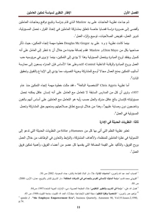 ‫اﻝﻔﺼل‬
‫اﻷول‬
‫ي‬
‫اﻝﻨظر‬ ‫اﻹطﺎر‬
‫اﻝﻌﺎﻤﻠﻴن‬ ‫ﺘﻤﻜﻴن‬ ‫ﻝﺴﻴﺎﺴﺔ‬
11
‫ـد‬‫ـ‬‫ـ‬‫ﻴ‬ ‫ـﻰ‬‫ـ‬‫ـ‬‫ﻠ‬‫ﻋ‬ ‫ـﺎت‬‫ـ‬‫ـ‬‫ﺠ‬‫اﻝﺤﺎ‬ ‫ـﺔ‬‫ـ‬‫ـ‬‫ﻴ‬‫ر‬‫ﻨظ‬ ‫ـﺎءت‬‫ـ‬‫ـ‬‫ﺠ‬ ‫ـم‬‫ـ‬‫ـ‬‫ﺜ‬
Maslow
‫وﺘﺘ‬ ‫ـﺔ‬‫ـ‬‫ـ‬‫ﺴ‬‫ا‬
‫ر‬‫ﺒد‬ ‫ـﺎم‬‫ـ‬‫ـ‬‫ﻗ‬ ‫ـذي‬‫ـ‬‫ـ‬‫ﻝ‬‫ا‬
‫ـﺎﻤﻠﻴن‬‫ـ‬‫ـ‬‫ﻌ‬‫اﻝ‬ ‫ـﺎت‬‫ـ‬‫ـ‬‫ﺠ‬‫وﺤﺎ‬ ‫ـﻊ‬‫ـ‬‫ـ‬‫ﻓ‬‫ا‬‫و‬‫د‬ ‫ـﻊ‬‫ـ‬‫ـ‬‫ﺒ‬
،‫ـؤوﻝﻴﺔ‬‫ـ‬‫ﺴ‬‫اﻝﻤ‬ ‫ـل‬‫ـ‬‫ﻤ‬‫ﺘﺤ‬ ،‫ار‬
‫ر‬‫ـ‬‫ـ‬‫ﻘ‬‫اﻝ‬ ‫ـﺎذ‬‫ـ‬‫ﺨ‬‫إﺘ‬ ‫ـﻲ‬‫ـ‬‫ﻓ‬ ‫ـﺎﻤﻠﻴن‬‫ـ‬‫ﻌ‬‫اﻝ‬ ‫ـﺎرﻜﺔ‬‫ـ‬‫ﺸ‬‫ﺒﻤ‬ ‫ـق‬‫ـ‬‫ﻠ‬‫ﺘﺘﻌ‬ ‫ـﺔ‬‫ـ‬‫ﺼ‬‫ﺨﺎ‬ ‫ـﺎﻴﺎ‬‫ـ‬‫ﻀ‬‫ﻗ‬ ‫ـﺔ‬‫ـ‬‫ﺴ‬‫ا‬
‫ر‬‫د‬ ‫ة‬
‫ر‬‫ـرو‬‫ـ‬‫ﻀ‬ ‫ـﻰ‬‫ـ‬‫ﻝ‬‫إ‬ ‫ـﻰ‬‫ـ‬‫ﻀ‬‫أﻓ‬‫و‬
‫اﻝﻌﻤل‬ ‫اء‬
‫ر‬‫ﺜ‬ٕ‫ا‬‫و‬ ‫ﺘوﺴﻴﻊ‬ ،‫اﻝﺼﻼﺤﻴﺎت‬ ‫ﺘﻔوﻴض‬ ،‫اﻝﻌﻤل‬ ‫ﺘدوﻴر‬
1
.
‫ـﺔ‬‫ﻴ‬‫ر‬‫ﻨظ‬ ‫ـت‬‫ﻨ‬‫ﻜﺎ‬ ‫ـﺎ‬‫ﻤ‬‫ﺒﻴﻨ‬
y
‫و‬
x
‫ـد‬‫ﻴ‬ ‫ـﻰ‬‫ﻠ‬‫ﻋ‬
Douglas Mc Gregor
‫ـﺄﺜر‬‫ﺘ‬ ‫ـث‬‫ﻴ‬‫ﺤ‬ ،‫ـﻴن‬‫ﻜ‬‫اﻝﺘﻤ‬ ‫ـﺎﻩ‬‫ﺠ‬‫إﺘ‬ ‫ـﺔ‬‫ﻤ‬‫ﻤﻬ‬ ‫ـوة‬‫ط‬‫ﺨ‬
‫ﺒ‬ ‫ﺼﺎﺤﺒﻬﺎ‬
‫ﻜ‬
‫ﻤن‬ ‫ل‬
Elton Mayo
‫و‬
Maslow
‫ﻓﻘدم‬
‫إﻀﺎﻓﺔ‬
‫ﺠدﻴدة‬
‫ﻤن‬
‫ﺨﻼل‬
‫أن‬
x
‫ﺘﻨظر‬
‫إﻝﻰ‬
‫اﻝﻌﺎﻤل‬
‫ﻋﻠﻰ‬
‫أﻨﻪ‬
‫ﻜﺴول‬
‫ح‬
‫ﻝرو‬ ‫وﻴﻔﺘﻘد‬
‫ة‬
‫ر‬‫اﻝﻤﺒﺎد‬
‫وﻴ‬
‫ﺘ‬
‫ﺤﻤل‬
‫اﻝﻤﺴؤوﻝﻴﺔ‬
‫وﻫذا‬
‫ﻻ‬
‫ﻴؤدي‬
‫إﻝﻰ‬
‫ـﺎ‬‫ﻤ‬‫ﺒﻴﻨ‬ ،‫ـﻴن‬‫ﻜ‬‫اﻝﺘﻤ‬
y
‫ى‬
‫ـر‬‫ﻴ‬
‫ـﻲ‬‫ﻓ‬
‫ـﻴﻪ‬‫ﺴ‬‫ﻤرؤو‬
‫ـب‬‫ﺤ‬
‫ـل‬‫ﻤ‬‫اﻝﻌ‬
‫ة‬
‫ر‬‫ـﺎد‬‫ﺒ‬‫اﻝﻤ‬ ‫ح‬
‫ورو‬
‫ـﺔ‬‫ﺒ‬‫ﻗﺎ‬‫ر‬‫اﻝ‬‫و‬
‫ـﺔ‬‫ﻴ‬‫اﻝداﺨﻠ‬
self -Control
‫و‬
‫اء‬
‫ر‬‫ـد‬‫ﻤ‬‫اﻝ‬ ‫ـﺈن‬‫ﻓ‬ ‫ـﺎس‬‫ﺴ‬‫اﻷ‬ ‫ـذا‬‫ﻫ‬ ‫ـﻰ‬‫ﻠ‬‫ﻋ‬
‫ﻴ‬
‫ـﻌون‬‫ﺴ‬
‫ـﻰ‬‫ﻝ‬‫إ‬
‫ـﺔ‬‫ﺴ‬‫ﻤﻤﺎر‬
‫أﺴﺎﻝﻴب‬
‫ﺒﻤﻨﺢ‬ ‫اﻝﺘﻤﻜﻴن‬
‫اﻝﻌﻤﺎل‬
‫ﻤﺠﺎﻻ‬
‫أوﺴﻊ‬
‫ﻝﻠﻤﺸﺎرﻜﺔ‬
‫ﻴﺔ‬‫ر‬‫وﺤ‬
‫اﻝﺘﺼرف‬
‫ﻤﻤﺎ‬
‫ﻴؤدي‬
‫إﻝﻰ‬
‫اﻹﺒداع‬
‫اﻝﺘﻔوق‬‫و‬
‫وﺘﺤﻘﻴق‬
‫اﻝذات‬
2
.
‫ـﺔ‬‫ﻴ‬‫ر‬‫ﻨظ‬ ‫ـﺎ‬‫ﻤ‬‫أ‬
Chris Agyris
‫ـﻴﺔ‬‫ﺼ‬‫"اﻝﺸﺨ‬
‫ـﺔ‬‫ﻐ‬‫اﻝﺒﺎﻝ‬
"
‫ـوة‬‫ط‬‫ﺨ‬ ‫ـت‬‫ﻠ‬‫ﻤﺜ‬ ‫ـد‬‫ﻘ‬‫ﻓ‬ ،
‫ـﺔ‬‫ﻤ‬‫ﻤﻬ‬
‫ـﺎﻩ‬‫ﺠ‬‫إﺘ‬
‫ـﻴن‬‫ﻜ‬‫اﻝﺘﻤ‬
‫ـذ‬‫ﻨ‬‫ﻤ‬
‫ـﺎم‬‫ﻋ‬
1957
،
‫و‬
‫ـ‬‫ﺘ‬
‫ى‬
‫ر‬
‫أن‬
‫ـل‬‫ﻜ‬
‫ـن‬‫ﻤ‬
‫ـدارس‬‫ﻤ‬‫اﻝ‬
‫ـﺎﺒﻘﺔ‬‫ﺴ‬‫اﻝ‬
‫ﻻ‬
‫ـل‬‫ﻤ‬‫ﺘﺘﻌﺎ‬
‫ـﻊ‬‫ﻤ‬
‫اﻝ‬
‫ـل‬‫ﻤ‬‫ﻌﺎ‬
‫ـﻰ‬‫ﻠ‬‫ﻋ‬
‫ـﻪ‬‫ﻨ‬‫أ‬
‫ـﺎن‬‫ﺴ‬‫إﻨ‬
‫ـل‬‫ﻗ‬‫ﻋﺎ‬
‫ـﻪ‬‫ﻨ‬‫ﻴﻤﻜ‬
‫ـل‬‫ﻤ‬‫ﺘﺤ‬
‫ـؤوﻝﻴﺎﺘﻪ‬‫ﺴ‬‫ﻤ‬
‫ـﺎن‬‫ﺴ‬‫ﻜﺈﻨ‬
‫ـﺎﻝﻎ‬‫ﺒ‬
‫ـل‬‫ﻗ‬‫ﻋﺎ‬
‫ـدرك‬‫ﻤ‬
‫ـل‬‫ﺤ‬‫اﻝ‬‫و‬
‫ـب‬‫ﺴ‬‫ﺤ‬
‫ـﻰ‬‫ﻠ‬‫ﻋ‬ ‫ـﺎﻤﻠﻴن‬‫ﻌ‬‫اﻝ‬ ‫ـﻊ‬‫ﻤ‬ ‫ـل‬‫ﻤ‬‫اﻝﺘﻌﺎ‬ ‫ـو‬‫ﻫ‬ ‫ـﻪ‬‫ﻴ‬‫أ‬
‫ر‬
‫ـﺎس‬‫ﺴ‬‫أ‬
‫ـم‬‫ﻬ‬‫أﻨ‬
‫ـﺎﻝﻐون‬‫ﺒ‬
‫و‬
‫ﻨﺎﻀﺠون‬
‫دون‬
‫ـﺎﻴﺔ‬‫ﺼ‬‫و‬
‫ـﻴﻬم‬‫ﻠ‬‫ﻋ‬
3
‫ـذا‬‫ﻫ‬‫و‬ ،
‫ـن‬‫ﻤ‬
‫ـﻼل‬‫ﺨ‬
‫ـﻴﻊ‬‫ﺴ‬‫ﺘو‬
‫ـﺎق‬‫ط‬‫ﻨ‬
‫ـﻼﺤﻴﺘﻬم‬‫ﺼ‬
‫ـﻨﺤﻬم‬‫ﻤ‬‫و‬
‫ـق‬‫ﺤ‬
‫ـﺎرﻜﺔ‬‫ﺸ‬‫اﻝﻤ‬
‫ـل‬‫ﻤ‬‫وﺘﺤ‬
‫اﻝﻤﺴؤوﻝﻴﺔ‬
‫ﻓﻲ‬
‫اﻝﻌﻤل‬
4
.
‫اﻝﻨظرﻴﺎت‬ :‫ﺜﺎﻝﺜﺎ‬
‫اﻝﺤدﻴﺜﺔ‬
‫ﻓ‬
‫ﻲ‬
‫ة‬
‫اﻹدار‬
‫ﻤن‬ ‫ﻜل‬ ‫ﺒﻬﺎ‬ ‫أﺘﻰ‬ ‫اﻝﺘﻲ‬ ‫اﻝﻨظم‬ ‫ﻴﺔ‬‫ر‬‫ﻨظ‬ ‫ﺘﻌﺘﺒر‬
Humanes
‫و‬
Sillar
‫إﻝﻰ‬ ‫ﺘدﻋو‬ ‫اﻝﺘﻲ‬ ‫اﻝﺤدﻴﺜﺔ‬ ‫ﻴﺎت‬‫ر‬‫اﻝﻨظ‬ ‫ﻤن‬
‫ـل‬‫ﻤ‬‫اﻝﻌ‬ ‫ﺨﻼل‬ ‫ﻤن‬ ‫اﻝوظﺎﺌف‬ ‫ﻓﻲ‬ ‫اﻝﺘﻌﺎون‬‫و‬ ‫اﺒط‬
‫ر‬‫اﻝﺘ‬‫و‬ ،‫اﻝﻤﺸﺘرﻜﺔ‬ ‫اﻷﻫداف‬‫و‬ ،‫ﻝﻠﻤﻨظﻤﺔ‬ ‫اﻝﻌﺎﻤﻠﻴن‬ ‫ة‬
‫ر‬‫ﻨظ‬ ‫ﻓﻲ‬ ‫اﻝﺸﻤوﻝﻴﺔ‬
‫ﻴ‬‫ر‬‫اﻝﻔ‬ ‫ح‬
‫ﺒرو‬
،‫ق‬
‫ﻋﻠﻰ‬ ‫اﻝﺘﺄﻜﻴد‬‫و‬
‫ﻋﻀ‬ ‫ﻜل‬ ‫ﻴﻘدﻤﻬﺎ‬ ‫اﻝﺘﻲ‬ ‫اﻝﻤﻀﺎﻓﺔ‬ ‫اﻝﻘﻴﻤﺔ‬
‫ﻴق‬‫ر‬‫ﻓ‬ ‫ﺘﻤﻜﻴن‬ ‫أﻫﻤﻴﺔ‬‫و‬ ،‫ﻴق‬‫ر‬‫اﻝﻔ‬ ‫أﻋﻀﺎء‬ ‫ﻤن‬ ‫و‬
‫اﻝﻌﻤل‬
5
.
1
‫وآﺨرون‬ ‫اﷲ‬ ‫ﻋﺒد‬ ‫أﺤﻤد‬ ‫اﻝﺼﺒﺎب‬
،"‫ة‬
‫اﻹدار‬ ‫أﺴﺎﺴﻴﺎت‬ "،
‫ط‬
7
،‫اﻝﺴﻌودﻴﺔ‬ ،‫ﺠدة‬ ،‫اﻝﻨﺸر‬‫و‬ ‫ﻝﻠطﺒﺎﻋﺔ‬ ‫اﻝﺒﻼد‬ ‫دار‬ ،
2002
‫ص‬ ،
30
.
2
‫ﻤﺤﻤ‬ ‫ﻴوﺘﻲ‬‫ر‬‫اﻝﻘ‬
‫ﻗﺎﺴم‬ ‫د‬
‫ﻓـﻲ‬ ‫اﻝﺠﻤـﺎﻋﻲ‬‫و‬ ‫اﻝﻔـردي‬ ‫اﻹﻨﺴـﺎﻨﻲ‬ ‫اﻝﺴﻠوك‬ ‫اﺴﺔ‬
‫ر‬‫د‬ "،
‫اﻝﺸـرﻜﺎت‬
‫اﻝﻤﺨﺘﻠﻔـﺔ‬
،‫اﻷردن‬ ،‫ـﺎن‬‫ﻤ‬‫ﻋ‬ ،‫ـﻊ‬‫ﻴ‬‫ز‬‫اﻝﺘو‬‫و‬ ‫ـر‬‫ﺸ‬‫ﻝﻠﻨ‬ ‫ـروق‬‫ﺸ‬‫اﻝ‬ ‫دار‬ ،"
2000
،
‫ص‬
88
.
3
‫ﻋﻠﻲ‬ ‫اﷲ‬ ‫ﻓﻀل‬
،
،"‫اﻝﺘﻨظﻴﻤﻲ‬ ‫اﻝﺘطوﻴر‬‫و‬ ‫اﻝﺘدرﻴب‬ ‫ﻓﻲ‬ ‫اﺴﺔ‬
‫ر‬‫د‬ "
‫ط‬
3
،‫اﻝﻤﺘﺤدة‬ ‫ﺒﻴﺔ‬‫ر‬‫اﻝﻌ‬ ‫ات‬
‫ر‬‫اﻹﻤﺎ‬ ،‫دﺒﻲ‬ ،‫ﻴﺔ‬‫ر‬‫اﻝﻌﺼ‬ ‫اﻝﻤطﺒﻌﺔ‬ ،
1997
‫ص‬ ،
84
.
4
‫وآﺨ‬ ‫ﻋﻤر‬ ‫اﻫﻴم‬
‫ر‬‫إﺒ‬
،‫رون‬
،"‫اﻝﺘﻨظﻴم‬ ‫ة‬
‫وﻨظر‬ ‫اﻝﺸﺨﺼﻴﺔ‬ "
‫ﻤﺠﻠد‬ ،‫اﻹﺠﺘﻤﺎﻋﻴﺔ‬ ‫اﻝﻌﻠوم‬ ‫ﻤﺠﻠﺔ‬
12
‫اﻝﻌدد‬ ،
4
،‫اﻝﻜوﻴت‬ ‫ﺠﺎﻤﻌﺔ‬ ،‫اﻝﻜوﻴت‬ ،
1988
‫ص‬ ،
45
.
5
-gandz ,J . "the Employee Empowerment Era", business Quarterly, Autumnm 90, Vol.55.Issues.2,1990,
p.74.
 