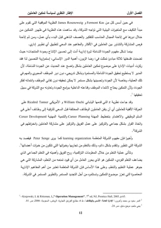 ‫اﻝﻔﺼل‬
‫اﻷول‬
‫ي‬
‫اﻝﻨظر‬ ‫اﻹطﺎر‬
‫اﻝﻌﺎﻤﻠﻴن‬ ‫ﺘﻤﻜﻴن‬ ‫ﻝﺴﻴﺎﺴﺔ‬
12
‫ـن‬‫ﻤ‬ ‫ـل‬‫ﻜ‬ ‫ـس‬‫ﺴ‬‫أ‬ ‫ـﻴن‬‫ﺤ‬ ‫ـﻲ‬‫ﻓ‬
Fermont Kas
‫و‬
James Rosenzweig
‫ـﺔ‬‫ﻴ‬‫ر‬‫اﻝﻨظ‬
‫ـﺔ‬‫ﻴ‬‫اﻝﻤوﻗﻔ‬
‫ـﻰ‬‫ﻠ‬‫ﻋ‬ ‫ـوم‬‫ﻘ‬‫ﺘ‬ ‫ـﻲ‬‫ﺘ‬‫اﻝ‬
‫ـﻪ‬‫ـ‬‫ﺠ‬‫ا‬‫و‬‫ﺘ‬ ‫ـﻲ‬‫ـ‬‫ﺘ‬‫اﻝ‬ ‫ـﺔ‬‫ـ‬‫ﻴ‬‫اﻝﺒﻴﺌ‬ ‫ات‬
‫ر‬‫ـ‬‫ـ‬‫ﻴ‬‫اﻝﻤﺘﻐ‬ ‫ـﻊ‬‫ـ‬‫ﻤ‬ ‫ـف‬‫ـ‬‫ﻴ‬‫اﻝﺘﻜ‬ ‫ـدأ‬‫ـ‬‫ﺒ‬‫ﻤ‬
‫ـرﻜﺔ‬‫ـ‬‫ﺸ‬‫اﻝ‬
‫ـن‬‫ـ‬‫ﻤ‬ ‫ـﻴن‬‫ـ‬‫ﻜ‬‫اﻝﺘﻤ‬ ‫ـور‬‫ـ‬‫ﻬ‬‫ظ‬ ‫ـﻲ‬‫ـ‬‫ﻓ‬ ‫ـﺔ‬‫ـ‬‫ﻴ‬‫ر‬‫اﻝﻨظ‬ ‫ـذﻩ‬‫ـ‬‫ﻫ‬ ‫ـﺎﻫﻤت‬‫ـ‬‫ﺴ‬ ‫ـد‬‫ـ‬‫ﻗ‬‫و‬ ،
‫ـب‬‫ـ‬‫ﺴ‬‫اﻝﻤﻨﺎ‬ ‫ـﺎل‬‫ـ‬‫ﺠ‬‫اﻝﻤ‬ ‫ـﺔ‬‫ـ‬‫ﺤ‬‫إﺘﺎ‬ ‫ـﻲ‬‫ـ‬‫ﻓ‬ ‫ـﺎ‬‫ـ‬‫ﻫ‬
‫دور‬ ‫ـﻼل‬‫ـ‬‫ﺨ‬
‫ـﺔ‬‫ـ‬‫ﺤ‬‫إﺘﺎ‬ ‫ـم‬‫ـ‬‫ﺜ‬ ‫ـن‬‫ـ‬‫ﻤ‬‫و‬ ،‫ـل‬‫ـ‬‫ﻤ‬‫ﻋ‬ ‫ـﺄي‬‫ـ‬‫ﺒ‬ ‫ـدء‬‫ـ‬‫ﺒ‬‫اﻝ‬ ‫ـل‬‫ـ‬‫ﺒ‬‫ﻗ‬ ‫ـذﻫﻨﻲ‬‫ـ‬‫ﻝ‬‫ا‬ ‫ـف‬‫ـ‬‫ﺼ‬‫اﻝﻌ‬‫و‬ ‫ـر‬‫ـ‬‫ﻴ‬‫ﻝﻠﺘﻔﻜ‬
.‫ي‬
‫إدار‬ ‫ﺘطوﻴر‬ ‫أي‬ ‫ﻝﺘطﺒﻴق‬ ‫اﻝﺴﻌﻲ‬ ‫ﻋﻨد‬ ‫اﻝﻤﻔﺎﻫﻴم‬‫و‬ ‫اﻷﻓﻜﺎر‬ ‫ﻓﻲ‬ ‫اﻝﻌﺎﻤﻠﻴن‬ ‫ﺒﻴن‬ ‫اﻝﺘﺸﺎور‬‫و‬ ‫اﻝﻤﺸﺎرﻜﺔ‬ ‫ﻓرص‬
‫ـﺎت‬‫ـ‬‫ﺠ‬‫اﻝﻤﻨﺘ‬ ‫ـودة‬‫ـ‬‫ﺠ‬‫و‬ ‫ـﺎج‬‫ـ‬‫ﺘ‬‫اﻹﻨ‬ ‫ـﻴن‬‫ـ‬‫ﺴ‬‫ﺘﺤ‬ ‫ـﻰ‬‫ـ‬‫ﻝ‬‫إ‬ ‫أدت‬ ‫ـﺔ‬‫ـ‬‫ﻴ‬‫ر‬‫إدا‬ ‫ة‬
‫ر‬‫ـو‬‫ـ‬‫ﺜ‬ ‫ـﺎﻤﻠﺔ‬‫ـ‬‫ﺸ‬‫اﻝ‬ ‫ـودة‬‫ـ‬‫ﺠ‬‫اﻝ‬ ‫ـوم‬‫ـ‬‫ﻬ‬‫ﻤﻔ‬ ‫ـﻜل‬‫ـ‬‫ﺸ‬ ‫ـﺎ‬‫ـ‬‫ﻤ‬‫ﺒﻴﻨ‬
‫؛‬
‫ـث‬‫ـ‬‫ﻴ‬‫ﺤ‬
‫ﺘﻀﻤﻨت‬
‫ﺘﻤ‬ ‫ﻤﺒﺎدئ‬ ‫ﺜﻼﺜﺔ‬ ‫ﻓﻠﺴﻔﺘﻬﺎ‬
‫ﺜﻠت‬
‫ﻓﻲ‬
‫ـﻴن‬‫ﺴ‬‫اﻝﺘﺤ‬ ‫ﻴﺔ‬‫ر‬‫ا‬
‫ر‬‫ـﺘﻤ‬‫ﺴ‬‫إ‬ ،‫ـﺎﻨﻲ‬‫ﺴ‬‫اﻹﻨ‬ ‫اﻝدور‬ ‫أﻫﻤﻴﺔ‬ ،‫ﺒون‬‫ز‬‫اﻝ‬ ‫رﻀﺎ‬ :
‫ـد‬‫ﻘ‬‫ﻓ‬ ‫ـذا‬‫ﻝ‬
‫ـزت‬‫ﻜ‬‫ر‬
‫ـﺎت‬‫ﻴ‬‫أدﺒ‬
‫ة‬
‫ر‬‫اﻹدا‬
‫ـﻰ‬‫ﻠ‬‫ﻋ‬
‫ع‬
‫ـو‬‫ﻀ‬‫ﻤو‬
‫ـﻴن‬‫ﻜ‬‫ﺘﻤ‬
‫ـﺎﻤﻠﻴن‬‫ﻌ‬‫اﻝ‬
‫ـﻜل‬‫ﺸ‬‫ﺒ‬
‫ـﺢ‬‫ﻀ‬‫ا‬‫و‬
‫ـد‬‫ﻨ‬‫ﻋ‬
‫ـدﻴث‬‫ﺤ‬‫اﻝ‬
‫ـن‬‫ﻋ‬
‫ـودة‬‫ﺠ‬‫اﻝ‬
،‫ـﺎﻤﻠﺔ‬‫ﺸ‬‫اﻝ‬
‫ﻷن‬
‫اﻝﻤدﻴر‬
‫ﻻ‬
‫ﻴﺴﺘطﻴﻊ‬
‫ﺘﺤﻘﻴق‬
‫اﻝﺠودة‬
‫اﻝﺸﺎﻤﻠﺔ‬
‫ة‬
‫ر‬‫اﻝﻤﺴﺘﻤ‬‫و‬
‫وﺒﺸﻜل‬
،‫ﻴﺠﻲ‬‫ر‬‫ﺘد‬
‫دون‬
‫دور‬
‫اﻝﻤوظف‬
‫ي‬
‫اﻝﻤﺤور‬
‫اﻝﻤﻬم‬‫و‬
‫ﻓﻲ‬
‫ﺘﻠك‬
،‫اﻝﻌﻤﻠﻴﺔ‬
‫وﺨﺎﺼﺔ‬
‫ﻷن‬
‫اﻝﺠودة‬
‫وﺘﺤﺴﻴﻨﻬﺎ‬
‫ﺒﺸﻜل‬
‫ﻤﺴﺘﻤر‬
‫ﻻ‬
‫ﻴﻤﻜن‬
‫ﺘﺤﻘﻴﻘﻪ‬
‫دون‬
‫ﺘﻔﺎﻨﻲ‬
‫اﻝﻤوظف‬
‫اﻨﺘﻤﺎﺌﻪ‬‫و‬
‫ﻝﻔﻜر‬
،‫اﻝﺠودة‬
‫ﻷن‬
‫و‬
‫اﻝﺘﻤﻜﻴن‬
‫ﻴﺤﺘﺎج‬
‫ﻻﻨﺘﻤﺎء‬
‫اﻝﻤوظف‬
‫وﻗﻨﺎﻋﺘﻪ‬
‫اﻝداﺨﻠﻴﺔ‬
‫اﻤﺞ‬
‫ر‬‫ﺒﺒ‬
‫اﻝﺠودة‬
‫وﺘﻌﺎوﻨﻪ‬
‫ﻤﻊ‬
‫اﻝﺸرﻜﺔ‬
‫ﻓﻲ‬
‫ﺴﺒﻴل‬
‫ﺘﺤﻘﻴﻘﻬﺎ‬
.1
‫ـﺔ‬‫ﻴ‬‫ر‬‫ﻨظ‬ ‫ـﺎءت‬‫ﺠ‬ ‫ـد‬‫ﻗ‬‫و‬
z
‫ـﺎﻨﻲ‬‫ﺒ‬‫اﻝﻴﺎ‬ ‫ـدﻤﻬﺎ‬‫ﻗ‬ ‫ـﻲ‬‫ﺘ‬‫اﻝ‬
William Ouchi
‫ا‬ ‫و‬
‫ـﻲ‬‫ﻜ‬‫ﻴ‬‫ر‬‫ﻷﻤ‬
Ricahrd Tanner
‫ـﻰ‬‫ﻠ‬‫ﻋ‬
‫اﻝﺤرﻜﺔ‬
‫اﻷﻓﻘﻴﺔ‬
‫ﻝﻠﻌﺎﻤﻠﻴن‬
‫أن‬ ‫أي‬
‫ﻴﺘﻘن‬
‫اﻝﻌﺎﻤﻠون‬
‫اﻝوظﺎﺌف‬
‫ـﺔ‬‫ﻔ‬‫اﻝﻤﺨﺘﻠ‬
‫ـل‬‫ﺒ‬‫ﻗ‬
‫ـﻌﻲ‬‫ﺴ‬‫اﻝ‬
‫ـﺔ‬‫ﻴ‬‫ﻗ‬‫ر‬‫ﻝﻠﺘ‬
‫ـﻰ‬‫ﻝ‬‫إ‬
‫ـﺎﺌف‬‫ظ‬‫و‬
‫ـﻰ‬‫ﻠ‬‫أﻋ‬
‫ـﻲ‬‫ﻓ‬
‫ـوظﻴﻔﻲ‬‫ـ‬‫ﻝ‬‫ا‬ ‫ـﻠم‬‫ﺴ‬‫اﻝ‬
‫ـﺎم‬‫ـ‬‫ﻤ‬‫اﻻﻫﺘ‬‫و‬
‫ـﻴط‬‫ط‬‫ﺒﺘﺨ‬
‫ـﺔ‬‫ـ‬‫ﻨ‬‫اﻝﻤﻬ‬
Career Planning
‫ـﺔ‬‫ـ‬‫ﻴ‬‫اﻝﺘﻨﻤ‬‫و‬
‫ـﺔ‬‫ـ‬‫ﻴ‬‫اﻝﻤﻬﻨ‬
Development
Cereer
‫ـﺎذ‬‫ﺨ‬‫اﺘ‬‫و‬
‫ار‬
‫ر‬‫ـ‬‫ﻘ‬‫اﻝ‬
‫ـﻜل‬‫ﺸ‬‫ﺒ‬
‫ـﺎﻋﻲ‬‫ﻤ‬‫ﺠ‬
‫ـز‬‫ﻴ‬‫اﻝﺘرﻜ‬‫و‬
‫ـﻰ‬‫ﻠ‬‫ﻋ‬
‫ـل‬‫ﻤ‬‫ﻋ‬
‫ـق‬‫ﻴ‬‫ر‬‫اﻝﻔ‬
‫ـﻰ‬‫ﻠ‬‫ﻋ‬ ‫ـز‬‫ﻴ‬‫اﻝﺘرﻜ‬‫و‬
‫ـﺎرﻜﺔ‬‫ﺸ‬‫ﻤ‬
‫ـﺎﻤﻠﻴن‬‫ﻌ‬‫اﻝ‬
‫اطﻬم‬
‫ر‬‫ـ‬‫ﺨ‬‫اﻨ‬‫و‬
‫ـﻲ‬‫ﻓ‬
‫اﻝﺸرﻜﺔ‬
2
.
‫ـوم‬‫ﻬ‬‫ﻤﻔ‬ ‫ـﺈن‬‫ﻓ‬ ‫ا‬
‫ر‬‫ـ‬‫ﻴ‬‫أﺨ‬‫و‬
‫ـرﻜﺔ‬‫ﺸ‬‫اﻝ‬
‫ـﺔ‬‫ﻤ‬‫اﻝﻤﺘﻌﻠ‬
learning organization
‫ـﺎ‬‫ﻤ‬‫ﻜ‬
‫ى‬
‫ـر‬‫ﻴ‬
Peter Senge
‫ـﻪ‬‫ﺒ‬ ‫ـد‬‫ﺼ‬‫ﻓﻴﻘ‬
‫اﻝﺸرﻜﺔ‬
‫ﺘﺘطور‬ ‫اﻝﺘﻲ‬
‫وﺘﺘﻘدم‬
‫ﺒﺸﻜل‬
،‫داﺌم‬
‫وذﻝك‬
‫ﺒﺎﻝﺘﻌﻠم‬
‫ﻤن‬
‫ﺒﻬﺎ‬‫ر‬‫ﺘﺠﺎ‬
‫اﺘﻬﺎ‬
‫ر‬‫وﺨﺒ‬
‫اﻝﺘﻲ‬
‫ﺘﺘﻜون‬
‫ﻤن‬
‫ات‬
‫ر‬‫ﺨﺒ‬
‫أﻋﻀﺎﺌﻬﺎ‬
3
.
‫ﻋﻤﻠﻴﺔ‬ ‫وﺘﺘﺄﺘﻰ‬
‫ﺨﻼل‬ ‫ﻤن‬ ‫اﻝﺘﻌﻠم‬
‫ح‬
‫رو‬ ،‫اﻜﻤﻴﺔ‬
‫ر‬‫اﻝﺘ‬ ‫اﻝﻤﻌﻠوﻤﺎت‬
‫ﻴق‬‫ر‬‫اﻝﻔ‬
‫أﻫﻤﻴﺘﻪ‬‫و‬
‫ﻓﻲ‬
‫اﻝﺘﻌﻠم‬
‫اﻝﺠﻤﺎﻋﻲ‬
‫ـذي‬‫ﻝ‬‫ا‬
‫ﻴﻀﺎﻋف‬
‫اﻝﺘﻌﻠم‬
‫اﻝﺘﻤﻜﻴن‬ ،‫اﻝﻔردي‬
‫ﻫو‬
‫اﻝذي‬
‫ﻴﺤرر‬
‫اﻝﻌﺎﻤل‬
‫ﻤن‬
‫أي‬
‫ﻗﻴود‬
‫ـﻪ‬‫ﻌ‬‫ﺘﻤﻨ‬
‫ـن‬‫ﻤ‬
‫ـﺎرﻜﺔ‬‫ﺸ‬‫اﻝﻤ‬ ،‫ـﺘﻌﻠم‬‫ﻝ‬‫ا‬
‫ـﻲ‬‫ﺘ‬‫اﻝ‬
‫ـﻲ‬‫ﻫ‬
‫ـوﻫر‬‫ﺠ‬
‫ـﺔ‬‫ﻴ‬‫ﻋﻤﻠ‬
‫ـﻴم‬‫ﻠ‬‫اﻝﺘﻌ‬
‫ـﺈن‬‫ﻓ‬ ‫ـﺎس‬‫ﺴ‬‫اﻷ‬ ‫ـذا‬‫ﻫ‬ ‫ـﻰ‬‫ﻠ‬‫وﻋ‬ .‫ـﺘﻌﻠم‬‫ﻝ‬‫ا‬‫و‬
‫ـرﻜﺔ‬‫ﺸ‬‫اﻝ‬
‫ـن‬‫ﻤ‬ ‫ـر‬‫ﺒ‬‫ﺘﻌﺘ‬ ‫ـﺔ‬‫ﻤ‬‫اﻝﻤﺘﻌﻠ‬
‫ـم‬‫ﻫ‬‫أ‬
‫ـﺎﻫ‬‫ﻔ‬‫اﻝﻤ‬
‫ﻴم‬
‫ـﺔ‬‫ﻴ‬‫ر‬‫اﻹدا‬
‫ة‬
‫ر‬‫اﻝﻤﻌﺎﺼ‬
‫اﻝﺘﻲ‬
‫ﺘﻌزز‬
‫ع‬
‫ﻤوﻀو‬
‫اﻝﺘﻤﻜﻴن‬
‫ﻩ‬
‫ر‬‫وﺘﺴﺘﺜﻤ‬
‫ﻤن‬
‫أﺠل‬
‫اﻝﺘﺠدﻴد‬
‫اﻝﻤﺴﺘﻤر‬
‫اﻝﺘطوﻴر‬‫و‬
‫اﻝﻤﺴﺘﻤر‬
‫ﻓﻲ‬
‫اﻝﺸرﻜﺔ‬
.
1
- Krajewski, L & Rittzman, L," Operation Management", 7th
ed, NJ, Prentice Hall, 2005, p.65.
2
‫وآﺨرون‬ ‫ﻤﺤﻤد‬ ‫ﺒن‬ ‫ﺴﻌود‬ ‫اﻝﻨﻤر‬
،"‫اﻝوظﺎﺌف‬‫و‬ ‫اﻷﺴس‬ :‫اﻝﻌﺎﻤﺔ‬ ‫ة‬
‫اﻹدار‬ "،
‫ط‬
6
،‫اﻝﺴﻌودﻴﺔ‬ ،‫ﻴﺎض‬‫ر‬‫اﻝ‬ ،‫ﻴﺔ‬‫ر‬‫اﻝﺘﺠﺎ‬ ‫اﻝﻔرزدق‬ ‫ﻤطﺎﺒﻊ‬ ،
2006
‫ص‬ ،
81
.
3
‫ﻤﻠﺤم‬ ‫ﻴﺤﻲ‬
،
‫ص‬ ،‫ﺴﺎﺒق‬ ‫ﻤرﺠﻊ‬
24
.
 