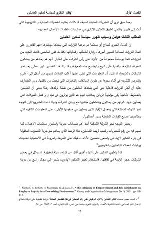 ‫اﻝﻔﺼل‬
‫اﻷول‬
‫ي‬
‫اﻝﻨظر‬ ‫اﻹطﺎر‬
‫اﻝﻌﺎﻤﻠﻴن‬ ‫ﺘﻤﻜﻴن‬ ‫ﻝﺴﻴﺎﺴﺔ‬
13
‫ى‬
‫ﻨر‬ ‫ﺴﺒق‬ ‫وﻤﻤﺎ‬
‫ـﻲ‬‫ﺘ‬‫اﻝ‬ ‫ـﺔ‬‫ﻴ‬‫ﻴﺠ‬‫ر‬‫اﻝﺘد‬ ‫و‬ ‫ـﺔ‬‫ﻴ‬‫اﻝﻤﺒدﺌ‬ ‫ات‬‫و‬‫ـ‬‫ط‬‫اﻝﺨ‬ ‫ـﺔ‬‫ﺒ‬‫ﺒﻤﺜﺎ‬ ‫ـت‬‫ﻨ‬‫ﻜﺎ‬ ‫ﻗد‬ ‫اﻝﺴﺎﺒﻘﺔ‬ ‫اﻝﺤدﻴﺜﺔ‬ ‫ﻴﺎت‬‫ر‬‫اﻝﻨظ‬ ‫أن‬
‫ا‬ ‫ﻤﻨظﻤﺎت‬ ‫ﻤﻤﺎرﺴﺎت‬ ‫ﻓﻲ‬ ‫ي‬
‫اﻹدار‬ ‫اﻝﺘﻤﻜﻴن‬ ‫ﺘطﺒﻴق‬ ‫وﺘﻨﺎﻤﻲ‬ ‫ظﻬور‬ ‫إﻝﻰ‬ ‫أدت‬
.‫ﻴﺔ‬‫ر‬‫اﻝﻌﺼ‬ ‫ﻷﻋﻤﺎل‬
‫اﻝﻤطﻠب‬
‫ظﻬور‬ ‫أﺴﺒﺎب‬‫و‬ ‫اﻤل‬‫و‬‫ﻋ‬:‫اﻝﺜﺎﻝث‬
‫اﻝﻌﺎﻤﻠﻴن‬ ‫ﺘﻤﻜﻴن‬ ‫ﺴﻴﺎﺴﺔ‬
‫إن‬
‫اﻝﻌﺎﻤل‬
‫اﻝﺤﻴوي‬
‫ﻝﻨﺠﺎح‬
‫أي‬
‫ﻤﻨظﻤﺔ‬
‫ﻫو‬
‫ﻨوﻋﻴﺔ‬
‫ات‬
‫ر‬‫ا‬
‫ر‬‫اﻝﻘ‬
‫اﻝﺘﻲ‬
‫ﻴﺘﺨذﻫﺎ‬
‫ﻤوظﻔوﻫﺎ‬
‫؛‬
‫ﻓﻬم‬
‫اﻝﻘﺎدرون‬
‫ﻋﻠﻰ‬
‫ات‬
‫ر‬‫ا‬
‫ر‬‫اﻝﻘ‬ ‫اﺘﺨﺎذ‬
‫ـﺎﺌﺒﺔ‬‫ﺼ‬‫اﻝ‬
‫ـﻴﻴر‬‫ﺴ‬‫ﻝﺘ‬
،‫ـﺎ‬‫ﻫ‬
‫أﻤور‬
‫ة‬
‫ر‬‫دا‬ٕ‫ا‬‫و‬
‫ـطﺘﻬﺎ‬‫ﺸ‬‫أﻨ‬
‫ـﺎءة‬‫ﻔ‬‫ﺒﻜ‬ ‫ـﺎ‬‫ﻬ‬‫وﻓﻌﺎﻝﻴﺎﺘ‬
.
‫ـﻲ‬‫ﻔ‬‫ﻓ‬
‫ـﻲ‬‫ﻀ‬‫اﻝﻤﺎ‬
‫ـت‬‫ﻨ‬‫ﻜﺎ‬
‫ـد‬‫ﻴ‬‫اﻝﻌد‬
‫ـن‬‫ﻤ‬
،‫ات‬
‫ر‬‫ا‬
‫ر‬‫اﻝﻘ‬
‫ﺘﺘﺨذ‬
‫ﺒوﺴﺎطﺔ‬
‫اد‬
‫ر‬‫اﻷﻓ‬ ‫ﻤن‬ ‫ﻤﺠﻤوﻋﺔ‬
‫ﻋﻠﻰ‬
‫أس‬
‫ر‬
‫اﻝﺸرﻜﺔ‬
،
‫اﻋﺘﺒﺎر‬ ‫ﻋﻠﻰ‬
‫أﻨﻬم‬
‫ﻫم‬
‫ـدﻫم‬‫ﺤ‬‫و‬
‫ـن‬‫ﻤ‬
‫ـون‬‫ﻜ‬‫ﻴﻤﺘﻠ‬
‫ـﺔ‬‫ﻓ‬‫ر‬‫اﻝﻤﻌ‬
،‫ـﺔ‬‫ﻤ‬‫اﻝﻼز‬
‫ة‬
‫ر‬‫ـد‬‫ﻘ‬‫اﻝ‬‫و‬
‫ـﻰ‬‫ﻠ‬‫ﻋ‬
‫ح‬
‫ـر‬‫ﺸ‬
‫ـﻴﺢ‬‫ﻀ‬‫وﺘو‬
،‫ـﺔ‬‫ﻓ‬‫ر‬‫اﻝﻤﻌ‬ ‫ـذﻩ‬‫ﻫ‬
‫ـد‬‫ﻗ‬‫و‬
‫ـدا‬‫ﺒ‬
‫ـذا‬‫ﻫ‬
‫ـور‬‫ﺼ‬‫اﻝﺘ‬
‫ـر‬‫ﻴ‬‫ﻏ‬
‫ـﻲ‬‫ﻠ‬‫ﻋﻤ‬
‫ـد‬‫ﻌ‬‫ﺒ‬
‫ـو‬‫ﻤ‬‫ﻨ‬
‫ـرﻜﺎت‬‫ﺸ‬‫اﻝ‬
‫ـﺎ‬‫ﻫ‬
‫وﺘطور‬
،
‫إذ‬
‫ـﻴن‬‫ﺒ‬‫ﺘ‬
‫أن‬
‫ـﻲ‬‫ﺘ‬‫اﻝ‬ ‫ـﺎت‬‫ﻤ‬‫اﻝﻤﻌﻠو‬
‫ـﻰ‬‫ﻨ‬‫ﺘﺒ‬
‫ـﺎ‬‫ﻬ‬‫ﻋﻠﻴ‬
‫أ‬
‫ـب‬‫ﻠ‬‫ﻏ‬
‫ات‬
‫ر‬‫ا‬
‫ر‬‫ـ‬‫ﻘ‬‫اﻝ‬
‫ي‬
‫ـر‬‫ﺴ‬‫ﺘ‬
‫ـن‬‫ﻤ‬
‫ـﻔل‬‫ﺴ‬‫أ‬
‫ـﻰ‬‫ﻝ‬‫إ‬
،‫ـﻰ‬‫ﻠ‬‫أﻋ‬
‫وﺘﺘﻌرض‬
‫ﻝﻠﺘﺸوﻴﻪ‬
‫ﻓﻲ‬
‫ﻫﺎ‬
‫ﺴﻴر‬ ‫أﺜﻨﺎء‬
‫ﻋن‬
‫ﻴق‬‫ر‬‫ط‬
‫اﻝﻤﺒﺎﻝﻐﺎت‬
‫ات‬
‫ر‬‫اﻝﺘﻐﻴﻴ‬‫و‬
‫اﻝﺘﻲ‬
‫ﺘﺤدث‬
‫ﻤن‬
‫ﻨﺎﻗﻠﻴﻬﺎ‬
.
‫وﻤن‬
‫اﻝﻤﺘﻌﺎرف‬
‫ـﻪ‬‫ﻴ‬‫ﻋﻠ‬
‫أن‬
‫ات‬
‫ر‬‫ا‬
‫ر‬‫ـ‬‫ﻘ‬‫اﻝ‬ ‫ـر‬‫ﺜ‬‫أﻜ‬
‫ـﺔ‬‫ﻴ‬‫ﻓﺎﻋﻠ‬
‫ـﻲ‬‫ﻫ‬
‫ـﻲ‬‫ﺘ‬‫اﻝ‬
‫ـذﻫﺎ‬‫ﺨ‬‫ﻴﺘ‬
‫ـﺎﻤﻠون‬‫ﻌ‬‫اﻝ‬
‫ـن‬‫ﻤ‬
‫ـﺔ‬‫ط‬‫ﻨﻘ‬
،‫ـدﻫﺎ‬‫ﻝ‬‫ﺘو‬
‫ـذا‬‫ﻫ‬‫و‬
‫ـﻲ‬‫ﻨ‬‫ﻴﻌ‬
‫أن‬
‫ـﺎﻤﻠﻴن‬‫ﻌ‬‫اﻝ‬
‫اﻷﻤﺎﻤﻴﺔ‬ ‫ﺒﺎﻝﺨطوط‬
‫وﻓﻲ‬
‫اﺠﻬﺔ‬‫و‬‫ﻤ‬
‫ﺒﺎﺌن‬‫ز‬‫اﻝ‬
‫وﻤﻜﺎﺘب‬
‫اﻝﺒﻴﻊ‬
‫ﻫم‬
‫اﻝذ‬
‫ﻴن‬
‫ﻴؤﺜرون‬
‫ﻓﻲ‬
‫ـﺎح‬‫ﺠ‬‫ﻨ‬
‫أو‬
‫ـل‬‫ﺸ‬‫ﻓ‬
‫ـرﻜﺎت‬‫ﺸ‬‫اﻝ‬
‫ـﻲ‬‫ﺘ‬‫اﻝ‬
‫ـون‬‫ﻠ‬‫ﻴﻌﻤ‬
،‫ـﺎ‬‫ﻬ‬‫ﻓﻴ‬
‫ـوﻨﻬم‬‫ﻜ‬
‫ـن‬‫ﻤ‬
‫ـون‬‫ﻜ‬‫ﻴﺤﺘ‬
‫ـﺎﻤﻠون‬‫ﻌ‬‫وﻴﺘ‬
‫ة‬
‫ر‬‫ـ‬‫ﺸ‬‫ﻤﺒﺎ‬
‫ـﻊ‬‫ﻤ‬
‫ـﺎﺌن‬‫ﺒ‬‫ز‬
‫ـرﻜﺔ‬‫ﺸ‬‫اﻝ‬
،
‫ـت‬‫ﻋ‬‫د‬ ‫ـذا‬‫ﻬ‬‫وﻝ‬
‫ـﻪ‬‫ﺠ‬‫اﻝﺘو‬ ‫ـﻰ‬‫ﻝ‬‫إ‬ ‫ة‬
‫ر‬‫ـرو‬‫ﻀ‬‫اﻝ‬
‫ﻨﺤو‬
‫اﻝﺸرﻜﺔ‬
‫اﻝﻤﻤﻜﻨﺔ‬
‫اﻝﺘﻲ‬
‫ﻴﺤﺼل‬
‫اد‬
‫ر‬‫اﻷﻓ‬
‫اﻝذﻴن‬
‫ﻴﻌﻤﻠون‬
‫ﻓﻲ‬
،‫اﻷوﻝﻰ‬ ‫ﺼﻔوﻓﻬﺎ‬
‫ﻋﻠﻰ‬
‫ـﺎت‬‫ﻤ‬‫اﻝﻤﻌﻠو‬
‫ـﺔ‬‫ﻴ‬‫اﻝﻜﺎﻓ‬
‫ـﻲ‬‫ﺘ‬‫اﻝ‬
‫ﻴﺤﺘﺎﺠوﻨﻬﺎ‬
‫ﻝﺼﻨﻊ‬
‫ات‬
‫ر‬‫ا‬
‫ر‬‫اﻝﻘ‬
‫اﻝﻤﺘﻌﻠﻘ‬
‫ﺔ‬
‫أﻋﻤﺎﻝﻬم‬ ‫ﺒﺴﻴر‬
.1
‫ـو‬‫ﺤ‬‫ﻨ‬ ‫ـﻪ‬‫ﺠ‬‫اﻝﺘو‬ ‫ـر‬‫ﺒ‬‫وﻴﻌﺘ‬
‫ـرﻜﺔ‬‫ﺸ‬‫اﻝ‬

‫ﻤ‬‫اﻝ‬
َ
‫ﻤ‬
ِ
‫ﻜ‬
‫ـد‬‫ﺤ‬‫أ‬ ‫ـﺔ‬‫ﻨ‬
‫ـم‬‫ﻫ‬‫أ‬
‫ـﻤﺎﻨﺎت‬‫ﻀ‬
‫ـﺔ‬‫ﻴ‬‫ﺤﻴو‬
،‫ـﺎل‬‫ﻤ‬‫اﻷﻋ‬ ‫ـﺎت‬‫ﻤ‬‫ﻤﻨظ‬ ‫ار‬
‫ر‬‫ـﺘﻤ‬‫ﺴ‬‫ا‬‫و‬
‫ـﺎ‬‫ﻤ‬‫ﻝ‬
‫ﻤن‬ ‫ﻓﻴﻪ‬ ‫ﺘﺴﻬم‬
‫ﻓﻊ‬‫ر‬
‫ﻝﻠﻤﻌﻨوﻴﺎت‬
‫ﻝرﻀﺎ‬ ‫وﻜﺴب‬
،‫ـﺎﻤﻠﻴن‬‫ﻌ‬‫اﻝ‬
‫ـﺎ‬‫ﻀ‬‫اﻝر‬ ‫ـذا‬‫ﻫ‬
‫ـذي‬‫ﻝ‬‫ا‬
‫ـﺎﻫم‬‫ﺴ‬‫ﻴ‬
‫ـﻊ‬‫ﻤ‬
‫ـﺔ‬‫ﻴ‬‫ر‬‫ﺤ‬
‫ـرف‬‫ﺼ‬‫اﻝﺘ‬
‫ـﺔ‬‫ﻝ‬‫اﻝﻤﻜﻔو‬
‫ـﻲ‬‫ﻓ‬
‫اء‬
‫ر‬‫ـ‬‫ﺜ‬‫إ‬
‫ـر‬‫ﻴ‬‫اﻝﺘﻔﻜ‬
‫ـداﻋﻲ‬‫ﺒ‬‫اﻹ‬
‫ـﻴن‬‫ﺴ‬‫ﻝﺘﺤ‬ ‫ـﻌﻲ‬‫ﺴ‬‫اﻝ‬‫و‬
،‫اﻷداء‬
‫ـﻰ‬‫ﻠ‬‫ﻋ‬ ‫ـك‬‫ﻴ‬‫ﻨﺎﻫ‬
‫ـ‬‫ﺴ‬‫اﻝ‬
‫ﻋﺔ‬
‫ر‬
‫ـﺘﺠﺎﺒﺔ‬‫ﺴ‬‫اﻻ‬ ‫ـﻲ‬‫ﻓ‬ ‫ـﺔ‬‫ﻨ‬‫اﻝﻤرو‬‫و‬
‫ـﺎت‬‫ﺠ‬‫ﻝﺤﺎ‬
‫اﻝﻌﻤﻼء‬ ‫ﻏﺒﺎت‬
‫ور‬
‫اﻝداﺨﻠﻴﻴن‬
‫اﻝﺨﺎرﺠﻴﻴن‬‫و‬
2
.
‫ﻴﻨطوي‬ ‫ﻜﻤﺎ‬
‫اﻝﺘﻤﻜﻴن‬
‫ﻋﻠﻰ‬
‫أﺸﻴﺎء‬
‫ى‬
‫أﺨر‬
‫أﻜﺜر‬
‫ﻤن‬
‫ﻜوﻨﻪ‬
‫وﺴﻴﻠﺔ‬
‫ـﺔ‬‫ﻴ‬‫ز‬‫ﺘﺤﻔﻴ‬
.
‫إذ‬
‫ـﻲ‬‫ﻓ‬ ‫ـل‬‫ﺜ‬‫ﻴﻤ‬
‫ـض‬‫ﻌ‬‫ﺒ‬
‫ـرﻜﺎت‬‫ﺸ‬‫اﻝ‬
‫ـر‬‫ﺠ‬‫ﺤ‬
‫ـﺔ‬‫ﻴ‬‫او‬
‫ز‬‫اﻝ‬
‫ـﻲ‬‫ﻓ‬
‫ـﺎ‬‫ﻬ‬‫ﺜﻘﺎﻓﺘ‬
.
‫ـﺘﺨدام‬‫ﺴ‬‫ﻓﺎ‬
‫ـر‬‫ﻴ‬‫ﺘﻌﺒ‬
‫ـﻴن‬‫ﻜ‬‫اﻝﺘﻤ‬
،‫ي‬
‫اﻹدار‬
‫ـﻴر‬‫ﺸ‬‫ﻴ‬
‫ـﺎل‬‫ﺠ‬‫ﻤ‬ ‫ـﻰ‬‫ﻝ‬‫إ‬
‫ـﻊ‬‫ﺴ‬‫ا‬‫و‬
‫ـن‬‫ﻤ‬
‫ـﺔ‬‫ﻴ‬‫ر‬‫ﺤ‬
1
- Niehoff, B. Robert, H. Moorman, G. & Jack, F.. “The Influence of Empowerment and Job Enrichment on
Employee Loyalty in a Downsizing Environment”. Group and Organization Management 26(1), 2001, pp: 93-
113.
2
-
‫ـد‬‫ـ‬‫ﻤ‬‫ﻤﺤ‬ ‫ـود‬‫ـ‬‫ﻤ‬‫ﻤﺤ‬ ،‫ـﻴد‬‫ـ‬‫ﺴ‬‫اﻝ‬
،"‫ـﺔ‬‫ـ‬‫اﻝﻌﻤﺎﻝ‬ ‫ـﻴض‬‫ـ‬‫ﺘﺨﻔ‬ ‫ـل‬‫ـ‬‫ظ‬ ‫ـﻲ‬‫ـ‬‫ﻓ‬ ‫ـﺎﻤﻠﻴن‬‫ـ‬‫اﻝﻌ‬ ‫وﻻء‬ ‫ـﻰ‬‫ـ‬‫ﻋﻠ‬ ‫ـوظﻴﻔﻲ‬‫ـ‬‫اﻝ‬ ‫اء‬
‫ر‬‫ـ‬‫ـ‬‫اﻹﺜ‬‫و‬ ‫ـﻴن‬‫ـ‬‫اﻝﺘﻤﻜ‬ ‫ـﺄﺜﻴر‬‫ـ‬‫ﺘ‬ "،
‫ـﺔ‬‫ـ‬‫ﺴ‬‫ا‬
‫ر‬‫د‬
‫ـﺎع‬‫ـ‬‫ط‬‫ﻗ‬ ‫ـرﻜﺎت‬‫ـ‬‫ﺸ‬ ‫ـﻰ‬‫ـ‬‫ﻠ‬‫ﻋ‬ ‫ـﺔ‬‫ـ‬‫ﻴ‬‫ﺘطﺒﻴﻘ‬
‫اﻝﻌدد‬ ،‫ة‬
‫ر‬‫اﻝﺘﺠﺎ‬ ‫ﻜﻠﻴﺔ‬ ،‫ﺸﻤس‬ ‫ﻋﻴن‬ ‫ﺠﺎﻤﻌﺔ‬ ،‫ة‬
‫ر‬‫اﻝﻘﺎﻫ‬ ،‫ة‬
‫ر‬‫اﻝﺘﺠﺎ‬‫و‬ ‫ﻝﻼﻗﺘﺼﺎد‬ ‫اﻝﻌﻠﻤﻴﺔ‬ ‫اﻝﻤﺠﻠﺔ‬ ،‫اﻝﺼﻨﺎﻋﻲ‬ ‫اﻝﻌﺎم‬ ‫اﻷﻋﻤﺎل‬
2
،
2002
.
‫ص‬
24
.
 