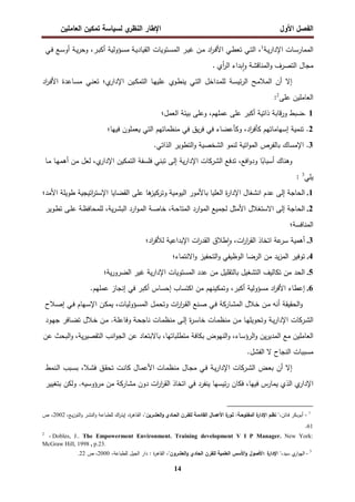 ‫اﻝﻔﺼل‬
‫اﻷول‬
‫ي‬
‫اﻝﻨظر‬ ‫اﻹطﺎر‬
‫اﻝﻌﺎﻤﻠﻴن‬ ‫ﺘﻤﻜﻴن‬ ‫ﻝﺴﻴﺎﺴﺔ‬
14
‫ـﺎت‬‫ﺴ‬‫اﻝﻤﻤﺎر‬
‫ـﺔ‬‫ﻴ‬‫ر‬‫اﻹدا‬
1
،
‫ـﻲ‬‫ﺘ‬‫اﻝ‬
‫ـﻲ‬‫ط‬‫ﺘﻌ‬
‫اد‬
‫ر‬‫ـ‬‫ﻓ‬‫اﻷ‬
‫ـن‬‫ﻤ‬
‫ـر‬‫ﻴ‬‫ﻏ‬
‫ـﺘوﻴﺎت‬‫ﺴ‬‫اﻝﻤ‬
‫ـؤوﻝﻴﺔ‬‫ﺴ‬‫ﻤ‬ ‫ـﺔ‬‫ﻴ‬‫اﻝﻘﻴﺎد‬
،‫ـر‬‫ﺒ‬‫أﻜ‬
‫ـﺔ‬‫ﻴ‬‫ر‬‫وﺤ‬
‫ـﻊ‬‫ﺴ‬‫أو‬
‫ـﻲ‬‫ﻓ‬
‫ﻤﺠﺎل‬
‫اﻝﺘﺼرف‬
‫اﻝﻤﻨﺎﻗﺸﺔ‬‫و‬
‫ﺒداء‬ٕ‫ا‬‫و‬
‫أي‬
‫ر‬‫اﻝ‬
.
‫إﻻ‬
‫أن‬
‫ـﺢ‬‫ﻤ‬‫اﻝﻤﻼ‬
‫ـﺔ‬‫ﺴ‬‫ﺌﻴ‬‫ر‬‫اﻝ‬
‫ـداﺨل‬‫ﻤ‬‫ﻝﻠ‬
‫ـﻲ‬‫ﺘ‬‫اﻝ‬
‫ـوي‬‫ط‬‫ﻴﻨ‬
‫ـﺎ‬‫ﻬ‬‫ﻋﻠﻴ‬
‫ـﻴن‬‫ﻜ‬‫اﻝﺘﻤ‬
‫ي‬
‫اﻹدار‬
‫؛‬
‫ـﻲ‬‫ﻨ‬‫ﺘﻌ‬
‫ـﺎﻋدة‬‫ﺴ‬‫ﻤ‬
‫اد‬
‫ر‬‫ـ‬‫ﻓ‬‫اﻷ‬
‫اﻝﻌﺎﻤﻠﻴن‬
‫ﻋﻠﻰ‬
2
:
1
.
‫ﻀﺒط‬
‫ﻗﺎﺒﺔ‬‫ر‬‫و‬
‫ذاﺘﻴﺔ‬
‫أﻜﺒر‬
‫ﻋﻠﻰ‬
،‫ﻋﻤﻠﻬم‬
‫وﻋﻠﻰ‬
‫ﺒﻴﺌﺔ‬
‫اﻝﻌﻤل‬
‫؛‬
2
.
‫ﺘﻨﻤﻴﺔ‬
‫إﺴﻬﺎﻤﺎﺘﻬم‬
،‫اد‬
‫ر‬‫ﻜﺄﻓ‬
‫وﻜﺄﻋﻀﺎء‬
‫ﻓﻲ‬
‫ﻴق‬‫ر‬‫ﻓ‬
‫ﻓﻲ‬
‫ﻤﻨظﻤﺎﺘﻬم‬
‫اﻝﺘﻲ‬
‫ﻴﻌﻤﻠون‬
‫ﻓﻴﻬﺎ‬
‫؛‬
3
.
‫اﻹﻤﺴﺎك‬
‫ﺒﺎﻝﻔرص‬
‫اﺘﻴﺔ‬‫و‬‫اﻝﻤ‬
‫ﻝﻨﻤو‬
‫اﻝﺸﺨﺼﻴﺔ‬
‫اﻝﺘطوﻴر‬‫و‬
‫اﻝذاﺘﻲ‬
.
‫وﻫﻨﺎك‬
‫ﺎ‬ً
‫أﺴﺒﺎﺒ‬
،‫اﻓﻊ‬‫و‬‫ود‬
‫ﺘدﻓﻊ‬
‫اﻝﺸرﻜﺎت‬
‫ﻴﺔ‬‫ر‬‫اﻹدا‬
‫إﻝﻰ‬
‫ﻓﻠﺴﻔﺔ‬ ‫ﺘﺒﻨﻲ‬
‫اﻝﺘﻤﻜﻴن‬
‫ي‬
‫اﻹدار‬
،
‫ﻝﻌل‬
‫ﻤن‬
‫ـﺎ‬‫ﻬ‬‫أﻫﻤ‬
‫ـﺎ‬‫ﻤ‬
‫ﻴﻠﻲ‬
3
:
1
.
‫اﻝﺤﺎﺠﺔ‬
‫إﻝﻰ‬
‫ﻋدم‬
‫اﻨﺸﻐﺎل‬
‫ة‬
‫ر‬‫اﻹدا‬
‫اﻝﻌﻠﻴﺎ‬
‫ﺒﺎﻷﻤور‬
‫اﻝﻴوﻤﻴﺔ‬
‫ﻫﺎ‬
‫وﺘرﻜﻴز‬
‫ﻋﻠﻰ‬
‫اﺘﻴﺠﻴﺔ‬
‫ر‬‫اﻹﺴﺘ‬ ‫اﻝﻘﻀﺎﻴﺎ‬
‫طوﻴﻠﺔ‬
‫اﻷﻤد‬
‫؛‬
2
.
‫اﻝﺤﺎﺠﺔ‬
‫إﻝﻰ‬
‫اﻻﺴﺘﻐﻼل‬
‫اﻷﻤﺜل‬
‫ﻝﺠﻤﻴﻊ‬
‫ارد‬‫و‬‫اﻝﻤ‬
،‫ـﺔ‬‫ﺤ‬‫اﻝﻤﺘﺎ‬
‫ـﺔ‬‫ﺼ‬‫ﺨﺎ‬
‫ارد‬‫و‬‫ـ‬‫ﻤ‬‫اﻝ‬
،‫ﻴﺔ‬‫ر‬‫ـ‬‫ﺸ‬‫اﻝﺒ‬
‫ـﻰ‬‫ﻠ‬‫ﻋ‬ ‫ـﺔ‬‫ظ‬‫ﻝﻠﻤﺤﺎﻓ‬
‫ـوﻴر‬‫ط‬‫ﺘ‬
‫اﻝﻤﻨﺎﻓﺴﺔ؛‬
3
.
‫أﻫﻤﻴﺔ‬
‫ﻋﺔ‬
‫ﺴر‬
‫اﺘﺨﺎذ‬
،‫ات‬
‫ر‬‫ا‬
‫ر‬‫اﻝﻘ‬
‫طﻼق‬ٕ‫ا‬‫و‬
‫ات‬
‫ر‬‫اﻝﻘد‬
‫اﻹﺒداﻋﻴﺔ‬
‫اد؛‬
‫ر‬‫ﻝﻸﻓ‬
4
.
‫ﺘوﻓ‬
‫ﻴر‬
‫ﻴد‬‫ز‬‫اﻝﻤ‬
‫ﻤن‬
‫اﻝرﻀﺎ‬
‫اﻝوظﻴﻔﻲ‬
‫اﻝﺘﺤﻔﻴز‬‫و‬
‫اﻻﻨﺘﻤﺎء؛‬‫و‬
5
.
‫اﻝﺤد‬
‫ﻤن‬
‫ﺘﻜﺎﻝﻴف‬
‫اﻝﺘﺸﻐﻴل‬
‫ﺒﺎﻝﺘﻘﻠﻴل‬
‫ﻤن‬
‫ﻋدد‬
‫اﻝﻤﺴﺘوﻴﺎت‬
‫ﻴﺔ‬‫ر‬‫اﻹدا‬
‫ﻏﻴر‬
‫ﻴﺔ‬‫ر‬‫اﻝﻀرو‬
‫؛‬
6
.
‫إﻋطﺎء‬
‫اد‬
‫ر‬‫اﻷﻓ‬
‫ﻤﺴؤوﻝﻴﺔ‬
،‫أﻜﺒر‬
‫وﺘﻤﻜﻴﻨﻬم‬
‫ﻤن‬
‫اﻜﺘﺴﺎب‬
‫إﺤﺴﺎس‬
‫أﻜﺒر‬
‫ﻓﻲ‬
‫إﻨﺠﺎز‬
‫ﻋﻤﻠﻬم‬
.
‫اﻝﺤﻘﻴﻘﺔ‬‫و‬
‫أﻨﻪ‬
‫ـن‬‫ﻤ‬
‫ـﻼل‬‫ﺨ‬
‫ـﺎرﻜﺔ‬‫ﺸ‬‫اﻝﻤ‬
‫ـﻲ‬‫ﻓ‬
‫ـﻨﻊ‬‫ﺼ‬
‫ات‬
‫ر‬‫ا‬
‫ر‬‫ـ‬‫ﻘ‬‫اﻝ‬
‫ـل‬‫ﻤ‬‫وﺘﺤ‬
،‫ـؤوﻝﻴﺎت‬‫ﺴ‬‫اﻝﻤ‬
‫ـﻬﺎم‬‫ﺴ‬‫اﻹ‬ ‫ـن‬‫ﻜ‬‫ﻴﻤ‬
‫ـﻲ‬‫ﻓ‬
‫ـﻼح‬‫ﺼ‬‫إ‬
‫ـرﻜﺎت‬‫ﺸ‬‫اﻝ‬
‫ـﺔ‬‫ﻴ‬‫ر‬‫اﻹدا‬
‫ـﺎ‬‫ﻬ‬‫وﺘﺤوﻴﻠ‬
‫ـن‬‫ﻤ‬
‫ـﺎت‬‫ﻤ‬‫ﻤﻨظ‬
‫ة‬
‫ر‬‫ـ‬‫ﺴ‬‫ﺨﺎ‬
‫ـﻰ‬‫ﻝ‬‫إ‬
‫ـﺎت‬‫ﻤ‬‫ﻤﻨظ‬
‫ـﺔ‬‫ﻠ‬‫وﻓﺎﻋ‬ ‫ـﺔ‬‫ﺤ‬‫ﻨﺎﺠ‬
.
‫ـﻼل‬‫ﺨ‬ ‫ـن‬‫ﻤ‬
‫ـﺎﻓر‬‫ﻀ‬‫ﺘ‬
‫ـود‬‫ﻬ‬‫ﺠ‬
‫اﻝﻌﺎﻤﻠﻴن‬
‫ﻤﻊ‬
‫ﻴن‬‫ر‬‫اﻝﻤدﻴ‬
،‫اﻝرؤﺴﺎء‬‫و‬
‫اﻝﻨﻬوض‬‫و‬
‫ﺒﻜﺎﻓﺔ‬
‫ﺒﺎﻻﺒﺘﻌﺎد‬ ،‫ﻤﺘطﻠﺒﺎﺘﻬﺎ‬
‫ﻋن‬
‫اﻨب‬‫و‬‫اﻝﺠ‬
،‫ﻴﺔ‬‫ر‬‫اﻝﺘﻘﺼﻴ‬
‫اﻝﺒﺤث‬‫و‬
‫ﻋن‬
‫ﻤﺴﺒﺒﺎت‬
‫اﻝﻨﺠﺎح‬
‫ﻻ‬
‫اﻝﻔﺸل‬
.
‫إﻻ‬
‫أن‬
‫ـض‬‫ﻌ‬‫ﺒ‬
‫ـرﻜﺎت‬‫ﺸ‬‫اﻝ‬
‫اﻹدار‬
‫ـﺔ‬‫ﻴ‬
‫ـﻲ‬‫ﻓ‬
‫ـﺎل‬‫ﺠ‬‫ﻤ‬
‫ـﺎل‬‫ﻤ‬‫اﻷﻋ‬ ‫ـﺎت‬‫ﻤ‬‫ﻤﻨظ‬
‫ـت‬‫ﻨ‬‫ﻜﺎ‬
‫ـق‬‫ﻘ‬‫ﺘﺤ‬
،‫ـﻼ‬‫ﺸ‬‫ﻓ‬
‫ـﺒب‬‫ﺴ‬‫ﺒ‬
‫ـﻨﻤط‬‫ﻝ‬‫ا‬
‫ي‬
‫اﻹدار‬
‫اﻝذي‬
‫ﻴﻤﺎرس‬
،‫ﻓﻴﻬﺎ‬
‫ﻓﻜﺎن‬
‫ﺌﻴﺴﻬﺎ‬‫ر‬
‫ﻴﻨﻔرد‬
‫اﺘﺨﺎذ‬ ‫ﻓﻲ‬
‫ات‬
‫ر‬‫ا‬
‫ر‬‫اﻝﻘ‬
‫دون‬
‫ﻤﺸﺎرﻜﺔ‬
‫ﻤن‬
‫ﻤرؤوﺴﻴﻪ‬
.
‫وﻝﻜن‬
‫ﺒﺘﻐﻴﻴر‬
1
-
‫ـﺎﺘن‬‫ﻓ‬ ‫ـوﺒﻜر‬‫ﺒ‬‫أ‬
،"‫اﻝﻌﺸـرﻴن‬‫و‬ ‫اﻝﺤـﺎدي‬ ‫ﻝﻠﻘـرن‬ ‫اﻝﻘﺎدﻤـﺔ‬ ‫اﻷﻋﻤـﺎل‬ ‫ة‬
‫ﺜـور‬ :‫اﻝﻤﻔﺘوﺤـﺔ‬ ‫ة‬
‫اﻹدار‬ ‫ﻨظـم‬ "،
‫ـر‬‫ﺸ‬‫اﻝﻨ‬‫و‬ ‫ـﺔ‬‫ﻋ‬‫ﻝﻠطﺒﺎ‬ ‫اك‬
‫ر‬‫ـ‬‫ﺘ‬‫إﻴ‬ ،‫ة‬
‫ر‬‫ـﺎﻫ‬‫ﻘ‬‫اﻝ‬
،‫ـﻊ‬‫ﻴ‬‫ز‬‫اﻝﺘو‬‫و‬
2002
،
‫ص‬
61
.
2
- Dobles, J.. The Empowerment Environment. Training development V I P Manager. New York:
McGraw Hill, 1998 , p.23.
3
-
‫ي‬
‫ار‬‫و‬‫اﻝﻬ‬
‫ﺴﻴد‬
"،
‫ة‬
‫اﻹدار‬
:
‫اﻷﺼول‬
‫اﻷﺴس‬‫و‬
‫اﻝﻌﻠﻤﻴﺔ‬
‫ﻝﻠﻘرن‬
‫اﻝﺤﺎدي‬
"‫اﻝﻌﺸرون‬‫و‬
‫ة‬
‫ر‬‫اﻝﻘﺎﻫ‬ ،
:
‫دار‬
‫اﻝﺠﻴل‬
،‫ﻝﻠطﺒﺎﻋﺔ‬
2000
‫ص‬ ،
.22
 