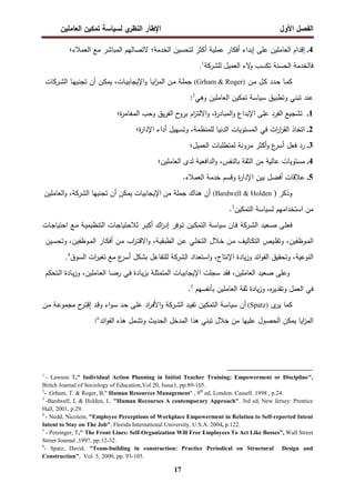 ‫اﻝﻔﺼل‬
‫اﻷول‬
‫ي‬
‫اﻝﻨظر‬ ‫اﻹطﺎر‬
‫اﻝﻌﺎﻤﻠﻴن‬ ‫ﺘﻤﻜﻴن‬ ‫ﻝﺴﻴﺎﺴﺔ‬
17
4
.
‫إﻗدام‬
‫اﻝﻌﺎﻤﻠﻴن‬
‫ﻋﻠﻰ‬
‫إﺒداء‬
‫أﻓﻜﺎر‬
‫ﻋﻤﻠﻴﺔ‬
‫أﻜﺜر‬
‫ﻝﺘﺤﺴﻴن‬
‫اﻝﺨدﻤﺔ؛‬
‫ﻻﺘﺼﺎﻝﻬم‬
‫اﻝﻤﺒﺎﺸر‬
‫ﻤﻊ‬
‫اﻝﻌﻤﻼء‬
‫؛‬
‫ﻓﺎ‬
‫ﻝﺨدﻤﺔ‬
‫اﻝﺤﺴﻨﺔ‬
‫ﺘﻜﺴب‬
‫ﻻء‬
‫و‬
‫اﻝﻌﻤﻴل‬
‫ﻝﻠ‬
‫ﺸرﻜﺔ‬
1
.
‫ـﺎ‬‫ﻤ‬‫ﻜ‬
‫ـدد‬‫ﺤ‬
‫ـل‬‫ﻜ‬
‫ـن‬‫ﻤ‬
(Grham & Roger)
‫ـﺔ‬‫ﻠ‬‫ﺠﻤ‬
‫ـن‬‫ﻤ‬
‫ـﺎ‬‫ﻴ‬‫ا‬
‫ز‬‫اﻝﻤ‬
،‫ـﺎت‬‫ﻴ‬‫اﻹﻴﺠﺎﺒ‬‫و‬
‫ـن‬‫ﻜ‬‫ﻴﻤ‬
‫أن‬
‫ـﺎ‬‫ﻬ‬‫ﺘﺠﻨﻴ‬
‫ـرﻜﺎت‬‫ﺸ‬‫اﻝ‬
‫ﻋﻨد‬
‫ﺘﺒﻨﻲ‬
‫وﺘطﺒﻴق‬
‫اﻝﻌﺎﻤﻠﻴن‬ ‫ﺘﻤﻜﻴن‬ ‫ﺴﻴﺎﺴﺔ‬
‫وﻫﻲ‬
2
:
1
.
‫ﺘﺸﺠﻴﻊ‬
‫اﻝﻔرد‬
‫ﻋﻠﻰ‬
‫اﻹﺒداع‬
،‫ة‬
‫ر‬‫اﻝﻤﺒﺎد‬‫و‬
‫ام‬
‫ز‬‫اﻻﻝﺘ‬‫و‬
‫ح‬
‫ﺒرو‬
‫ﻴق‬‫ر‬‫اﻝﻔ‬
‫وﺤب‬
‫ة‬
‫ر‬‫اﻝﻤﻐﺎﻤ‬
‫؛‬
2
.
‫اﺘﺨﺎذ‬
‫ات‬
‫ر‬‫ا‬
‫ر‬‫اﻝﻘ‬
‫ﻓﻲ‬
‫اﻝﻤﺴﺘوﻴﺎت‬
‫اﻝدﻨﻴﺎ‬
،‫ﻝﻠﻤﻨظﻤﺔ‬
‫وﺘﺴﻬﻴل‬
‫أداء‬
‫ة؛‬
‫ر‬‫اﻹدا‬
3
.
‫رد‬
‫ﻓﻌل‬
‫ع‬
‫أﺴر‬
‫أﻜﺜر‬‫و‬
‫ﻤروﻨﺔ‬
‫ﻝﻤﺘطﻠﺒﺎت‬
‫اﻝﻌﻤﻴل؛‬
4
.
‫ﻤﺴﺘوﻴﺎت‬
‫ﻋﺎﻝﻴﺔ‬
‫ﻤن‬
‫اﻝﺜﻘﺔ‬
،‫ﺒﺎﻝﻨﻔس‬
‫اﻝداﻓﻌﻴﺔ‬‫و‬
‫ﻝدى‬
‫اﻝﻌﺎﻤﻠﻴن؛‬
5
.
‫ﻋﻼﻗﺎت‬
‫أﻓﻀل‬
‫ﺒﻴن‬
‫ة‬
‫ر‬‫اﻹدا‬
‫وﻗﺴم‬
‫ﺨدﻤﺔ‬
‫اﻝﻌﻤﻼء‬
.
‫وذﻜر‬
)
(Bardwell & Holden
‫أن‬
‫ﻫﻨﺎك‬
‫ﺠﻤﻠﺔ‬
‫ﻤن‬
‫اﻹﻴﺠﺎﺒﻴ‬
‫ﺎت‬
‫ﻴﻤﻜن‬
‫أن‬
‫ﺘﺠﻨﻴﻬﺎ‬
‫اﻝﺸرﻜﺔ‬
،
‫اﻝﻌﺎﻤﻠﻴن‬‫و‬
‫ﻤن‬
‫اﺴﺘﺨداﻤﻬم‬
‫ﻝﺴﻴﺎﺴﺔ‬
‫ا‬
‫ﻝﺘﻤﻜﻴن‬
3
.
‫ـﻌﻴد‬‫ﺼ‬ ‫ـﻰ‬‫ﻠ‬‫ﻓﻌ‬
‫ـرﻜﺔ‬‫ﺸ‬‫اﻝ‬
‫ـﺎن‬‫ﻓ‬
‫ـﺔ‬‫ﺴ‬‫ﺴﻴﺎ‬
‫ـﻴن‬‫ﻜ‬‫اﻝﺘﻤ‬
‫ـ‬‫ﺘ‬
‫وﻓر‬
‫اك‬
‫ر‬‫إد‬
‫ـر‬‫ﺒ‬‫أﻜ‬
‫ـﺎت‬‫ﺠ‬‫ﻝﻼﺤﺘﻴﺎ‬
‫ـﺔ‬‫ﻴ‬‫اﻝﺘﻨظﻴﻤ‬
‫ـﻊ‬‫ﻤ‬
‫ـﺎت‬‫ﺠ‬‫اﺤﺘﻴﺎ‬
،‫ـوظﻔﻴن‬‫ﻤ‬‫اﻝ‬
‫ـﻴص‬‫ﻠ‬‫وﺘﻘ‬
‫ـﺎﻝﻴف‬‫ﻜ‬‫اﻝﺘ‬
‫ـن‬‫ﻤ‬
‫ـﻼل‬‫ﺨ‬
‫ـﻲ‬‫ﻠ‬‫اﻝﺘﺨ‬
‫ـن‬‫ﻋ‬
،‫ـﺔ‬‫ﻴ‬‫اﻝطﺒﻘ‬
‫اب‬
‫ر‬‫ـ‬‫ﺘ‬‫اﻻﻗ‬‫و‬
‫ـن‬‫ﻤ‬
‫ـﺎر‬‫ﻜ‬‫أﻓ‬
‫ـﻴن‬‫ﺴ‬‫وﺘﺤ‬ ،‫ـوظﻔﻴن‬‫ﻤ‬‫اﻝ‬
،‫اﻝﻨوﻋﻴﺔ‬
‫وﺘﺤﻘﻴق‬
‫ا‬
‫اﺌد‬‫و‬‫ﻝﻔ‬
‫ﻴﺎدة‬‫ز‬‫و‬
،‫اﻹﻨﺘﺎج‬
‫اﺴﺘﻌداد‬‫و‬
‫اﻝﺸرﻜﺔ‬
‫ﻝﻠﺘﻔﺎﻋل‬
‫ﺒﺸﻜل‬
‫ع‬
‫أﺴر‬
‫ات‬
‫ر‬‫ﺘﻐﻴ‬ ‫ﻤﻊ‬
‫اﻝﺴوق‬
4
.
‫وﻋﻠﻰ‬
‫ﺼﻌﻴد‬
،‫اﻝﻌﺎﻤﻠﻴن‬
‫ﻓﻘد‬
‫ﺴﺠﻠت‬
‫ـﺎت‬‫ﻴ‬‫اﻹﻴﺠﺎﺒ‬
‫ـﺔ‬‫ﻠ‬‫اﻝﻤﺘﻤﺜ‬
‫ـﺎدة‬‫ﻴ‬‫ز‬‫ﺒ‬
‫ـﻲ‬‫ﻓ‬
،‫ـﺎﻤﻠﻴن‬‫ﻌ‬‫اﻝ‬ ‫ـﺎ‬‫ﻀ‬‫ر‬
‫ـﺎدة‬‫ﻴ‬‫ز‬‫و‬
‫ـﺘﺤﻜم‬‫ﻝ‬‫ا‬
‫ﻓﻲ‬
‫اﻝﻌﻤل‬
،‫ﻩ‬
‫ر‬‫وﺘﻘدﻴ‬
‫ﻴﺎدة‬‫ز‬‫و‬
‫ﺜﻘﺔ‬
‫اﻝﻌﺎﻤﻠﻴن‬
‫ﺒﺄﻨﻔﺴﻬم‬
.5
‫ﻜﻤﺎ‬
‫ى‬
‫ﻴر‬
)
Spatz
(
‫أن‬
‫ـﺔ‬‫ﺴ‬‫ﺴﻴﺎ‬
‫ـﻴن‬‫ﻜ‬‫اﻝﺘﻤ‬
‫ﺘ‬
‫ـد‬‫ﻴ‬‫ﻔ‬
‫ـرﻜﺔ‬‫ﺸ‬‫اﻝ‬
‫ـن‬‫ﻤ‬ ‫ـﺔ‬‫ﻋ‬‫ﻤﺠﻤو‬ ‫ح‬
‫ـر‬‫ﺘ‬‫إﻗ‬ ‫ـد‬‫ﻗ‬‫و‬ ‫اء‬‫و‬‫ـ‬‫ﺴ‬ ‫ـد‬‫ﺤ‬ ‫ـﻰ‬‫ﻠ‬‫ﻋ‬ ‫اد‬
‫ر‬‫ـ‬‫ﻓ‬‫اﻷ‬‫و‬
‫اﺌد‬‫و‬‫اﻝﻔ‬ ‫ﻫذﻩ‬ ‫وﺘﺸﻤل‬ ‫اﻝﺤدﻴث‬ ‫اﻝﻤدﺨل‬ ‫ﻫذا‬ ‫ﺘﺒﻨﻲ‬ ‫ﺨﻼل‬ ‫ﻤن‬ ‫ﻋﻠﻴﻬﺎ‬ ‫اﻝﺤﺼول‬ ‫ﻴﻤﻜن‬ ‫اﻴﺎ‬
‫ز‬‫اﻝﻤ‬
6
:
1
- Lawson T," Individual Action Planning in Initial Teacher Training: Empowerment or Discipline",
Britch Journal of Sociology of Education,Vol 20, Issue1, pp:89-105.
2
- Grham, T. & Roger, B," Human Resources Management" , 9th
ed, London: Cassell. 1998 , p.24.
3
-Bardwell, L & Holden, L. "Human Recourses A contemporary Approach". 3rd ed, New Jersey: Prentice
Hall, 2001, p.29.
4
- Nedd, Nicolem, "Employee Perceptions of Workplace Empowerment in Relation to Self-reported Intent
Intent to Stay on The Job", Florida International University, U.S.A. 2004, p.122.
5
- Petzinger, T," The Front Lines: Self-Organization Will Free Employees To Act Like Bosses", Wall Street
Street Journal ,1997, pp:12-32.
6
- Spatz, David. "Team-building in construction: Practice Periodical on Structural Design and
Construction", Vol. 5, 2000, pp. 93-105.
 