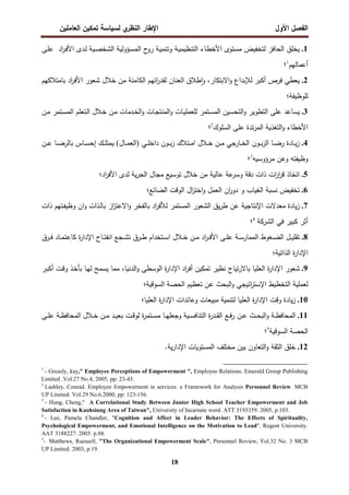 ‫اﻝﻔﺼل‬
‫اﻷول‬
‫ي‬
‫اﻝﻨظر‬ ‫اﻹطﺎر‬
‫اﻝﻌﺎﻤﻠﻴن‬ ‫ﺘﻤﻜﻴن‬ ‫ﻝﺴﻴﺎﺴﺔ‬
18
1
.
‫ـﻰ‬‫ﻠ‬‫ﻋ‬ ‫اد‬
‫ر‬‫ـ‬‫ﻓ‬‫اﻷ‬ ‫ـدى‬‫ﻝ‬ ‫ـﻴﺔ‬‫ﺼ‬‫اﻝﺸﺨ‬ ‫ـؤوﻝﻴﺔ‬‫ﺴ‬‫اﻝﻤ‬ ‫ح‬
‫رو‬ ‫ـﺔ‬‫ﻴ‬‫وﺘﻨﻤ‬ ‫ـﺔ‬‫ﻴ‬‫اﻝﺘﻨظﻴﻤ‬ ‫ـﺎء‬‫ط‬‫اﻷﺨ‬ ‫ﻤﺴﺘوى‬ ‫ﻝﺘﺨﻔﻴض‬ ‫اﻝﺤﺎﻓز‬ ‫ﻴﺨﻠق‬
‫أﻋﻤﺎﻝﻬم‬
1
‫؛‬
2
.
‫اﻻﺒﺘﻜﺎر‬‫و‬ ‫ﻝﻺﺒداع‬ ‫أﻜﺒر‬ ‫ﻓرص‬ ‫ﻴﻌطﻲ‬
،
‫ط‬ٕ‫ا‬‫و‬
‫ﺒﺎﻤﺘﻼﻜﻬم‬ ‫اد‬
‫ر‬‫اﻷﻓ‬ ‫ﺸﻌور‬ ‫ﺨﻼل‬ ‫ﻤن‬ ‫اﻝﻜﺎﻤﻨﺔ‬ ‫اﺘﻬم‬
‫ر‬‫ﻝﻘد‬ ‫اﻝﻌﻨﺎن‬ ‫ﻼق‬
‫ﻝﻠوظﻴﻔﺔ؛‬
3
.
‫ـن‬‫ﻤ‬ ‫ـﺘﻤر‬‫ﺴ‬‫اﻝﻤ‬ ‫ـﺘﻌﻠم‬‫ﻝ‬‫ا‬ ‫ـﻼل‬‫ﺨ‬ ‫ـن‬‫ﻤ‬ ‫ـدﻤﺎت‬‫ﺨ‬‫اﻝ‬‫و‬ ‫ـﺎت‬‫ﺠ‬‫اﻝﻤﻨﺘ‬‫و‬ ‫ـﺎت‬‫ﻴ‬‫ﻝﻠﻌﻤﻠ‬ ‫ـﺘﻤر‬‫ﺴ‬‫اﻝﻤ‬ ‫اﻝﺘﺤﺴﻴن‬‫و‬ ‫اﻝﺘطوﻴر‬ ‫ﻋﻠﻰ‬ ‫ﻴﺴﺎﻋد‬
‫اﻝﺴﻠوك‬ ‫ﻋﻠﻰ‬ ‫ﺘدة‬‫ر‬‫اﻝﻤ‬ ‫اﻝﺘﻐذﻴﺔ‬‫و‬ ‫اﻷﺨطﺎء‬
2
‫؛‬
4
.
‫ـﻲ‬‫ـ‬‫ـ‬‫ﻠ‬‫داﺨ‬ ‫ـون‬‫ـ‬‫ـ‬‫ﺒ‬‫ز‬ ‫ـﺘﻼك‬‫ـ‬‫ـ‬‫ﻤ‬‫ا‬ ‫ـﻼل‬‫ـ‬‫ـ‬‫ﺨ‬ ‫ـن‬‫ـ‬‫ـ‬‫ﻤ‬ ‫ـﺎرﺠﻲ‬‫ـ‬‫ـ‬‫ﺨ‬‫اﻝ‬ ‫ـون‬‫ـ‬‫ـ‬‫ﺒ‬‫ز‬‫اﻝ‬ ‫ـﺎ‬‫ـ‬‫ـ‬‫ﻀ‬‫ر‬ ‫ـﺎدة‬‫ـ‬‫ـ‬‫ﻴ‬‫ز‬
)
‫ـﺎل‬‫ـ‬‫ـ‬‫ﻤ‬‫اﻝﻌ‬
(
‫ﻴ‬
‫ـن‬‫ـ‬‫ـ‬‫ﻋ‬ ‫ـﺎ‬‫ـ‬‫ـ‬‫ﻀ‬‫ﺒﺎﻝر‬ ‫ـﺎس‬‫ـ‬‫ـ‬‫ﺴ‬‫إﺤ‬ ‫ـك‬‫ـ‬‫ـ‬‫ﻠ‬‫ﻤﺘ‬
‫ﻤرؤوﺴﻴﻪ‬ ‫وﻋن‬ ‫وظﻴﻔﺘﻪ‬
3
‫؛‬
5
.
‫ﻋﺎﻝ‬ ‫ﻋﺔ‬
‫وﺴر‬ ‫دﻗﺔ‬ ‫ذات‬ ‫ات‬
‫ر‬‫ا‬
‫ر‬‫ﻗ‬ ‫اﺘﺨﺎذ‬
‫ﻝد‬ ‫ﻴﺔ‬‫ر‬‫اﻝﺤ‬ ‫ﻤﺠﺎل‬ ‫ﺘوﺴﻴﻊ‬ ‫ﺨﻼل‬ ‫ﻤن‬ ‫ﻴﺔ‬
‫اد؛‬
‫ر‬‫اﻷﻓ‬ ‫ى‬
6
.
‫اﻝﻀﺎﺌﻊ؛‬ ‫اﻝوﻗت‬ ‫ال‬
‫ز‬‫اﺨﺘ‬‫و‬ ‫اﻝﻌﻤل‬ ‫ان‬
‫ر‬‫دو‬ ‫و‬ ‫اﻝﻐﻴﺎب‬ ‫ﻨﺴﺒﺔ‬ ‫ﺘﺨﻔﻴض‬
7
.
‫ا‬‫و‬ ‫ﺒﺎﻝﻔﺨر‬ ‫اد‬
‫ر‬‫ﻝﻸﻓ‬ ‫اﻝﻤﺴﺘﻤر‬ ‫اﻝﺸﻌور‬ ‫ﻴق‬‫ر‬‫ط‬ ‫ﻋن‬ ‫اﻹﻨﺘﺎﺠﻴﺔ‬ ‫ﻤﻌدﻻت‬ ‫ﻴﺎدة‬‫ز‬
‫ـﺘﻬ‬‫ﻔ‬‫وظﻴ‬ ‫ان‬‫و‬ ‫ـذات‬‫ﻝ‬‫ﺒﺎ‬ ‫از‬
‫ز‬‫ﻻﻋﺘ‬
‫ذات‬ ‫م‬
‫أ‬
‫اﻝ‬ ‫ﻓﻲ‬ ‫ﻜﺒﻴر‬ ‫ﺜر‬
‫ﺸرﻜﺔ‬
4
‫؛‬
8
.
‫ـرق‬‫ـ‬‫ـ‬‫ﻓ‬ ‫ـﺎد‬‫ـ‬‫ـ‬‫ﻤ‬‫ﻜﺎﻋﺘ‬ ‫ة‬
‫ر‬‫اﻹدا‬ ‫ـﺎح‬‫ـ‬‫ـ‬‫ﺘ‬‫اﻨﻔ‬ ‫ـﺠﻊ‬‫ـ‬‫ـ‬‫ﺸ‬‫ﺘ‬ ‫ـرق‬‫ـ‬‫ـ‬‫ط‬ ‫ـﺘﺨدام‬‫ـ‬‫ـ‬‫ﺴ‬‫ا‬ ‫ـﻼل‬‫ـ‬‫ـ‬‫ﺨ‬ ‫ـن‬‫ـ‬‫ـ‬‫ﻤ‬ ‫اد‬
‫ر‬‫ـ‬‫ـ‬‫ـ‬‫ﻓ‬‫اﻷ‬ ‫ـﻰ‬‫ـ‬‫ـ‬‫ﻠ‬‫ﻋ‬ ‫ـﺔ‬‫ـ‬‫ـ‬‫ﺴ‬‫اﻝﻤﻤﺎر‬ ‫ـﻐوط‬‫ـ‬‫ـ‬‫ﻀ‬‫اﻝ‬ ‫ـل‬‫ـ‬‫ـ‬‫ﻴ‬‫ﺘﻘﻠ‬
‫اﻝذاﺘﻴﺔ؛‬ ‫ة‬
‫ر‬‫اﻹدا‬
9
.
‫اﻝدﻨﻴﺎ‬‫و‬ ‫اﻝوﺴطﻰ‬ ‫ة‬
‫ر‬‫اﻹدا‬ ‫اد‬
‫ر‬‫أﻓ‬ ‫ﺘﻤﻜﻴن‬ ‫ﻨظﻴر‬ ‫ﺘﻴﺎح‬‫ر‬‫ﺒﺎﻻ‬ ‫اﻝﻌﻠﻴﺎ‬ ‫ة‬
‫ر‬‫اﻹدا‬ ‫ﺸﻌور‬
،
‫ـر‬‫ﺒ‬‫أﻜ‬ ‫ـت‬‫ﻗ‬‫و‬ ‫ـذ‬‫ﺨ‬‫ﺒﺄ‬ ‫ـﺎ‬‫ﻬ‬‫ﻝ‬ ‫ﻴﺴﻤﺢ‬ ‫ﻤﻤﺎ‬
‫اﺘﻴﺠﻲ‬
‫ر‬‫اﻹﺴﺘ‬ ‫اﻝﺘﺨطﻴط‬ ‫ﻝﻌﻤﻠﻴﺔ‬
‫اﻝﺴوﻗﻴﺔ؛‬ ‫اﻝﺤﺼﺔ‬ ‫ﺘﻌظﻴم‬ ‫ﻋن‬ ‫اﻝﺒﺤث‬‫و‬
10
.
‫اﻝﻌﻠﻴﺎ؛‬ ‫ة‬
‫ر‬‫اﻹدا‬ ‫وﻋﺎﺌدات‬ ‫ﻤﺒﻴﻌﺎت‬ ‫ﻝﺘﻨﻤﻴﺔ‬ ‫اﻝﻌﻠﻴﺎ‬ ‫ة‬
‫ر‬‫اﻹدا‬ ‫وﻗت‬ ‫ﻴﺎدة‬‫ز‬
11
.
‫ـﻰ‬‫ـ‬‫ـ‬‫ﻠ‬‫ﻋ‬ ‫ـﺔ‬‫ـ‬‫ظ‬‫اﻝﻤﺤﺎﻓ‬ ‫ـﻼل‬‫ـ‬‫ﺨ‬ ‫ـن‬‫ـ‬‫ﻤ‬ ‫ـد‬‫ـ‬‫ـ‬‫ﻴ‬‫ﺒﻌ‬ ‫ـت‬‫ـ‬‫ﻗ‬‫ﻝو‬ ‫ة‬
‫ر‬‫ـﺘﻤ‬‫ـ‬‫ﺴ‬‫ﻤ‬ ‫ـﺎ‬‫ـ‬‫ﻬ‬‫وﺠﻌﻠ‬ ‫ـﻴﺔ‬‫ـ‬‫ﺴ‬‫اﻝﺘﻨﺎﻓ‬ ‫ة‬
‫ر‬‫ـد‬‫ـ‬‫ـ‬‫ﻘ‬‫اﻝ‬ ‫ـﻊ‬‫ـ‬‫ﻓ‬‫ر‬ ‫ـن‬‫ـ‬‫ﻋ‬ ‫ـث‬‫ـ‬‫ﺤ‬‫اﻝﺒ‬‫و‬ ‫ـﺔ‬‫ـ‬‫ظ‬‫اﻝﻤﺤﺎﻓ‬
‫اﻝﺴوﻗﻴﺔ‬ ‫اﻝﺤﺼﺔ‬
5
‫؛‬
12
.
.‫ﻴﺔ‬‫ر‬‫اﻹدا‬ ‫اﻝﻤﺴﺘوﻴﺎت‬ ‫ﻤﺨﺘﻠف‬ ‫ﺒﻴن‬ ‫اﻝﺘﻌﺎون‬‫و‬ ‫اﻝﺜﻘﺔ‬ ‫ﺨﻠق‬
1
- Greasly, kay," Employee Perceptions of Empowerment ", Employee Relations. Emerald Group Publishing
Limited .Vol.27 No.4, 2005, pp: 23-45.
2
Lashley, Conrad. Employee Empowerment in services: a Framework for Analysis Personnel Review. MCB
UP Limited. Vol.29 No.6.2000, pp: 123-156.
3
- Hung, Cheng," A Correlational Study Between Junior High School Teacher Empowerment and Job
Satisfaction in Kaohsiung Area of Taiwan", University of Incarnate word. ATT 3193359. 2005, p.103.
4
- Lee, Pamela Chandler, "Cognition and Affect in Leader Behavior: The Effects of Spirituality,
Psychological Empowerment, and Emotional Intelligence on the Motivation to Lead". Regent University.
AAT 3188227. 2005. p.88.
5
- Matthews, Ruessell, "The Organizational Empowerment Scale", Personnel Review, Vol.32 No. 3 MCB
UP Limited. 2003, p.19.
 