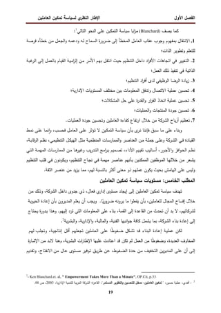 ‫اﻝﻔﺼل‬
‫اﻷول‬
‫ي‬
‫اﻝﻨظر‬ ‫اﻹطﺎر‬
‫اﻝﻌﺎﻤﻠﻴن‬ ‫ﺘﻤﻜﻴن‬ ‫ﻝﺴﻴﺎﺴﺔ‬
19
‫ﻴﺼف‬ ‫ﻜﻤﺎ‬
(Blanchard)
‫اﻴﺎ‬
‫ز‬‫ﻤ‬
‫ﺴﻴﺎﺴﺔ‬
‫اﻝﺘﺎﻝﻲ‬ ‫اﻝﻨﺤو‬ ‫ﻋﻠﻰ‬ ‫اﻝﺘﻤﻜﻴن‬
1
:
1
.
‫ـﺔ‬‫ﺼ‬‫ﻓر‬ ‫ـﺄﻩ‬‫ط‬‫ﺨ‬ ‫ـن‬‫ﻤ‬ ‫ـل‬‫ﻌ‬‫اﻝﺠ‬‫و‬ ‫ـﻪ‬‫ﻤ‬‫ودﻋ‬ ‫ـﻪ‬‫ﻝ‬ ‫ـﻤﺎح‬‫ﺴ‬‫اﻝ‬ ‫ة‬
‫ر‬‫ـرو‬‫ﻀ‬ ‫إﻝﻰ‬ ‫اﻝﻤﺨطﺄ‬ ‫اﻝﻌﺎﻤل‬ ‫ﻋﻘﺎب‬ ‫وﺠوب‬ ‫ﺒﻤﻔﻬوم‬ ‫اﻻﻨﺘﻘﺎل‬
‫اﻝذات؛‬ ‫وﺘطوﻴر‬ ‫ﻝﻠﺘﻌﻠم‬
2
.
‫ـﺔ‬‫ﺒ‬‫ﻏ‬
‫اﻝر‬ ‫ـﻰ‬‫ﻝ‬‫إ‬ ‫ـل‬‫ﻤ‬‫ﺒﺎﻝﻌ‬ ‫ـﺎم‬‫ﻴ‬‫اﻝﻘ‬ ‫ـﺔ‬‫ﻴ‬‫اﻤ‬
‫ز‬‫إﻝ‬ ‫ـن‬‫ﻤ‬ ‫ـر‬‫ﻤ‬‫اﻷ‬ ‫ـم‬‫ﻬ‬‫ﺒ‬ ‫ـل‬‫ﻘ‬‫اﻨﺘ‬ ‫ـث‬‫ﻴ‬‫ﺤ‬ ‫ـﻴم‬‫ظ‬‫اﻝﺘﻨ‬ ‫ـل‬‫ﺨ‬‫دا‬ ‫اد‬
‫ر‬‫اﻷﻓ‬ ‫اﺘﺠﺎﻫﺎت‬ ‫ﻓﻲ‬ ‫اﻝﺘﻐﻴﻴر‬
‫ا‬
‫اﻝﻌﻤل؛‬ ‫ذﻝك‬ ‫ﺘﻨﻔﻴذ‬ ‫ﻓﻲ‬ ‫ﻝذاﺘﻴﺔ‬
3
.
‫اﻝﺘﻨظﻴم؛‬ ‫اد‬
‫ر‬‫أﻓ‬ ‫ﻝدى‬ ‫اﻝوظﻴﻔﻲ‬ ‫اﻝرﻀﺎ‬ ‫ﻴﺎدة‬‫ز‬
4
.
‫ﻴﺔ؛‬‫ر‬‫اﻹدا‬ ‫اﻝﻤﺴﺘوﻴﺎت‬ ‫ﻤﺨﺘﻠف‬ ‫ﺒﻴن‬ ‫اﻝﻤﻌﻠوﻤﺎت‬ ‫وﺘدﻓق‬ ‫اﻻﺘﺼﺎل‬ ‫ﻋﻤﻠﻴﺔ‬ ‫ﺘﺤﺴﻴن‬
5
.
‫اﻝﻤﺸﻜﻼت؛‬ ‫ﺤل‬ ‫ﻋﻠﻰ‬ ‫ة‬
‫ر‬‫اﻝﻘد‬‫و‬ ‫ار‬
‫ر‬‫اﻝﻘ‬ ‫اﺘﺨﺎذ‬ ‫ﻋﻤﻠﻴﺔ‬ ‫ﺘﺤﺴﻴن‬
6
.
‫اﻝﻌﻤﻠﻴﺎت؛‬‫و‬ ‫اﻝﻤﻨﺘﺠﺎت‬ ‫ﺠودة‬ ‫ﺘﺤﺴﻴن‬
7
.
‫ﺒﺎح‬‫ر‬‫أ‬ ‫ﺘﻌظﻴم‬
‫اﻝﺸرﻜﺔ‬
‫ﺘﻔ‬‫ر‬‫ا‬ ‫ﺨﻼل‬ ‫ﻤن‬
.‫اﻝﻌﻤﻠﻴﺎت‬ ‫ﺠودة‬ ‫وﺘﺤﺴﻴن‬ ‫اﻝﻌﺎﻤﻠﻴن‬ ‫ﻜﻔﺎءة‬ ‫ﺎع‬
‫ﻓﺈﻨ‬ ‫ـﺒق‬‫ﺴ‬ ‫ـﺎ‬‫ﻤ‬ ‫ﻋﻠﻰ‬ ‫وﺒﻨﺎء‬
‫ـ‬‫ﻨ‬ ‫ـﺎ‬‫ﻨ‬
‫ـﺄن‬‫ﺒ‬ ‫ى‬
‫ر‬
‫ـﺔ‬‫ﺴ‬‫ﺴﻴﺎ‬
‫ـﻴن‬‫ﻜ‬‫اﻝﺘﻤ‬
‫ـ‬‫ﺘ‬ ‫ﻻ‬
‫ـط‬‫ﻤ‬‫ﻨ‬ ‫ـﻰ‬‫ﻠ‬‫ﻋ‬ ‫ـﺎ‬‫ﻤ‬‫ﻨ‬ ٕ‫ا‬‫و‬ ،‫ـب‬‫ﺴ‬‫ﻓﺤ‬ ‫ـل‬‫ﻤ‬‫اﻝﻌﺎ‬ ‫ـﻰ‬‫ﻠ‬‫ﻋ‬ ‫ؤﺜر‬
‫اﻝ‬ ‫ـﻲ‬‫ـ‬‫ﻓ‬ ‫ـﺎدة‬‫ـ‬‫ﻴ‬‫اﻝﻘ‬
‫ـرﻜﺔ‬‫ـ‬‫ﺸ‬
،‫ـﺔ‬‫ـ‬‫ﺒ‬‫ﻗﺎ‬‫ر‬‫اﻝ‬ ‫ـم‬‫ـ‬‫ظ‬‫ﻨ‬ ،‫ـﻲ‬‫ـ‬‫ﻤ‬‫اﻝﺘﻨظﻴ‬ ‫ـل‬‫ـ‬‫ﻜ‬‫اﻝﻬﻴ‬ ‫ـل‬‫ـ‬‫ﺜ‬‫ﻤ‬ ‫ـﺔ‬‫ـ‬‫ﻴ‬‫اﻝﻤﻨظﻤ‬ ‫ـﺎت‬‫ـ‬‫ﺴ‬‫اﻝﻤﻤﺎر‬‫و‬ ‫ـر‬‫ـ‬‫ﺼ‬‫اﻝﻌﻨﺎ‬ ‫ـن‬‫ـ‬‫ﻤ‬ ‫ـﺔ‬‫ـ‬‫ﻠ‬‫ﺠﻤ‬ ‫ـﻰ‬‫ـ‬‫ﻠ‬‫وﻋ‬
‫اﻷدا‬ ‫ـﻴم‬‫ـ‬‫ﻴ‬‫ﺘﻘ‬ ‫ـﺎﻝﻴب‬‫ـ‬‫ﺴ‬‫أ‬ ،‫ـور‬‫ـ‬‫ﺠ‬‫اﻷ‬‫و‬ ‫اﻓز‬‫و‬‫ـ‬‫ـ‬‫ﺤ‬‫اﻝ‬ ‫ـم‬‫ـ‬‫ظ‬‫ﻨ‬
‫ـﻲ‬‫ـ‬‫ﺘ‬‫اﻝ‬ ‫ـﺔ‬‫ـ‬‫ﻤ‬‫اﻝﻤﻬ‬ ‫ـﺎت‬‫ـ‬‫ﺴ‬‫اﻝﻤﻤﺎر‬ ‫ـن‬‫ـ‬‫ﻤ‬ ‫ـﺎ‬‫ـ‬‫ﻫ‬
‫وﻏﻴر‬ ‫ﻴب‬‫ر‬‫ـد‬‫ـ‬‫ﺘ‬‫اﻝ‬ ‫اﻤﺞ‬
‫ر‬‫ـ‬‫ـ‬‫ﺒ‬ ‫ـﻤﻴم‬‫ـ‬‫ﺼ‬‫ﺘ‬ ،‫ء‬
‫ـﻴم‬‫ـ‬‫ظ‬‫اﻝﺘﻨ‬ ‫ـب‬‫ـ‬‫ﻠ‬‫ﻗ‬ ‫ـﻲ‬‫ـ‬‫ﻓ‬ ‫ـون‬‫ﻨ‬‫وﻴﻜو‬ ،‫ـﻴم‬‫ـ‬‫ظ‬‫اﻝﺘﻨ‬ ‫ـﺎح‬‫ـ‬‫ﺠ‬‫ﻨ‬ ‫ـﻲ‬‫ـ‬‫ﻓ‬ ‫ـﺔ‬‫ﻤ‬‫ﻤﻬ‬ ‫ـر‬‫ـ‬‫ﺼ‬‫ﻋﻨﺎ‬ ‫ـﺄﻨﻬم‬‫ـ‬‫ﺒ‬ ‫ـﻴن‬‫ـ‬‫ﻨ‬‫اﻝﻤﻤﻜ‬ ‫ـوظﻔﻴن‬‫ﻤ‬‫اﻝ‬ ‫ـﺎ‬‫ـ‬‫ﻬ‬‫ﺨﻼﻝ‬ ‫ـن‬‫ـ‬‫ﻤ‬ ‫ـﻌر‬‫ﺸ‬‫ﻴ‬
.‫اﻝﺜﻘﺔ‬ ‫ﻋﻨﺼر‬ ‫ﻤن‬ ‫ﻴد‬‫ز‬‫ﻴ‬ ‫ﻤﻤﺎ‬ ،‫ﻝﻬم‬ ‫ﺒﺎﻝﻨﺴﺒﺔ‬ ‫أﻜﺜر‬ ‫ﻤﻌﻨﻰ‬ ‫ذو‬ ‫ﻋﻤﻠﻬم‬ ‫ﻴﻜون‬ ‫ﺒﺤﻴث‬ ‫اﻝﻬﺎﻤش‬ ‫ﻋﻠﻰ‬ ‫وﻝﻴس‬
‫ﻤﺴﺘوﻴﺎت‬ :‫اﻝﺨﺎﻤس‬ ‫اﻝﻤطﻠب‬
‫ﺴﻴﺎﺴﺔ‬
‫ﺘﻤﻜﻴن‬
‫اﻝﻌﺎﻤﻠﻴن‬
‫ﺘﻬدف‬
‫ﺴﻴﺎﺴﺔ‬
‫ﺘﻤﻜﻴن‬
‫اﻝﻌﺎﻤﻠﻴن‬
‫إﻝﻰ‬
‫إﻴﺠﺎد‬
‫ﻤﺴﺘوى‬
‫ي‬
‫إدار‬
،‫ﻓﻌﺎل‬
‫ذي‬
‫ﺠدوى‬
‫داﺨل‬
‫اﻝﺸرﻜﺔ‬
،
‫وذﻝك‬
‫ـن‬‫ﻤ‬
‫ﺨﻼل‬
‫إﻓﺴﺎح‬
‫اﻝﻤﺠﺎل‬
،‫ﻝﻠﻌﺎﻤﻠﻴن‬
‫ﺒﺄن‬
‫ا‬‫و‬‫ﻴﻔﻌﻠ‬
‫ﻤﺎ‬
‫ﻴروﻨﻪ‬
‫ﺎ‬ً
‫ﻴ‬‫ر‬‫ﻀرو‬
.
‫وﻴﺠب‬
‫أن‬
‫ﻴﻌﻠم‬
‫اﻝﻤدﻴرون‬
‫ﺒﺄ‬
‫ن‬
‫إﻋﺎدة‬
‫اﻝﺤﻴوﻴﺔ‬
‫ﻝ‬
‫ﺸرﻜﺎﺘﻬم‬
،
‫ﻻ‬
‫ﺒد‬
‫أن‬
‫ﺘﺤدث‬
‫ﻤن‬
‫اﻝﻘﺎﻋدة‬
‫إﻝﻰ‬
،‫اﻝﻘﻤﺔ‬
‫ﺒﻨﺎء‬
‫ﻋﻠﻰ‬
‫اﻝﻤﻌ‬
‫ﻠوﻤﺎت‬
‫اﻝﺘﻲ‬
‫ﺘرد‬
‫إﻝﻴﻬم‬
.
‫ـذا‬‫ﻫ‬‫و‬
‫ة‬
‫ر‬‫ـدو‬‫ﺒ‬
‫ـﺎج‬‫ﺘ‬‫ﻴﺤ‬
‫إﻝﻰ‬
‫إﻋﺎدة‬
‫ﺒﻨﺎء‬
‫اﻝﺸرﻜﺔ‬
،
‫ﺒﻤﺎ‬
‫ﻴﺸﻤل‬
‫ﻜﺎﻓﺔ‬
‫اﻨﺒﻬﺎ‬‫و‬‫ﺠ‬
،‫اﻝﻔﻨﻴﺔ‬
،‫اﻝﻤﺎﻝﻴﺔ‬‫و‬
،‫ﻴﺔ‬‫ر‬‫اﻹدا‬‫و‬
‫ﻴﺔ‬‫ر‬‫اﻝﺒﺸ‬‫و‬
2
.
‫ـن‬‫ﻜ‬‫ﻝ‬
‫ـﺔ‬‫ﻴ‬‫ﻋﻤﻠ‬
‫ـﺎدة‬‫ﻋ‬‫إ‬
‫ـﺎء‬‫ﻨ‬‫اﻝﺒ‬
‫ـد‬‫ﻗ‬
‫ـﻜل‬‫ﺸ‬‫ﺘ‬
‫ﺎ‬ً
‫ط‬‫ـﻐو‬‫ﻀ‬
‫ـﻰ‬‫ﻠ‬‫ﻋ‬
‫ـﺎﻤﻠﻴن‬‫ﻌ‬‫اﻝ‬
‫ـم‬‫ﻬ‬‫ﺘﺠﻌﻠ‬
‫ـل‬‫ﻗ‬‫أ‬
،‫ـﺔ‬‫ﻴ‬‫إﻨﺘﺎﺠ‬
‫ـب‬‫ﻠ‬‫وﺘﺠ‬
‫ـم‬‫ﻬ‬‫ﻝ‬
‫اﻝﻤﺨﺎوف‬
،‫اﻝﻌدﻴدة‬
‫ﺎ‬ً
‫ط‬‫وﻀﻐو‬
‫ﻤن‬
‫اﻝﻌﻤل‬
‫ﻝم‬
‫ﺘﻜن‬
‫ﻗد‬
‫اﻋﺘﺎدت‬
‫ﻋﻠﻴﻬﺎ‬
‫ات‬
‫ر‬‫اﻹطﺎ‬
،‫ﻴﺔ‬‫ر‬‫اﻝﺒﺸ‬
‫وﻫﻨﺎ‬
‫ـد‬‫ﺒ‬‫ﻻ‬
‫ـن‬‫ﻤ‬
‫ة‬
‫ر‬‫ـﺎ‬‫ﺸ‬‫اﻹ‬
‫ـﻰ‬‫ﻝ‬‫إ‬
‫أن‬
‫ـﻰ‬‫ﻠ‬‫ﻋ‬
‫ﻴن‬‫ر‬‫ـدﻴ‬‫ﻤ‬‫اﻝ‬
‫ـف‬‫ﻴ‬‫اﻝﺘﺨﻔ‬
‫ـن‬‫ﻤ‬
‫ـدة‬‫ﺤ‬
،‫ـﻐوط‬‫ﻀ‬‫اﻝ‬
‫ـن‬‫ﻋ‬
‫ـق‬‫ﻴ‬‫ر‬‫ط‬
‫ـوﻓﻴر‬‫ﺘ‬
‫ـﺘوى‬‫ﺴ‬‫ﻤ‬
‫ـﺎل‬‫ﻋ‬
‫ـن‬‫ﻤ‬
،‫ـﺎح‬‫ﺘ‬‫اﻻﻨﻔ‬
‫ـدﻴم‬‫ﻘ‬‫وﺘ‬
2
- Ken Blanchard.et. al, " Empowerment Takes More Than a Minute", OP.Cit, p.33
2
-
،‫ﺤﺴﻴن‬ ‫ﻋطﻴﺔ‬ ،‫أﻓﻨدي‬
‫ﻤ‬ :‫اﻝﻌﺎﻤﻠﻴن‬ ‫ﺘﻤﻜﻴن‬ "
‫اﻝﻤﺴﺘﻤر‬ ‫اﻝﺘطوﻴر‬‫و‬ ‫ﻝﻠﺘﺤﺴﻴن‬ ‫دﺨل‬
:‫ة‬
‫ر‬‫اﻝﻘﺎﻫ‬ ،"
‫اﻝﺸرﻜﺔ‬
،‫ﻴﺔ‬‫ر‬‫اﻹدا‬ ‫ﻝﻠﺘﻨﻤﻴﺔ‬ ‫ﺒﻴﺔ‬‫ر‬‫اﻝﻌ‬
2003
‫ص‬ ،
44
.
 