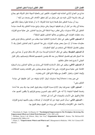 ‫اﻝﻔﺼل‬
‫اﻷول‬
‫ي‬
‫اﻝﻨظر‬ ‫اﻹطﺎر‬
‫اﻝﻌﺎﻤﻠﻴن‬ ‫ﺘﻤﻜﻴن‬ ‫ﻝﺴﻴﺎﺴﺔ‬
20
‫ﻨﻤﺎذج‬
‫ﻤن‬
‫اﻝﻨﺠﺎح‬
‫ي‬
‫اﻹدار‬
‫اﻝﻤﺸﺎﺒﻪ‬
‫ﻝﻬذﻩ‬
‫ات‬
‫ر‬‫اﻝﺘﻐﻴﻴ‬
.
‫ﻓﺎﻝﺘﻐﻴﻴر‬
‫ﻝﻴس‬
‫ﺒﺎﻝﻌﻤﻠﻴﺔ‬
‫اﻝﺴﻬﻠﺔ‬
‫داﺨل‬
‫اﻝﺸرﻜﺔ‬
،
‫ﻓﻬو‬
‫ﻴﺤﺘﺎج‬
‫إﻝﻰ‬
‫وﻗت‬
‫ﺒﺎﻝدرﺠﺔ‬
،‫اﻷوﻝﻰ‬
‫ﻜوﻨﻪ‬
‫ﻴﺘم‬
‫ﻋﻠﻰ‬
‫اﺤل‬
‫ر‬‫ﻤ‬
‫ﻤن‬
‫أﺠل‬
‫ﺘﺤﻘﻴق‬
‫اﻷﻫداف‬
‫اﻝﺘﻲ‬
‫وﻀﻌت‬
‫ﻤن‬
‫أﺠﻠﻪ‬
.1
‫وﺒﻤﺎ‬
‫أن‬
‫ﺴﻴﺎﺴﺔ‬
‫اﻝﺘﻤﻜﻴن‬
‫ﺘ‬
‫ﻤﺜل‬
‫ﻓﻠﺴﻔﺔ‬
‫ﻴﺔ‬‫ر‬‫إدا‬
‫ﻫﺎﻤﺔ‬
‫ﻝﻠﺸرﻜﺔ‬
،
‫ﻻ‬
‫ﺒد‬
‫أن‬
‫ﺘﺘﺒﻨﺎﻫﺎ‬
،‫ﺎ‬ً
‫وﻋﻤﻠﻴ‬ ‫ﺎ‬ً
‫ﻴ‬‫ر‬‫ﻨظ‬
‫ﻝذﻝك‬
‫ﻓﻬﻲ‬
‫ﺒﺤﺎﺠﺔ‬
‫إﻝﻰ‬
‫وﻗت‬
‫ﻤن‬
‫ـل‬‫ﺠ‬‫أ‬
‫أن‬
‫ـﺘم‬‫ﻴ‬
‫ـ‬‫ﻬ‬‫ﺘطﺒﻴﻘ‬
‫ﺎ‬
‫ﺎ‬ً
‫ﻴﺠﻴ‬‫ر‬‫ـد‬‫ﺘ‬
‫ـﻰ‬‫ﻠ‬‫وﻋ‬
‫ـل‬‫ﺤ‬‫ا‬
‫ر‬‫ﻤ‬
‫اﻤﺞ‬
‫ر‬‫ـ‬‫ﺒ‬
‫ـﺔ‬‫ﺴ‬‫ﺴﻴﺎ‬
ُ‫ﻗ‬ ‫ـد‬‫ﻗ‬‫و‬ ‫ـﻴن‬‫ﻜ‬‫اﻝﺘﻤ‬
‫ـﻤ‬‫ﺴ‬
‫ت‬
‫ـﺔ‬‫ﺴ‬‫ﺴﻴﺎ‬
‫اﻝﺘﻤﻜﻴن‬
‫ات‬
‫ر‬‫ا‬
‫ر‬‫ـ‬‫ﻘ‬‫اﻝ‬ ‫ﺼﻨﻊ‬ ‫ﻋﻤﻠﻴﺔ‬ ‫ﻋﻠﻰ‬ ‫اﻝﻌﺎﻤﻠون‬ ‫ﻴﻤﺎرﺴﻬﺎ‬ ‫اﻝﺘﻲ‬ ‫اﻝﺴﻠطﺔ‬ ‫درﺠﺔ‬ ‫ﺘﻌﻜس‬ ‫اﻝﺘﻲ‬‫و‬ ،‫ﻤﺴﺘوﻴﺎت‬ ‫ﺜﻼﺜﺔ‬ ‫إﻝﻰ‬
‫اﻝﺴﻠطﺔ‬ ‫ﺘطﺒﻴق‬ ‫اﻝﻌﺎﻤﻠون‬ ‫ﺨﻼﻝﻬﺎ‬ ‫ﻤن‬ ‫ﻴﺴﺘطﻴﻊ‬ ‫اﻝﺘﻲ‬ ‫ات‬
‫ر‬‫ا‬
‫ر‬‫اﻝﻘ‬ ‫ات‬‫و‬‫ﺨط‬ ‫وﻋدد‬
2
:
1
.
:‫ـﻰ‬‫ـ‬‫اﻷدﻨ‬ ‫ـﺘوى‬‫ـ‬‫اﻝﻤﺴ‬
‫ـدﻴم‬‫ـ‬‫ﻘ‬‫ﺘ‬ ‫ـردي‬‫ـ‬‫ﻓ‬ ‫ـﻜل‬‫ـ‬‫ﺸ‬‫وﺒ‬ ‫ـﺎﻤﻠﻴن‬‫ـ‬‫ﻌ‬‫اﻝ‬ ‫ـن‬‫ـ‬‫ﻤ‬ ‫ـب‬‫ـ‬‫ﻠ‬‫ﻴط‬ ‫ـث‬‫ـ‬‫ﻴ‬‫ﺤ‬ ‫ـﺔ‬‫ـ‬‫ﻴ‬‫اﻻﻨﺘﻘﺎﺌ‬ ‫ة‬
‫ر‬‫ـﺎ‬‫ـ‬‫ﺸ‬‫اﻻﺴﺘ‬ ‫ـﻜل‬‫ـ‬‫ﺸ‬ ‫ـﻲ‬‫ـ‬‫ﻓ‬ ‫ـر‬‫ـ‬‫ﻬ‬‫ﻴظ‬
‫أ‬ ‫ﻤﺤددة‬ ‫ﻤﻌﻠوﻤﺎت‬
‫ﻻ‬ ‫ـد‬‫ﻗ‬‫و‬ ‫ـول‬‫ﻠ‬‫اﻝﺤ‬ ‫ـﺎﻤﻠون‬‫ﻌ‬‫اﻝ‬ ‫ـدم‬‫ﻘ‬‫ﻴ‬ ‫ﻻ‬ ‫ـﺘوى‬‫ﺴ‬‫اﻝﻤ‬ ‫ـذا‬‫ﻫ‬ ‫ـﻲ‬‫ﻓ‬‫و‬ .‫ات‬
‫ر‬‫ا‬
‫ر‬‫ـ‬‫ﻘ‬‫اﻝ‬ ‫ـب‬‫ﻨ‬‫ا‬‫و‬‫ﺠ‬ ‫ـض‬‫ﻌ‬‫ﺒ‬ ‫ﺤول‬ ‫اء‬
‫ر‬‫آ‬ ‫و‬
.‫اﻝﻤﻌﻠوﻤﺎت‬ ‫أﺠﻠﻬﺎ‬ ‫ﻤن‬ ‫ﺘﺴﺘﺨدم‬ ‫اﻝﺘﻲ‬ ‫اﻝﻤﺸﻜﻠﺔ‬ ‫ﺘﻔﺎﺼﻴل‬ ‫ﻓون‬‫ر‬‫ﻴﻌ‬
2
.
:‫اﻝﻤﺘوﺴط‬ ‫اﻝﻤﺴﺘوى‬
‫ـﻲ‬‫ﻓ‬‫و‬ ،‫ـﺎﻋﻲ‬‫ﻤ‬‫ﺠ‬ ‫أو‬ ‫ﻓردي‬ ‫ﺒﺸﻜل‬ ‫ذﻝك‬ ‫ﻜﺎن‬ ‫اء‬‫و‬‫ﺴ‬ ‫اﻝﻤوﺴﻌﺔ‬ ‫ة‬
‫ر‬‫اﻻﺴﺘﺸﺎ‬ ‫ﺸﻜل‬ ‫ﻓﻲ‬ ‫وﻴظﻬر‬
‫وﻤن‬ ‫اﻝﻤﺸﻜﻠﺔ‬ ‫ﺘﻔﺎﺼﻴل‬ ‫ﻝﻬم‬ ‫ﺘﻘدم‬ ‫اﻝﺴﻴﺎق‬ ‫ﻫذا‬
‫ار‬
‫ر‬‫ـ‬‫ﻘ‬‫اﻝ‬ ‫ـن‬‫ﻜ‬‫وﻝ‬ ،‫ـﻴﺎﺘﻬم‬‫ﺼ‬‫وﺘو‬ ‫ـﻜﻠﺔ‬‫ﺸ‬‫ﻝﻠﻤ‬ ‫ـﻬم‬‫ﺼ‬‫ﺘﺸﺨﻴ‬ ‫ـدﻤون‬‫ﻘ‬‫ﻴ‬ ‫ذﻝك‬ ‫ﺒﻌد‬
.‫ﺴﻠطﺘﻬم‬ ‫ﻨطﺎق‬ ‫ﺘﺤت‬ ‫ج‬
‫ﻴﻨدر‬ ‫ﻻ‬ ‫اﻝﻨﻬﺎﺌﻲ‬
3
.
‫ـﻰ‬‫ـ‬‫اﻷﻋﻠ‬ ‫ـﺘوى‬‫ـ‬‫اﻝﻤﺴ‬
‫ة‬
‫ر‬‫ـﻴط‬‫ـ‬‫ﺴ‬‫اﻝ‬ ‫ـﺎم‬‫ـ‬‫ﻤ‬‫ز‬ ‫ـﺎﻤﻠون‬‫ـ‬‫ﻌ‬‫اﻝ‬ ‫ـﺎ‬‫ـ‬‫ﻬ‬‫ﺨﻼﻝ‬ ‫ـن‬‫ـ‬‫ﻤ‬ ‫ـﻠم‬‫ـ‬‫ﺴ‬‫ﻴﺘ‬ ‫ـﻲ‬‫ـ‬‫ﺘ‬‫اﻝ‬ ‫ـﺔ‬‫ـ‬‫ﻠ‬‫اﻝﻜﺎﻤ‬ ‫ة‬
‫ر‬‫ـﺎ‬‫ـ‬‫ﺸ‬‫اﻻﺴﺘ‬ ‫ـﻜل‬‫ـ‬‫ﺸ‬ ‫ـﻲ‬‫ـ‬‫ﻓ‬ ‫ـر‬‫ـ‬‫ﻬ‬‫وﻴظ‬ :
‫ـد‬‫ـ‬‫ﻴ‬‫وﺘﺤد‬ ‫ـﺎف‬‫ـ‬‫ﺸ‬‫اﻜﺘ‬ ‫ـﻰ‬‫ـ‬‫ﻠ‬‫ﻋ‬ ‫ـون‬‫ـ‬‫ﻠ‬‫ﻴﻌﻤ‬ ‫ـدﻫم‬‫ـ‬‫ﺠ‬‫ﻨ‬ ‫ـﻴﺎق‬‫ـ‬‫ﺴ‬‫اﻝ‬ ‫ـذا‬‫ـ‬‫ﻫ‬ ‫ـﻲ‬‫ـ‬‫ﻓ‬‫و‬ .‫ات‬
‫ر‬‫ا‬
‫ر‬‫ـ‬‫ـ‬‫ﻘ‬‫اﻝ‬ ‫ـﻨﻊ‬‫ـ‬‫ﺼ‬ ‫ـﺔ‬‫ـ‬‫ﻴ‬‫ﻋﻤﻠ‬ ‫ـﻰ‬‫ـ‬‫ﻠ‬‫ﻋ‬ ‫ـﺔ‬‫ـ‬‫ﻠ‬‫اﻝﻜﺎﻤ‬
،‫ـﻜﻼت‬‫ـ‬‫ﺸ‬‫اﻝﻤ‬
.‫ﻴﺘﺨذوﻨﻪ‬ ‫اﻝذي‬ ‫ار‬
‫ر‬‫اﻝﻘ‬ ‫ﻨﺘﺎﺌﺞ‬ ‫اﻗﺒﺔ‬
‫ر‬‫ﻤ‬ ‫ﻤﻊ‬ ‫اﻷﻓﻀل‬ ‫اﺨﺘﻴﺎر‬‫و‬ ،‫اﻝﺤﻠول‬ ‫ﻹﻴﺠﺎد‬
‫و‬
‫ـدد‬‫ﺤ‬‫ﻴ‬ ‫ـﻴن‬‫ﺤ‬ ‫ـﻲ‬‫ﻓ‬
)
(Pastor
‫ـﺔ‬‫ﻌ‬‫ﺒ‬‫ر‬‫أ‬
‫ـﺘوﻴﺎت‬‫ﺴ‬‫ﻤ‬
‫ـل‬‫ﺠ‬‫ﻝر‬
‫ة‬
‫ر‬‫اﻹدا‬
‫ـن‬‫ﻤ‬ ،‫ـﻪ‬‫ﻘ‬‫ﻴ‬‫ر‬‫وﻓ‬
‫ـل‬‫ﺠ‬‫أ‬
‫ـﺎ‬‫ﻬ‬‫ﺘطﺒﻴﻘ‬
‫ـﻲ‬‫ﻓ‬
‫ـﺔ‬‫ﺴ‬‫ﺴﻴﺎ‬
‫اﻝﺘﻤﻜﻴن‬
‫وﻫﻲ‬
3
:
-
‫اﻝﻤﺴﺘوى‬
‫اﻷول‬
:
‫ـﻊ‬‫ﻀ‬‫ﻴ‬
‫ـﻪ‬‫ﻴ‬‫ﻓ‬
‫ـل‬‫ﺠ‬‫ر‬
‫ة‬
‫ر‬‫اﻹدا‬
‫ـودة‬‫ﺴ‬‫ﻤ‬
‫ات‬
‫ر‬‫ا‬
‫ر‬‫ـ‬‫ﻘ‬‫اﻝ‬
‫ـم‬‫ﻠ‬‫وﻴﻌ‬
‫ـق‬‫ﻴ‬‫ر‬‫ﻓ‬
‫ـل‬‫ﻤ‬‫اﻝﻌ‬
،‫ـﺎ‬‫ﻬ‬‫ﺒ‬
‫ـد‬‫ﻗ‬‫و‬
‫ـدو‬‫ﺒ‬‫ﻴ‬
‫ـذا‬‫ﻫ‬
‫ـﺎ‬ً
‫أﺴﺎﺴ‬
‫ﺎ‬ً
‫ـﺤ‬‫ﻀ‬‫ا‬‫و‬
‫ـﺔ‬‫ﻴ‬‫ﻝﻠﻌﻤﻠ‬
،‫ـﻠﻴﻤﺔ‬‫ﺴ‬‫اﻝ‬
‫إﻻ‬
‫ـﻪ‬‫ﻨ‬‫أ‬
‫ـﻰ‬‫ﻠ‬‫ﻋ‬
‫ـب‬‫ﻠ‬‫اﻷﻏ‬
‫ـوم‬‫ﻘ‬‫ﻴ‬
‫ـدﻴرون‬‫ﻤ‬‫اﻝ‬
‫ـﻊ‬‫ﻀ‬‫ﺒو‬
‫اﺘﻬم‬
‫ر‬‫ا‬
‫ر‬‫ـ‬‫ﻗ‬
‫ﻻ‬
‫و‬
‫ـون‬‫ﻔ‬‫ﻴﻜﻠ‬
‫ـﻬم‬‫ﺴ‬‫أﻨﻔ‬
‫ـﺎء‬‫ﻨ‬‫ﻋ‬
‫إطﻼع‬
‫ﻴق‬‫ر‬‫اﻝﻔ‬
‫ﻋﻠﻰ‬
‫اﻷﺴﺒﺎب‬
‫اﻝﻤوﺠﺒﺎت‬‫و‬
‫اﻝﺘﻲ‬
‫أدت‬
‫إﻝﻰ‬
‫اﺘﺨﺎذﻫﺎ‬
.
-
‫اﻝﻤﺴـﺘوى‬
‫اﻝﺜـﺎﻨﻲ‬
:
‫ـﺄل‬‫ﺴ‬‫ﻴ‬
‫ـدﻴر‬‫ﻤ‬‫اﻝ‬
‫ـﻪ‬‫ﻘ‬‫ﻴ‬‫ر‬‫ﻓ‬
‫ـن‬‫ﻋ‬
‫ـﺔ‬‫ﻴ‬‫أ‬
‫ـﺎت‬‫ﺤ‬‫ا‬
‫ر‬‫اﻗﺘ‬
‫أو‬
،‫ـﺎﻓﺎت‬‫ﻀ‬‫إ‬
‫ـوم‬‫ﻘ‬‫وﻴ‬
‫ـد‬‫ﻴ‬‫ﺒﺎﻝﺘﻤﻬ‬
‫ـﻊ‬‫ﻀ‬‫ﻝو‬
‫ات‬
‫ر‬‫ا‬
‫ر‬‫ـ‬‫ﻘ‬‫اﻝ‬
‫ﺒﺎﻻﻋﺘﻤﺎد‬
‫ﻋﻠﻰ‬
‫اﺤﺎت‬
‫ر‬‫اﻻﻗﺘ‬
،‫اﻹﻀﺎﻓﺎت‬‫و‬
‫اﻝﺘﻲ‬
‫وردت‬
‫ﻤن‬
،‫ﻴق‬‫ر‬‫اﻝﻔ‬
‫وﻴﻌﻠم‬
‫ﻴق‬‫ر‬‫اﻝﻔ‬
‫ﺒﻬﺎ‬
.
1
- Dewettinck, K. Singh, J. & Buyens, D, " Psychological Empowerment in The Workplace: Reviewing The
Empowerment Effects on Critical Work Outcomes", USA. 2003. p.88.
2
- McShane, Steven L.& Gilinow, Mary Ann Von," Organization Behavior", Boston, The McGraw-Hill
Companies,INC.2000.p.143.
3
- Pastor, J., " Empowerment: What is and What is not", Management in Medicine. 1996, Vol 13,Issue 6.PP:
405-421.
 