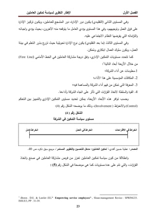‫اﻝﻔﺼل‬
‫اﻷول‬
‫ي‬
‫اﻝﻨظر‬ ‫اﻹطﺎر‬
‫اﻝﻌﺎﻤﻠﻴن‬ ‫ﺘﻤﻜﻴن‬ ‫ﻝﺴﻴﺎﺴﺔ‬
23
‫ـﺎﻨﻲ‬‫ـ‬‫ﺜ‬‫اﻝ‬ ‫ـﺘوى‬‫ـ‬‫ﺴ‬‫اﻝﻤ‬ ‫ـﻲ‬‫ـ‬‫ﻓ‬‫و‬
)
‫ـدي‬‫ـ‬‫ﻴ‬‫اﻝﺘﻘﻠ‬
(
‫ة‬
‫ر‬‫اﻹدا‬ ‫ـز‬‫ـ‬‫ﻴ‬‫ﺘرﻜ‬ ‫ـون‬‫ـ‬‫ﻜ‬‫وﻴ‬ ،‫ـﺎﻤﻠﻴن‬‫ـ‬‫ﻌ‬‫ﻝﻠ‬ ‫ـﺠﻊ‬‫ـ‬‫ﺸ‬‫اﻝﻤ‬ ‫دور‬ ،‫ة‬
‫ر‬‫اﻹدا‬ ‫دور‬ ‫ـون‬‫ـ‬‫ﻜ‬‫ﻴ‬
‫ـﻪ‬‫ﺘ‬‫اﺠﺒﺎ‬‫و‬ ‫ﻴؤدي‬ ‫ﺒﺤﻴث‬ ،‫اﻵﺨرون‬ ‫ﻤﻨﻪ‬ ‫ﻴﺘوﻗﻌﻪ‬ ‫ﻤﺎ‬ ‫اﻝﻌﺎﻤل‬ ‫ﻴؤدي‬ ‫اﻝﻤﺴﺘوى‬ ‫ﻫذا‬ ‫وﻓﻲ‬ ،‫وﺘوﺠﻴﻬﻬم‬ ‫اﻝﻌﻤل‬ ‫ﻓرق‬ ‫ﻋﻠﻰ‬
‫اﻻﺠﺘﻤﺎ‬ ‫اﻝﻨظﺎم‬ ‫ﻴﻔرﻀﻬﺎ‬ ‫اﻝﺘﻲ‬ ‫اﻤﺎﺘﻪ‬
‫ز‬‫اﻝﺘ‬‫و‬
.‫ﻋﻠﻴﻪ‬ ‫ﻋﻲ‬
‫اﻝﺜﺎﻝث‬ ‫اﻝﻤﺴﺘوى‬ ‫وﻓﻲ‬
)
‫اﻝﺘﻘﻠﻴدي‬ ‫ﺒﻌد‬ ‫ﻤﺎ‬
(
‫ـﺔ‬‫ﺌ‬‫ﺒﻴ‬ ‫ـﻲ‬‫ﻓ‬ ‫ـﺘﻌﻠم‬‫ﻝ‬‫ا‬ ‫ـذور‬‫ﺒ‬ ‫ع‬
‫ـزر‬‫ﺘ‬ ‫ـث‬‫ﻴ‬‫ﺤ‬ ‫ـﺔ‬‫ﻴ‬‫ﺘﺤوﻴﻠ‬ ‫ة‬
‫ر‬‫اﻹدا‬ ‫ع‬
‫ﻨو‬ ‫ﻴﻜون‬
.‫ﻜن‬َ
‫ﻤ‬ُ
‫وﻤ‬ ‫ي‬
‫اﺒﺘﻜﺎر‬ ‫اﻝﻌﻤﺎل‬ ‫ﺴﻠوك‬ ‫وﻴﻜون‬ ،‫اﻝﻌﻤل‬
‫ـﺎ‬‫ﻤ‬‫ﻜ‬
‫ﺘﺘ‬
‫ـﺎﻤﻲ‬‫ـ‬‫ﻤ‬‫اﻷ‬ ‫ـط‬‫ﺨ‬‫اﻝ‬ ‫ـﻲ‬‫ـ‬‫ﻓ‬ ‫ـﺎﻤﻠﻴن‬‫ـ‬‫ﻌ‬‫اﻝ‬ ‫ـﺎرﻜﺔ‬‫ﺸ‬‫ﻤ‬ ‫ـﺔ‬‫ـ‬‫ﺠ‬‫در‬ ‫ـق‬‫ﻓ‬‫و‬ ،‫ي‬
‫اﻹدار‬ ‫ـﻴن‬‫ـ‬‫ﻜ‬‫اﻝﺘﻤ‬ ‫ـﺘوﻴﺎت‬‫ﺴ‬‫ﻤ‬ ‫ـدد‬‫ـ‬‫ﺤ‬
(First Line)
‫أﺒﻌﺎ‬ ‫ﺒﻌﺔ‬‫ر‬‫اﻷ‬ ‫ﺨﻼل‬ ‫ﻤن‬
‫اﻝﺘﺎﻝﻴﺔ‬ ‫د‬
1
:
1
‫ﻤﻌﻠوﻤﺎت‬.
‫ﻋن‬
‫أداء‬
‫اﻝﺸرﻜﺔ‬
‫؛‬
2
.
‫اﻝﻤﻜﺎﻓﺂت‬
‫اﻝﻤؤﺴﺴﻴﺔ‬
‫ﻋﻠﻰ‬
‫ﻫذا‬
‫اﻷداء؛‬
3
.
‫ﻓﺔ‬‫ر‬‫اﻝﻤﻌ‬
‫اﻝﺘﻲ‬
‫ﺘﻤﻜن‬
‫ﻤن‬
‫ﻓﻬم‬
‫أداء‬
‫اﻝﺸرﻜﺔ‬
‫اﻝﻤﺴﺎﻫﻤﺔ‬‫و‬
‫ﻓﻴﻪ؛‬
4
‫اﺘﺠﺎﻩ‬ ‫ﻋﻠﻰ‬ ‫ﺘﺄﺜر‬ ‫اﻝﺘﻲ‬ ‫ات‬
‫ر‬‫ا‬
‫ر‬‫اﻝﻘ‬ ‫ﻻﺘﺨﺎذ‬ ‫اﻝﺴﻠطﺔ‬‫و‬ ‫اﻝﻘوة‬ .
‫اﻝﺸرﻜﺔ‬
.‫أداءﻫﺎ‬‫و‬
‫ـب‬‫ﺴ‬‫وﺤ‬
‫اﻓر‬‫و‬‫ـ‬‫ﺘ‬
‫ـذﻩ‬‫ﻫ‬
‫اﻷ‬
‫ـﺎد‬‫ﻌ‬‫ﺒ‬
،‫ـﺔ‬‫ﻌ‬‫ﺒ‬‫ر‬‫اﻷ‬
‫ـن‬‫ﻜ‬‫ﻴﻤ‬
‫ـد‬‫ﻴ‬‫ﺘﺤد‬
‫ـﺘوى‬‫ﺴ‬‫ﻤ‬
‫ـﻴن‬‫ﻜ‬‫اﻝﺘﻤ‬
‫ـﻴن‬‫ﺒ‬ ‫ـز‬‫ﻴ‬‫اﻝﺘﻤﻴ‬‫و‬ ‫ي‬
‫اﻹدار‬
‫ـﺘﺤﻜم‬‫ﻝ‬‫ا‬
(Control)
‫اط‬
‫ر‬‫اﻻﻨﺨ‬‫و‬
)
(Involvement
‫اﻝﺸﻜل‬ ‫ﻴوﻀﺤﻪ‬ ‫ﻤﺎ‬ ‫وذﻝك‬ ،
‫ﻗم‬‫ر‬
(4)
:
‫اﻝﺸﻜل‬
‫رﻗم‬
)
4
(
‫ﻤﺴﺘوى‬
‫ﺴﻴﺎﺴﺔ‬
‫ﻓﻲ‬ ‫اﻝﺘﻤﻜﻴن‬
‫اﻝﺸرﻜﺔ‬
‫اﻝﻤﺼدر‬
:‫اﻝﻤﺼدر‬
‫أﻓﻨدي‬ ‫ﺤﺴﻴن‬ ‫ﻋطﻴﺔ‬
"،
‫ﺘﻤﻜﻴن‬
:‫اﻝﻌﺎﻤﻠﻴن‬
‫ﻤدﺨل‬
‫ﻝﻠﺘﺤﺴﻴن‬
‫اﻝﺘطوﻴر‬‫و‬
‫اﻝﻤﺴﺘﻤر‬
،"
‫ص‬ ،‫ﻩ‬
‫ر‬‫ذﻜ‬ ‫ﺴﺒق‬ ‫ﻤرﺠﻊ‬
40
.
‫ـن‬‫ﻤ‬ ‫ـﺎ‬‫ﻗ‬‫اﻨطﻼ‬‫و‬
‫ـون‬‫ﻜ‬
‫ـﺎﻤﻠﻴن‬‫ﻌ‬‫اﻝ‬ ‫ـﻴن‬‫ﻜ‬‫ﺘﻤ‬ ‫ـﺔ‬‫ﺴ‬‫ﺴﻴﺎ‬
‫ﺘ‬
‫ـرص‬‫ﻓ‬ ‫ـن‬‫ﻤ‬ ‫ـزز‬‫ﻌ‬
‫ـﺎﻤﻠﻴن‬‫ﻌ‬‫اﻝ‬ ‫ـﺎرﻜﺔ‬‫ﺸ‬‫ﻤ‬
‫ـﻲ‬‫ﻓ‬
‫ـﻨﻊ‬‫ﺼ‬
‫ـﺎذ‬‫ﺨ‬‫اﺘ‬‫و‬
،‫ات‬
‫ر‬‫ا‬
‫ر‬‫اﻝﻘ‬
‫ﻋﻠﻰ‬ ‫ﺘﺘم‬ ‫اﻝﺘﻲ‬‫و‬
‫ﻋدة‬
‫ﻤوﻀﺤﺔ‬ ‫ﻫﻲ‬ ‫ﻜﻤﺎ‬ ‫ﻤﺴﺘوﻴﺎت‬
‫ﻓﻲ‬
‫ﻗم‬‫ر‬ ‫اﻝﺸﻜل‬
)
5
: (
1
-Bown . D.E. & Lawler :EE." Empowring service employees" , Sloan management Reviez : SPRING33.
ISSUE3, PP . 31-39.
‫ت‬JK‫ا‬MNOP‫ا‬ QR ‫اط‬MTU‫ا‬
VWXY‫ا‬ QR ‫اط‬MTU‫ا‬
VZJ[ ‫اط‬MTU‫ا‬
 