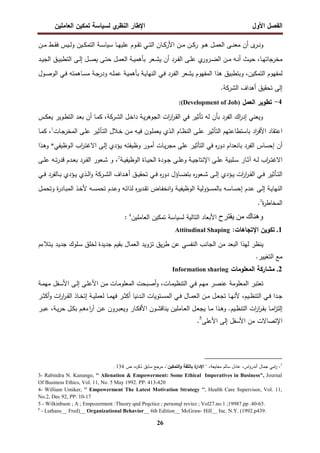 ‫اﻝﻔﺼل‬
‫اﻷول‬
‫ي‬
‫اﻝﻨظر‬ ‫اﻹطﺎر‬
‫اﻝﻌﺎﻤﻠﻴن‬ ‫ﺘﻤﻜﻴن‬ ‫ﻝﺴﻴﺎﺴﺔ‬
26
‫ى‬
‫ـر‬‫ـ‬‫ـ‬‫ﻨ‬‫و‬
‫ـ‬‫ـ‬‫ـ‬‫ﻨ‬‫ﻤﻌ‬ ‫أن‬
‫ﺘ‬ ‫ـﻲ‬‫ـ‬‫ـ‬‫ﺘ‬‫اﻝ‬ ‫ـﺎن‬‫ـ‬‫ـ‬‫ﻜ‬‫اﻷر‬ ‫ـن‬‫ـ‬‫ـ‬‫ﻤ‬ ‫ـن‬‫ـ‬‫ـ‬‫ﻜ‬‫ر‬ ‫ـو‬‫ـ‬‫ـ‬‫ﻫ‬ ‫ـل‬‫ـ‬‫ـ‬‫ﻤ‬‫اﻝﻌ‬ ‫ﻰ‬
‫ـﺎ‬‫ـ‬‫ـ‬‫ﻬ‬‫ﻋﻠﻴ‬ ‫ـوم‬‫ـ‬‫ـ‬‫ﻘ‬
‫ـﺔ‬‫ـ‬‫ـ‬‫ﺴ‬‫ﺴﻴﺎ‬
‫ـن‬‫ـ‬‫ـ‬‫ﻤ‬ ‫ـط‬‫ـ‬‫ـ‬‫ﻘ‬‫ﻓ‬ ‫ـﻴس‬‫ـ‬‫ـ‬‫ﻝ‬‫و‬ ‫ـﻴن‬‫ـ‬‫ـ‬‫ﻜ‬‫اﻝﺘﻤ‬
‫ﻤﺨرﺠﺎﺘ‬
‫ـﺎ‬‫ـ‬‫ﻬ‬
،
‫ـد‬‫ـ‬‫ﻴ‬‫اﻝﺠ‬ ‫ـق‬‫ـ‬‫ﻴ‬‫اﻝﺘطﺒ‬ ‫ـﻰ‬‫ـ‬‫ﻝ‬‫إ‬ ‫ـل‬‫ـ‬‫ﺼ‬‫ﻴ‬ ‫ـﻰ‬‫ـ‬‫ﺘ‬‫ﺤ‬ ‫ـل‬‫ـ‬‫ﻤ‬‫اﻝﻌ‬ ‫ـﺔ‬‫ـ‬‫ﻴ‬‫ﺒﺄﻫﻤ‬ ‫ـﻌر‬‫ـ‬‫ﺸ‬‫ﻴ‬ ‫أن‬ ‫ـرد‬‫ـ‬‫ﻔ‬‫اﻝ‬ ‫ـﻰ‬‫ـ‬‫ﻠ‬‫ﻋ‬ ‫ي‬
‫ـرور‬‫ـ‬‫ﻀ‬‫اﻝ‬ ‫ـن‬‫ـ‬‫ﻤ‬ ‫ـﻪ‬‫ـ‬‫ﻨ‬‫أ‬ ‫ـث‬‫ـ‬‫ﻴ‬‫ﺤ‬
‫اﻝﺘﻤﻜﻴن‬ ‫ﻝﻤﻔﻬوم‬
،
‫ـول‬‫ﺼ‬‫اﻝو‬ ‫ـﻲ‬‫ﻓ‬ ‫ـﺎﻫﻤﺘﻪ‬‫ﺴ‬‫ﻤ‬ ‫ـﺔ‬‫ﺠ‬‫ودر‬ ‫ـﻪ‬‫ﻠ‬‫ﻋﻤ‬ ‫ـﺔ‬‫ﻴ‬‫ﺒﺄﻫﻤ‬ ‫ـﺔ‬‫ﻴ‬‫اﻝﻨﻬﺎ‬ ‫ـﻲ‬‫ﻓ‬ ‫ـرد‬‫ﻔ‬‫اﻝ‬ ‫ﻴﺸﻌر‬ ‫اﻝﻤﻔﻬوم‬ ‫ﻫذا‬ ‫وﺒﺘطﺒﻴق‬
‫أﻫداف‬ ‫ﺘﺤﻘﻴق‬ ‫إﻝﻰ‬
‫اﻝﺸرﻜﺔ‬
.
4
-
‫اﻝﻌﻤل‬ ‫ﺘطوﻴر‬
)
Development of Job
:(
‫ﻓﻲ‬ ‫ﺘﺄﺜﻴر‬ ‫ﻝﻪ‬ ‫ﺒﺄن‬ ‫اﻝﻔرد‬ ‫اك‬
‫ر‬‫إد‬ ‫وﻴﻌﻨﻲ‬
‫ـل‬‫ﺨ‬‫دا‬ ‫ـﺔ‬‫ﻴ‬‫ر‬‫اﻝﺠوﻫ‬ ‫ات‬
‫ر‬‫ا‬
‫ر‬‫ـ‬‫ﻘ‬‫اﻝ‬
‫ـرﻜﺔ‬‫ﺸ‬‫اﻝ‬
‫ـﺎ‬‫ﻤ‬‫ﻜ‬ ،
‫ـس‬‫ﻜ‬‫ﻴﻌ‬ ‫ـوﻴر‬‫ط‬‫اﻝﺘ‬ ‫ـد‬‫ﻌ‬‫ﺒ‬ ‫أن‬
‫ـﺎت‬‫ﺠ‬‫اﻝﻤﺨر‬ ‫ـﻰ‬‫ﻠ‬‫ﻋ‬ ‫ـﺄﺜﻴر‬‫ﺘ‬‫اﻝ‬ ‫ـﻼل‬‫ﺨ‬ ‫ـن‬‫ﻤ‬ ‫ـﻪ‬‫ﻴ‬‫ﻓ‬ ‫ـون‬‫ﻠ‬‫ﻴﻌﻤ‬ ‫ـذي‬‫ﻝ‬‫ا‬ ‫ـﺎم‬‫ظ‬‫اﻝﻨ‬ ‫ـﻰ‬‫ﻠ‬‫ﻋ‬ ‫اﻝﺘﺄﺜﻴر‬ ‫ﺒﺎﺴﺘطﺎﻋﺘﻬم‬ ‫اد‬
‫ر‬‫اﻷﻓ‬ ‫اﻋﺘﻘﺎد‬
1
،
‫ـﺎ‬‫ﻤ‬‫ﻜ‬
‫وظ‬ ‫ـور‬‫ﻤ‬‫أ‬ ‫ـﺎت‬‫ﻴ‬‫ر‬‫ﻤﺠ‬ ‫ﻋﻠﻰ‬ ‫اﻝﺘﺄﺜﻴر‬ ‫ﻓﻲ‬ ‫ﻩ‬
‫ر‬‫دو‬ ‫ﺒﺎﻨﻌدام‬ ‫اﻝﻔرد‬ ‫إﺤﺴﺎس‬ ‫أن‬
‫ـوظﻴﻔﻲ‬‫ﻝ‬‫ا‬ ‫اب‬
‫ر‬‫ـ‬‫ﺘ‬‫اﻻﻏ‬ ‫ـﻰ‬‫ﻝ‬‫إ‬ ‫ـؤدي‬‫ﻴ‬ ‫ـﻪ‬‫ﺘ‬‫ﻴﻔ‬
*
‫و‬
‫ـذا‬‫ﻫ‬
‫ـﺔ‬‫ـ‬‫ﻴ‬‫اﻝوظﻴﻔ‬ ‫ـﺎة‬‫ـ‬‫ﻴ‬‫اﻝﺤ‬ ‫ـودة‬‫ـ‬‫ﺠ‬ ‫ـﻰ‬‫ـ‬‫ﻠ‬‫وﻋ‬ ‫ـﺔ‬‫ـ‬‫ﻴ‬‫اﻹﻨﺘﺎﺠ‬ ‫ـﻰ‬‫ـ‬‫ﻠ‬‫ﻋ‬ ‫ـﻠﺒﻴﺔ‬‫ـ‬‫ﺴ‬ ‫ـﺎر‬‫ـ‬‫ﺜ‬‫آ‬ ‫ـﻪ‬‫ـ‬‫ﻝ‬ ‫اب‬
‫ر‬‫ـ‬‫ـ‬‫ﺘ‬‫اﻻﻏ‬
2
،
‫ـﻰ‬‫ـ‬‫ﻠ‬‫ﻋ‬ ‫ـﻪ‬‫ـ‬‫ﺘ‬‫ر‬‫ﻗد‬ ‫ـدم‬‫ـ‬‫ﻌ‬‫ﺒ‬ ‫ـرد‬‫ـ‬‫ﻔ‬‫اﻝ‬ ‫ـﻌور‬‫ـ‬‫ﺸ‬ ‫و‬
‫ـداف‬‫ـ‬‫ﻫ‬‫أ‬ ‫ـق‬‫ـ‬‫ـ‬‫ﻴ‬‫ﺘﺤﻘ‬ ‫ـﻲ‬‫ـ‬‫ﻓ‬ ‫ﻩ‬
‫ر‬‫دو‬ ‫ـﺎؤل‬‫ـ‬‫ﻀ‬‫ﺒﺘ‬ ‫ﻩ‬
‫ر‬‫ـﻌو‬‫ـ‬‫ـ‬‫ﺸ‬ ‫ـﻰ‬‫ـ‬‫ﻝ‬‫إ‬ ‫ـؤدي‬‫ـ‬‫ﻴ‬ ‫ات‬
‫ر‬‫ا‬
‫ر‬‫ـ‬‫ـ‬‫ـ‬‫ﻘ‬‫اﻝ‬ ‫ـﻲ‬‫ـ‬‫ﻓ‬ ‫ـﺄﺜﻴر‬‫ـ‬‫ﺘ‬‫اﻝ‬
‫ـرﻜﺔ‬‫ـ‬‫ﺸ‬‫اﻝ‬
‫ـﻲ‬‫ـ‬‫ـ‬‫ﻓ‬ ‫ـﺎﻝﻔرد‬‫ـ‬‫ﺒ‬ ‫ـؤدي‬‫ـ‬‫ﻴ‬ ‫ـذي‬‫ـ‬‫ـ‬‫ﻝ‬‫ا‬‫و‬
‫اﻝ‬ ‫ـؤوﻝﻴﺔ‬‫ـ‬‫ﺴ‬‫ﺒﺎﻝﻤ‬ ‫ـﻪ‬‫ـ‬‫ﺴ‬‫إﺤﺴﺎ‬ ‫ـدم‬‫ﻋ‬ ‫ـﻰ‬‫ـ‬‫ﻝ‬‫إ‬ ‫ـﺔ‬‫ﻴ‬‫اﻝﻨﻬﺎ‬
‫ـل‬‫ـ‬‫ﻤ‬‫وﺘﺤ‬ ‫ة‬
‫ر‬‫ـﺎد‬‫ـ‬‫ﺒ‬‫اﻝﻤ‬ ‫ـذ‬‫ﺨ‬‫ﻷ‬ ‫ـﻪ‬‫ـ‬‫ﺴ‬‫ﺘﺤﻤ‬ ‫ـدم‬‫ـ‬‫ﻋ‬‫و‬ ‫ـﻪ‬‫ﺘ‬‫ﻝذا‬ ‫ﻩ‬
‫ر‬‫ـدﻴ‬‫ـ‬‫ﻘ‬‫ﺘ‬ ‫ـﺎض‬‫ـ‬‫ﻔ‬‫اﻨﺨ‬‫و‬ ‫ـﺔ‬‫ﻴ‬‫وظﻴﻔ‬
‫ة‬
‫ر‬‫اﻝﻤﺨﺎط‬
3
.
‫ح‬NOPQ RS ‫ك‬UV‫وھ‬
‫ﻝ‬ ‫اﻝﺘﺎﻝﻴﺔ‬ ‫اﻷﺒﻌﺎد‬
‫ﺴﻴﺎﺴﺔ‬
‫ﺘﻤﻜﻴن‬
‫اﻝﻌﺎﻤﻠﻴن‬
: 4
1
.
:‫اﻹﺘﺠﺎﻫﺎت‬ ‫ﺘﻜوﻴن‬
Attitudinal Shaping
‫ـﺘﻼءم‬‫ﻴ‬ ‫ـد‬‫ﻴ‬‫ﺠد‬ ‫ـﻠوك‬‫ﺴ‬ ‫ﻝﺨﻠق‬ ‫ﺠدﻴدة‬ ‫ﺒﻘﻴم‬ ‫اﻝﻌﻤﺎل‬ ‫ﺘزوﻴد‬ ‫ﻴق‬‫ر‬‫ط‬ ‫ﻋن‬ ‫اﻝﻨﻔﺴﻲ‬ ‫اﻝﺠﺎﻨب‬ ‫ﻤن‬ ‫اﻝﺒﻌد‬ ‫ﻝﻬذا‬ ‫ﻴﻨظر‬
‫ا‬ ‫ﻤﻊ‬
‫ﻝﺘﻐﻴﻴر‬
.
2
.
‫اﻝﻤﻌﻠوﻤﺎت‬ ‫ﻤﺸﺎرﻜﺔ‬
Information sharing
‫ـﺔ‬‫ﻤ‬‫ﻤﻬ‬ ‫ـﻔل‬‫ﺴ‬‫اﻷ‬ ‫ـﻰ‬‫ﻝ‬‫إ‬ ‫ـﻰ‬‫ﻠ‬‫اﻷﻋ‬ ‫ـن‬‫ﻤ‬ ‫ـﺎت‬‫ﻤ‬‫اﻝﻤﻌﻠو‬ ‫ـﺒﺤت‬‫ﺼ‬‫أ‬‫و‬ ،‫ـﺎت‬‫ﻤ‬‫اﻝﺘﻨظﻴ‬ ‫ـﻲ‬‫ﻓ‬ ‫ـم‬‫ﻬ‬‫ﻤ‬ ‫ـر‬‫ﺼ‬‫ﻋﻨ‬ ‫اﻝﻤﻌﻠوﻤﺔ‬ ‫ﺘﻌﺘﺒر‬
‫و‬ ‫ات‬
‫ر‬‫ا‬
‫ر‬‫ـ‬‫ـ‬‫ﻘ‬‫اﻝ‬ ‫ـﺎذ‬‫ـ‬‫ﺨ‬‫إﺘ‬ ‫ـﺔ‬‫ـ‬‫ﻴ‬‫ﻝﻌﻤﻠ‬ ‫ـﺎ‬‫ـ‬‫ﻤ‬‫ﻓﻬ‬ ‫ـر‬‫ـ‬‫ﺜ‬‫أﻜ‬ ‫ـدﻨﻴﺎ‬‫ـ‬‫ﻝ‬‫ا‬ ‫ـﺘوﻴﺎت‬‫ـ‬‫ﺴ‬‫اﻝﻤ‬ ‫ـﻲ‬‫ـ‬‫ﻓ‬ ‫ـﺎل‬‫ـ‬‫ﻤ‬‫اﻝﻌ‬ ‫ـن‬‫ـ‬‫ﻤ‬ ‫ـل‬‫ـ‬‫ﻌ‬‫ﺘﺠ‬ ‫ـﺎ‬‫ـ‬‫ﻬ‬‫ﻷﻨ‬ ،‫ـﻴم‬‫ـ‬‫ظ‬‫اﻝﺘﻨ‬ ‫ـﻲ‬‫ـ‬‫ﻓ‬ ‫ـدا‬‫ـ‬‫ﺠ‬
‫أ‬
‫ـر‬‫ـ‬‫ﺜ‬‫ﻜ‬
‫ـﺎ‬‫ـ‬‫ﻤ‬ ‫ـذا‬‫ـ‬‫ﻫ‬‫و‬ .‫ـﻴم‬‫ـ‬‫ظ‬‫اﻝﺘﻨ‬ ‫ات‬
‫ر‬‫ا‬
‫ر‬‫ـ‬‫ـ‬‫ﻘ‬‫ﺒ‬ ‫ـﺎ‬‫ـ‬‫ﻤ‬‫ا‬
‫ز‬‫إﻝﺘ‬
‫ـر‬‫ـ‬‫ﺒ‬‫ﻋ‬ ،‫ـﺔ‬‫ـ‬‫ﻴ‬‫ر‬‫ﺤ‬ ‫ـل‬‫ـ‬‫ﻜ‬‫ﺒ‬ ‫ـم‬‫ـ‬‫ﻫ‬‫اء‬
‫ر‬‫آ‬ ‫ـن‬‫ـ‬‫ﻋ‬ ‫ـرون‬‫ـ‬‫ﺒ‬‫وﻴﻌ‬ ‫ـﺎر‬‫ـ‬‫ﻜ‬‫اﻷﻓ‬ ‫ـون‬‫ـ‬‫ﺸ‬‫ﻴﻨﺎﻗ‬ ‫ـﺎﻤﻠﻴن‬‫ـ‬‫ﻌ‬‫اﻝ‬ ‫ـل‬‫ـ‬‫ﻌ‬‫ﻴﺠ‬
‫اﻷﻋﻠﻰ‬ ‫إﻝﻰ‬ ‫اﻷﺴﻔل‬ ‫ﻤن‬ ‫اﻹﺘﺼﺎﻻت‬
5
.
-1
‫ﻤﻌﺎﻴﻌﺔ‬ ‫ﺴﺎﻝم‬ ‫ﻋﺎدل‬ ،‫اس‬‫و‬‫أﻨدر‬ ‫ﺠﻤﺎل‬ ‫اﻤﻲ‬
‫ر‬
"‫اﻝﺘﻤﻜﻴن‬‫و‬ ‫ﺒﺎﻝﺜﻘﺔ‬ ‫ة‬
‫اﻹدار‬ " ،
‫ص‬ ،‫ﻩ‬
‫ر‬‫ذﻜ‬ ‫ﺴﺎﺒق‬ ‫ﻤرﺠﻊ‬ ،
134
.
3- Rabindra N. Kanungo, '' Alienation & Empowerment: Some Ethical Imperatives in Business", Journal
Of Business Ethics, Vol. 11, No. 5 May 1992. PP: 413-420
4- William Umiker, '' Empowerment The Latest Motivation Strategy '', Health Care Supervisor, Vol. 11,
No.2, Dec 92, PP: 10-17
5 - Wilkinbson ; A ; Empozerment :Theory qnd Prqctice ; personql reviez ; Vol27.no.1 ;19987.pp .40-65.
6
- Luthans__ Fred)__ Organizational Behavior__ 6th Edition__ McGraw- Hill__ Inc. N.Y. (1992.p439.
 