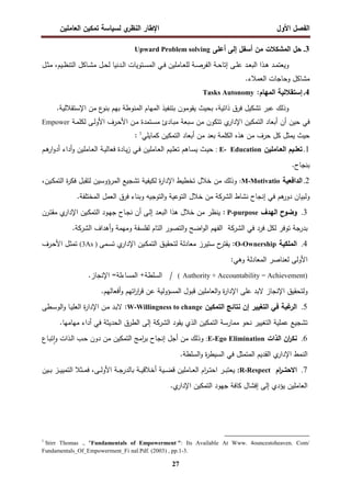 ‫اﻝﻔﺼل‬
‫اﻷول‬
‫ي‬
‫اﻝﻨظر‬ ‫اﻹطﺎر‬
‫اﻝﻌﺎﻤﻠﻴن‬ ‫ﺘﻤﻜﻴن‬ ‫ﻝﺴﻴﺎﺴﺔ‬
27
3
.
‫أﻋﻠﻰ‬ ‫إﻝﻰ‬ ‫أﺴﻔل‬ ‫ﻤن‬ ‫اﻝﻤﺸﻜﻼت‬ ‫ﺤل‬
Upward Problem solving
‫ـل‬‫ـ‬‫ﺜ‬‫ﻤ‬ ،‫ـﻴم‬‫ـ‬‫ظ‬‫اﻝﺘﻨ‬ ‫ـﺎﻜل‬‫ـ‬‫ﺸ‬‫ﻤ‬ ‫ـل‬‫ـ‬‫ﺤ‬‫ﻝ‬ ‫ـدﻨﻴﺎ‬‫ـ‬‫ﻝ‬‫ا‬ ‫ـﺘوﻴﺎت‬‫ـ‬‫ﺴ‬‫اﻝﻤ‬ ‫ـﻲ‬‫ـ‬‫ﻓ‬ ‫ـﺎﻤﻠﻴن‬‫ـ‬‫ﻌ‬‫ﻝﻠ‬ ‫ـﺔ‬‫ـ‬‫ﺼ‬‫اﻝﻔر‬ ‫ـﺔ‬‫ـ‬‫ﺤ‬‫إﺘﺎ‬ ‫ـﻰ‬‫ـ‬‫ﻠ‬‫ﻋ‬ ‫ـد‬‫ـ‬‫ﻌ‬‫اﻝﺒ‬ ‫ـذا‬‫ـ‬‫ﻫ‬ ‫ـد‬‫ـ‬‫ﻤ‬‫وﻴﻌﺘ‬
‫اﻝﻌﻤﻼ‬ ‫وﺤﺎﺠﺎت‬ ‫ﻤﺸﺎﻜل‬
.‫ء‬
4
.
:‫اﻝﻤﻬﺎم‬ ‫إﺴﺘﻘﻼﻝﻴﺔ‬
Tasks Autonomy
.‫اﻹﺴﺘﻘﻼﻝﻴﺔ‬ ‫ﻤن‬ ‫ع‬
‫ﺒﻨو‬ ‫ﺒﻬم‬ ‫اﻝﻤﻨوطﺔ‬ ‫اﻝﻤﻬﺎم‬ ‫ﺒﺘﻨﻔﻴذ‬ ‫ﻴﻘوﻤون‬ ‫ﺒﺤﻴث‬ ،‫ذاﺘﻴﺔ‬ ‫ﻓرق‬ ‫ﺘﺸﻜﻴل‬ ‫ﻋﺒر‬ ‫وذﻝك‬
‫ﺤﻴن‬ ‫ﻓﻲ‬
‫ـﺔ‬‫ﻤ‬‫ﻝﻜﻠ‬ ‫ـﻰ‬‫ﻝ‬‫اﻷو‬ ‫ـرف‬‫ﺤ‬‫اﻷ‬ ‫ـن‬‫ﻤ‬ ‫ـﺘﻤدة‬‫ﺴ‬‫ﻤ‬ ‫ـﺎدئ‬‫ﺒ‬‫ﻤ‬ ‫ﺴﺒﻌﺔ‬ ‫ﻤن‬ ‫ﺘﺘﻜون‬ ‫ي‬
‫اﻹدار‬ ‫اﻝﺘﻤﻜﻴن‬ ‫أﺒﻌﺎد‬ ‫أن‬
Empower
‫أﺒﻌﺎد‬ ‫ﻤن‬ ‫ﺒﻌد‬ ‫اﻝﻜﻠﻤﺔ‬ ‫ﻫذﻩ‬ ‫ﻤن‬ ‫ﺤرف‬ ‫ﻜل‬ ‫ﻴﻤﺜل‬ ‫ﺤﻴث‬
‫ﻜﻤﺎﻴﻠﻲ‬ ‫اﻝﺘﻤﻜﻴن‬
1
:
1
.
‫ـﺎﻤﻠﻴن‬‫ـ‬‫اﻝﻌ‬ ‫ـﻴم‬‫ـ‬‫ﺘﻌﻠ‬
E- Education
:
‫ـم‬‫ـ‬‫ﻫ‬
‫ار‬‫و‬‫أد‬ ‫أداء‬‫و‬ ‫ـﺎﻤﻠﻴن‬‫ـ‬‫ﻌ‬‫اﻝ‬ ‫ـﺔ‬‫ـ‬‫ﻴ‬‫ﻓﻌﺎﻝ‬ ‫ـﺎدة‬‫ـ‬‫ﻴ‬‫ز‬ ‫ـﻲ‬‫ـ‬‫ﻓ‬ ‫ـﺎﻤﻠﻴن‬‫ـ‬‫ﻌ‬‫اﻝ‬ ‫ـﻴم‬‫ـ‬‫ﻠ‬‫ﺘﻌ‬ ‫ـﺎﻫم‬‫ـ‬‫ﺴ‬‫ﻴ‬ ‫ـث‬‫ـ‬‫ﻴ‬‫ﺤ‬
.‫ﺒﻨﺠﺎح‬
2
.
‫اﻝداﻓﻌﻴﺔ‬
M-Motivatio
:
،‫ـﻴن‬‫ﻜ‬‫اﻝﺘﻤ‬ ‫ة‬
‫ر‬‫ﻓﻜ‬ ‫ﻝﺘﻘﺒل‬ ‫اﻝﻤرؤوﺴﻴن‬ ‫ﺘﺸﺠﻴﻊ‬ ‫ﻝﻜﻴﻔﻴﺔ‬ ‫ة‬
‫ر‬‫اﻹدا‬ ‫ﺘﺨطﻴط‬ ‫ﺨﻼل‬ ‫ﻤن‬ ‫وذﻝك‬
‫اﻝ‬ ‫ﺨﻼل‬ ‫ﻤن‬ ‫اﻝﺸرﻜﺔ‬ ‫ﻨﺸﺎط‬ ‫إﻨﺠﺎح‬ ‫ﻓﻲ‬ ‫ﻫم‬
‫دور‬ ‫وﻝﺒﻴﺎن‬
.‫اﻝﻤﺨﺘﻠﻔﺔ‬ ‫اﻝﻌﻤل‬ ‫ﻓرق‬ ‫وﺒﻨﺎء‬ ‫اﻝﺘوﺠﻴﻪ‬‫و‬ ‫ﺘوﻋﻴﺔ‬
3
.
‫اﻝﻬدف‬ ‫وﻀوح‬
P-purpose
‫ـرن‬‫ﺘ‬‫ﻤﻘ‬ ‫ي‬
‫اﻹدار‬ ‫ـﻴن‬‫ﻜ‬‫اﻝﺘﻤ‬ ‫ـود‬‫ﻬ‬‫ﺠ‬ ‫ـﺎح‬‫ﺠ‬‫ﻨ‬ ‫أن‬ ‫ـﻰ‬‫ﻝ‬‫إ‬ ‫ـد‬‫ﻌ‬‫اﻝﺒ‬ ‫ﻫذا‬ ‫ﺨﻼل‬ ‫ﻤن‬ ‫ﻴﻨظر‬ :
‫ﻓﻲ‬ ‫ﻓرد‬ ‫ﻝﻜل‬ ‫ﺘوﻓر‬ ‫ﺒدرﺠﺔ‬
‫اﻝﺸرﻜﺔ‬
‫أﻫداف‬‫و‬ ‫وﻤﻬﻤﺔ‬ ‫ﻝﻔﻠﺴﻔﺔ‬ ‫اﻝﺘﺎم‬ ‫اﻝﺘﺼور‬‫و‬ ‫اﻀﺢ‬‫و‬‫اﻝ‬ ‫اﻝﻔﻬم‬
‫اﻝﺸرﻜﺔ‬
.
4
.
‫اﻝﻤﻠﻜﻴﺔ‬
O-Ownership
‫ـ‬‫ﻴ‬‫ﻝﺘﺤﻘ‬ ‫ﻤﻌﺎدﻝﺔ‬ ‫ﺴﺘﻴرز‬ ‫ح‬
‫ﻴﻘﺘر‬ :
‫ـﻤﻰ‬‫ﺴ‬‫ﺘ‬ ‫ي‬
‫اﻹدار‬ ‫ـﻴن‬‫ﻜ‬‫اﻝﺘﻤ‬ ‫ق‬
)
(3As
‫ـرف‬‫ﺤ‬‫اﻷ‬ ‫ـل‬‫ﺜ‬‫ﺘﻤ‬
:‫وﻫﻲ‬ ‫اﻝﻤﻌﺎدﻝﺔ‬ ‫ﻝﻌﻨﺎﺼر‬ ‫اﻷوﻝﻰ‬
Authority + Accountability = Achievement)
(
/
.‫اﻹﻨﺠﺎز‬ =‫اﻝﻤﺴﺎءﻝﺔ‬ +‫اﻝﺴﻠطﺔ‬
‫ﻻﺒد‬ ‫اﻹﻨﺠﺎز‬ ‫وﻝﺘﺤﻘﻴق‬
‫ﻋﻠﻰ‬
.‫أﻓﻌﺎﻝﻬم‬‫و‬ ‫اﺘﻬم‬
‫ر‬‫ا‬
‫ر‬‫ﻗ‬ ‫ﻋن‬ ‫اﻝﻤﺴؤوﻝﻴﺔ‬ ‫ﻗﺒول‬ ‫اﻝﻌﺎﻤﻠﻴن‬‫و‬ ‫ة‬
‫ر‬‫اﻹدا‬
5
.
‫ا‬ ‫ﻨﺘﺎﺌﺞ‬ ‫إن‬ ‫اﻝﺘﻐﻴﻴر‬ ‫ﻓﻲ‬ ‫ﻏﺒﺔ‬
‫اﻝر‬
‫ﻝﺘﻤﻜﻴن‬
W-Willingness to change
:
‫ـطﻰ‬‫ﺴ‬‫اﻝو‬‫و‬ ‫ـﺎ‬‫ﻴ‬‫اﻝﻌﻠ‬ ‫ة‬
‫ر‬‫اﻹدا‬ ‫ـن‬‫ﻤ‬ ‫ـد‬‫ﺒ‬‫ﻻ‬
‫ﻴﻘود‬ ‫اﻝذي‬ ‫اﻝﺘﻤﻜﻴن‬ ‫ﻤﻤﺎرﺴﺔ‬ ‫ﻨﺤو‬ ‫اﻝﺘﻐﻴﻴر‬ ‫ﻋﻤﻠﻴﺔ‬ ‫ﺘﺸﺠﻴﻊ‬
‫اﻝﺸرﻜﺔ‬
.‫ﻤﻬﺎﻤﻬﺎ‬ ‫أداء‬ ‫ﻓﻲ‬ ‫اﻝﺤدﻴﺜﺔ‬ ‫اﻝطرق‬ ‫إﻝﻰ‬
6
.
‫اﻝذات‬ ‫ان‬
‫ر‬‫ﻨﻜ‬
E-Ego Elimination
:
‫ـﺎع‬‫ﺒ‬‫ﺘ‬ ٕ‫ا‬‫و‬ ‫ـذات‬‫ﻝ‬‫ا‬ ‫ـب‬‫ﺤ‬ ‫دون‬ ‫ﻤن‬ ‫اﻝﺘﻤﻜﻴن‬ ‫اﻤﺞ‬
‫ر‬‫ﺒ‬ ‫إﻨﺠﺎح‬ ‫أﺠل‬ ‫ﻤن‬ ‫وذﻝك‬
‫اﻝﻘ‬ ‫ي‬
‫اﻹدار‬ ‫اﻝﻨﻤط‬
.‫اﻝﺴﻠطﺔ‬‫و‬ ‫ة‬
‫ر‬‫اﻝﺴﻴط‬ ‫ﻓﻲ‬ ‫اﻝﻤﺘﻤﺜل‬ ‫دﻴم‬
7
.
‫ام‬
‫ر‬‫ــ‬‫ـ‬‫اﻻﺤﺘ‬
R-Respect
:
‫ـﻴن‬‫ـ‬‫ـ‬‫ﺒ‬ ‫ـز‬‫ـ‬‫ـ‬‫ﻴ‬‫اﻝﺘﻤﻴ‬ ‫ـﺜﻼ‬‫ـ‬‫ـ‬‫ﻤ‬‫ﻓ‬ ،‫ـﻰ‬‫ـ‬‫ـ‬‫ﻝ‬‫اﻷو‬ ‫ـﺔ‬‫ـ‬‫ـ‬‫ﺠ‬‫ﺒﺎﻝدر‬ ‫ـﺔ‬‫ـ‬‫ـ‬‫ﻴ‬‫أﺨﻼﻗ‬ ‫ـﻴﺔ‬‫ـ‬‫ـ‬‫ﻀ‬‫ﻗ‬ ‫ـﺎﻤﻠﻴن‬‫ـ‬‫ـ‬‫ﻌ‬‫اﻝ‬ ‫ام‬
‫ر‬‫ـ‬‫ـ‬‫ـ‬‫ﺘ‬‫اﺤ‬ ‫ـر‬‫ـ‬‫ـ‬‫ﺒ‬‫ﻴﻌﺘ‬
.‫ي‬
‫اﻹدار‬ ‫اﻝﺘﻤﻜﻴن‬ ‫ﺠﻬود‬ ‫ﻜﺎﻓﺔ‬ ‫إﻓﺸﺎل‬ ‫إﻝﻰ‬ ‫ﻴؤدي‬ ‫اﻝﻌﺎﻤﻠﻴن‬
1
Stirr Thomas ., "Fundamentals of Empowerment ": Its Available At Www. 4ouncestoheaven. Com/
Fundamentals_Of_Empowerment_Fi nal.Pdf. (2003) , pp.1-3.
 