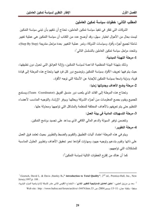 ‫اﻝﻔﺼل‬
‫اﻷول‬
‫ي‬
‫اﻝﻨظر‬ ‫اﻹطﺎر‬
‫اﻝﻌﺎﻤﻠﻴن‬ ‫ﺘﻤﻜﻴن‬ ‫ﻝﺴﻴﺎﺴﺔ‬
29
‫ات‬‫و‬‫ﺨط‬ :‫اﻝﺜﺎﻨﻲ‬ ‫اﻝﻤطﻠب‬
‫ﺴﻴﺎﺴﺔ‬
‫ﺘﻤﻜﻴن‬
‫اﻝﻌﺎﻤﻠﻴن‬
‫اﻝﺸرﻜﺎت‬
‫اﻝﺘﻲ‬
‫ﺘﻔﻜر‬
‫ﻓﻲ‬
‫ﺘﻨﻔﻴذ‬
‫ـﺔ‬‫ﺴ‬‫ﺴﻴﺎ‬
‫ـﺎﻤﻠﻴن‬‫ﻌ‬‫اﻝ‬ ‫ـﻴن‬‫ﻜ‬‫ﺘﻤ‬
،
‫ـﺎج‬‫ﺘ‬‫ﺘﺤ‬
‫أن‬
‫ـ‬‫ﺘ‬
‫ﺘﻔﻬم‬
‫ـﺄن‬‫ﺒ‬
‫ـﻲ‬‫ﻨ‬‫ﺘﺒ‬
‫ـﺔ‬‫ﺴ‬‫ﺴﻴﺎ‬
‫اﻝﺘﻤ‬
‫ـﻴن‬‫ﻜ‬
‫ﻝﻴﺴت‬
‫ﺒﺤﺎل‬
‫ﻤن‬
‫ال‬‫و‬‫اﻷﺤ‬
‫ـﺎر‬‫ﻴ‬‫اﺨﺘ‬
،‫ـﻬل‬‫ﺴ‬
‫ـد‬‫ﻗ‬‫و‬
‫ـﺢ‬‫ﻀ‬‫أو‬
‫ـدد‬‫ﻋ‬
‫ـن‬‫ﻤ‬
‫ـﺎب‬‫ﺘ‬‫اﻝﻜ‬
‫أن‬
‫ـﺔ‬‫ﺴ‬‫ﺴﻴﺎ‬
‫ـﻴن‬‫ﻜ‬‫اﻝﺘﻤ‬
‫ـ‬‫ﻫ‬
‫ﻲ‬
‫ـر‬‫ﻴ‬‫ﺘﻐﻴ‬ ‫ـﺔ‬‫ﻴ‬‫ﻋﻤﻠ‬
‫ـﺎت‬‫ﺴ‬‫وﺴﻴﺎ‬ ‫اد‬
‫ر‬‫ـ‬‫ﻓ‬‫أ‬‫و‬ ‫اء‬
‫ز‬‫ـ‬‫ﺠ‬‫أ‬ ‫ﻝﺠﻤﻴﻊ‬ ‫ﺸﺎﻤﻠﺔ‬
‫ـرﻜﺔ‬‫ﺸ‬‫اﻝ‬
،
‫ـﺔ‬‫ﺠ‬‫ﻤﺘدر‬ ‫ـل‬‫ﺤ‬‫ا‬
‫ر‬‫ﻤ‬ ‫ـدة‬‫ﻌ‬‫ﺒ‬ ‫ـر‬‫ﻴ‬‫اﻝﺘﻐﻴ‬ ‫ـﺔ‬‫ﻴ‬‫ﻋﻤﻠ‬ ‫ـر‬‫ﻤ‬‫وﺘ‬
)
Step By Step
(
،
‫اﺤل‬
‫ر‬‫ﻤ‬ ‫وﺘﺘﺤدد‬
‫اﻝﻌﺎﻤﻠﻴن‬ ‫ﺘﻤﻜﻴن‬ ‫ﺴﻴﺎﺴﺔ‬
‫اﻝﺘﺎﻝﻲ‬ ‫ﺒﺎﻝﺘﺴﻠﺴل‬
1
:
1
-
‫اﻝﻤﺒ‬ ‫اﻝﺘﻬﻴﺌﺔ‬ ‫ﻤرﺤﻠﺔ‬
:‫دﺌﻴﺔ‬
‫ﻝ‬ ‫ـﺔ‬‫ـ‬‫ﻤ‬‫اﻝداﻋ‬ ‫ـﺔ‬‫ـ‬‫ﻴ‬‫اﻝﻤﻨظﻤ‬ ‫ـﺔ‬‫ـ‬‫ﺌ‬‫اﻝﺒﻴ‬ ‫ـﺔ‬‫ـ‬‫ﺌ‬‫ﺒﺘﻬﻴ‬ ‫ـك‬‫ـ‬‫ﻝ‬‫وذ‬
‫ا‬ ‫ـﺔ‬‫ـ‬‫ﺴ‬‫ﺴﻴﺎ‬
‫ـﻴن‬‫ـ‬‫ﻜ‬‫ﻝﺘﻤ‬
،
‫ـ‬‫ـ‬‫ﻬ‬‫ﺘطﺒﻴﻘ‬ ‫دون‬ ‫ـول‬‫ـ‬‫ﺤ‬‫ﺘ‬ ‫ـﻲ‬‫ـ‬‫ﺘ‬‫اﻝ‬ ‫ـق‬‫ـ‬‫ﺌ‬‫ا‬‫و‬‫اﻝﻌ‬ ‫ـﺔ‬‫ـ‬‫ﻝ‬‫ا‬
‫ز‬ٕ‫ا‬‫و‬
،‫ﺎ‬
‫ﺒ‬ ‫اد‬
‫ر‬‫ـ‬‫ﻓ‬‫اﻷ‬ ‫ـف‬‫ﻴ‬‫ر‬‫ﺘﻌ‬ ‫ـﺎ‬‫ﻬ‬‫ﻓﻴ‬ ‫ـﺘم‬‫ﻴ‬ ‫ﺤﻴث‬
‫ـﺔ‬‫ﺴ‬‫ﺴﻴﺎ‬
‫ـﺎدة‬‫ﻴ‬‫ﻗ‬ ‫ـﻰ‬‫ﻝ‬‫إ‬ ‫ـﺔ‬‫ﻠ‬‫اﻝﻤرﺤ‬ ‫ـذﻩ‬‫ﻫ‬ ‫ـﺎج‬‫ﺘ‬‫وﺘﺤ‬ ‫ـﺎ‬‫ﻬ‬‫ﻓﻴ‬ ‫ـرد‬‫ﻓ‬ ‫ـل‬‫ﻜ‬ ‫دور‬ ‫ـﻴﺢ‬‫ﻀ‬‫وﺘو‬ ‫ـﻴن‬‫ﻜ‬‫اﻝﺘﻤ‬
‫ﻗوﻴﺔ‬
،
‫ﺒ‬ ‫اﺴﻌﺔ‬‫و‬ ‫اﻴﺔ‬
‫ر‬‫ود‬
‫ﺴﻴﺎﺴﺔ‬
‫اﻷ‬ ‫ﺘوﺠﻪ‬ ‫اﻝﺘﻲ‬ ‫اﻷﺴﺌﻠﺔ‬ ‫ﻋن‬ ‫ﻝﻺﺠﺎﺒﺔ‬ ‫اﻝﺘﻤﻜﻴن‬
.‫اد‬
‫ر‬‫ﻓ‬
2
-
:‫زﻤﻨﻴﺎ‬ ‫وﺠدوﻝﺘﻬﺎ‬ ‫اﻷﻫداف‬ ‫وﻀﻊ‬ ‫ﻤرﺤﻠﺔ‬
‫ـذي‬‫ـ‬‫ﻝ‬‫ا‬ ‫ـد‬‫ـ‬‫ﺌ‬‫اﻝﻘﺎ‬ ‫ـﻰ‬‫ـ‬‫ﻝ‬‫إ‬ ‫ـﺔ‬‫ـ‬‫ﻠ‬‫اﻝﻤرﺤ‬ ‫ـذﻩ‬‫ـ‬‫ﻫ‬ ‫ـﺎج‬‫ـ‬‫ﺘ‬‫وﺘﺤ‬
‫ـب‬‫ـ‬‫ﻌ‬‫ﻴﻠ‬
‫ـق‬‫ـ‬‫ﺴ‬‫ﻤﻨ‬ ‫دور‬
‫ـق‬‫ـ‬‫ﻴ‬‫ر‬‫اﻝﻔ‬
)
Team Coordinator
(
‫و‬
‫ـﺘﻤﻊ‬‫ـ‬‫ﺴ‬‫ﻴ‬
‫اء‬
‫ز‬‫ـ‬‫ـ‬‫ـ‬‫ﺠ‬‫أ‬ ‫ـن‬‫ـ‬‫ـ‬‫ﻤ‬ ‫ـﺎت‬‫ـ‬‫ـ‬‫ﻤ‬‫اﻝﻤﻌﻠو‬ ‫ـﻊ‬‫ـ‬‫ـ‬‫ﻤ‬‫ﺒﺠ‬ ‫ـوم‬‫ـ‬‫ـ‬‫ﻘ‬‫وﻴ‬ ‫ـﻊ‬‫ـ‬‫ـ‬‫ﻴ‬‫ﻝﻠﺠﻤ‬
‫ـرﻜﺔ‬‫ـ‬‫ـ‬‫ﺸ‬‫اﻝ‬
‫ـﺎء‬‫ـ‬‫ـ‬‫ﻀ‬‫ﻷﻋ‬ ‫ـب‬‫ـ‬‫ـ‬‫ﺴ‬‫اﻝﻤﻨﺎ‬ ‫ـﻪ‬‫ـ‬‫ـ‬‫ﻴ‬‫اﻝﺘوﺠ‬‫و‬ ‫ـﺎد‬‫ـ‬‫ـ‬‫ﺸ‬‫اﻹر‬ ‫ـوﻓر‬‫ـ‬‫ـ‬‫ﻴ‬‫و‬ ‫ـﺎ‬‫ـ‬‫ـ‬‫ﻬ‬‫وﻴﺤﻠﻠ‬
‫ﻝﻠ‬ ‫اﻝﻤﺨﺘﻠﻔﺔ‬ ‫ﺒﺎﻷﻫداف‬ ‫ﻴﻔﻬم‬‫ر‬‫ﺘﻌ‬ ‫ﻴﺘم‬ ‫ﺤﺘﻰ‬ ‫اﻝﺘﻨظﻴم‬
.‫ﺤﻠﻬﺎ‬ ‫وﻤﺤﺎوﻝﺔ‬ ‫اﺠﻬﻬﺎ‬‫و‬‫ﺘ‬ ‫اﻝﺘﻲ‬ ‫اﻝﻤﺸﺎﻜل‬‫و‬ ‫ﻤﻨظﻤﺔ‬
3
-
:‫اﻝﻌﻤل‬ ‫ﺒﻴﺌﺔ‬ ‫ﻓﻲ‬ ‫اﻝﻤﺎدﻴﺔ‬ ‫اﻝﺘﺴﻬﻴﻼت‬ ‫ﻤرﺤﻠﺔ‬
.‫اﻝﺘﻤﻜﻴن‬ ‫ﻨﺎﻤﺞ‬‫ر‬‫ﺒ‬ ‫ﺘﺠﺴﻴد‬ ‫ﻋﻠﻰ‬ ‫ﻴﺴﺎﻋد‬ ‫اﻝذي‬ ‫اﻝﻜﺎﻓﻲ‬ ‫اﻝﻤﺎﻝﻲ‬ ‫اﻝدﻋم‬‫و‬ ‫اﻝﺴﻴوﻝﺔ‬ ‫ﺘوﻓﻴر‬ ‫وﺘﺘﻀﻤن‬
4
-
:‫اﻝﺘطوﻴـر‬ ‫ﻤرﺤﻠﺔ‬
‫ـرق‬‫ـ‬‫ﻓ‬ ‫ـد‬‫ـ‬‫ﻤ‬‫ﺘﻌﺘ‬ ‫ـث‬‫ـ‬‫ﻴ‬‫ﺒﺤ‬ ‫ـوﻴر‬‫ط‬‫اﻝﺘ‬‫و‬ ‫ـﺒط‬‫ـ‬‫ﻀ‬‫اﻝ‬‫و‬ ‫ـوﻴم‬‫ـ‬‫ﻘ‬‫اﻝﺘ‬‫و‬ ‫ـق‬‫ـ‬‫ﻴ‬‫اﻝﺘطﺒ‬ ‫ـﺎت‬‫ـ‬‫ﻴ‬‫آﻝ‬ ‫ـﺎد‬‫ﻤ‬‫اﻋﺘ‬ ‫ـﺔ‬‫ـ‬‫ﻠ‬‫اﻝﻤرﺤ‬ ‫ـذﻩ‬‫ـ‬‫ﻫ‬ ‫ـﻲ‬‫ـ‬‫ﻓ‬ ‫ـﺘم‬‫ﻴ‬‫و‬
‫ـل‬‫ـ‬‫ﻤ‬‫اﻝﻌ‬
‫ـﺒﺔ‬‫ـ‬‫ﺴ‬‫اﻝﻤﻨﺎ‬ ‫ـول‬‫ـ‬‫ﻠ‬‫اﻝﺤ‬ ‫ـوﻴر‬‫ـ‬‫ط‬‫وﺘ‬ ‫ـداف‬‫ـ‬‫ﻫ‬‫اﻷ‬ ‫ـق‬‫ـ‬‫ﻴ‬‫ﺘﺤﻘ‬ ‫ـو‬‫ـ‬‫ﺤ‬‫ﻨ‬ ‫ـﺎ‬‫ـ‬‫ﻫ‬‫اد‬
‫ر‬‫أﻓ‬ ‫ات‬
‫ر‬‫ـﺎ‬‫ـ‬‫ﻬ‬‫وﻤ‬ ‫ـود‬‫ـ‬‫ﻬ‬‫ﺠ‬ ‫ـﻪ‬‫ـ‬‫ﻴ‬‫وﺘوﺠ‬ ‫ـدﻋﻴم‬‫ـ‬‫ﺘ‬‫ﺒ‬ ‫ـوم‬‫ـ‬‫ﻘ‬‫وﺘ‬ ‫ـﺎ‬‫ـ‬‫ﻬ‬‫ذاﺘ‬ ‫ـﻰ‬‫ـ‬‫ﻠ‬‫ﻋ‬
.‫اﺠﻬﻬم‬‫و‬‫ﺘ‬ ‫اﻝﺘﻲ‬ ‫ﻝﻠﻤﺸﻜﻼت‬
‫أن‬ ‫ﻜﻤﺎ‬
‫ﻫﻨﺎك‬
‫ﻤن‬
‫ﻝ‬ ‫اﻝﺘﺎﻝﻴﺔ‬ ‫ات‬‫و‬‫اﻝﺨط‬ ‫ح‬
‫إﻗﺘر‬
‫ا‬ ‫ﺴﻴﺎﺴﺔ‬
‫ﻝﺘﻤﻜﻴن‬
2
:
1
-Goetsch, David L. & Davis ,Stanley B.," introduction to Total Quality", 2nd
ed., Prentice-Hall, Inc., New
Jersey,1997,p. 188 .
2
‫ﺴﻌد‬
‫ﺒن‬
‫ﻤرزوق‬
،‫اﻝﻌﺘﻴﺒﻲ‬
‫ﺘﻤﻜﻴن‬ "
‫اﻝﻌﺎﻤﻠﻴن‬
‫اﺘﻴﺠﻴﺔ‬
‫ر‬‫ﻜﺈﺴﺘ‬
‫ﻝﻠﺘطوﻴر‬
"‫ي‬
‫اﻹدار‬
،
‫ارد‬‫و‬‫ـ‬‫ﻤ‬‫اﻝ‬ ‫ـﺔ‬‫ﻴ‬‫وﺘﻨﻤ‬ ‫ة‬
‫ر‬‫ﻹدا‬ ‫ـﺒﻜﺔ‬‫ﺸ‬‫ﻝﻠ‬ ‫ـر‬‫ﺸ‬‫ﻋ‬ ‫ـﺎﻨﻰ‬‫ﺜ‬‫اﻝ‬ ‫ـﻰ‬‫ﻤ‬‫اﻻﻗﻠﻴ‬ ‫ـﺎع‬‫ﻤ‬‫اﻻﺠﺘ‬
،‫ﻴﺔ‬‫ر‬‫ـ‬‫ﺸ‬‫اﻝﺒ‬
‫ﻤﺴﻘط‬
-
،‫ﻋﻤﺎن‬ ‫ﺴﻠطﻨﺔ‬
11
-
13
‫دﻴﺴﻤﺒر‬
2004
‫ص‬ ،
33
.
Web site : http : //www.bafree.net/forum/archive/-34474.htm
 