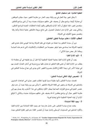 ‫اﻝﻔﺼل‬
‫اﻷول‬
‫ي‬
‫اﻝﻨظر‬ ‫اﻹطﺎر‬
‫اﻝﻌﺎﻤﻠﻴن‬ ‫ﺘﻤﻜﻴن‬ ‫ﻝﺴﻴﺎﺴﺔ‬
32
‫اﻝﺨطوة‬
‫ة‬
‫اﻝﻌﺎﺸر‬
:
‫ﻋدم‬
‫اﺴﺘﻌﺠﺎل‬
‫اﻝﻨﺘﺎﺌﺞ‬
‫ﻻ‬
‫ﻴﻤﻜن‬
‫ﺘﻐﻴﻴر‬
‫ﺒﻴﺌﺔ‬
‫اﻝﻌﻤل‬
‫ﻓﻲ‬
‫ﻴوم‬
،‫وﻝﻴﻠﺔ‬
‫ﻴﺠب‬
‫اﻝﺤذر‬
‫ﻤن‬
‫ﻤﻘﺎوﻤﺔ‬
،‫اﻝﺘﻐﻴﻴر‬
‫ﺤﻴث‬
‫ﺴﻴﻘﺎوم‬
‫اﻝﻤوظﻔون‬
‫أي‬
‫ﻤﺤﺎوﻝﺔ‬
‫ﻹﻴﺠﺎد‬
‫ﻨﺎﻤﺞ‬‫ر‬‫ﺒ‬
‫ﻴﻤﻜن‬
‫أن‬
‫ﻴﻀﻴف‬
‫ﻋﻠﻰ‬
‫ﻋﺎﺘﻘﻬم‬
‫ﻤﺴؤوﻝﻴﺎت‬
،‫ﺠدﻴدة‬
‫وﺒﻤﺎ‬
‫أن‬
‫ﺘﺒﻨﻲ‬
‫ﻨﺎﻤﺞ‬‫ر‬‫ﺒ‬
‫ـﻴن‬‫ﻜ‬‫ﻝﻠﺘﻤ‬
‫ﺴﻴﺘﻀﻤن‬
،‫ﺘﻐﻴﻴر‬
‫ﻓﺈﻨﻨﺎ‬
‫ﻨﺘوﻗﻊ‬
‫أن‬
‫ﺘﺄﺨذ‬
‫ة‬
‫ر‬‫اﻹدا‬
‫اﻝﻤوظﻔﻴن‬‫و‬
‫وﻗﺘﻬم‬
‫ﻹﺠﺎدة‬
‫اﻝﻤﺘطﻠﺒﺎت‬
‫اﻝﺠدﻴدة‬
‫ﻨﺎﻤﺞ‬‫ر‬‫ﻝﺒ‬
،‫اﻝﺘﻤﻜﻴن‬
‫وﺒﺎﻝﺘﺎﻝﻲ‬
‫ﻴﺠب‬
‫ﻋﻠﻰ‬
‫ة‬
‫ر‬‫اﻹدا‬
‫ﻋدم‬
‫اﺴﺘﻌﺠﺎل‬
‫اﻝﺤﺼول‬
‫ﻋﻠﻰ‬
‫ﻨﺘﺎﺌﺞ‬
،‫ﻴﻌﺔ‬‫ر‬‫ﺴ‬
‫ﻓﺎﻝﺘﻤﻜﻴن‬
‫ـﺔ‬‫ﻴ‬‫ﻋﻤﻠ‬
‫ـﺎﻤﻠﺔ‬‫ﺸ‬
‫ـذ‬‫ﺨ‬‫وﺘﺄ‬
‫ـﺎ‬‫ﺘ‬‫وﻗ‬
‫وﺘﺘﻀﻤن‬
‫ﺠﻤﻴﻊ‬
‫اف‬
‫ر‬‫اﻷط‬
‫ﻓﻲ‬
‫اﻝﺸرﻜﺔ‬
.
‫دﻋﺎﺌم‬ :‫اﻝﺜﺎﻝث‬ ‫اﻝﻤطﻠب‬
‫اﻝﻌﺎﻤﻠﻴن‬ ‫ﺘﻤﻜﻴن‬ ‫ﺴﻴﺎﺴﺔ‬
‫ﻨ‬
‫ى‬
‫ر‬
‫أن‬
‫ﺴﻴﺎﺴﺔ‬
‫ﻨظم‬ ‫ﻓﻲ‬ ‫ات‬
‫ر‬‫ﺘﻐﻴ‬ ‫ﻤن‬ ‫ﺘﺤﻤﻠﻪ‬ ‫وﻤﺎ‬ ‫اﻝﺘﻤﻜﻴن‬
‫ـرﻜﺔ‬‫ﺸ‬‫اﻝ‬
‫اﻝ‬ ‫ـﺎ‬‫ﻫ‬‫وﺒﻨﺎء‬
‫ـر‬‫ﻴ‬‫ﻜﺒ‬ ‫ـدي‬‫ﺤ‬‫ﺘ‬ ‫ـل‬‫ﺜ‬‫ﺘﻤ‬ ‫ـﻲ‬‫ﻤ‬‫ﻬر‬
‫اﻝ‬ ‫ـﻪ‬‫ـ‬‫ﻬ‬‫اﺠ‬‫و‬‫ﺘ‬
‫ـرﻜﺔ‬‫ـ‬‫ﺸ‬
‫ـذﻩ‬‫ـ‬‫ﻫ‬ ‫ـدﻋم‬‫ـ‬‫ﺘ‬ ‫ـﻲ‬‫ـ‬‫ﺘ‬‫اﻝ‬ ‫ـﺎت‬‫ـ‬‫ﻴ‬‫اﻹﻤﻜﺎﻨ‬‫و‬ ‫ـﺎت‬‫ـ‬‫ﺒ‬‫اﻝﻤﺘطﻠ‬ ‫ـن‬‫ـ‬‫ﻤ‬ ‫ـﺔ‬‫ـ‬‫ﻋ‬‫ﻤﺠﻤو‬ ‫ـوﻓﻴر‬‫ـ‬‫ﺘ‬ ‫ـﺎ‬‫ـ‬‫ﻬ‬‫ﻤﻨ‬ ‫ـﺘدﻋﻲ‬‫ـ‬‫ﺴ‬‫ﻴ‬ ‫ـﺎ‬‫ـ‬‫ﻤ‬‫ﻤ‬
‫ـﺔ‬‫ـ‬‫ﺴ‬‫اﻝﺴﻴﺎ‬
‫ﻜﺎﻵﺘﻲ‬ ‫ﻤﻨﻬﺎ‬ ‫ﺒﻌض‬ ‫ذﻜر‬ ‫وﻴﻤﻜﻨﻨﺎ‬
1
:
1
-
:‫اﻝﻌﻠﻴﺎ‬ ‫ة‬
‫اﻹدار‬ ‫ﺘﺄﻴﻴد‬
‫ﻻ‬
‫أو‬ ‫ـﺔ‬‫ﻴ‬‫اﻝﺘﻤﻜﻴﻨ‬ ‫اﻝﻌﻤﻠﻴﺔ‬ ‫ﺒﺤﺘﻤﻴﺔ‬ ‫اﻝﻌﻠﻴﺎ‬ ‫ة‬
‫ر‬‫اﻹدا‬ ‫ﺘﻘﺘﻨﻊ‬ ‫أن‬ ‫ﻴﺠب‬
‫؛‬
‫ـﺔ‬‫ﻤ‬‫ﻤﻨظ‬ ‫أي‬ ‫ـﻲ‬‫ﻓ‬ ‫ـﻪ‬‫ﻘ‬‫ﺘطﺒﻴ‬ ‫ـﺘم‬‫ﻴ‬ ‫أن‬ ‫ـل‬‫ﺒ‬‫ﻗ‬
‫؛‬
‫ـذا‬‫ﻝ‬
‫ـﺎل‬‫ﻤ‬‫اﻝﻌ‬ ‫أذﻫﺎن‬ ‫ﻓﻲ‬ ‫ﻫﺎ‬
‫ﺒذور‬ ‫ع‬
‫وزر‬ ‫ﻨﻘﻠﻬﺎ‬ ‫ﺘﺤﺎول‬ ‫ﺜم‬ ‫اﻝﺘﻤﻜﻴن‬ ‫ة‬
‫ر‬‫ﻓﻜ‬ ‫ﺘﺘﺒﻨﻰ‬ ‫أن‬ ‫اﻝﻌﻠﻴﺎ‬ ‫ة‬
‫ر‬‫اﻹدا‬ ‫ﻤن‬ ‫ﻴﺘطﻠب‬
‫؛‬
‫ـم‬‫ﻬ‬‫ﺒ‬ ‫ـل‬‫ﺼ‬‫ﻝﺘ‬
‫ـﺎح‬‫ـ‬‫ﺠ‬‫ﻨ‬ ‫ـﻰ‬‫ـ‬‫ﻝ‬‫إ‬ ‫ـؤدي‬‫ـ‬‫ﻴ‬ ‫ـذي‬‫ـ‬‫ﻝ‬‫ا‬ ‫ـر‬‫ـ‬‫ﻴ‬‫اﻝﺘﻐﻴ‬ ‫ة‬
‫ر‬‫ـرو‬‫ـ‬‫ﻀ‬‫ﺒ‬ ‫ـل‬‫ـ‬‫ﻤ‬‫اﻝﻜﺎ‬ ‫ـﺎع‬‫ـ‬‫ﻨ‬‫اﻻﻗﺘ‬ ‫ـﺔ‬‫ـ‬‫ﺠ‬‫در‬ ‫ـﻰ‬‫ـ‬‫ﻝ‬‫إ‬ ‫ـر‬‫ـ‬‫ﻤ‬‫اﻷ‬ ‫ـﺔ‬‫ـ‬‫ﻴ‬‫ﻨﻬﺎ‬ ‫ـﻲ‬‫ـ‬‫ﻓ‬
‫ـﺔ‬‫ـ‬‫ﺴ‬‫ﺴﻴﺎ‬
‫ـﻲ‬‫ـ‬‫ﻓ‬ ‫ـﻴن‬‫ـ‬‫ﻜ‬‫اﻝﺘﻤ‬
‫اﻝﺸرﻜﺔ‬
.
2
-
‫ﻝ‬ ‫اﻝﻜﺎﻓﻲ‬ ‫اﻝوﻗت‬ ‫ﺘﺨﺼﻴص‬
‫ﺴﻴﺎﺴﺔ‬
:‫اﻝﺘﻤﻜﻴن‬
‫ـف‬‫ـ‬‫ـ‬‫ﺼ‬‫ﺘﺘ‬
‫ـﺔ‬‫ـ‬‫ـ‬‫ﺴ‬‫ﺴﻴﺎ‬
‫ـ‬‫ـ‬‫ـ‬‫ﻬ‬‫ﺒﺄﻨ‬ ‫ـﻴن‬‫ـ‬‫ـ‬‫ﻜ‬‫اﻝﺘﻤ‬
‫ﻴن‬‫ر‬‫ـدﻴ‬‫ـ‬‫ـ‬‫ﻤ‬‫اﻝ‬ ‫ـﺎت‬‫ـ‬‫ـ‬‫ﻫ‬‫اﺘﺠﺎ‬ ‫ـﻲ‬‫ـ‬‫ـ‬‫ﻓ‬ ‫ﻴﺎ‬‫ر‬‫ـذ‬‫ـ‬‫ـ‬‫ﺠ‬ ‫ـر‬‫ـ‬‫ـ‬‫ﻴ‬‫ﺘﻐﻴ‬ ‫ـب‬‫ـ‬‫ـ‬‫ﻠ‬‫ﺘﺘط‬ ‫ـﺎ‬‫ـ‬‫ـ‬‫ﻬ‬‫ﻜوﻨ‬ ‫ـﺒﻴﺎ‬‫ـ‬‫ـ‬‫ﺴ‬‫ﻨ‬ ‫ـﺔ‬‫ـ‬‫ـ‬‫ﺌ‬‫ﺒطﻴ‬ ‫ﺎ‬
‫ـﻲ‬‫ـ‬‫ﻓ‬ ‫ـﺎﻤﻠﻴن‬‫ـ‬‫ﻌ‬‫اﻝ‬‫و‬
‫ـرﻜﺔ‬‫ـ‬‫ﺸ‬‫اﻝ‬
‫ـﺔ‬‫ـ‬‫ﻓ‬‫ﺜﻘﺎ‬ ‫ـﻲ‬‫ـ‬‫ﻓ‬ ‫ـر‬‫ـ‬‫ﻴ‬‫وﺘﻐﻴ‬ ‫ـل‬‫ـ‬‫ﺒ‬
‫ـرﻜﺔ‬‫ـ‬‫ﺸ‬‫اﻝ‬
،
‫ـث‬‫ـ‬‫ﻴ‬‫ﺤ‬ ‫ـﺔ‬‫ـ‬‫ﻠ‬‫وﻝﻴ‬ ‫ـوم‬‫ـ‬‫ﻴ‬ ‫ـﻴن‬‫ـ‬‫ﺒ‬ ‫ـﺄﺘﻰ‬‫ـ‬‫ﺘ‬‫ﻴ‬ ‫ﻻ‬ ‫ـﺎﻝﺘﻐﻴﻴر‬‫ـ‬‫ﻓ‬
‫أن‬
‫ـوﻓر‬‫ـ‬‫ﺘ‬ ‫ـدم‬‫ـ‬‫ﻋ‬
‫ـﻰ‬‫ـ‬‫ﻝ‬‫إ‬ ‫ـم‬‫ـ‬‫ﻬ‬‫ﺒ‬ ‫ـل‬‫ـ‬‫ﺼ‬‫ﻴ‬ ‫ـد‬‫ـ‬‫ﻗ‬‫و‬ ‫ـﻠوب‬‫ـ‬‫ﺴ‬‫اﻷ‬ ‫ـذا‬‫ـ‬‫ﻫ‬ ‫ـﻲ‬‫ـ‬‫ﻓ‬ ‫ـﻜﻜون‬‫ـ‬‫ﺸ‬‫ﻴ‬ ‫اد‬
‫ر‬‫ـ‬‫ـ‬‫ﻓ‬‫اﻷ‬ ‫ـل‬‫ـ‬‫ﻌ‬‫ﻴﺠ‬ ‫ـﺔ‬‫ـ‬‫ﻴ‬‫اﻝﺠﻤﺎﻋ‬ ‫ات‬
‫ر‬‫ا‬
‫ر‬‫ـ‬‫ـ‬‫ﻘ‬‫اﻝ‬ ‫ـﻨﻊ‬‫ـ‬‫ﺼ‬ ‫ـﻲ‬‫ـ‬‫ﻓ‬ ‫ة‬
‫ر‬‫ـ‬‫ـ‬‫ﺒ‬‫اﻝﺨ‬ ‫ـر‬‫ـ‬‫ﺼ‬‫ﻋﻨ‬
‫اﻝﺘﻐﻴﻴر‬ ‫ﻤﻘﺎوﻤﺔ‬
‫ـدة‬‫ﻴ‬‫ﺠد‬ ‫ـؤوﻝﻴﺎت‬‫ﺴ‬‫ﻤ‬ ‫ـﺎﺘﻘﻬم‬‫ﻋ‬ ‫ﻋﻠﻰ‬ ‫ﻴﻀﻴف‬ ‫ﻗد‬ ‫أﻨﻪ‬ ‫ﻴﻌﺘﻘدون‬ ‫ﻨﺎﻤﺞ‬‫ر‬‫ﺒ‬ ‫أي‬ ‫ﺤﻴﺎل‬
،
‫ـﻊ‬‫ﻗ‬‫ﺘﺘو‬ ‫ﻻ‬ ‫ـﺎﻝﻲ‬‫ﺘ‬‫وﺒﺎﻝ‬
.‫ﻴﺔ‬‫ر‬‫ﻓو‬ ‫إﻴﺠﺎﺒﻴﺔ‬ ‫ﻨﺘﺎﺌﺞ‬ ‫اﻝﺘﻤﻜﻴﻨﻴﺔ‬ ‫اﻝﻌﻤﻠﻴﺔ‬ ‫ﻝﻬذﻩ‬ ‫أن‬ ‫ة‬
‫ر‬‫اﻹدا‬
3
-
:‫اﻝﻤﺘﺒﺎدﻝﺔ‬ ‫اﻝﺜﻘﺔ‬ ‫وﺠود‬
‫ـﺎح‬‫ـ‬‫ـ‬‫ﺠ‬‫ﻨ‬ ‫ـد‬‫ـ‬‫ـ‬‫ﻤ‬‫ﻴﻌﺘ‬
‫ـﺔ‬‫ـ‬‫ـ‬‫ﺴ‬‫ﺴﻴﺎ‬
‫ـﺎ‬‫ـ‬‫ـ‬‫ﻴ‬‫اﻝﻌﻠ‬ ‫ة‬
‫ر‬‫اﻹدا‬ ‫ـﻴن‬‫ـ‬‫ـ‬‫ﺒ‬ ‫ـﺔ‬‫ـ‬‫ـ‬‫ﻝ‬‫اﻝﻤﺘﺒﺎد‬ ‫ـﺔ‬‫ـ‬‫ـ‬‫ﻘ‬‫اﻝﺜ‬ ‫ـود‬‫ـ‬‫ـ‬‫ﺠ‬‫و‬ ‫ـو‬‫ـ‬‫ـ‬‫ﻫ‬ ‫ـدا‬‫ـ‬‫ـ‬‫ﺠ‬ ‫ـﺎم‬‫ـ‬‫ـ‬‫ﻫ‬ ‫ـل‬‫ـ‬‫ـ‬‫ﻤ‬‫ﻋﺎ‬ ‫ـﻰ‬‫ـ‬‫ـ‬‫ﻠ‬‫ﻋ‬ ‫ـﻴن‬‫ـ‬‫ـ‬‫ﻜ‬‫اﻝﺘﻤ‬
‫ـﺎ‬‫ـ‬‫ﻌ‬‫اﻝ‬ ‫اد‬
‫ر‬‫ـ‬‫ـ‬‫ﻓ‬‫اﻷ‬‫و‬
‫ـث‬‫ـ‬‫ﻴ‬‫ﺤ‬ ‫ـﻴن‬‫ـ‬‫ﻜ‬‫اﻝﺘﻤ‬ ‫ة‬
‫ر‬‫ـ‬‫ـ‬‫ﻜ‬‫ﻝﻔ‬ ‫ـر‬‫ـ‬‫ﻴ‬‫ﻜﺒ‬ ‫ـم‬‫ـ‬‫ﻋ‬‫د‬ ‫ـﺔ‬‫ـ‬‫ﻘ‬‫اﻝﺜ‬ ‫ـر‬‫ـ‬‫ﺼ‬‫ﻝﻌﻨ‬ ‫أن‬ ‫ـث‬‫ـ‬‫ﻴ‬‫ﺤ‬ ‫ـدﻨﻴﺎ‬‫ـ‬‫ﻝ‬‫ا‬‫و‬ ‫ـطﻰ‬‫ـ‬‫ﺴ‬‫اﻝو‬ ‫ـﺘوﻴﺎت‬‫ـ‬‫ﺴ‬‫اﻝﻤ‬ ‫ـﻲ‬‫ـ‬‫ﻓ‬ ‫ﻤﻠﻴن‬
1
- Kirby, P.C., Wimpellerg, R., & Keaster, R." Teacher Empowerment Depends On Needs, Expectation Of
Principals, Schools, Districts" .NASSP Bulletin,76 (540),1992, pp .89-95.
 