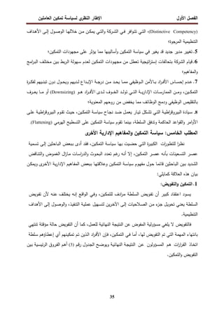 ‫اﻝﻔﺼل‬
‫اﻷول‬
‫ي‬
‫اﻝﻨظر‬ ‫اﻹطﺎر‬
‫اﻝﻌﺎﻤﻠﻴن‬ ‫ﺘﻤﻜﻴن‬ ‫ﻝﺴﻴﺎﺴﺔ‬
35
)
Distinctive Competency
،(
‫اﻝ‬ ‫ـﻲ‬‫ـ‬‫ﻓ‬ ‫اﻓر‬‫و‬‫ـ‬‫ـ‬‫ﺘ‬‫ﺘ‬ ‫ـﻲ‬‫ـ‬‫ﺘ‬‫اﻝ‬
‫ـرﻜﺔ‬‫ـ‬‫ﺸ‬
‫ـداف‬‫ـ‬‫ﻫ‬‫اﻷ‬ ‫ـﻰ‬‫ـ‬‫ﻝ‬‫إ‬ ‫ـول‬‫ـ‬‫ﺼ‬‫اﻝو‬ ‫ـﺎ‬‫ـ‬‫ﻬ‬‫ﺨﻼﻝ‬ ‫ـن‬‫ـ‬‫ﻤ‬ ‫ـن‬‫ـ‬‫ﻜ‬‫ﻴﻤ‬ ‫ـﻲ‬‫ـ‬‫ﺘ‬‫اﻝ‬‫و‬
‫اﻝﻤرﺠوة‬ ‫اﻝﺘﻨظﻴﻤﻴﺔ‬
‫؛‬
5
.
‫ﻓﻲ‬ ‫ﻴﻐﻴر‬ ‫ﻗد‬ ‫ﺠدﻴد‬ ‫ﻤدﻴر‬ ‫ﺘﻐﻴﻴر‬
‫ﺴﻴﺎﺴﺔ‬
‫اﻝﺘﻤﻜﻴن‬ ‫ﻤﺠﻬودات‬ ‫ﻋﻠﻰ‬ ‫ﻴؤﺜر‬ ‫ﻤﻤﺎ‬ ‫أﺴﺎﻝﻴﺒﻬﺎ‬‫و‬ ‫اﻝﺘﻤﻜﻴن‬
‫؛‬
6
.
‫اﻝ‬ ‫ﻗﻴﺎم‬
‫ﺸرﻜﺔ‬
‫ﻤﺠ‬ ‫ﻤن‬ ‫ﺘﻌطل‬ ‫اﺘﻴﺠﻴﺔ‬
‫ر‬‫إﺴﺘ‬ ‫ﺒﺘﺤﺎﻝﻔﺎت‬
‫اﻤﺞ‬
‫ر‬‫ـ‬‫ﺒ‬‫اﻝ‬ ‫ـف‬‫ﻠ‬‫ﻤﺨﺘ‬ ‫ـﻴن‬‫ﺒ‬ ‫ﺒط‬‫ر‬‫ـ‬‫ﻝ‬‫ا‬ ‫ـﻬوﻝﺔ‬‫ﺴ‬ ‫ـدم‬‫ﻌ‬‫ﻝ‬ ‫ـﻴن‬‫ﻜ‬‫اﻝﺘﻤ‬ ‫ـودات‬‫ﻬ‬
‫اﻝﻤﻔﺎﻫﻴم‬‫و‬
‫؛‬
7
.
‫ة‬
‫ر‬‫ـ‬‫ـ‬‫ـ‬‫ﻜ‬‫ﻝﻔ‬ ‫ـﻴﻬم‬‫ـ‬‫ـ‬‫ﻨ‬‫ﺘﺒ‬ ‫دون‬ ‫ـول‬‫ـ‬‫ـ‬‫ﺤ‬‫وﻴ‬ ‫ـدﻴﻬم‬‫ـ‬‫ـ‬‫ﻝ‬ ‫ـداع‬‫ـ‬‫ـ‬‫ﺒ‬‫اﻹ‬ ‫ـﺔ‬‫ـ‬‫ـ‬‫ﺠ‬‫در‬ ‫ـن‬‫ـ‬‫ـ‬‫ﻤ‬ ‫ـد‬‫ـ‬‫ـ‬‫ﺤ‬‫ﻴ‬ ‫ـﺎ‬‫ـ‬‫ـ‬‫ﻤ‬‫ﻤ‬ ‫ـوظﻴﻔﻲ‬‫ـ‬‫ـ‬‫ﻝ‬‫ا‬ ‫ـﺎﻷﻤن‬‫ـ‬‫ـ‬‫ﺒ‬ ‫اد‬
‫ر‬‫ـ‬‫ـ‬‫ـ‬‫ﻓ‬‫اﻷ‬ ‫ـﺎس‬‫ـ‬‫ـ‬‫ﺴ‬‫إﺤ‬ ‫ـدم‬‫ـ‬‫ـ‬‫ﻋ‬
‫ـﻴن‬‫ـ‬‫ـ‬‫ـ‬‫ﻜ‬‫اﻝﺘﻤ‬
،
‫ـو‬‫ـ‬‫ـ‬‫ـ‬‫ﻫ‬ ‫اد‬
‫ر‬‫ـ‬‫ـ‬‫ـ‬‫ـ‬‫ﻓ‬‫اﻷ‬ ‫ـدى‬‫ـ‬‫ـ‬‫ـ‬‫ﻝ‬ ‫ـوف‬‫ـ‬‫ـ‬‫ـ‬‫ﺨ‬‫اﻝ‬ ‫ـد‬‫ـ‬‫ـ‬‫ـ‬‫ﻝ‬‫ﺘو‬ ‫ـﻲ‬‫ـ‬‫ـ‬‫ـ‬‫ﺘ‬‫اﻝ‬ ‫ـﺔ‬‫ـ‬‫ـ‬‫ـ‬‫ﻴ‬‫ر‬‫اﻹدا‬ ‫ـﺎت‬‫ـ‬‫ـ‬‫ـ‬‫ﺴ‬‫اﻝﻤﻤﺎر‬ ‫ـن‬‫ـ‬‫ـ‬‫ـ‬‫ﻤ‬‫و‬
)
Downsizing
(
‫ـرف‬‫ـ‬‫ـ‬‫ـ‬‫ﻌ‬‫ﻴ‬ ‫ـﺎ‬‫ـ‬‫ـ‬‫ـ‬‫ﻤ‬ ‫أو‬
‫ا‬ ‫ودﻤﺞ‬ ‫اﻝوظﻴﻔﻲ‬ ‫ﺒﺎﻝﺘﻘﻠﻴص‬
‫اﻝﻤﻌﻨوﻴﺔ‬ ‫روﺤﻬم‬ ‫ﻤن‬ ‫ﻴﺨﻔض‬ ‫ﻤﻤﺎ‬ ‫ﻝوظﺎﺌف‬
‫؛‬
8
.
‫ـﺎح‬‫ـ‬‫ﺠ‬‫ﻨ‬ ‫ـد‬‫ـ‬‫ﻀ‬ ‫ـل‬‫ـ‬‫ﻤ‬‫ﻴﻌ‬ ‫ـﺎر‬‫ـ‬‫ﻴ‬‫ﺘ‬ ‫ـﻜل‬‫ـ‬‫ﺸ‬‫ﺘ‬ ‫ـﻲ‬‫ـ‬‫ﺘ‬‫اﻝ‬ ‫ـﺔ‬‫ـ‬‫ﻴ‬‫اط‬
‫ر‬‫اﻝﺒﻴروﻗ‬ ‫ـﻴﺎدة‬‫ـ‬‫ﺴ‬
‫ـﺔ‬‫ـ‬‫ﺴ‬‫ﺴﻴﺎ‬
‫ـﻴن‬‫ـ‬‫ﻜ‬‫اﻝﺘﻤ‬
،
‫ـﻰ‬‫ـ‬‫ﻠ‬‫ﻋ‬ ‫ـﺔ‬‫ـ‬‫ﻴ‬‫اط‬
‫ر‬‫اﻝﺒﻴروﻗ‬ ‫ـوم‬‫ـ‬‫ﻘ‬‫ﺘ‬ ‫ـث‬‫ـ‬‫ﻴ‬‫ﺤ‬
‫اﻤر‬‫و‬‫اﻷ‬
‫اﻝﺴﻠطﺔ‬ ‫وﺘدﻓق‬ ‫اﻝﺤﺎﻜﻤﺔ‬ ‫اﻋد‬‫و‬‫اﻝﻘ‬‫و‬
،
‫ﺒﻴﻨﻤﺎ‬
‫ﺘ‬
‫ﻘوم‬
‫ﺴﻴﺎﺴﺔ‬
‫اﻝﻬرﻤﻲ‬ ‫اﻝﺘﺴطﻴﺢ‬ ‫ﻋﻠﻰ‬ ‫اﻝﺘﻤﻜﻴن‬
)
Flattening
.(
:‫اﻝﺨﺎﻤس‬ ‫اﻝﻤطﻠب‬
‫ﺴﻴﺎﺴﺔ‬
‫اﻝﻤﻔﺎﻫ‬‫و‬ ‫اﻝﺘﻤﻜﻴن‬
‫ى‬
‫اﻷﺨر‬ ‫اﻹدارﻴﺔ‬ ‫ﻴم‬
‫ا‬
‫ر‬‫ـ‬‫ظ‬‫ﻨ‬
‫ات‬
‫ر‬‫ـو‬‫ط‬‫ﻝﻠﺘ‬
‫ة‬
‫ر‬‫ـ‬‫ﻴ‬‫اﻝﻜﺒ‬
‫ـﻲ‬‫ﺘ‬‫اﻝ‬
‫ـﻴ‬‫ﻀ‬‫ﺤ‬
‫ت‬
‫ـ‬‫ﻬ‬‫ﺒ‬
‫ﺎ‬
‫ـﺔ‬‫ﺴ‬‫ﺴﻴﺎ‬
،‫ـﻴن‬‫ﻜ‬‫اﻝﺘﻤ‬
‫ـد‬‫ﻘ‬‫ﻓ‬
‫أدى‬
‫ـﺒﻌض‬‫ﺒ‬
‫ـﺎﺤﺜﻴن‬‫ﺒ‬‫اﻝ‬
‫ـﻰ‬‫ﻝ‬‫إ‬
‫ـﻤﻴﺔ‬‫ﺴ‬‫ﺘ‬
‫ـر‬‫ﺼ‬‫ﻋ‬
‫ـﻌﻴﻨﺎت‬‫ﺴ‬‫اﻝﺘ‬
‫ـﻪ‬‫ﻨ‬‫ﺒﺄ‬
‫ـر‬‫ﺼ‬‫ﻋ‬
،‫ـﻴن‬‫ﻜ‬‫اﻝﺘﻤ‬
‫إﻻ‬
‫ـﻪ‬‫ﻨ‬‫أ‬
‫ـم‬‫ﻏ‬
‫ر‬
‫ـدد‬‫ﻌ‬‫ﺘ‬
‫ـوث‬‫ﺤ‬‫اﻝﺒ‬
‫ـﺎت‬‫ﺴ‬‫ا‬
‫ر‬‫اﻝد‬‫و‬
‫ال‬
‫ز‬‫ـﺎ‬‫ﻤ‬
‫ـوض‬‫ﻤ‬‫اﻝﻐ‬
‫ـﺎﻗض‬‫ﻨ‬‫اﻝﺘ‬‫و‬
‫ـدﻴد‬‫ﺸ‬‫اﻝ‬
‫ـﻴن‬‫ﺒ‬
‫ـﺎﺤﺜﻴن‬‫ﺒ‬‫اﻝ‬
‫ـﺎ‬‫ﻤ‬‫ﻗﺎﺌ‬
‫ـول‬‫ﺤ‬
‫ـوم‬‫ﻬ‬‫ﻤﻔ‬
‫ـﺔ‬‫ﺴ‬‫ﺴﻴﺎ‬
‫ـ‬‫ﻬ‬‫وﻋﻼﻗﺘ‬ ‫ـﻴن‬‫ﻜ‬‫اﻝﺘﻤ‬
‫ﺎ‬
‫ا‬ ‫ـﺒﻌض‬‫ﺒ‬
‫ـﺎﻫﻴم‬‫ﻔ‬‫ﻝﻤ‬
‫ـﺔ‬‫ﻴ‬‫ر‬‫اﻹدا‬
‫ـن‬‫ﻜ‬‫وﻴﻤ‬ ‫ى‬
‫ـر‬‫ﺨ‬‫اﻷ‬
:‫ﻜﻤﺎﻴﻠﻲ‬ ‫اﻝﻌﻼﻗﺔ‬ ‫ﻫذﻩ‬ ‫ﺒﻴﺎن‬
1
.
:‫اﻝﺘﻔوﻴض‬‫و‬ ‫اﻝﺘﻤﻜﻴن‬
‫ـود‬‫ﺴ‬‫ﻴ‬
‫ـﺎد‬‫ﻘ‬‫اﻋﺘ‬
‫ـر‬‫ﻴ‬‫ﻜﺒ‬
‫أن‬
‫ـوﻴض‬‫ﻔ‬‫ﺘ‬
‫ـﻠطﺔ‬‫ﺴ‬‫اﻝ‬
‫ادف‬
‫ر‬‫ـ‬‫ﻤ‬
،‫ـﻴن‬‫ﻜ‬‫ﻝﻠﺘﻤ‬
‫ـﻲ‬‫ﻓ‬‫و‬
‫ـﻊ‬‫ﻗ‬‫ا‬‫و‬‫اﻝ‬
‫ـﻪ‬‫ﻨ‬‫إ‬
‫ـﻪ‬‫ﻨ‬‫ﻋ‬ ‫ـف‬‫ﻠ‬‫ﻴﺨﺘ‬
‫ﻷن‬
‫ـوﻴض‬‫ﻔ‬‫ﺘ‬
‫ـﻠطﺔ‬‫ﺴ‬‫اﻝ‬
‫ـﻲ‬‫ﻨ‬‫ﻴﻌ‬
‫ـل‬‫ﻴ‬‫ﺘﺤو‬
‫ء‬
‫ـز‬‫ﺠ‬
‫ـن‬‫ﻤ‬
‫ـﻼﺤﻴﺎت‬‫ﺼ‬‫اﻝ‬
‫ـﻰ‬‫ﻝ‬‫إ‬
‫ﻴن‬‫ر‬‫ـ‬‫ﺨ‬‫اﻵ‬
‫ـﻬﻴل‬‫ﺴ‬‫ﻝﺘ‬
‫ـﺔ‬‫ﻴ‬‫ﻋﻤﻠ‬
،‫ـذ‬‫ﻴ‬‫اﻝﺘﻨﻔ‬
‫ـول‬‫ﺼ‬‫اﻝو‬‫و‬
‫ـﻰ‬‫ﻝ‬‫إ‬
‫ـداف‬‫ﻫ‬‫اﻷ‬
‫اﻝﺘﻨظﻴﻤﻴﺔ‬
.
‫ﻓﺎﻝﺘﻔوﻴض‬
‫ﻻ‬
‫ﻴﻠﻐﻲ‬
‫ﻤﺴؤوﻝﻴﺔ‬
‫اﻝﻤﻔوض‬
‫ﻋن‬
‫اﻝﻨﺘﻴﺠﺔ‬
‫اﻝﻨﻬﺎﺌﻴﺔ‬
،‫ﻝﻠﻌﻤل‬
‫ﻜﻤﺎ‬
‫اﻝﺘﻔوﻴض‬ ‫أن‬
‫ﺤﺎﻝﺔ‬
‫ﻤؤﻗﺘﺔ‬
‫ﺘﻨﺘﻬﻲ‬
‫ﺒﺎﻨﺘﻬﺎء‬
‫اﻝﻤﻬﻤﺔ‬
‫اﻝﺘﻲ‬
‫ﺘم‬
‫اﻝﺘﻔوﻴض‬
،‫ﻝﻬﺎ‬
‫ـﺎ‬‫ﻤ‬‫أ‬
‫ـﻲ‬‫ﻓ‬
،‫ـﻴن‬‫ﻜ‬‫اﻝﺘﻤ‬
‫اد‬
‫ر‬‫ـ‬‫ﻓ‬‫اﻷ‬ ‫ـﺈن‬‫ﻓ‬
‫ـذﻴن‬‫ﻝ‬‫ا‬
‫ـم‬‫ﺘ‬
‫ـﻨﻬم‬‫ﻴ‬‫ﺘﻤﻜ‬
‫أي‬
‫ـﺎؤﻫم‬‫ط‬‫إﻋ‬
‫ـﻠطﺔ‬‫ﺴ‬
‫ـﺎذ‬‫ﺨ‬‫اﺘ‬
‫ات‬
‫ر‬‫ا‬
‫ر‬‫ـ‬‫ﻘ‬‫اﻝ‬
‫ـم‬‫ﻫ‬
‫ـؤوﻝون‬‫ﺴ‬‫اﻝﻤ‬
‫ـن‬‫ﻋ‬
‫ـﺔ‬‫ﺠ‬‫اﻝﻨﺘﻴ‬
‫ـم‬‫ﻗ‬‫ر‬ ‫ـدول‬‫ﺠ‬‫اﻝ‬ ‫ـﺢ‬‫ﻀ‬‫وﻴو‬ ‫ـﺔ‬‫ﻴ‬‫اﻝﻨﻬﺎﺌ‬
(3)
‫ـﻴن‬‫ﺒ‬ ‫ـﻴﺔ‬‫ﺴ‬‫ﺌﻴ‬‫ر‬‫اﻝ‬ ‫ـروق‬‫ﻔ‬‫اﻝ‬ ‫ـم‬‫ﻫ‬‫أ‬
‫اﻝﺘﻤﻜﻴن‬‫و‬ ‫اﻝﺘﻔوﻴض‬
.
 