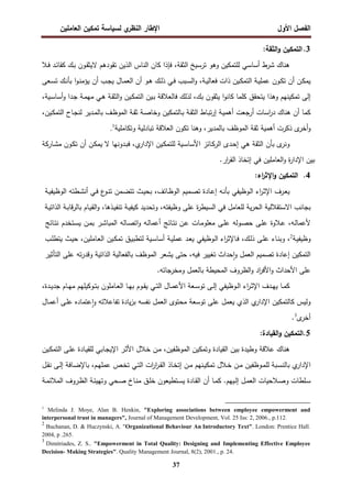 ‫اﻝﻔﺼل‬
‫اﻷول‬
‫ي‬
‫اﻝﻨظر‬ ‫اﻹطﺎر‬
‫اﻝﻌﺎﻤﻠﻴن‬ ‫ﺘﻤﻜﻴن‬ ‫ﻝﺴﻴﺎﺴﺔ‬
37
3
.
:‫اﻝﺜﻘﺔ‬‫و‬ ‫اﻝﺘﻤﻜﻴن‬
‫ـﻼ‬‫ﻓ‬ ‫ـد‬‫ﺌ‬‫ﻜﻘﺎ‬ ‫ـك‬‫ﺒ‬ ‫ـون‬‫ﻘ‬‫ﻻﻴﺜ‬ ‫ﺘﻘودﻫم‬ ‫اﻝذﻴن‬ ‫اﻝﻨﺎس‬ ‫ﻜﺎن‬ ‫ﻓﺈذا‬ ،‫اﻝﺜﻘﺔ‬ ‫ﺘرﺴﻴﺦ‬ ‫وﻫو‬ ‫ﻝﻠﺘﻤﻜﻴن‬ ‫أﺴﺎﺴﻲ‬ ‫ﺸرط‬ ‫ﻫﻨﺎك‬
‫ذ‬ ‫ـﻴن‬‫ﻜ‬‫اﻝﺘﻤ‬ ‫ـﺔ‬‫ـ‬‫ﻴ‬‫ﻋﻤﻠ‬ ‫ـون‬‫ـ‬‫ﻜ‬‫ﺘ‬ ‫أن‬ ‫ـن‬‫ﻜ‬‫ﻴﻤ‬
‫ـﻌﻰ‬‫ـ‬‫ﺴ‬‫ﺘ‬ ‫ـك‬‫ـ‬‫ﻨ‬‫ﺒﺄ‬ ‫ا‬‫و‬‫ـ‬‫ـ‬‫ﻨ‬‫ﻴؤﻤ‬ ‫أن‬ ‫ـب‬‫ﺠ‬‫ﻴ‬ ‫ـﺎل‬‫ـ‬‫ﻤ‬‫اﻝﻌ‬ ‫أن‬ ‫ـو‬‫ـ‬‫ﻫ‬ ‫ـك‬‫ﻝ‬‫ذ‬ ‫ـﻲ‬‫ـ‬‫ﻓ‬ ‫ـﺒب‬‫ـ‬‫ﺴ‬‫اﻝ‬‫و‬ ،‫ـﺔ‬‫ـ‬‫ﻴ‬‫ﻓﻌﺎﻝ‬ ‫ات‬
‫ﻜﺎﻨو‬ ‫ﻜﻠﻤﺎ‬ ‫ﻴﺘﺤﻘق‬ ‫وﻫذا‬ ‫ﺘﻤﻜﻴﻨﻬم‬ ‫إﻝﻰ‬
‫ا‬
،‫ـﻴﺔ‬‫ﺴ‬‫أﺴﺎ‬‫و‬ ‫ـدا‬‫ﺠ‬ ‫ـﺔ‬‫ﻤ‬‫ﻤﻬ‬ ‫ـﻲ‬‫ﻫ‬ ‫ـﺔ‬‫ﻘ‬‫اﻝﺜ‬‫و‬ ‫ـﻴن‬‫ﻜ‬‫اﻝﺘﻤ‬ ‫ـﻴن‬‫ﺒ‬ ‫ﻓﺎﻝﻌﻼﻗﺔ‬ ‫ﻝذﻝك‬ ،‫ﺒك‬ ‫ﻴﺜﻘون‬
،‫ـﻴن‬‫ﻜ‬‫اﻝﺘﻤ‬ ‫ـﺎح‬‫ﺠ‬‫ﻝﻨ‬ ‫ـدﻴر‬‫ﻤ‬‫ﺒﺎﻝ‬ ‫ـف‬‫ظ‬‫اﻝﻤو‬ ‫ـﺔ‬‫ﻘ‬‫ﺜ‬ ‫ـﺔ‬‫ﺼ‬‫وﺨﺎ‬ ‫ـﺎﻝﺘﻤﻜﻴن‬‫ﺒ‬ ‫ـﺔ‬‫ﻘ‬‫اﻝﺜ‬ ‫ـﺎط‬‫ﺒ‬‫ﺘ‬‫ر‬‫إ‬ ‫ـﺔ‬‫ﻴ‬‫أﻫﻤ‬ ‫أرﺠﻌت‬ ‫اﺴﺎت‬
‫ر‬‫د‬ ‫ﻫﻨﺎك‬ ‫أن‬ ‫ﻜﻤﺎ‬
‫أﺨ‬‫و‬
‫وﺘﻜﺎﻤﻠﻴﺔ‬ ‫ﺘﺒﺎدﻝﻴﺔ‬ ‫اﻝﻌﻼﻗﺔ‬ ‫ﺘﻜون‬ ‫وﻫﻨﺎ‬ ،‫ﺒﺎﻝﻤدﻴر‬ ‫اﻝﻤوظف‬ ‫ﺜﻘﺔ‬ ‫أﻫﻤﻴﺔ‬ ‫ذﻜرت‬ ‫ى‬
‫ر‬
1
.
‫و‬
‫ﻨ‬
‫ى‬
‫ر‬
‫ﺒ‬
‫ﺄ‬
‫ـﺎرﻜﺔ‬‫ﺸ‬‫ﻤ‬ ‫ـون‬‫ﻜ‬‫ﺘ‬ ‫أن‬ ‫ـن‬‫ﻜ‬‫ﻴﻤ‬ ‫ﻻ‬ ‫ـدوﻨﻬﺎ‬‫ﺒ‬‫ﻓ‬ ،‫ي‬
‫اﻹدار‬ ‫ـﻴن‬‫ﻜ‬‫ﻝﻠﺘﻤ‬ ‫ـﻴﺔ‬‫ﺴ‬‫اﻷﺴﺎ‬ ‫ـﺎﺌز‬‫ﻜ‬‫اﻝر‬ ‫ـدى‬‫ﺤ‬‫إ‬ ‫ﻫﻲ‬ ‫اﻝﺜﻘﺔ‬ ‫ن‬
.‫ار‬
‫ر‬‫اﻝﻘ‬ ‫إﺘﺨﺎذ‬ ‫ﻓﻲ‬ ‫اﻝﻌﺎﻤﻠﻴن‬‫و‬ ‫ة‬
‫ر‬‫اﻹدا‬ ‫ﺒﻴن‬
4
.
:‫اء‬
‫ر‬‫اﻹﺜ‬‫و‬ ‫اﻝﺘﻤﻜﻴن‬
‫ـرف‬‫ﻌ‬‫ﻴ‬
‫اء‬
‫ر‬‫ـ‬‫ﺜ‬‫اﻹ‬
‫ـوظﻴﻔﻲ‬‫ﻝ‬‫ا‬
‫ـﻪ‬‫ﻨ‬‫ﺒﺄ‬
‫ـﺎدة‬‫ﻋ‬‫إ‬
‫ـﻤﻴم‬‫ﺼ‬‫ﺘ‬
‫اﻝ‬
،‫ـﺎﺌف‬‫ظ‬‫و‬
‫ـث‬‫ﻴ‬‫ﺒﺤ‬
‫ـﻤن‬‫ﻀ‬‫ﺘﺘ‬
‫ع‬
‫ـو‬‫ﻨ‬‫ﺘ‬
‫ـﻲ‬‫ﻓ‬
‫ـطﺘﻪ‬‫ﺸ‬‫أﻨ‬
‫ـﺔ‬‫ﻴ‬‫اﻝوظﻴﻔ‬
‫ﺒﺠﺎﻨب‬
‫اﻻﺴﺘﻘﻼﻝﻴﺔ‬
‫ﻴﺔ‬‫ر‬‫اﻝﺤ‬
‫ﻝﻠﻌﺎﻤل‬
‫ﻓﻲ‬
‫ة‬
‫ر‬‫اﻝﺴﻴط‬
‫ﻋﻠﻰ‬
،‫وظﻴﻔﺘﻪ‬
‫ـﺔ‬‫ﻴ‬‫ﻜﻴﻔ‬ ‫وﺘﺤدﻴد‬
،‫ـذﻫﺎ‬‫ﻴ‬‫ﺘﻨﻔ‬
‫ـﺎم‬‫ﻴ‬‫اﻝﻘ‬‫و‬
‫ـﺔ‬‫ﺒ‬‫ﻗﺎ‬‫ر‬‫ﺒﺎﻝ‬
‫ـﺔ‬‫ﻴ‬‫اﻝذاﺘ‬
،‫ـﻪ‬‫ﻝ‬‫ﻷﻋﻤﺎ‬
‫ـﻼوة‬‫ﻋ‬
‫ـﻰ‬‫ﻠ‬‫ﻋ‬
‫ـوﻝﻪ‬‫ﺼ‬‫ﺤ‬
‫ـﻰ‬‫ﻠ‬‫ﻋ‬
‫ـﺎت‬‫ﻤ‬‫ﻤﻌﻠو‬
‫ـﺎﺌﺞ‬‫ﺘ‬‫ﻨ‬ ‫ـن‬‫ﻋ‬
‫ـﻪ‬‫ﻝ‬‫أﻋﻤﺎ‬
‫ـﺎﻝﻪ‬‫ﺼ‬‫اﺘ‬‫و‬
‫ـر‬‫ﺸ‬‫اﻝﻤﺒﺎ‬
‫ـن‬‫ﻤ‬‫ﺒ‬
‫ـﺘﺨدم‬‫ﺴ‬‫ﻴ‬
‫ـﺎﺌﺞ‬‫ﺘ‬‫ﻨ‬
‫ـﺔ‬‫ﻴ‬‫وظﻴﻔ‬
2
،
‫ـﺎء‬‫ﻨ‬‫وﺒ‬
‫ـﻰ‬‫ﻠ‬‫ﻋ‬
،‫ـك‬‫ﻝ‬‫ذ‬
‫ـﺎ‬‫ﻓ‬
‫ـوظﻴﻔﻲ‬‫ﻝ‬‫ا‬ ‫اء‬
‫ر‬‫ﻹﺜ‬
‫ـد‬‫ﻌ‬‫ﻴ‬
‫ـﺔ‬‫ﻴ‬‫ﻋﻤﻠ‬
‫ـﻴﺔ‬‫ﺴ‬‫أﺴﺎ‬
‫ـق‬‫ﻴ‬‫ﻝﺘطﺒ‬
‫ـﻴن‬‫ﻜ‬‫ﺘﻤ‬
،‫ـﺎﻤﻠﻴن‬‫ﻌ‬‫اﻝ‬
‫ـث‬‫ﻴ‬‫ﺤ‬
‫ـب‬‫ﻠ‬‫ﻴﺘط‬
‫اﻝﺘﻤﻜﻴن‬
‫إﻋﺎدة‬
‫اﻝﻌﻤل‬ ‫ﺘﺼﻤﻴم‬
‫ﺤداث‬ٕ‫ا‬‫و‬
‫ﺘﻐﻴﻴر‬
،‫ﻓﻴﻪ‬
‫ﺤﺘﻰ‬
‫ﻴﺸﻌر‬
‫اﻝﻤوظف‬
‫ﺒﺎﻝﻔﻌﺎﻝﻴﺔ‬
‫اﻝذاﺘﻴﺔ‬
‫ﺘﻪ‬‫ر‬‫وﻗد‬
‫ﻋﻠﻰ‬
‫اﻝﺘﺄﺜﻴر‬
‫ﻋﻠﻰ‬
‫اﻷﺤداث‬
‫اد‬
‫ر‬‫اﻷﻓ‬‫و‬
‫اﻝظروف‬‫و‬
‫اﻝﻤﺤﻴطﺔ‬
‫ﺒﺎﻝﻌﻤل‬
‫وﻤﺨرﺠﺎﺘﻪ‬
.
‫ـﺎ‬‫ـ‬‫ﻤ‬‫ﻜ‬
‫ـ‬‫ـ‬‫ﻤ‬‫اﻷﻋ‬ ‫ـﻌﺔ‬‫ـ‬‫ﺴ‬‫ﺘو‬ ‫ـﻰ‬‫ـ‬‫ﻝ‬‫إ‬ ‫ـوظﻴﻔﻲ‬‫ـ‬‫ﻝ‬‫ا‬ ‫اء‬
‫ر‬‫ـ‬‫ـ‬‫ﺜ‬‫اﻹ‬ ‫ـدف‬‫ـ‬‫ﻬ‬‫ﻴ‬
،‫ـدة‬‫ـ‬‫ﻴ‬‫ﺠد‬ ‫ـﺎم‬‫ـ‬‫ﻬ‬‫ﻤ‬ ‫ـوﻜﻴﻠﻬم‬‫ـ‬‫ﺘ‬‫ﺒ‬ ‫ـﺎﻤﻠون‬‫ـ‬‫ﻌ‬‫اﻝ‬ ‫ـﺎ‬‫ـ‬‫ﻬ‬‫ﺒ‬ ‫ـوم‬‫ـ‬‫ﻘ‬‫ﻴ‬ ‫ـﻲ‬‫ـ‬‫ﺘ‬‫اﻝ‬ ‫ﺎل‬
‫ـﺎل‬‫ﻤ‬‫أﻋ‬ ‫ـﻰ‬‫ﻠ‬‫ﻋ‬ ‫ﻋﺘﻤﺎدﻩ‬ ٕ‫ا‬‫و‬ ‫ﺘﻔﺎﻋﻼﺘﻪ‬ ‫ﻴﺎدة‬‫ز‬‫ﺒ‬ ‫ﻨﻔﺴﻪ‬ ‫اﻝﻌﻤل‬ ‫ﻤﺤﺘوى‬ ‫ﺘوﺴﻌﺔ‬ ‫ﻋﻠﻰ‬ ‫ﻴﻌﻤل‬ ‫اﻝذي‬ ‫ي‬
‫اﻹدار‬ ‫ﻜﺎﻝﺘﻤﻜﻴن‬ ‫وﻝﻴس‬
‫ى‬
‫أﺨر‬
3
.
5
:‫اﻝﻘﻴﺎدة‬‫و‬ ‫اﻝﺘﻤﻜﻴن‬.
‫ـﻴ‬‫ﻜ‬‫اﻝﺘﻤ‬ ‫ـﻰ‬‫ﻠ‬‫ﻋ‬ ‫ـﺎدة‬‫ﻴ‬‫ﻝﻠﻘ‬ ‫ـﺎﺒﻲ‬‫ﺠ‬‫اﻹﻴ‬ ‫ـر‬‫ﺜ‬‫اﻷ‬ ‫ـﻼل‬‫ﺨ‬ ‫ـن‬‫ﻤ‬ ،‫اﻝﻤوظﻔﻴن‬ ‫وﺘﻤﻜﻴن‬ ‫اﻝﻘﻴﺎدة‬ ‫ﺒﻴن‬ ‫وطﻴدة‬ ‫ﻋﻼﻗﺔ‬ ‫ﻫﻨﺎك‬
‫ن‬
‫ـل‬‫ـ‬‫ﻘ‬‫ﻨ‬ ‫ـﻰ‬‫ـ‬‫ﻝ‬‫إ‬ ‫ـﺎﻓﺔ‬‫ـ‬‫ﻀ‬‫ﺒﺎﻹ‬ ،‫ـم‬‫ـ‬‫ﻬ‬‫ﻋﻤﻠ‬ ‫ـص‬‫ـ‬‫ﺨ‬‫ﺘ‬ ‫ـﻲ‬‫ـ‬‫ﺘ‬‫اﻝ‬ ‫ات‬
‫ر‬‫ا‬
‫ر‬‫ـ‬‫ـ‬‫ﻘ‬‫اﻝ‬ ‫ـﺎذ‬‫ـ‬‫ﺨ‬‫إﺘ‬ ‫ـن‬‫ـ‬‫ﻤ‬ ‫ـﻨﻬم‬‫ـ‬‫ﻴ‬‫ﺘﻤﻜ‬ ‫ـﻼل‬‫ـ‬‫ﺨ‬ ‫ـن‬‫ـ‬‫ﻤ‬ ‫ـوظﻔﻴن‬‫ـ‬‫ﻤ‬‫ﻝﻠ‬ ‫ـﺒﺔ‬‫ـ‬‫ﺴ‬‫ﺒﺎﻝﻨ‬ ‫ي‬
‫اﻹدار‬
‫ـﺔ‬‫ـ‬‫ﻤ‬‫اﻝﻤﻼﺌ‬ ‫ـروف‬‫ـ‬‫ظ‬‫اﻝ‬ ‫ـﺔ‬‫ـ‬‫ﺌ‬‫وﺘﻬﻴ‬ ‫ـﺤﻲ‬‫ـ‬‫ﺼ‬ ‫ـﺎخ‬‫ـ‬‫ﻨ‬‫ﻤ‬ ‫ـق‬‫ـ‬‫ﻠ‬‫ﺨ‬ ‫ـﺘطﻴﻌون‬‫ـ‬‫ﺴ‬‫ﻴ‬ ‫ـﺎدة‬‫ـ‬‫ﻘ‬‫اﻝ‬ ‫أن‬ ‫ـﺎ‬‫ـ‬‫ﻤ‬‫ﻜ‬ .‫ـﻴﻬم‬‫ـ‬‫ﻝ‬‫إ‬ ‫ـل‬‫ـ‬‫ﻤ‬‫اﻝﻌ‬ ‫ـﻼﺤﻴﺎت‬‫ـ‬‫ﺼ‬‫و‬ ‫ـﻠطﺎت‬‫ـ‬‫ﺴ‬
1
Melinda J. Moye, Alan B. Henkin, "Exploring associations between employee empowerment and
interpersonal trust in managers", Journal of Management Development, Vol. 25 Iss: 2, 2006., p.112.
2
Buchanan, D. & Huczynski, A. "Organizational Behaviour An Introductory Text". London: Prentice Hall.
2004, p .265.
3
Dimitriades, Z. S.. "Empowerment in Total Quality: Designing and Implementing Effective Employee
Decision- Making Strategies". Quality Management Journal, 8(2), 2001., p. 24.
 