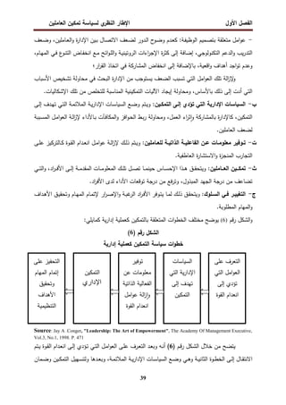 ‫اﻝﻔﺼل‬
‫اﻷول‬
‫ي‬
‫اﻝﻨظر‬ ‫اﻹطﺎر‬
‫اﻝﻌﺎﻤﻠﻴن‬ ‫ﺘﻤﻜﻴن‬ ‫ﻝﺴﻴﺎﺴﺔ‬
39
-
‫ـﺎﻤﻠﻴ‬‫ﻌ‬‫اﻝ‬‫و‬ ‫ة‬
‫ر‬‫اﻹدا‬ ‫ـﻴن‬‫ﺒ‬ ‫ـﺎل‬‫ﺼ‬‫اﻻﺘ‬ ‫ـﻌف‬‫ﻀ‬‫ﻝ‬ ‫ـدور‬‫ﻝ‬‫ا‬ ‫ح‬
‫ـو‬‫ﻀ‬‫و‬ ‫ـدم‬‫ﻌ‬‫ﻜ‬ :‫ـﺔ‬‫ﻔ‬‫اﻝوظﻴ‬ ‫ـﻤﻴم‬‫ﺼ‬‫ﺒﺘ‬ ‫ﻤﺘﻌﻠﻘﺔ‬ ‫اﻤل‬‫و‬‫ﻋ‬
‫ن‬
،
‫ـﻌف‬‫ﻀ‬‫و‬
‫اﻝﺘﻜﻨوﻝوﺠﻲ‬ ‫اﻝدﻋم‬‫و‬ ‫ﻴب‬‫ر‬‫اﻝﺘد‬
،
‫ـﺎم‬‫ﻬ‬‫اﻝﻤ‬ ‫ـﻲ‬‫ﻓ‬ ‫ع‬
‫ـو‬‫ﻨ‬‫اﻝﺘ‬ ‫ـﺎض‬‫ﻔ‬‫اﻨﺨ‬ ‫ـﻊ‬‫ﻤ‬ ‫اﺌﺢ‬‫و‬‫ـ‬‫ﻠ‬‫اﻝ‬‫و‬ ‫ـﺔ‬‫ﻴ‬‫اﻝروﺘﻴﻨ‬ ‫اءات‬
‫ر‬‫اﻹﺠ‬ ‫ة‬
‫ر‬‫ﻜﺜ‬ ‫إﻝﻰ‬ ‫إﻀﺎﻓﺔ‬
،
‫اﻗﻌﻴﺔ‬‫و‬ ‫أﻫداف‬ ‫اﺠد‬‫و‬‫ﺘ‬ ‫وﻋدم‬
،
‫ار‬
‫ر‬‫اﻝﻘ‬ ‫اﺘﺨﺎذ‬ ‫ﻓﻲ‬ ‫اﻝﻤﺸﺎرﻜﺔ‬ ‫اﻨﺨﻔﺎض‬ ‫إﻝﻰ‬ ‫ﺒﺎﻹﻀﺎﻓﺔ‬
‫؛‬
‫اﻷ‬ ‫ﺘﺸﺨﻴص‬ ‫ﻤﺤﺎوﻝﺔ‬ ‫ﻓﻲ‬ ‫اﻝﺒﺤث‬ ‫ة‬
‫ر‬‫اﻹدا‬ ‫ﻤن‬ ‫ﻴﺴﺘوﺠب‬ ‫اﻝﻀﻌف‬ ‫ﺘﺴﺒب‬ ‫اﻝﺘﻲ‬ ‫اﻤل‬‫و‬‫اﻝﻌ‬ ‫ﺘﻠك‬ ‫اﻝﺔ‬
‫ز‬‫ﻹ‬
‫و‬
‫ﺴﺒﺎب‬
.‫اﻹﺸﻜﺎﻝﻴﺎت‬ ‫ﺘﻠك‬ ‫ﻤن‬ ‫ﻝﻠﺘﺨﻠص‬ ‫اﻝﻤﻨﺎﺴﺒﺔ‬ ‫اﻝﺘﻤﻜﻴﻨﻴﺔ‬ ‫اﻵﻝﻴﺎت‬ ‫إﻴﺠﺎد‬ ‫وﻤﺤﺎوﻝﺔ‬ ،‫ﺒﺎﻷﺴﺎس‬ ‫ذﻝك‬ ‫إﻝﻰ‬ ‫أدت‬ ‫اﻝﺘﻲ‬
‫ب‬
-
:‫اﻝﺘﻤﻜـﻴن‬ ‫إﻝـﻰ‬ ‫ﺘؤدي‬ ‫اﻝﺘﻲ‬ ‫اﻹدارﻴﺔ‬ ‫اﻝﺴﻴﺎﺴﺎت‬
‫ـﻰ‬‫ﻝ‬‫إ‬ ‫ـدف‬‫ﻬ‬‫ﺘ‬ ‫ـﻲ‬‫ﺘ‬‫اﻝ‬ ‫ـﺔ‬‫ﻤ‬‫اﻝﻤﻼﺌ‬ ‫ـﺔ‬‫ﻴ‬‫ر‬‫اﻹدا‬ ‫ـﺎت‬‫ﺴ‬‫اﻝﺴﻴﺎ‬ ‫ـﻊ‬‫ﻀ‬‫و‬ ‫ـﺘم‬‫ﻴ‬‫و‬
‫اﻝﻤ‬‫و‬ ‫اﻓز‬‫و‬‫ـ‬‫ﺤ‬‫اﻝ‬ ‫ـط‬‫ﺒ‬‫ر‬ ‫وﻤﺤﺎوﻝﺔ‬ ،‫اﻝﻌﻤل‬ ‫اء‬
‫ر‬‫ﺜ‬ ٕ‫ا‬‫و‬ ‫ﺒﺎﻝﻤﺸﺎرﻜﺔ‬ ‫ة‬
‫ر‬‫ﻜﺎﻹدا‬ ،‫اﻝﺘﻤﻜﻴن‬
‫ـﺒﺒﺔ‬‫ﺴ‬‫اﻝﻤ‬ ‫ـل‬‫ﻤ‬‫ا‬‫و‬‫اﻝﻌ‬ ‫ـﺔ‬‫ﻝ‬‫ا‬
‫ز‬‫ﻹ‬ ‫ـﺎﻷداء‬‫ﺒ‬ ‫ـﺂت‬‫ﻓ‬‫ﻜﺎ‬
.‫اﻝﻌﺎﻤﻠﻴن‬ ‫ﻝﻀﻌف‬
‫ت‬
-
:‫ـﺎﻤﻠﻴن‬‫ـ‬‫ﻝﻠﻌ‬ ‫ـﺔ‬‫ـ‬‫اﻝذاﺘﻴ‬ ‫ـﺔ‬‫ـ‬‫اﻝﻔﺎﻋﻠﻴ‬ ‫ـن‬‫ـ‬‫ﻋ‬ ‫ـﺎت‬‫ـ‬‫ﻤﻌﻠوﻤ‬ ‫ـوﻓﻴر‬‫ـ‬‫ﺘ‬
‫ـﻰ‬‫ـ‬‫ﻠ‬‫ﻋ‬ ‫ـﺎﻝﺘرﻜﻴز‬‫ـ‬‫ﻜ‬ ‫ـوة‬‫ـ‬‫ﻘ‬‫اﻝ‬ ‫ـدام‬‫ـ‬‫ﻌ‬‫اﻨ‬ ‫ـل‬‫ـ‬‫ﻤ‬‫ا‬‫و‬‫ﻋ‬ ‫ـﺔ‬‫ـ‬‫ﻝ‬‫ا‬
‫ز‬‫ﻹ‬ ‫ـك‬‫ـ‬‫ﻝ‬‫ذ‬ ‫ـﺘم‬‫ـ‬‫ﻴ‬‫و‬
.‫اﻝﻌﺎطﻔﻴﺔ‬ ‫ة‬
‫ر‬‫اﻻﺴﺘﺸﺎ‬‫و‬ ‫ة‬
‫ز‬‫اﻝﻤﻨﺠ‬ ‫اﻝﺘﺠﺎرب‬
‫ث‬
-
:‫ــﺎﻤﻠﻴن‬‫ـ‬‫اﻝﻌ‬ ‫ــﻴن‬‫ـ‬‫ﺘﻤﻜ‬
‫ـ‬‫ـ‬‫ـ‬‫ﻓ‬‫اﻷ‬ ‫ـﻰ‬‫ـ‬‫ـ‬‫ﻝ‬‫إ‬ ‫ـﺔ‬‫ـ‬‫ـ‬‫ﻤ‬‫اﻝﻤﻘد‬ ‫ـﺎت‬‫ـ‬‫ـ‬‫ﻤ‬‫اﻝﻤﻌﻠو‬ ‫ـك‬‫ـ‬‫ـ‬‫ﻠ‬‫ﺘ‬ ‫ـل‬‫ـ‬‫ـ‬‫ﺼ‬‫ﺘ‬ ‫ـﺎ‬‫ـ‬‫ـ‬‫ﻤ‬‫ﺤﻴﻨ‬ ‫ـﺎس‬‫ـ‬‫ـ‬‫ﺴ‬‫اﻹﺤ‬ ‫ـذا‬‫ـ‬‫ـ‬‫ﻫ‬ ‫ـق‬‫ـ‬‫ـ‬‫ﻘ‬‫وﻴﺘﺤ‬
‫ـﻲ‬‫ـ‬‫ـ‬‫ﺘ‬‫اﻝ‬‫و‬ ،‫اد‬
‫ر‬
.‫اد‬
‫ر‬‫اﻷﻓ‬ ‫ﻝدى‬ ‫اﻷداء‬ ‫ﺘوﻗﻌﺎت‬ ‫درﺠﺔ‬ ‫ﻤن‬ ‫ﻓﻊ‬‫ر‬‫وﺘ‬ ،‫اﻝﻤﺒذول‬ ‫اﻝﺠﻬد‬ ‫درﺠﺔ‬ ‫ﻤن‬ ‫ﺘﻀﺎﻋف‬
‫ج‬
-
:‫ـﻠوك‬‫ـ‬‫اﻝﺴ‬ ‫ـﻲ‬‫ـ‬‫ﻓ‬ ‫ـر‬‫ـ‬‫اﻝﺘﻐﻴﻴ‬
‫ـداف‬‫ـ‬‫ﻫ‬‫اﻷ‬ ‫ـق‬‫ـ‬‫ﻴ‬‫وﺘﺤﻘ‬ ‫ـﺎم‬‫ـ‬‫ﻬ‬‫اﻝﻤ‬ ‫ـﺎم‬‫ﻤ‬‫ﻹﺘ‬ ‫ار‬
‫ر‬‫ـ‬‫ـ‬‫ﺼ‬‫اﻹ‬‫و‬ ‫ـﺔ‬‫ـ‬‫ﺒ‬‫ﻏ‬
‫اﻝر‬ ‫اد‬
‫ر‬‫ـ‬‫ﻓ‬‫اﻷ‬ ‫ـوﻓر‬‫ـ‬‫ﺘ‬‫ﻴ‬ ‫ـﺎ‬‫ـ‬‫ﻤ‬‫ﻝ‬ ‫ـك‬‫ﻝ‬‫ذ‬ ‫ـق‬‫ـ‬‫ﻘ‬‫وﻴﺘﺤ‬
.‫اﻝﻤطﻠوﺒﺔ‬ ‫اﻝﻤﻬﺎم‬‫و‬
‫اﻝﺸﻜل‬‫و‬
‫ﻗم‬‫ر‬
)
6
(
‫ﻴ‬‫ر‬‫إدا‬ ‫ﻜﻌﻤﻠﻴﺔ‬ ‫ﺒﺎﻝﺘﻤﻜﻴن‬ ‫اﻝﻤﺘﻌﻠﻘﺔ‬ ‫ات‬‫و‬‫اﻝﺨط‬ ‫ﻤﺨﺘﻠف‬ ‫ﻴوﻀﺢ‬
:‫ﻜﻤﺎﻴﻠﻲ‬ ‫ﺔ‬
) ‫رﻗم‬ ‫اﻝﺸﻜل‬
6
(
‫ات‬‫و‬‫ﺨط‬
‫ﺴﻴﺎﺴﺔ‬
‫إدارﻴﺔ‬ ‫ﻜﻌﻤﻠﻴﺔ‬ ‫اﻝﺘﻤﻜﻴن‬
Source: Jay A .Conger, "Leadership: The Art of Empowerment", The Academy Of Management Executive,
Vol.3, No.1, 1998. P. 471
‫ﻤن‬ ‫ﻴﺘﻀﺢ‬
‫ﺨ‬
‫ـﻜل‬‫ﺸ‬‫اﻝ‬ ‫ﻼل‬
‫ـم‬‫ﻗ‬‫ر‬
)
6
(
‫ـ‬‫ﺘ‬‫اﻝ‬ ‫ـل‬‫ﻤ‬‫ا‬‫و‬‫اﻝﻌ‬ ‫ـﻰ‬‫ﻠ‬‫ﻋ‬ ‫ـرف‬‫ﻌ‬‫اﻝﺘ‬ ‫ـد‬‫ﻌ‬‫وﺒ‬ ‫ـﻪ‬‫ﻨ‬‫أ‬
‫ـﺘم‬‫ﻴ‬ ‫ـوة‬‫ﻘ‬‫اﻝ‬ ‫ـدام‬‫ﻌ‬‫اﻨ‬ ‫ـﻰ‬‫ﻝ‬‫إ‬ ‫ـؤدي‬‫ﺘ‬ ‫ﻲ‬
‫ـﺔ‬‫ـ‬‫ﻤ‬‫اﻝﻤﻼﺌ‬ ‫ـﺔ‬‫ـ‬‫ﻴ‬‫ر‬‫اﻹدا‬ ‫ـﺎت‬‫ـ‬‫ﺴ‬‫اﻝﺴﻴﺎ‬ ‫ـﻊ‬‫ـ‬‫ﻀ‬‫و‬ ‫ـﻲ‬‫ـ‬‫ﻫ‬‫و‬ ‫ـﺔ‬‫ـ‬‫ﻴ‬‫اﻝﺜﺎﻨ‬ ‫ـوة‬‫ـ‬‫ط‬‫اﻝﺨ‬ ‫ـﻰ‬‫ـ‬‫ﻝ‬‫إ‬ ‫ـﺎل‬‫ـ‬‫ﻘ‬‫اﻻﻨﺘ‬
،
‫ـﻤﺎن‬‫ـ‬‫ﻀ‬‫و‬ ‫ـﻴن‬‫ـ‬‫ﻜ‬‫اﻝﺘﻤ‬ ‫ـﻬﻴل‬‫ـ‬‫ﺴ‬‫وﻝﺘ‬ ‫ـدﻫﺎ‬‫ـ‬‫ﻌ‬‫وﺒ‬
‫ﻋﻠﻰ‬ ‫اﻝﺘﻌرف‬
‫اﻝﺘﻲ‬ ‫اﻤل‬‫و‬‫اﻝﻌ‬
‫إﻝﻰ‬ ‫ﺘؤدي‬
‫اﻝﻘوة‬ ‫اﻨﻌدام‬
‫اﻝﺴﻴﺎﺴﺎت‬
‫اﻝﺘﻲ‬ ‫ﻴﺔ‬‫ر‬‫اﻹدا‬
‫إﻝﻰ‬ ‫ﺘﻬدف‬
‫اﻝﺘﻤﻜﻴن‬
‫ﺘوﻓﻴر‬
‫ﻋن‬ ‫ﻤﻌﻠوﻤﺎت‬
‫اﻝذاﺘﻴﺔ‬ ‫اﻝﻔﻌﺎﻝﻴﺔ‬
‫اﻤل‬‫و‬‫ﻋ‬ ‫اﻝﺔ‬
‫ز‬ٕ‫ا‬‫و‬
‫اﻝﻘوة‬ ‫اﻨﻌدام‬
‫اﻝﺘﻤﻜﻴن‬
‫داري‬d‫ا‬
‫ا‬
‫ﻋﻠﻰ‬ ‫ﻝﺘﺤﻔﻴز‬
‫اﻝﻤﻬﺎم‬ ‫إﺘﻤﺎم‬
‫وﺘﺤﻘﻴق‬
‫اﻷﻫداف‬
‫اﻝﺘﻨظﻴﻤﻴﺔ‬
 