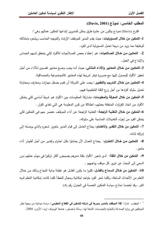 ‫اﻝﻔﺼل‬
‫اﻷول‬
‫ي‬
‫اﻝﻨظر‬ ‫اﻹطﺎر‬
‫اﻝﻌﺎﻤﻠﻴن‬ ‫ﺘﻤﻜﻴن‬ ‫ﻝﺴﻴﺎﺴﺔ‬
44
‫ﻨﻤوذج‬ :‫اﻝﺨﺎﻤس‬ ‫اﻝﻤطﻠب‬
)
Davis, 2001
:(
‫ح‬
‫اﻗﺘر‬
)
Davis
(
‫ﻝﺘﻤﻜﻴن‬ ‫إﺘﺒﺎﻋﻬﺎ‬ ‫ﻴن‬‫ر‬‫ﻝﻠﻤدﻴ‬ ‫ﻴﻤﻜن‬ ‫طرق‬ ‫ة‬
‫ر‬‫ﻋﺸ‬ ‫ﻤن‬ ‫ﻴﺘﻜون‬ ‫ﻨﻤوذج‬
‫ﻋﻤﺎﻝﻬم‬
‫وﻫﻲ‬
1
:
1
-
:‫اﻝﻤﺴؤوﻝﻴﺎت‬ ‫ﺨﻼل‬ ‫ﻤن‬ ‫اﻝﺘﻤﻜﻴن‬
‫ﺒﺎﻤﺘﻼﻜﻪ‬ ‫ﻩ‬
‫ر‬‫وﻴﺸﻌ‬ ‫اﻝﻤﻨﺎﺴب‬ ‫اﻝﺘوﺠﻴﻪ‬‫و‬ ‫اﻹرﺸﺎد‬ ‫ﻝﻠﻤوظف‬ ‫اﻝﻤدﻴر‬ ‫ﻴﻘدم‬ ‫ﺤﻴث‬
.‫اﻝﻔرد‬ ‫ﻝدى‬ ‫اﻝﻤﺴؤوﻝﻴﺔ‬ ‫ﺘﺤﻤل‬ ‫درﺠﺔ‬ ‫ﻤن‬ ‫ﻴد‬‫ز‬‫ﻴ‬ ‫ﻤﻤﺎ‬ ‫ﻝﻠوظﻴﻔﺔ‬
2
-
:‫ـﻼﺤﻴﺎت‬‫ـ‬‫اﻝﺼ‬ ‫ـﻼل‬‫ـ‬‫ﺨ‬ ‫ـن‬‫ـ‬‫ﻤ‬ ‫ـﻴن‬‫ـ‬‫اﻝﺘﻤﻜ‬
‫ـﺎس‬‫ـ‬‫ﻤ‬‫اﻝﺤ‬ ‫ـدﻴﻬم‬‫ـ‬‫ﻝ‬ ‫ـق‬‫ـ‬‫ﻘ‬‫ﻴﺘﺤ‬ ‫ـﻲ‬‫ـ‬‫ﻜ‬‫ﻝ‬ ‫اد‬
‫ر‬‫ـ‬‫ـ‬‫ﻓ‬‫ﻝﻸ‬ ‫ـﻼﺤﻴﺎت‬‫ـ‬‫ﺼ‬‫اﻝ‬ ‫ـض‬‫ـ‬‫ﻌ‬‫ﺒ‬ ‫ـﺎء‬‫ـ‬‫ط‬‫إﻋ‬ ‫ـو‬‫ـ‬‫ﻫ‬
.‫اﻝﻌﻤل‬ ‫ﻓﻲ‬ ‫اﻹﺒداع‬‫و‬
3
-
‫ـ‬‫ـ‬‫ﺨ‬ ‫ـن‬‫ـ‬‫ﻤ‬ ‫ـﻴن‬‫ـ‬‫اﻝﺘﻤﻜ‬
‫ـﺎﻝﻲ‬‫ـ‬‫اﻝﻤﺜ‬ ‫اﻷداء‬‫و‬ ‫ـﺎﻴﻴر‬‫ـ‬‫اﻝﻤﻌ‬ ‫ﻼل‬
:
‫ـل‬‫ـ‬‫ﺠ‬‫أ‬ ‫ـن‬‫ـ‬‫ﻤ‬ ‫ـﻸداء‬‫ـ‬‫ﻝ‬ ‫ـوى‬‫ـ‬‫ﺼ‬‫ﻗ‬ ‫ـﺎﻴﻴر‬‫ـ‬‫ﻌ‬‫ﻤ‬ ‫ـﻊ‬‫ـ‬‫ﻀ‬‫و‬ ‫ـب‬‫ـ‬‫ﺠ‬‫ﻴ‬ ‫ـﻪ‬‫ـ‬‫ﻨ‬‫أ‬ ‫ـث‬‫ـ‬‫ﻴ‬‫ﺤ‬
.‫اﻝﻤﺼداﻗﻴﺔ‬‫و‬ ‫ﻜﺎﻝﻤوﻀوﻋﻴﺔ‬ ‫اﻝﻤﻌﺎﻴﻴر‬ ‫ﻝﻬذﻩ‬ ‫ﺸروط‬ ‫ﺘوﻓر‬ ‫ة‬
‫ر‬‫ﻀرو‬ ‫ﻤﻊ‬ ‫إﻝﻴﻬﺎ‬ ‫ﻝﻠوﺼول‬ ‫اد‬
‫ر‬‫اﻷﻓ‬ ‫ﺘﺤﻔﻴز‬
4
-
:‫ـوﻴر‬‫ـ‬‫اﻝﺘط‬‫و‬ ‫ـدرﻴب‬‫ـ‬‫اﻝﺘ‬ ‫ـﻼل‬‫ـ‬‫ﺨ‬ ‫ـن‬‫ـ‬‫ﻤ‬ ‫ـﻴن‬‫ـ‬‫اﻝﺘﻤﻜ‬
‫ـﻰ‬‫ـ‬‫ﻠ‬‫ﻋ‬ ‫ـب‬‫ـ‬‫ﺠ‬‫ﻴ‬
‫ـرﻜﺔ‬‫ـ‬‫ﺸ‬‫اﻝ‬
‫ـﺔ‬‫ـ‬‫ﻝ‬‫وﻤﺤﺎو‬ ‫ـﺎرف‬‫ـ‬‫ﻌ‬‫وﻤ‬ ‫ات‬
‫ر‬‫ـﺎ‬‫ـ‬‫ﻬ‬‫ﻤ‬ ‫ـﻘل‬‫ـ‬‫ﺼ‬‫ﺒ‬ ‫ـوم‬‫ـ‬‫ﻘ‬‫ﺘ‬ ‫أن‬
‫ادﻫ‬
‫ر‬‫أﻓ‬ ‫ﺴﻠوك‬ ‫ﺘﻌدﻴل‬
.‫ﻓﻴﻬم‬ ‫اﻝﺘﻨظﻴﻤﻴﺔ‬ ‫اﻝﺜﻘﺔ‬ ‫ع‬
‫زر‬ ‫أﺠل‬ ‫ﻤن‬ ‫ﺎ‬
5
-
‫اﻝﻤﻌﻠوﻤـﺎت‬‫و‬ ‫اﻝﻤﻌرﻓﺔ‬ ‫ﺨﻼل‬ ‫ﻤن‬ ‫اﻝﺘﻤﻜﻴن‬
:
‫ـﺘﻤﻜن‬‫ﻴ‬ ‫ـﻲ‬‫ﻜ‬‫ﻝ‬ ‫ـﻲ‬‫ﺴ‬‫أﺴﺎ‬ ‫ـرط‬‫ﺸ‬ ‫ـو‬‫ﻫ‬ ‫اد‬
‫ر‬‫ـ‬‫ﻓ‬‫اﻷ‬ ‫ـﻴن‬‫ﺒ‬ ‫ـﺎت‬‫ﻤ‬‫اﻝﻤﻌﻠو‬ ‫ـﺎرﻜﺔ‬‫ﺸ‬‫ﻤ‬
‫ﺒﻌﻤﻠﻬم‬ ‫اﻝﻤﺘﻌﻠﻘﺔ‬ ‫ات‬
‫ر‬‫ا‬
‫ر‬‫اﻝﻘ‬ ‫اﺘﺨﺎذ‬ ‫ﻤن‬ ‫اد‬
‫ر‬‫اﻷﻓ‬
،
.‫ار‬
‫ر‬‫اﻝﻘ‬ ‫ﺘﻐذي‬ ‫اﻝﺘﻲ‬ ‫ﻫﻲ‬ ‫اﻝﻤﻌﻠوﻤﺔ‬ ‫ﻜون‬ ‫ﻤن‬ ‫اﻨطﻼﻗﺎ‬
6
-
:‫اﺠﻌـﺔ‬
‫ر‬‫اﻝ‬ ‫اﻝﺘﻐذﻴـﺔ‬ ‫ﺨـﻼل‬ ‫ﻤن‬ ‫اﻝﺘﻤﻜﻴن‬
‫ا‬
‫ر‬‫اﻝ‬ ‫ـﺔ‬‫ﻴ‬‫اﻝﺘﻐذ‬
‫ـﻲ‬‫ﻜ‬‫ﻝ‬ ‫ـﻴن‬‫ﻜ‬‫اﻝﺘﻤ‬ ‫ـﻲ‬‫ﻓ‬ ‫ـم‬‫ﻬ‬‫ﻤ‬ ‫ـر‬‫ﺼ‬‫ﻋﻨ‬ ‫ـف‬‫ظ‬‫اﻝﻤو‬ ‫أداء‬ ‫ـن‬‫ﻋ‬ ‫ـﺔ‬‫ﻌ‬‫ﺠ‬
.‫ﺴﻠوﻜﻪ‬ ‫ﻋﻠﻰ‬ ‫اﻝﻤﻨﺎﺴﺒﺔ‬ ‫اﻝﺘﻌدﻴﻼت‬ ‫اء‬
‫ر‬‫إﺠ‬ ‫ﻤن‬ ‫اﻝﻔرد‬ ‫ﻴﺘﻤﻜن‬
7
-
:‫اﻻﻫﺘﻤﺎم‬‫و‬ ‫اﻝﺘﻘدﻴر‬ ‫ﺨﻼل‬ ‫ﻤن‬ ‫اﻝﺘﻤﻜﻴن‬
‫ـﻰ‬‫ﻝ‬‫إ‬ ‫ـﻠﻪ‬‫ﺼ‬‫ﻴو‬ ‫ـذي‬‫ﻝ‬‫ا‬‫و‬ ‫ﻩ‬
‫ر‬‫ـﻌو‬‫ﺸ‬ ‫ـز‬‫ﻴ‬‫ز‬‫ﺒﺘﻌ‬ ‫اﻝﻤدﻴر‬ ‫ﻗﻴﺎم‬ ‫إﻝﻰ‬ ‫اﻝﻌﺎﻤل‬ ‫ﻴﺤﺘﺎج‬
.‫ﻝذاﺘﻪ‬ ‫اﻜﻪ‬
‫ر‬‫إد‬
8
-
:‫ام‬
‫ر‬‫ـ‬‫ـ‬‫اﻻﺤﺘ‬ ‫ـﻼل‬‫ـ‬‫ﺨ‬ ‫ـن‬‫ـ‬‫ﻤ‬ ‫ـﻴن‬‫ـ‬‫اﻝﺘﻤﻜ‬
‫ـ‬‫ـ‬‫ﻜ‬‫ﺒ‬ ‫ا‬‫و‬‫ـﺎﻤﻠ‬‫ـ‬‫ﻌ‬‫ﻴ‬ ‫ﻷن‬ ‫ـﺎل‬‫ـ‬‫ﻤ‬‫اﻝﻌ‬ ‫ـﺎج‬‫ـ‬‫ﺘ‬‫ﻴﺤ‬
‫أداء‬ ‫ـﺎر‬‫ـ‬‫ﻬ‬‫أظ‬ ‫ـل‬‫ـ‬‫ﺠ‬‫أ‬ ‫ـن‬‫ـ‬‫ﻤ‬ ‫ـدﻴر‬‫ـ‬‫ﻘ‬‫وﺘ‬ ‫ام‬
‫ر‬‫ـ‬‫ـ‬‫ﺘ‬‫اﺤ‬ ‫ل‬
.‫ﻤﺘﻤﻴز‬
9
-
:‫اﻝﺜﻘﺔ‬ ‫ﺨﻼل‬ ‫ﻤن‬ ‫اﻝﺘﻤﻜﻴن‬
‫دون‬ ‫ـم‬‫ﻬ‬‫ﻋﻤﻠ‬ ‫ـﺎم‬‫ﻬ‬‫ﻤ‬ ‫ﻓﻲ‬ ‫ا‬
‫ز‬‫ﺘرﻜﻴ‬ ‫أﻜﺜر‬ ‫ﻴﺼﺒﺤون‬ ‫ﻫم‬
‫ﻤدﻴر‬ ‫ﺒﺜﻘﺔ‬ ‫اد‬
‫ر‬‫اﻷﻓ‬ ‫ﺸﻌور‬ ‫ﻝدى‬
. ‫اﺠﻬﻬم‬‫و‬‫ﻴ‬ ‫ﻤوﻗف‬ ‫ﻜل‬ ‫ﻴر‬‫ر‬‫ﺘﺒ‬ ‫ﻋن‬ ‫اﻝﺒﺤث‬ ‫إﻝﻰ‬ ‫اﻝﺴﻌﻲ‬
10
-
:‫ﺒﺎﻝﻔﺸـل‬ ‫اﻝﺴـﻤﺎح‬ ‫ﺨـﻼل‬ ‫ﻤن‬ ‫اﻝﺘﻤﻜﻴن‬
‫ـ‬‫ﺨ‬ ‫ـن‬‫ﻤ‬ ‫ـك‬‫ﻝ‬‫وذ‬ ‫ـﺎح‬‫ﺠ‬‫اﻝﻨ‬ ‫ـﺔ‬‫ﻴ‬‫ﺒدا‬ ‫ـﺔ‬‫ط‬‫ﻨﻘ‬ ‫ـو‬‫ﻫ‬ ‫ـل‬‫ﺸ‬‫اﻝﻔ‬ ‫ـون‬‫ﻜ‬‫ﻴ‬ ‫ـﺎ‬‫ﻤ‬ ‫ا‬
‫ر‬‫ـ‬‫ﻴ‬‫ﻜﺜ‬
‫ﻼل‬
‫اﻝﺴﺎﺒﻘﺔ‬ ‫اﻷﺤداث‬ ‫ﻤن‬ ‫اﻝﺘﻌﻠم‬
،
‫ـﻪ‬‫ﻴ‬‫ﻝد‬ ‫ـﺘﻌﻠم‬‫ﻝ‬‫ا‬ ‫ـﺔ‬‫ﻴ‬‫إﻤﻜﺎﻨ‬ ‫ـت‬‫ﻨ‬‫ﻜﺎ‬ ‫ـﺎ‬‫ﻤ‬‫ﻜﻠ‬ ‫ـﺄ‬‫ط‬‫ﻝﻠﺨ‬ ‫وﻤﺠﺎل‬ ‫إﻤﻜﺎﻨﻴﺔ‬ ‫اﺠد‬‫و‬‫ﺒﺘ‬ ‫اﻝﻔرد‬ ‫ﺸﻌر‬ ‫وﻜﻠﻤﺎ‬
.‫اﻜﺒر‬
‫ﻝﺨﺼ‬ ‫وﻗد‬
‫ﻨﺎ‬
‫ﻨﻤﺎذج‬
‫ﺴﻴﺎﺴﺔ‬
‫ﻗم‬‫ر‬ ‫اﻝﺠدول‬ ‫ﻓﻲ‬ ‫اﻝﺨﻤﺴﺔ‬ ‫اﻝﺘﻤﻜﻴن‬
)
4
(
:
1
-
‫ا‬
‫ر‬‫ﺘﻤﺎ‬ ‫اﻝﻴﻌﻘوب‬
،
"‫اﻝﺤﻜوﻤﻲ‬ ‫اﻝﻘطﺎع‬ ‫ﻓﻲ‬ ‫ﻝﻠﺘﻤﻜﻴن‬ ‫اﻜﻪ‬
‫ر‬‫إد‬ ‫ﻓﻲ‬ ‫ﻫﺎ‬
‫ودور‬ ‫ﺒﺎﻝﻤدﻴر‬ ‫اﻝﻤوظف‬ ‫ﺜﻘﺔ‬ "
،
‫ـر‬‫ظ‬‫ﻨ‬ ‫وﺠﻬﺔ‬ ‫ﻤن‬ ‫ﻤﻴداﻨﻴﺔ‬ ‫اﺴﺔ‬
‫ر‬‫د‬
‫ﻝﻬﺎ‬ ‫اﻝﺘﺎﺒﻌﺔ‬ ‫اﻝﻤؤﺴﺴﺎت‬‫و‬ ‫ة‬
‫ر‬‫اﻝﺘﺠﺎ‬‫و‬ ‫اﻝﺼﻨﺎﻋﺔ‬ ‫ة‬
‫ر‬‫ا‬
‫ز‬‫و‬ ‫ﻓﻲ‬ ‫اﻝﻤوظﻔﻴن‬
،
‫ﻤﺎﺠﺴﺘﻴر‬ ‫رﺴﺎﻝﺔ‬
،
‫اﻝﻴرﻤوك‬ ‫ﺠﺎﻤﻌﺔ‬
،
‫إ‬
‫ﺒد‬‫ر‬
،
‫اﻷردن‬
،
2004
.
 