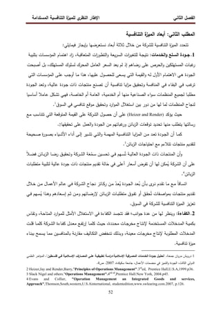 ‫اﻝﻔﺼل‬
‫اﻝﺜﺎﻨﻲ‬
‫ي‬
‫اﻝﻨظر‬ ‫اﻹطﺎر‬
‫اﻝﻤﺴﺘداﻤﺔ‬ ‫اﻝﺘﻨﺎﻓﺴﻴﺔ‬ ‫ة‬
‫ﻝﻠﻤﻴز‬
52
‫اﻝﺘﻨﺎﻓﺴﻴﺔ‬ ‫ة‬
‫اﻝﻤﻴز‬ ‫أﺒﻌﺎد‬ :‫اﻝﺜﺎﻨﻲ‬ ‫اﻝﻤطﻠب‬
‫اﻝﻤ‬ ‫ﺘﺘﺤدد‬
‫اﻝﺘﻨﺎﻓﺴﻴﺔ‬ ‫ة‬
‫ز‬‫ﻴ‬
‫ﻝﻠﺸرﻜﺔ‬
‫ﺨﻼل‬ ‫ﻤن‬
‫أﺒﻌﺎد‬ ‫ﺜﻼﺜﺔ‬
:‫ﻓﻴﻤﺎﻴﻠﻲ‬ ‫ﺒﺈﻴﺠﺎز‬ ‫ﻨﺴﺘﻌرﻀﻬﺎ‬
1
.
:‫اﻝﺨـدﻤﺎت‬‫و‬ ‫اﻝﺴـﻠﻊ‬ ‫ﺠــودة‬
‫ـﺔ‬‫ﺠ‬‫ﻨﺘﻴ‬
‫ات‬
‫ر‬‫ـ‬‫ﻴ‬‫ﻝﻠﺘﻐ‬
‫ﻴﻌﺔ‬‫ر‬‫ـ‬‫ﺴ‬‫اﻝ‬
‫ات‬
‫ر‬‫ـو‬‫ط‬‫اﻝﺘ‬‫و‬
،‫ـﺔ‬‫ﺒ‬‫اﻝﻤﺘﻌﺎﻗ‬
‫اد‬
‫ز‬
‫ـﺎم‬‫ﻤ‬‫اﻫﺘ‬
‫ـﺎت‬‫ﺴ‬‫اﻝﻤؤﺴ‬
‫ـﺔ‬‫ﻴ‬‫ﺒﺘﻠﺒ‬
‫ﻏﺒﺎت‬
‫ر‬
‫اﻝﻤﺴﺘﻬﻠﻜﻴن‬
‫اﻝﺤرص‬‫و‬
‫ﻋﻠﻰ‬
‫رﻀﺎﻫم‬
‫إذ‬
‫ﻝم‬
‫ﻴﻌد‬
‫اﻝﺴﻌر‬
‫اﻝﻌﺎﻤل‬
‫اﻝﻤﺤرك‬
‫ﻝﺴﻠوك‬
،‫اﻝﻤﺴﺘﻬﻠك‬
‫ﺒل‬
‫أﺼﺒﺤت‬
‫اﻝﺠودة‬
‫ـ‬‫ﻫ‬
‫ﻲ‬
‫ـﺎم‬‫ﻤ‬‫اﻻﻫﺘ‬
‫اﻷول‬
‫ـﻪ‬‫ﻝ‬
‫ـﺔ‬‫ﻤ‬‫اﻝﻘﻴ‬‫و‬
‫ـﻲ‬‫ﺘ‬‫اﻝ‬
‫ـﻌﻰ‬‫ﺴ‬‫ﻴ‬
‫ـول‬‫ﺼ‬‫ﻝﻠﺤ‬
،‫ـﺎ‬‫ﻬ‬‫ﻋﻠﻴ‬
‫ـذا‬‫ﻫ‬
‫ـﺎ‬‫ﻤ‬
‫ـب‬‫ﺠ‬‫أو‬
‫ـﻰ‬‫ﻠ‬‫ﻋ‬
‫ـﺎت‬‫ﺴ‬‫اﻝﻤؤﺴ‬
‫ـﻲ‬‫ﺘ‬‫اﻝ‬
‫ـب‬‫ﻏ‬
‫ﺘر‬
‫ـﻲ‬‫ﻓ‬
‫ـﺎء‬‫ﻘ‬‫اﻝﺒ‬
‫ـﻲ‬‫ﻓ‬
‫ـﻴﺔ‬‫ﺴ‬‫ﺘﻨﺎﻓ‬ ‫ـﺎ‬‫ﻴ‬‫ا‬
‫ز‬‫ﻤ‬ ‫ـق‬‫ﻴ‬‫وﺘﺤﻘ‬ ‫ـﺔ‬‫ﺴ‬‫اﻝﻤﻨﺎﻓ‬
‫أن‬
‫ـﻨﻊ‬‫ﺼ‬‫ﺘ‬
‫ـﺎت‬‫ﺠ‬‫ﻤﻨﺘ‬
‫ـودة‬‫ﺠ‬ ‫ذات‬
،‫ـﺔ‬‫ﻴ‬‫ﻋﺎﻝ‬
‫و‬
‫ـودة‬‫ﺠ‬‫اﻝ‬ ‫ـد‬‫ﻌ‬‫ﺘ‬
،‫ـﺔ‬‫ﻴ‬‫اﻝﺨدﻤ‬ ‫أم‬ ‫ـﺎ‬‫ﻬ‬‫ﻤﻨ‬ ‫ـﻨﺎﻋﻴﺔ‬‫ﺼ‬‫اﻝ‬ ‫اء‬‫و‬‫ـ‬‫ﺴ‬ ‫ـﺎت‬‫ﻤ‬‫اﻝﻤﻨظ‬ ‫ـﻊ‬‫ﻴ‬‫ﻝﺠﻤ‬ ‫ـﺎ‬‫ﺒ‬‫ﻤطﻠ‬
‫ـﺎﻤﻼ‬‫ﻋ‬ ‫ـﻜل‬‫ﺸ‬‫ﺘ‬ ‫ـﻲ‬‫ﻬ‬‫ﻓ‬ ،‫ـﺔ‬‫ﺼ‬‫اﻝﺨﺎ‬ ‫أم‬ ‫ـﺔ‬‫ﻤ‬‫اﻝﻌﺎ‬
‫ـﻴﺎ‬‫ﺴ‬‫أﺴﺎ‬
‫اﻝﺴوق‬ ‫ﻓﻲ‬ ‫ﺘﻨﺎﻓﺴﻲ‬ ‫ﻤوﻗﻊ‬ ‫وﺘﺤﻘﻴق‬ ‫ارد‬‫و‬‫اﻝﻤ‬ ‫اﺴﺘﻐﻼل‬ ‫ﺒﻴن‬ ‫دور‬ ‫ﻤن‬ ‫ﻝﻬﺎ‬ ‫ﻝﻤﺎ‬ ‫اﻝﻤﻨظﻤﺎت‬ ‫ﻝﻨﺠﺎح‬
1
.
‫ﺤﻴث‬
‫ﻴؤﻜد‬
)
Heizer and Render
(
‫ـﻊ‬‫ﻤ‬ ‫ﺘﺘﻨﺎﺴب‬ ‫اﻝﺘﻲ‬ ‫اﻝﻤﺘوﻗﻌﺔ‬ ‫اﻝﻘﻴﻤﺔ‬ ‫ﻋﻠﻰ‬ ‫اﻝﺸرﻜﺔ‬ ‫ﺤﺼول‬ ‫أن‬ ‫ﻋﻠﻰ‬
‫ﺘﺤﻘﻴﻘﻬﺎ‬ ‫ﻋﻠﻰ‬ ‫اﻝﻌﻤل‬‫و‬ ‫اﻝﺠودة‬ ‫ﻤن‬ ‫ﻏﺒﺎﺘﻬم‬
‫ور‬ ‫ﺒﺎﺌن‬‫ز‬‫اﻝ‬ ‫ﺘوﻗﻌﺎت‬ ‫ﺘﺤدﻴد‬ ‫ﻤﻨﻬﺎ‬ ‫ﻴﺘطﻠب‬ ‫رﺴﺎﻝﺘﻬﺎ‬
2
.
‫ـﺎ‬‫ـ‬‫ﻤ‬‫ﻜ‬
‫أن‬
‫ـﺤﻴﺤﺔ‬‫ـ‬‫ﺼ‬ ‫ة‬
‫ر‬‫ـو‬‫ـ‬‫ﺼ‬‫ﺒ‬ ‫ـﻴﺎء‬‫ـ‬‫ﺸ‬‫اﻷ‬ ‫أداء‬ ‫ـﻰ‬‫ـ‬‫ﻝ‬‫إ‬ ‫ـﻴر‬‫ـ‬‫ﺸ‬‫ﺘ‬ ‫ـﻲ‬‫ـ‬‫ﺘ‬‫اﻝ‬‫و‬ ‫ـﺔ‬‫ـ‬‫ﻤ‬‫اﻝﻤﻬ‬ ‫ـﻴﺔ‬‫ـ‬‫ﺴ‬‫اﻝﺘﻨﺎﻓ‬ ‫ـﺎ‬‫ـ‬‫ﻴ‬‫ا‬
‫ز‬‫اﻝﻤ‬ ‫ـن‬‫ـ‬‫ﻤ‬ ‫ـد‬‫ـ‬‫ﻌ‬‫ﺘ‬ ‫ـودة‬‫ـ‬‫ﺠ‬‫اﻝ‬
‫ﺒﺎﺌن‬‫ز‬‫اﻝ‬ ‫اﺤﺘﻴﺎﺠﺎت‬ ‫ﻤﻊ‬ ‫ﺘﺘﻼءم‬ ‫ﻤﻨﺘﺠﺎت‬ ‫ﻝﺘﻘدﻴم‬
3
.
‫ـﺎت‬‫ـ‬‫ﺠ‬‫اﻝﻤﻨﺘ‬ ‫أن‬‫و‬
ً‫ﻼ‬‫ـ‬‫ـ‬‫ﻀ‬‫ﻓ‬ ‫ـﺎﺌن‬‫ـ‬‫ﺒ‬‫ز‬‫اﻝ‬ ‫ـﺎ‬‫ـ‬‫ﻀ‬‫ر‬ ‫ـق‬‫ـ‬‫ﻴ‬‫وﺘﺤﻘ‬ ‫ـرﻜﺔ‬‫ـ‬‫ﺸ‬‫اﻝ‬ ‫ﺔ‬َ
‫ﻌ‬ُ
‫ـﻤ‬‫ـ‬‫ﺴ‬ ‫ـﻴن‬‫ـ‬‫ﺴ‬‫ﺘﺤ‬ ‫ـﻲ‬‫ـ‬‫ﻓ‬ ‫ـﻬم‬‫ـ‬‫ﺴ‬ُ‫ﺘ‬ ‫ـﺔ‬‫ـ‬‫ﻴ‬‫اﻝﻌﺎﻝ‬ ‫ـودة‬‫ـ‬‫ﺠ‬‫اﻝ‬ ‫ذات‬
‫ﻋ‬
‫أن‬ ‫ﻠﻰ‬
‫ﻓﻲ‬ ‫أﻋﻠﻰ‬ ‫أﺴﻌﺎر‬ ‫ﺘﻔرض‬ ‫أن‬ ‫ﻝﻬﺎ‬ ‫ﻤﻜن‬ُ
‫ﻴ‬ ‫اﻝﺸرﻜﺔ‬
‫ﻤﺘطﻠﺒﺎت‬ ‫ﻝﺘﻠﺒﻴﺔ‬ ‫ﻋﺎﻝﻴﺔ‬ ‫ﺠودة‬ ‫ذات‬ ‫ﻤﻨﺘﺠﺎت‬ ‫ﺘﻘدﻴم‬ ‫ﺎﻝﺔ‬َ
‫ﺤ‬
‫ﺒﺎﺌن‬‫ز‬‫اﻝ‬
4
.
‫ـﻊ‬‫ـ‬‫ﻤ‬ ً‫ﺎ‬‫ـﺎﻗ‬‫ـ‬‫ﺴ‬‫اﺘ‬
‫ـﺎ‬‫ـ‬‫ﻤ‬
‫ـ‬‫ـ‬‫ﺒ‬ ‫ى‬
‫ـر‬‫ـ‬‫ﻨ‬ ‫ـدم‬‫ـ‬‫ﻘ‬‫ﺘ‬
‫ﺄ‬
‫ـﻼل‬‫ـ‬‫ﺨ‬ ‫ـن‬‫ـ‬‫ﻤ‬ ‫ـﺎل‬‫ـ‬‫ﻤ‬‫اﻷﻋ‬ ‫ـﺎﻝم‬‫ـ‬‫ﻋ‬ ‫ـﻲ‬‫ـ‬‫ﻓ‬ ‫ـرﻜﺔ‬‫ـ‬‫ﺸ‬‫اﻝ‬ ‫ـﺎح‬‫ـ‬‫ﺠ‬‫ﻨ‬ ‫ـﺎﺌز‬‫ـ‬‫ﻜ‬‫ر‬ ‫ـن‬‫ـ‬‫ﻤ‬ ّ
‫ـد‬‫ـ‬‫ﻌ‬ُ
‫ﻴ‬ ‫ـودة‬‫ـ‬‫ﺠ‬‫اﻝ‬ ‫ـد‬‫ـ‬‫ﻌ‬ُ
‫ﺒ‬ ‫ن‬
‫ـﺎﺌن‬‫ـ‬‫ﺒ‬‫ز‬‫اﻝ‬ ‫ـﺎت‬‫ـ‬‫ﺒ‬‫ﻤﺘطﻠ‬ ‫ـوق‬‫ـ‬‫ﻔ‬‫ﺘ‬ ‫أو‬ ‫ـق‬‫ـ‬‫ﻘ‬‫ﺤ‬ُ‫ﺘ‬ ‫ـﻔﺎت‬‫ـ‬‫ﺼ‬‫ا‬‫و‬‫ﺒﻤ‬ ‫ـﺎت‬‫ـ‬‫ﺠ‬‫ﻤﻨﺘ‬ ‫ـدﻴم‬‫ـ‬‫ﻘ‬‫ﺘ‬
‫ـﻲ‬‫ـ‬‫ﻓ‬ ‫ـﻬم‬‫ـ‬‫ﺴ‬ُ
‫ﻴ‬ ‫ـذا‬‫ـ‬‫ﻫ‬‫و‬ ‫ـﻌﺎدﻫم‬‫ـ‬‫ﺴ‬‫إ‬ ‫ـم‬‫ـ‬‫ﺜ‬ ‫ـن‬‫ـ‬‫ﻤ‬‫و‬ ‫ـﺎﺌﻬم‬‫ـ‬‫ﻀ‬‫ﻹر‬
.‫اﻝﺴوق‬ ‫ﻓﻲ‬ ‫ﻝﻠﺸرﻜﺔ‬ ‫اﻝﺘﻨﺎﻓﺴﻴﺔ‬ ‫ة‬
‫ز‬‫اﻝﻤﻴ‬ ‫ﻴز‬‫ز‬‫ﺘﻌ‬
2
.
:‫اﻝﻜﻔـﺎءة‬
‫ـﺎس‬‫ﻘ‬‫وﺘ‬ ،‫ـﺔ‬‫ﺤ‬‫اﻝﻤﺘﺎ‬ ‫ارد‬‫و‬‫ـ‬‫ﻤ‬‫ﻝﻠ‬ ‫اﻷﻤﺜل‬ ‫اﻻﺴﺘﻐﻼل‬ ‫ﻓﻲ‬ ‫اﻝﻜﻔﺎءة‬ ‫ﺘﺘﺠﺴد‬ ‫ﻓﻘد‬ ‫اﻨب؛‬‫و‬‫ﺠ‬ ‫ﻋدة‬ ‫ﻤن‬ ‫ﻝﻬﺎ‬ ‫وﻴﻨظر‬
‫ـﺎ‬‫ـ‬‫ﻤ‬‫ﻜﻠ‬ ‫ـث‬‫ـ‬‫ﻴ‬‫ﺤ‬ ،‫ـددة‬‫ـ‬‫ﺤ‬‫ﻤ‬ ‫ـﺎت‬‫ـ‬‫ﺠ‬‫ﻤﺨر‬ ‫ـﺎج‬‫ـ‬‫ﺘ‬‫ﻹﻨ‬ ‫ـﺘﺨدﻤﺔ‬‫ـ‬‫ﺴ‬‫اﻝﻤ‬ ‫ـدﺨﻼت‬‫ـ‬‫ﻤ‬‫اﻝ‬ ‫ـﺔ‬‫ـ‬‫ﻴ‬‫ﺒﻜﻤ‬
‫إ‬
‫ـﺎءة‬‫ـ‬‫ﻔ‬‫ﻜ‬ ‫ـدل‬‫ـ‬‫ﻌ‬‫ﻤ‬ ‫ـﻊ‬‫ـ‬‫ﻔ‬‫ﺘ‬‫ر‬
‫ـرﻜﺔ‬‫ـ‬‫ﺸ‬‫اﻝ‬
‫ـﺎ‬‫ـ‬‫ﻤ‬‫ﻜﻠ‬
‫ـت‬‫ـ‬‫ﻠ‬‫ﻗ‬
‫و‬ ،‫ـﺔ‬‫ﻨ‬‫ﻤﻌﻴ‬ ‫ـﺎت‬‫ﺠ‬‫ﻤﺨر‬ ‫ﻹﻨﺘﺎج‬ ‫اﻝﻤطﻠوﺒﺔ‬ ‫اﻝﻤدﺨﻼت‬
‫ـذﻝك‬‫ﺒ‬
‫ـﺎء‬‫ﻨ‬‫ﺒﺒ‬ ‫ـﻤﺢ‬‫ﺴ‬‫ﻴ‬ ‫ـﺎ‬‫ﻤ‬‫ﻤ‬ ‫ـﻴن‬‫ﺴ‬‫ﺒﺎﻝﻤﻨﺎﻓ‬ ‫ـﺔ‬‫ﻨ‬‫ر‬‫ﻤﻘﺎ‬ ‫ـﺎﻝﻴف‬‫ﻜ‬‫اﻝﺘ‬ ‫ـﻨﺨﻔض‬‫ﺘ‬
.‫ﺘﻨﺎﻓﺴﻴﺔ‬ ‫ة‬
‫ز‬‫ﻤﻴ‬
1
،‫ـﺔ‬‫ـ‬‫ﻌ‬‫ﺠﻤ‬ ‫ان‬‫و‬‫ـر‬‫ـ‬‫ﻤ‬ ‫ـش‬‫ـ‬‫ﻴ‬‫درو‬
‫اﻹﺴ‬ ‫ـرﻓﻴﺔ‬‫ـ‬‫اﻝﻤﺼ‬ ‫ـدﻤﺎت‬‫ـ‬‫اﻝﺨ‬ ‫ـودة‬‫ـ‬‫ﺠ‬ ‫ـل‬‫ـ‬‫"ﺘﺤﻠﻴ‬
،"‫ـطﻴن‬‫ـ‬‫ﻓﻠﺴ‬ ‫ـﻲ‬‫ـ‬‫ﻓ‬ ‫ـﻼﻤﻴﺔ‬‫ـ‬‫اﻹﺴ‬ ‫ـﺎرف‬‫ـ‬‫اﻝﻤﺼ‬ ‫ـﻰ‬‫ـ‬‫ﻋﻠ‬ ‫ـﺔ‬‫ـ‬‫ﺘطﺒﻴﻘﻴ‬ ‫ـﺔ‬‫ـ‬‫اﺴ‬
‫ر‬‫د‬:‫ﻼﻤﻴﺔ‬
‫ـﻲ‬‫ـ‬‫ﻤ‬‫اﻝﻌﻠ‬ ‫ـؤﺘﻤر‬‫ـ‬‫ﻤ‬‫اﻝ‬
‫ﺴﻜﻴﻜد‬ ‫ﺠﺎﻤﻌﺔ‬ ،‫اﻷﻋﻤﺎل‬ ‫ﻤﻨﻀﻤﺎت‬ ‫ﻓﻲ‬ ‫اﻝﺘﻤﻴز‬‫و‬ ‫اﻝﺠودة‬ ،‫اﻝﺜﺎﻝث‬ ‫اﻝدوﻝﻲ‬
،‫ة‬
2007
‫ص‬ .
4
.
2 Heizer,Jay and Render,Barry,"Principles of Operations Management".3rd
ed, Prentice Hall,U.S.A,1999.p36.
3 Slack Nigel and others."Operations Management".4nd ed
,Prentice Hall:New York, 2004.p45.
4 Evans and Collier, "Operation Management an Integrated Goods and services,
Approach",Thomson,South,western,U.S.Ainternational, studentedition,www.swlearing.com.2007, p.126.
 