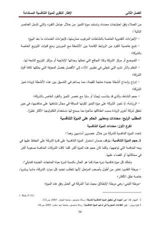 ‫اﻝﻔﺼل‬
‫اﻝﺜﺎﻨﻲ‬
‫ي‬
‫اﻝﻨظر‬ ‫اﻹطﺎر‬
‫اﻝﻤﺴﺘداﻤﺔ‬ ‫اﻝﺘﻨﺎﻓﺴﻴﺔ‬ ‫ة‬
‫ﻝﻠﻤﻴز‬
56
‫ﻤن‬
‫اﻝﻌﻤﻼء‬
‫وﻓق‬
‫ـﺎت‬‫ﺠ‬‫اﺤﺘﻴﺎ‬
،‫ـددة‬‫ﺤ‬‫ﻤ‬
‫ـﺘﻤد‬‫ﺴ‬‫وﺘ‬
‫ة‬
‫ز‬‫ـ‬‫ﻴ‬‫ﻤ‬
‫ـز‬‫ﻴ‬‫اﻝﺘﻤ‬
‫ـن‬‫ﻤ‬
‫ـﻼل‬‫ﺨ‬
‫ـل‬‫ﻤ‬‫ا‬‫و‬‫ﻋ‬
،‫ـرد‬‫ﻔ‬‫اﻝﺘ‬
‫ـﻲ‬‫ﺘ‬‫اﻝ‬‫و‬
‫ـﻤل‬‫ﺸ‬‫ﺘ‬
‫ـر‬‫ﺼ‬‫اﻝﻌﻨﺎ‬
‫اﻝﺘﺎﻝﻴﺔ‬
1
:
-
‫اءات‬
‫ر‬‫اﻹﺠ‬
‫ﻴﺔ‬‫ر‬‫اﻝﺘﻘدﻴ‬
‫اﻝﺨﺎﺼﺔ‬
‫ﺒﺎﻝﻨﺸﺎطﺎت‬
‫ﻏوب‬
‫اﻝﻤر‬
،‫ﻤﻤﺎرﺴﺘﻬﺎ‬
‫اءات‬
‫ر‬‫ﻜﺈﺠ‬
‫اﻝﺨدﻤﺎت‬
‫ﻤﺎ‬
‫ﺒﻌد‬
‫اﻝﺒﻴﻊ؛‬
-
‫ـﻊ‬‫ﺒ‬‫ﺘﻨ‬
‫ـﻴﺔ‬‫ﺼ‬‫ﺨﺎ‬
‫ـرد‬‫ﻔ‬‫اﻝﺘ‬
‫ـن‬‫ﻤ‬
‫اﺒط‬‫و‬‫ـر‬‫ﻝ‬‫ا‬
‫ـﺔ‬‫ﻨ‬‫اﻝﻜﺎﻤ‬
‫ـﻴن‬‫ﺒ‬
‫ـطﺔ‬‫ﺸ‬‫اﻷﻨ‬
‫ـﻊ‬‫ﻤ‬
‫ـوردﻴن‬‫ﻤ‬‫اﻝ‬
‫ـﻊ‬‫ﻤ‬‫و‬
‫ات‬‫و‬‫ـ‬‫ﻨ‬‫ﻗ‬
‫ـﻊ‬‫ﻴ‬‫ز‬‫اﻝﺘو‬
‫ـﺔ‬‫ﺼ‬‫اﻝﺨﺎ‬
‫ﺒﺎﻝ‬
‫ﺸرﻜﺔ‬
‫؛‬
-
‫اﻝﺘﻤوﻀﻊ‬
‫أو‬
‫ﻤرﻜز‬
‫اﻝ‬
‫ﺸرﻜﺔ‬
‫وﻜذا‬
‫اﻗﻊ‬‫و‬‫اﻝﻤ‬
‫اﻝﺘﻲ‬
‫ﺘﺤﺘﻠﻬﺎ‬
‫وﺤداﺘﻬﺎ‬
‫اﻹﻨﺘﺎﺠﻴﺔ‬
‫أو‬
‫اﻜز‬
‫ر‬‫ﻤ‬
‫ﻴﻊ‬‫ز‬‫اﻝﺘو‬
‫اﻝﺘﺎﺒﻌﺔ‬
‫ﻝﻬﺎ‬
.
-
‫ـﺘﻌﻠم‬‫ﻝ‬‫ا‬
‫ـﺎر‬‫ﺜ‬‫وآ‬
‫ﻩ‬
‫ر‬‫ـ‬‫ﺸ‬‫ﻨ‬
‫ـﻲ‬‫ﺘ‬‫اﻝ‬
‫ـﻰ‬‫ﻠ‬‫ﺘﺘﺠ‬
‫ـﻲ‬‫ﻓ‬
‫ـوﻴر‬‫ط‬‫ﺘ‬
‫اﻷداء‬
‫ـﻰ‬‫ﻝ‬‫إ‬
‫ـل‬‫ﻀ‬‫اﻷﻓ‬
‫ـل‬‫ﻀ‬‫ﺒﻔ‬
‫ـﺔ‬‫ﻓ‬‫ر‬‫اﻝﻤﻌ‬
‫ـﻲ‬‫ﺘ‬‫اﻝ‬
‫ـﺎ‬‫ﻬ‬‫ﻴﻤﻠﻜ‬
‫ـﺔ‬‫ﻓ‬‫ﻜﺎ‬
‫اد‬
‫ر‬‫ـ‬‫ﻓ‬‫أ‬
‫اﻝﺸرﻜﺔ‬
‫؛‬
-
‫اج‬
‫ر‬‫إد‬
‫ـﺎج‬‫ﻤ‬‫د‬ٕ‫ا‬‫و‬
‫ـطﺔ‬‫ﺸ‬‫أﻨ‬
‫ـدة‬‫ﻴ‬‫ﺠد‬
‫ـﺔ‬‫ﺠ‬‫ﻤﻨﺘ‬
،‫ـﺔ‬‫ﻤ‬‫ﻝﻠﻘﻴ‬
‫ـﺎ‬‫ﻤ‬‫ﻤ‬
‫ـﺎﻫم‬‫ﺴ‬‫ﻴ‬
‫ـﻲ‬‫ﻓ‬
‫ـﻴق‬‫ﺴ‬‫اﻝﺘﻨ‬
‫ـﻴن‬‫ﺒ‬
‫ـذﻩ‬‫ﻫ‬
‫ـطﺔ‬‫ﺸ‬‫اﻷﻨ‬
‫ـﺎدة‬‫ﻴ‬‫ز‬‫ﻝ‬
‫ـز‬‫ﻴ‬‫ﺘﻤ‬
‫اﻝﺸرﻜﺔ‬
‫؛‬
-
‫ﺤﺠم‬
،‫اﻝﻨﺸﺎط‬
‫اﻝذي‬‫و‬
‫ﻗد‬
‫ﻴﺘﻨﺎﺴب‬
‫ﺎ‬ً
‫إﻴﺠﺎﺒ‬
‫أو‬
‫ﺎ‬ً
‫ﺴﻠﺒ‬
‫ﻤﻊ‬
‫ﻋﻨﺼر‬
‫اﻝﺘﻤﻴز‬
‫اﻝﺘﻔرد‬‫و‬
‫اﻝﺨﺎص‬
‫ﺒﺎ‬
‫ﻝﺸرﻜﺔ‬
‫؛‬
-
،‫ﻨﺎﻤﺔ‬‫ز‬‫اﻝر‬
‫إذ‬
‫ﺘﺤوز‬
‫اﻝﺸرﻜﺔ‬
‫ﻋﻠﻰ‬
‫ة‬
‫ز‬‫ﻤﻴ‬
‫اﻝﺘﻤﻴز‬
‫ﻝﻜوﻨﻬﺎ‬
‫اﻝﺴﺒﺎﻗﺔ‬
‫ﻓﻲ‬
‫ﻤﺠﺎل‬
‫ﻨﺸﺎطﻬﺎ‬
‫ﻋﻠﻰ‬
،‫ﻤﻨﺎﻓﺴﻴﻬﺎ‬
‫ﻓﻲ‬
‫ﺤﻴن‬
‫ﺘﺤﻘق‬
‫ﺸرﻜﺔ‬
‫ى‬
‫أﺨر‬
‫ﻴﺎدة‬‫ر‬‫اﻝ‬
‫ﺒﺴﺒب‬
‫اﻨطﻼﻗﻬﺎ‬
‫ة‬
‫ر‬‫ﻤﺘﺄﺨ‬
‫ﻤﻤﺎ‬
‫ﻴﺴﻤﺢ‬
‫ﻝﻬﺎ‬
‫ﺒﺎﺴﺘ‬
‫ﺨدام‬
‫اﻝﺘﻜﻨوﻝوﺠﻴﺎ‬
‫اﻷﻜﺜر‬
.‫ا‬ً
‫ﺘطور‬
‫اﻝﺘﻨﺎﻓﺴﻴﺔ‬ ‫ة‬
‫اﻝﻤﻴز‬ ‫ﻋﻠﻰ‬ ‫اﻝﺤﻜم‬ ‫وﻤﻌﺎﻴﻴر‬ ‫ﻤﺤددات‬ :‫اﺒﻊ‬
‫ر‬‫اﻝ‬ ‫اﻝﻤطﻠب‬
‫اﻝﺘﻨﺎﻓﺴﻴﺔ‬ ‫ة‬
‫اﻝﻤﻴز‬ ‫ﻤﺤددات‬ :‫اﻷول‬ ‫اﻝﻔرع‬
‫ﺘﺘﺤدد‬
‫ة‬
‫ز‬‫اﻝﻤﻴ‬
‫اﻝﺘﻨﺎﻓﺴﻴﺔ‬
‫ﻝﻠ‬
‫ﺸرﻜﺔ‬
‫ﻤن‬
‫ﺨﻼل‬
‫ﻴن‬‫ر‬‫ﻋﻨﺼ‬
‫أﺴﺎﺴﻴﻴن‬
‫وﻫﻤﺎ‬
2
:
1
.
‫اﻝﺘﻨﺎﻓﺴﻴﺔ‬ ‫ة‬
‫اﻝﻤﻴز‬ ‫ﺤﺠم‬
:
‫ﻴﺘوﻗف‬
‫ﻀﻤﺎن‬
‫ار‬
‫ر‬‫اﺴﺘﻤ‬
‫ة‬
‫ز‬‫اﻝﻤﻴ‬
‫اﻝﺘﻨﺎﻓﺴﻴﺔ‬
‫ﻋﻠﻰ‬
‫ة‬
‫ر‬‫ﻗد‬
‫اﻝ‬
‫ﺸ‬
‫رﻜﺔ‬
‫ﻋﻠﻰ‬
‫اﻝﺤﻔﺎظ‬
‫ﻋﻠﻴﻬﺎ‬
‫ﻓﻲ‬
‫وﺠﻪ‬
‫اﻝﻤﻨﺎﻓﺴﺔ‬
‫اﻝﺘﻲ‬
،‫اﺠﻬﻬﺎ‬‫و‬‫ﺘ‬
‫وﻜﻠﻤﺎ‬
‫ﻜﺎن‬
‫ﺤﺠم‬
‫ﻫذﻩ‬
‫ة‬
‫ز‬‫اﻝﻤﻴ‬
‫أﻜﺒر‬
‫ﻜﻠﻤﺎ‬
‫ﻻﻗت‬
‫اﻝ‬
‫ﺸرﻜﺎت‬
‫ـﺔ‬‫ﺴ‬‫اﻝﻤﻨﺎﻓ‬
‫ـﻌوﺒﺔ‬‫ﺼ‬
‫ـر‬‫ﺒ‬‫أﻜ‬
‫ﻓﻲ‬
‫ﻤﺤﺎﻜﺎﺘﻬﺎ‬
‫أو‬
‫اﻝﻘﻀﺎء‬
‫ﻋﻠﻴﻬﺎ‬
.
‫وﺘﻤﻠك‬
‫ﻜل‬
‫ة‬
‫ز‬‫ﻤﻴ‬
‫ﺘﻨﺎﻓﺴﻴﺔ‬
‫ة‬
‫ر‬‫دو‬
‫ﺤﻴﺎة‬
‫ﻜﻤﺎ‬
‫ﻫو‬
‫اﻝﺤﺎل‬
‫ﺒﺎﻝﻨﺴﺒﺔ‬
‫ة‬
‫ر‬‫ﻝدو‬
‫ﺤﻴﺎة‬
‫اﻝﻤﻨﺘﺠﺎت‬
‫ﻜﻤﺎﻴﻠﻲ‬ ‫اﻝﺠدﻴدة‬
3
:
-
:‫اﻝﺘﻘدﻴم‬ ‫ﻤرﺤﻠﺔ‬
‫اﻝ‬ ‫ارد‬‫و‬‫ـ‬‫ﻤ‬ ‫ـل‬‫ﻜ‬ ‫ـد‬‫ﻴ‬‫ﺘﺠﻨ‬ ‫ـب‬‫ﻠ‬‫ﺘﺘط‬ ‫ـﺎ‬‫ﻬ‬‫ﻷﻨ‬ ‫ـل‬‫ﺤ‬‫ا‬
‫ر‬‫اﻝﻤ‬ ‫أﺼﻌب‬‫و‬ ‫أطول‬ ‫ﻤن‬ ‫ﺘﻌﺘﺒر‬
‫ـرﻜﺔ‬‫ﺸ‬
،‫ﻴﺎ‬‫ر‬‫ـ‬‫ﺸ‬‫وﺒ‬ ‫ـﺎ‬‫ﻴ‬‫ﻤﺎد‬ ،
‫اﻷﻓﻜﺎر‬ ‫ﺨﻠق‬ ‫ﺨﺎﺼﺔ‬
‫؛‬
-
‫اﻹ‬ ‫ﻤرﺤﻠﺔ‬ ‫وﻫﻲ‬ :‫اﻝﺘﺒﻨﻲ‬ ‫ﻤرﺤﻠﺔ‬
‫اﻝ‬ ‫ﺘﺒدأ‬ ‫ﺒﺤﻴث‬ ‫ﻨطﻼق‬
‫ﺸرﻜﺔ‬
‫ة؛‬
‫ز‬‫اﻝﻤﻴ‬ ‫ﻫذﻩ‬ ‫وﻓق‬ ‫اﻝﻌﻤل‬ ‫ﻓﻲ‬
1 Ibid, P 152.
2
،‫ﻓﻠﺔ‬ ‫اﻝﻌﻴﻬﺎر‬
‫ﻝﻠ‬ ‫اﻝﺘﻨﺎﻓﺴﻴﺔ‬ ‫ة‬
‫اﻝﻤﻴز‬ ‫ﺘﺤﻘﻴق‬ ‫ﻓﻲ‬ ‫اﻝﺠودة‬ ‫دور‬ "
‫ﺸرﻜﺔ‬
،"
،‫اﺌر‬
‫ز‬‫اﻝﺠ‬ ‫ﺠﺎﻤﻌﺔ‬ ،‫ﻤﺎﺠﺴﺘﻴر‬ ‫رﺴﺎﻝﺔ‬
2005
‫ص‬ ،
121
.
3
،‫ﻴش‬‫ر‬‫ﺒ‬ ‫ة‬
‫ز‬‫ﻓﺎﻴ‬
‫ﺘ‬ ‫ﻓﻲ‬ ‫اﻝﻤﺤورﻴﺔ‬ ‫اﻝﻜﻔﺎءات‬ ‫دور‬ "
"‫اﻝﺘﻨﺎﻓﺴﻴﺔ‬ ‫ة‬
‫اﻝﻤﻴز‬ ‫دﻋﻴم‬
،‫دﺤﻠب‬ ‫ﺴﻌد‬ ‫ﺠﺎﻤﻌﺔ‬ ،‫ﻤﺎﺠﺴﺘﻴر‬ ‫رﺴﺎﻝﺔ‬ ،
2005
‫ص‬ ،
44
.
 