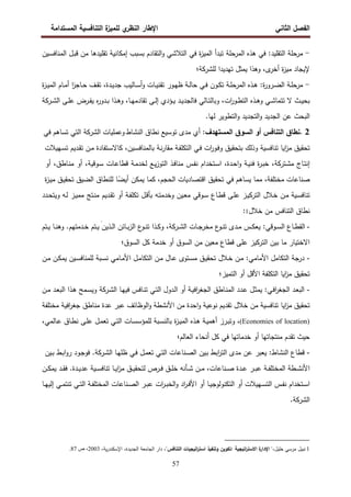 ‫اﻝﻔﺼل‬
‫اﻝﺜﺎﻨﻲ‬
‫ي‬
‫اﻝﻨظر‬ ‫اﻹطﺎر‬
‫اﻝﻤﺴﺘداﻤﺔ‬ ‫اﻝﺘﻨﺎﻓﺴﻴﺔ‬ ‫ة‬
‫ﻝﻠﻤﻴز‬
57
-
‫ﺘﻘﻠﻴدﻫ‬ ‫إﻤﻜﺎﻨﻴﺔ‬ ‫ﺒﺴﺒب‬ ‫اﻝﺘﻘﺎدم‬‫و‬ ‫اﻝﺘﻼﺸﻲ‬ ‫ﻓﻲ‬ ‫ة‬
‫ز‬‫اﻝﻤﻴ‬ ‫ﺘﺒدأ‬ ‫اﻝﻤرﺤﻠﺔ‬ ‫ﻫذﻩ‬ ‫ﻓﻲ‬ :‫اﻝﺘﻘﻠﻴد‬ ‫ﻤرﺤﻠﺔ‬
‫ـﻴن‬‫ﺴ‬‫اﻝﻤﻨﺎﻓ‬ ‫ـل‬‫ﺒ‬‫ﻗ‬ ‫ﻤن‬ ‫ﺎ‬
‫ﻝﻠ‬ ‫ﺘﻬدﻴدا‬ ‫ﻴﻤﺜل‬ ‫وﻫذا‬ ،‫ى‬
‫أﺨر‬ ‫ة‬
‫ز‬‫ﻤﻴ‬ ‫ﻹﻴﺠﺎد‬
‫ﺸرﻜﺔ‬
‫؛‬
-
‫ة‬
‫ز‬‫ـ‬‫ـ‬‫ﻴ‬‫اﻝﻤ‬ ‫ـﺎم‬‫ـ‬‫ﻤ‬‫أ‬ ‫ا‬
‫ز‬‫ـﺎﺠ‬‫ـ‬‫ﺤ‬ ‫ـف‬‫ـ‬‫ﻘ‬‫ﺘ‬ ،‫ـدة‬‫ـ‬‫ﻴ‬‫ﺠد‬ ‫ـﺎﻝﻴب‬‫ـ‬‫ﺴ‬‫أ‬‫و‬ ‫ـﺎت‬‫ـ‬‫ﻴ‬‫ﺘﻘﻨ‬ ‫ـور‬‫ـ‬‫ﻬ‬‫ظ‬ ‫ـﺔ‬‫ـ‬‫ﻝ‬‫ﺤﺎ‬ ‫ـﻲ‬‫ـ‬‫ﻓ‬ ‫ـون‬‫ـ‬‫ﻜ‬‫ﺘ‬ ‫ـﺔ‬‫ـ‬‫ﻠ‬‫اﻝﻤرﺤ‬ ‫ـذﻩ‬‫ـ‬‫ﻫ‬ :‫ة‬
‫ر‬‫ـرو‬‫ـ‬‫ﻀ‬‫اﻝ‬ ‫ـﺔ‬‫ـ‬‫ﻠ‬‫ﻤرﺤ‬
‫اﻝ‬ ‫ـﻰ‬‫ـ‬‫ﻠ‬‫ﻋ‬ ‫ـرض‬‫ـ‬‫ﻔ‬‫ﻴ‬ ‫ﻩ‬
‫ر‬‫ـدو‬‫ـ‬‫ﺒ‬ ‫ـذا‬‫ـ‬‫ﻫ‬‫و‬ ،‫ـﺎ‬‫ـ‬‫ﻬ‬‫ﺘﻘﺎدﻤ‬ ‫ـﻰ‬‫ـ‬‫ﻝ‬‫إ‬ ‫ـؤدي‬‫ـ‬‫ﻴ‬ ‫ـد‬‫ـ‬‫ﻴ‬‫ﻓﺎﻝﺠد‬ ‫ـﺎﻝﻲ‬‫ـ‬‫ﺘ‬‫وﺒﺎﻝ‬ ،‫ات‬
‫ر‬‫ـو‬‫ـ‬‫ط‬‫اﻝﺘ‬ ‫ـذﻩ‬‫ـ‬‫ﻫ‬‫و‬ ‫ـﻲ‬‫ـ‬‫ﺸ‬‫ﺘﺘﻤﺎ‬ ‫ﻻ‬ ‫ـث‬‫ـ‬‫ﻴ‬‫ﺒﺤ‬
‫ـرﻜﺔ‬‫ـ‬‫ﺸ‬
‫اﻝ‬ ‫ﻋن‬ ‫اﻝﺒﺤث‬
‫ﻝﻬﺎ‬ ‫اﻝﺘطوﻴر‬‫و‬ ‫اﻝﺘﺠدﻴد‬‫و‬ ‫ﺠدﻴد‬
.
. 2
‫ﻨطﺎق‬
‫اﻝﺘﻨﺎﻓس‬
‫أو‬
‫اﻝﺴوق‬
‫اﻝﻤﺴﺘﻬدف‬
:
‫أي‬
‫ﻤدى‬
‫اﻝﻨﺸﺎط‬ ‫ﻨطﺎق‬ ‫ﺘوﺴﻴﻊ‬
‫وﻋﻤﻠﻴﺎت‬
‫اﻝ‬
‫ﺸرﻜﺔ‬
‫اﻝﺘﻲ‬
‫ﺘﺴﺎﻫم‬
‫ﻓﻲ‬
‫ﺘﺤﻘﻴق‬
‫اﻴﺎ‬
‫ز‬‫ﻤ‬
‫ﺘﻨﺎﻓﺴﻴﺔ‬
‫وذﻝك‬
‫ﺒﺘﺤﻘﻴق‬
‫ات‬
‫ر‬‫ـو‬‫ﻓ‬‫و‬
‫ـﻲ‬‫ﻓ‬
‫ـﺔ‬‫ﻔ‬‫اﻝﺘﻜﻠ‬
‫ـﺔ‬‫ﻨ‬‫ر‬‫ﻤﻘﺎ‬
،‫ـﻴن‬‫ﺴ‬‫ﺒﺎﻝﻤﻨﺎﻓ‬
‫ـﺘﻔﺎدة‬‫ﺴ‬‫ﻜﺎﻻ‬
‫ـن‬‫ﻤ‬
‫ـدﻴم‬‫ﻘ‬‫ﺘ‬
‫ـﻬﻴﻼت‬‫ﺴ‬‫ﺘ‬
‫ـﺎج‬‫ﺘ‬‫إﻨ‬
،‫ـﺘرﻜﺔ‬‫ﺸ‬‫ﻤ‬
‫ة‬
‫ر‬‫ـ‬‫ﺒ‬‫ﺨ‬
‫ـﺔ‬‫ﻴ‬‫ﻓﻨ‬
،‫ـدة‬‫ﺤ‬‫ا‬‫و‬
‫ـﺘﺨدام‬‫ﺴ‬‫ا‬
‫ـس‬‫ﻔ‬‫ﻨ‬
‫ـذ‬‫ﻓ‬‫ﻤﻨﺎ‬
‫ـﻊ‬‫ﻴ‬‫ز‬‫اﻝﺘو‬
‫ـﺔ‬‫ﻤ‬‫ﻝﺨد‬
‫ـﺎت‬‫ﻋ‬‫ﻗطﺎ‬
،‫ـوﻗﻴﺔ‬‫ﺴ‬
‫أو‬
،‫ـﺎطق‬‫ﻨ‬‫ﻤ‬
‫أو‬
‫ﺼﻨﺎﻋﺎت‬
،‫ﻤﺨﺘﻠﻔﺔ‬
‫ﻤﻤﺎ‬
‫ﻴﺴﺎﻫم‬
‫ﻓﻲ‬
‫ﺘﺤﻘﻴق‬
‫اﻗﺘﺼﺎدﻴﺎت‬
،‫اﻝﺤﺠم‬
‫ﻜﻤﺎ‬
‫ﻴﻤﻜن‬
‫ﺎ‬ً
‫أﻴﻀ‬
‫ﻝﻠﻨطﺎق‬
‫اﻝﻀﻴق‬
‫ـق‬‫ﻴ‬‫ﺘﺤﻘ‬
‫ة‬
‫ز‬‫ـ‬‫ﻴ‬‫ﻤ‬
‫ـﻴﺔ‬‫ﺴ‬‫ﺘﻨﺎﻓ‬
‫ـن‬‫ﻤ‬
‫ـﻼل‬‫ﺨ‬
‫ـز‬‫ﻴ‬‫اﻝﺘرﻜ‬
‫ـﻰ‬‫ﻠ‬‫ﻋ‬
‫ـﺎع‬‫ط‬‫ﻗ‬
‫ـوﻗﻲ‬‫ﺴ‬
‫ـﻴن‬‫ﻌ‬‫ﻤ‬
‫ـﻪ‬‫ﺘ‬‫وﺨدﻤ‬
‫ـل‬‫ﻗ‬‫ﺒﺄ‬
‫ـﺔ‬‫ﻔ‬‫ﺘﻜﻠ‬
‫أو‬
‫ـدﻴم‬‫ﻘ‬‫ﺘ‬
‫ـﺘﺞ‬‫ﻨ‬‫ﻤ‬
‫ـز‬‫ﻴ‬‫ﻤﻤ‬
‫ـﻪ‬‫ﻝ‬
‫ـدد‬‫ﺤ‬‫وﻴﺘ‬
‫ﺨﻼل‬ ‫ﻤن‬ ‫اﻝﺘﻨﺎﻓس‬ ‫ﻨطﺎق‬
1
:
-
‫اﻝﻘ‬
:‫ـوﻗﻲ‬‫ـ‬‫ﺴ‬‫اﻝ‬ ‫ـﺎع‬‫ـ‬‫ط‬
‫اﻝ‬ ‫ـﺎت‬‫ـ‬‫ﺠ‬‫ﻤﺨر‬ ‫ع‬
‫ـو‬‫ـ‬‫ﻨ‬‫ﺘ‬ ‫ـدى‬‫ـ‬‫ﻤ‬ ‫ـس‬‫ـ‬‫ﻜ‬‫ﻴﻌ‬
‫ـرﻜﺔ‬‫ـ‬‫ﺸ‬
‫ـﺘم‬‫ـ‬‫ﻴ‬ ‫ـﺎ‬‫ـ‬‫ﻨ‬‫وﻫ‬ .‫ـدﻤﺘﻬم‬‫ـ‬‫ﺨ‬ ‫ـﺘم‬‫ـ‬‫ﻴ‬ َ‫ـذﻴن‬‫ـ‬‫ﻝ‬‫ا‬ ‫ـﺎﺌن‬‫ـ‬‫ﺒ‬‫ز‬‫اﻝ‬ ‫ع‬
‫ـو‬‫ـ‬‫ﻨ‬‫ﺘ‬ ‫ـذا‬‫ـ‬‫ﻜ‬‫و‬ ،
‫اﻝﺴوق؛‬ ‫ﻜل‬ ‫ﺨدﻤﺔ‬ ‫أو‬ ‫اﻝﺴوق‬ ‫ﻤن‬ ‫ﻤﻌﻴن‬ ‫ﻗطﺎع‬ ‫ﻋﻠﻰ‬ ‫اﻝﺘرﻜﻴز‬ ‫ﺒﻴن‬ ‫ﻤﺎ‬ ‫اﻻﺨﺘﻴﺎر‬
-
‫ـﺘو‬‫ﺴ‬‫ﻤ‬ ‫ـق‬‫ﻴ‬‫ﺘﺤﻘ‬ ‫ـﻼل‬‫ﺨ‬ ‫ـن‬‫ﻤ‬ :‫اﻷﻤﺎﻤﻲ‬ ‫اﻝﺘﻜﺎﻤل‬ ‫درﺠﺔ‬
‫ى‬
‫ـن‬‫ﻤ‬ ‫ـن‬‫ﻜ‬‫ﻴﻤ‬ ‫ـﻴن‬‫ﺴ‬‫ﻝﻠﻤﻨﺎﻓ‬ ‫ـﺒﺔ‬‫ﺴ‬‫ﻨ‬ ‫ـﺎﻤﻲ‬‫ﻤ‬‫اﻷ‬ ‫ـل‬‫ﻤ‬‫اﻝﺘﻜﺎ‬ ‫ـن‬‫ﻤ‬ ‫ـﺎل‬‫ﻋ‬
‫اﻝ‬ ‫اﻴﺎ‬
‫ز‬‫ﻤ‬ ‫ﺘﺤﻘﻴق‬
‫اﻝﺘﻤﻴز؛‬ ‫أو‬ ‫اﻷﻗل‬ ‫ﺘﻜﻠﻔﺔ‬
-
‫اﻝ‬ ‫ـﺎ‬‫ﻬ‬‫ﻓﻴ‬ ‫ـﺎﻓس‬‫ﻨ‬‫ﺘ‬ ‫ـﻲ‬‫ﺘ‬‫اﻝ‬ ‫ـدول‬‫ﻝ‬‫ا‬ ‫أو‬ ‫ـﺔ‬‫ﻴ‬‫اﻓ‬
‫ر‬‫اﻝﺠﻐ‬ ‫ـﺎطق‬‫ﻨ‬‫اﻝﻤ‬ ‫ـدد‬‫ﻋ‬ ‫ـل‬‫ﺜ‬‫ﻴﻤ‬ :‫ـﻲ‬‫ﻓ‬‫ا‬
‫ر‬‫اﻝﺠﻐ‬ ‫ـد‬‫ﻌ‬‫اﻝﺒ‬
‫ـرﻜﺔ‬‫ﺸ‬
‫ـن‬‫ﻤ‬ ‫ـد‬‫ﻌ‬‫اﻝﺒ‬ ‫ـذا‬‫ﻫ‬ ‫ـﻤﺢ‬‫ﺴ‬‫وﻴ‬
‫ﻤﺨﺘﻠﻔﺔ‬ ‫اﻓﻴﺔ‬
‫ر‬‫ﺠﻐ‬ ‫ﻤﻨﺎطق‬ ‫ﻋدة‬ ‫ﻋﺒر‬ ‫اﻝوظﺎﺌف‬‫و‬ ‫اﻷﻨﺸطﺔ‬ ‫ﻤن‬ ‫اﺤدة‬‫و‬ ‫ﻨوﻋﻴﺔ‬ ‫ﺘﻘدﻴم‬ ‫ﺨﻼل‬ ‫ﻤن‬ ‫ﺘﻨﺎﻓﺴﻴﺔ‬ ‫اﻴﺎ‬
‫ز‬‫ﻤ‬ ‫ﺘﺤﻘﻴق‬
(Economies of location)
،
‫ا‬ ‫ـذﻩ‬‫ﻫ‬ ‫ـﺔ‬‫ﻴ‬‫أﻫﻤ‬ ‫ـرز‬‫ﺒ‬‫وﺘ‬
،‫ـﺎﻝﻤﻲ‬‫ﻋ‬ ‫ـﺎق‬‫ط‬‫ﻨ‬ ‫ـﻰ‬‫ﻠ‬‫ﻋ‬ ‫ـل‬‫ﻤ‬‫ﺘﻌ‬ ‫ـﻲ‬‫ﺘ‬‫اﻝ‬ ‫ـﺎت‬‫ﺴ‬‫ﻝﻠﻤؤﺴ‬ ‫ـﺒﺔ‬‫ﺴ‬‫ﺒﺎﻝﻨ‬ ‫ة‬
‫ز‬‫ـ‬‫ﻴ‬‫ﻝﻤ‬
‫اﻝﻌﺎﻝم؛‬ ‫أﻨﺤﺎء‬ ‫ﻜل‬ ‫ﻓﻲ‬ ‫ﺨدﻤﺎﺘﻬﺎ‬ ‫أو‬ ‫ﻤﻨﺘﺠﺎﺘﻬﺎ‬ ‫ﺘﻘدم‬ ‫ﺤﻴث‬
-
‫ﻴﻌﺒر‬ :‫اﻝﻨﺸﺎط‬ ‫ﻗطﺎع‬
‫اﻝ‬ ‫ـﺎ‬‫ﻬ‬‫ظﻠ‬ ‫ـﻲ‬‫ﻓ‬ ‫ـل‬‫ﻤ‬‫ﺘﻌ‬ ‫ـﻲ‬‫ﺘ‬‫اﻝ‬ ‫ـﻨﺎﻋﺎت‬‫ﺼ‬‫اﻝ‬ ‫ـﻴن‬‫ﺒ‬ ‫اﺒط‬
‫ر‬‫اﻝﺘ‬ ‫ﻤدى‬ ‫ﻋن‬
‫ـرﻜﺔ‬‫ﺸ‬
‫ـﻴن‬‫ﺒ‬ ‫ـط‬‫ﺒ‬‫ا‬‫و‬‫ر‬ ‫ـود‬‫ﺠ‬‫ﻓو‬ .
‫ـﻴ‬‫ـ‬‫ـ‬‫ﺴ‬‫ﺘﻨﺎﻓ‬ ‫ـﺎ‬‫ـ‬‫ـ‬‫ﻴ‬‫ا‬
‫ز‬‫ﻤ‬ ‫ـق‬‫ـ‬‫ﻴ‬‫ﻝﺘﺤﻘ‬ ‫ـرص‬‫ـ‬‫ـ‬‫ﻓ‬ ‫ـق‬‫ـ‬‫ـ‬‫ﻠ‬‫ﺨ‬ ‫ـﺄﻨﻪ‬‫ـ‬‫ﺸ‬ ‫ـن‬‫ـ‬‫ـ‬‫ﻤ‬ ،‫ـﻨﺎﻋﺎت‬‫ـ‬‫ـ‬‫ﺼ‬ ‫ـدة‬‫ـ‬‫ﻋ‬ ‫ـر‬‫ـ‬‫ـ‬‫ﺒ‬‫ﻋ‬ ‫ـﺔ‬‫ـ‬‫ـ‬‫ﻔ‬‫اﻝﻤﺨﺘﻠ‬ ‫ـطﺔ‬‫ـ‬‫ﺸ‬‫اﻷﻨ‬
‫ـن‬‫ـ‬‫ـ‬‫ﻜ‬‫ﻴﻤ‬ ‫ـد‬‫ـ‬‫ـ‬‫ﻘ‬‫ﻓ‬ .‫ـدة‬‫ـ‬‫ﻴ‬‫ﻋد‬ ‫ﺔ‬
‫ـﺎ‬‫ـ‬‫ﻬ‬‫إﻝﻴ‬ ‫ـﻲ‬‫ـ‬‫ﻤ‬‫ﺘﻨﺘ‬ ‫ـﻲ‬‫ـ‬‫ﺘ‬‫اﻝ‬ ‫ـﺔ‬‫ـ‬‫ﻔ‬‫اﻝﻤﺨﺘﻠ‬ ‫ـﻨﺎﻋﺎت‬‫ـ‬‫ﺼ‬‫اﻝ‬ ‫ـر‬‫ـ‬‫ﺒ‬‫ﻋ‬ ‫ات‬
‫ر‬‫ـ‬‫ـ‬‫ﺒ‬‫اﻝﺨ‬‫و‬ ‫اد‬
‫ر‬‫ـ‬‫ـ‬‫ﻓ‬‫اﻷ‬ ‫أو‬ ‫ـﺎ‬‫ـ‬‫ﻴ‬‫اﻝﺘﻜﻨوﻝوﺠ‬ ‫أو‬ ‫ـﻬﻴﻼت‬‫ـ‬‫ﺴ‬‫اﻝﺘ‬ ‫ـس‬‫ـ‬‫ﻔ‬‫ﻨ‬ ‫ـﺘﺨدام‬‫ـ‬‫ﺴ‬‫ا‬
‫اﻝ‬
‫ﺸرﻜﺔ‬
.
1
‫ﻨﺒﻴل‬
‫ﻤرﺴﻲ‬
،‫ﺨﻠﻴل‬
"
‫ة‬
‫اﻹدار‬
‫اﺘﻴﺠﻴﺔ‬
‫ر‬‫اﻻﺴﺘ‬
:
‫ﺘﻜوﻴن‬
‫وﺘﻨﻔﻴذ‬
‫اﺘﻴﺠﻴﺎت‬
‫ر‬‫اﺴﺘ‬
‫اﻝﺘﻨﺎﻓس‬
"
،
‫دار‬
‫اﻝﺠﺎﻤﻌﺔ‬
،‫اﻝﺠدﻴدة‬
،‫ﻴﺔ‬‫ر‬‫اﻹﺴﻜﻨد‬
2003
‫ص‬ ،
87
.
 