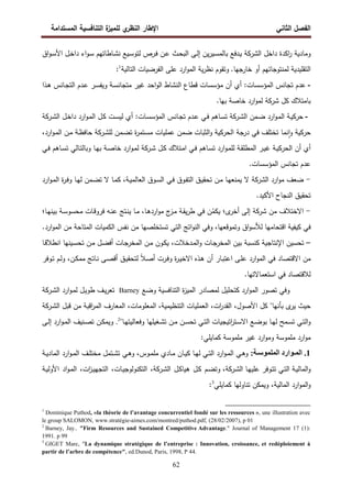‫اﻝﻔﺼل‬
‫اﻝﺜﺎﻨﻲ‬
‫ي‬
‫اﻝﻨظر‬ ‫اﻹطﺎر‬
‫اﻝﻤﺴﺘداﻤﺔ‬ ‫اﻝﺘﻨﺎﻓﺴﻴﺔ‬ ‫ة‬
‫ﻝﻠﻤﻴز‬
62
‫وﻤﺎدﻴﺔ‬
‫اﻜدة‬
‫ر‬
‫اﻝ‬ ‫داﺨل‬
‫ﺸرﻜﺔ‬
‫اق‬‫و‬‫ـ‬‫ﺴ‬‫اﻷ‬ ‫ـل‬‫ﺨ‬‫دا‬ ‫اء‬‫و‬‫ـ‬‫ﺴ‬ ‫ـﺎطﺎﺘﻬم‬‫ﺸ‬‫ﻨ‬ ‫ـﻴﻊ‬‫ﺴ‬‫ﻝﺘو‬ ‫ـرص‬‫ﻓ‬ ‫ـن‬‫ﻋ‬ ‫ـث‬‫ﺤ‬‫اﻝﺒ‬ ‫ـﻰ‬‫ﻝ‬‫إ‬ ‫ﻴن‬‫ر‬‫ـﻴ‬‫ﺴ‬‫ﺒﺎﻝﻤ‬ ‫ـدﻓﻊ‬‫ﻴ‬
.‫ﺨﺎرﺠﻬﺎ‬ ‫أو‬ ‫ﻝﻤﻨﺘوﺠﺎﺘﻬم‬ ‫اﻝﺘﻘﻠﻴدﻴﺔ‬
‫اﻝﺘﺎﻝﻴ‬ ‫اﻝﻔرﻀﻴﺎت‬ ‫ﻋﻠﻰ‬ ‫ارد‬‫و‬‫اﻝﻤ‬ ‫ﻴﺔ‬‫ر‬‫ﻨظ‬ ‫وﺘﻘوم‬
‫ﺔ‬
1
:
-
‫ـذا‬‫ﻫ‬ ‫ـﺎﻨس‬‫ﺠ‬‫اﻝﺘ‬ ‫ـدم‬‫ﻋ‬ ‫ـر‬‫ﺴ‬‫وﻴﻔ‬ ‫ـﺔ‬‫ﺴ‬‫ﻤﺘﺠﺎﻨ‬ ‫ﻏﻴر‬ ‫اﺤد‬‫و‬‫اﻝ‬ ‫اﻝﻨﺸﺎط‬ ‫ﻗطﺎع‬ ‫ﻤؤﺴﺴﺎت‬ ‫أن‬ ‫أي‬ :‫اﻝﻤؤﺴﺴﺎت‬ ‫ﺘﺠﺎﻨس‬ ‫ﻋدم‬
‫ﻜل‬ ‫ﺒﺎﻤﺘﻼك‬
‫ﺸرﻜﺔ‬
.‫ﺒﻬﺎ‬ ‫ﺨﺎﺼﺔ‬ ‫ارد‬‫و‬‫ﻝﻤ‬
-
‫اﻝ‬ ‫ـﻤن‬‫ﻀ‬ ‫ارد‬‫و‬‫ـ‬‫ﻤ‬‫اﻝ‬ ‫ـﺔ‬‫ﻴ‬‫ﺤرﻜ‬
‫ـرﻜﺔ‬‫ﺸ‬
‫اﻝ‬ ‫ـل‬‫ﺨ‬‫دا‬ ‫ارد‬‫و‬‫ـ‬‫ﻤ‬‫اﻝ‬ ‫ـل‬‫ﻜ‬ ‫ـت‬‫ﺴ‬‫ﻝﻴ‬ ‫أي‬ :‫ـﺎت‬‫ﺴ‬‫اﻝﻤؤﺴ‬ ‫ـﺎﻨس‬‫ﺠ‬‫ﺘ‬ ‫ـدم‬‫ﻋ‬ ‫ـﻲ‬‫ﻓ‬ ‫ـﺎﻫم‬‫ﺴ‬‫ﺘ‬
‫ـرﻜﺔ‬‫ﺸ‬
‫ﻀ‬ ‫اﻝﺜﺒﺎت‬‫و‬ ‫اﻝﺤرﻜﻴﺔ‬ ‫درﺠﺔ‬ ‫ﻓﻲ‬ ‫ﺘﺨﺘﻠف‬ ‫ﻨﻤﺎ‬ ٕ‫ا‬‫و‬ ‫ﺤرﻜﻴﺔ‬
‫ﻝﻠ‬ ‫ـﻤن‬‫ﻀ‬‫ﺘ‬ ‫ة‬
‫ر‬‫ـﺘﻤ‬‫ﺴ‬‫ﻤ‬ ‫ﻋﻤﻠﻴﺎت‬ ‫ﻤن‬
‫ـرﻜﺔ‬‫ﺸ‬
،‫ارد‬‫و‬‫ـ‬‫ﻤ‬‫اﻝ‬ ‫ـن‬‫ﻤ‬ ‫ـﺔ‬‫ظ‬‫ﺤﺎﻓ‬
‫ـل‬‫ـ‬‫ﻜ‬ ‫ـﺘﻼك‬‫ـ‬‫ﻤ‬‫ا‬ ‫ـﻲ‬‫ـ‬‫ﻓ‬ ‫ـﺎﻫم‬‫ـ‬‫ﺴ‬‫ﺘ‬ ‫ارد‬‫و‬‫ـ‬‫ـ‬‫ﻤ‬‫ﻝﻠ‬ ‫ـﺔ‬‫ـ‬‫ﻘ‬‫اﻝﻤطﻠ‬ ‫ـر‬‫ـ‬‫ﻴ‬‫ﻏ‬ ‫ـﺔ‬‫ـ‬‫ﻴ‬‫اﻝﺤرﻜ‬ ‫أن‬ ‫أي‬
‫ـرﻜﺔ‬‫ـ‬‫ﺸ‬
‫ـﻲ‬‫ـ‬‫ﻓ‬ ‫ـﺎﻫم‬‫ـ‬‫ﺴ‬‫ﺘ‬ ‫ـﺎﻝﻲ‬‫ـ‬‫ﺘ‬‫وﺒﺎﻝ‬ ‫ـﺎ‬‫ـ‬‫ﻬ‬‫ﺒ‬ ‫ـﺔ‬‫ـ‬‫ﺼ‬‫ﺨﺎ‬ ‫ارد‬‫و‬‫ـ‬‫ـ‬‫ﻤ‬‫ﻝ‬
.‫اﻝﻤؤﺴﺴﺎت‬ ‫ﺘﺠﺎﻨس‬ ‫ﻋدم‬
-
‫اﻝ‬ ‫ارد‬‫و‬‫ﻤ‬ ‫ﻀﻌف‬
‫ﺸرﻜﺔ‬
‫ارد‬‫و‬‫ـ‬‫ﻤ‬‫اﻝ‬ ‫ة‬
‫ر‬‫ـ‬‫ﻓ‬‫و‬ ‫ـﺎ‬‫ﻬ‬‫ﻝ‬ ‫ـﻤن‬‫ﻀ‬‫ﺘ‬ ‫ﻻ‬ ‫ـﺎ‬‫ﻤ‬‫ﻜ‬ ،‫ـﺔ‬‫ﻴ‬‫اﻝﻌﺎﻝﻤ‬ ‫ـوق‬‫ﺴ‬‫اﻝ‬ ‫ـﻲ‬‫ﻓ‬ ‫ـوق‬‫ﻔ‬‫اﻝﺘ‬ ‫ـق‬‫ﻴ‬‫ﺘﺤﻘ‬ ‫ـن‬‫ﻤ‬ ‫ـﺎ‬‫ﻬ‬‫ﻴﻤﻨﻌ‬ ‫ﻻ‬
‫ﺘﺤﻘﻴ‬
.‫اﻷﻜﻴد‬ ‫اﻝﻨﺠﺎح‬ ‫ق‬
-
‫ﻤن‬ ‫اﻻﺨﺘﻼف‬
‫ﺸرﻜﺔ‬
ُ
‫ﻴﻜﻤ‬ ‫ى؛‬
‫أﺨر‬ ‫إﻝﻰ‬
‫ـﺎ؛‬‫ﻬ‬‫ﺒﻴﻨ‬ ‫ـﺔ‬‫ﺴ‬‫ﻤﺤﺴو‬ ‫ـﺎت‬‫ﻗ‬‫ﻓرو‬ ‫ـﻪ‬‫ﻨ‬‫ﻋ‬ ‫ـﺘﺞ‬‫ﻨ‬‫ﻴ‬ ‫ـﺎ‬‫ﻤ‬ ،‫ـﺎ‬‫ﻫ‬‫ارد‬‫و‬‫ﻤ‬ ‫ج‬
‫ـز‬‫ﻤ‬ ‫ـﺔ‬‫ﻘ‬‫ﻴ‬‫ر‬‫ط‬ ‫ﻓﻲ‬ ‫ن‬
.‫ارد‬‫و‬‫اﻝﻤ‬ ‫ﻤن‬ ‫اﻝﻤﺘﺎﺤﺔ‬ ‫اﻝﻜﻤﻴﺎت‬ ‫ﻨﻔس‬ ‫ﻤن‬ ‫ﺘﺴﺘﺨﻠﺼﻬﺎ‬ ‫اﻝﺘﻲ‬ ‫اﺘﺞ‬‫و‬‫اﻝﻨ‬ ‫وﻓﻲ‬ ،‫وﺘﻤوﻗﻌﻬﺎ‬ ‫اق‬‫و‬‫ﻝﻸﺴ‬ ‫اﻗﺘﺤﺎﻤﻬﺎ‬ ‫ﻜﻴﻔﻴﺔ‬ ‫ﻓﻲ‬
–
‫اﻹﻨﺘﺎﺠ‬ ‫ﺘﺤﺴﻴن‬
،‫ـدﺨﻼت‬‫ﻤ‬‫اﻝ‬‫و‬ ‫ـﺎت‬‫ﺠ‬‫اﻝﻤﺨر‬ ‫ﺒﻴن‬ ‫ﻜﻨﺴﺒﺔ‬ ‫ﻴﺔ‬
‫ـون‬‫ﻜ‬‫ﻴ‬
‫ـﺎ‬‫ﻗ‬‫اﻨطﻼ‬ ‫ـﻴﻨﻬﺎ‬‫ﺴ‬‫ﺘﺤ‬ ‫ـن‬‫ﻤ‬ ‫ـل‬‫ﻀ‬‫أﻓ‬ ‫ـﺎت‬‫ﺠ‬‫اﻝﻤﺨر‬ ‫ـن‬‫ﻤ‬
ً‫ﻼ‬‫ـ‬‫ﺼ‬‫أ‬ ‫ـرت‬‫ﻓ‬‫و‬ ‫ة‬
‫ر‬‫ـ‬‫ﻴ‬‫اﻻﺨ‬ ‫ـذﻩ‬‫ﻫ‬ ‫أن‬ ‫ـﺎر‬‫ﺒ‬‫اﻋﺘ‬ ‫ـﻰ‬‫ﻠ‬‫ﻋ‬ ‫ارد‬‫و‬‫اﻝﻤ‬ ‫ﻓﻲ‬ ‫اﻻﻗﺘﺼﺎد‬ ‫ﻤن‬
‫ـوﻓر‬‫ﺘ‬ ‫ـم‬‫ﻝ‬‫و‬ ،‫ـن‬‫ﻜ‬‫ﻤﻤ‬ ‫ـﺎﺘﺞ‬‫ﻨ‬ ‫ـﻰ‬‫ﺼ‬‫أﻗ‬ ‫ـق‬‫ﻴ‬‫ﻝﺘﺤﻘ‬
.‫اﺴﺘﻌﻤﺎﻻﺘﻬﺎ‬ ‫ﻓﻲ‬ ‫ﻝﻼﻗﺘﺼﺎد‬
‫وﻀﻊ‬ ‫اﻝﺘﻨﺎﻓﺴﻴﺔ‬ ‫ة‬
‫ز‬‫اﻝﻤﻴ‬ ‫ﻝﻤﺼﺎدر‬ ‫ﻜﺘﺤﻠﻴل‬ ‫ارد‬‫و‬‫اﻝﻤ‬ ‫ﺘﺼور‬ ‫وﻓﻲ‬
Barney
‫اﻝ‬ ‫ارد‬‫و‬‫ـ‬‫ﻤ‬‫ﻝ‬ ‫ـل‬‫ﻴ‬‫طو‬ ‫ـف‬‫ﻴ‬‫ر‬‫ﺘﻌ‬
‫ـرﻜﺔ‬‫ﺸ‬
‫ﻜل‬ "‫ﺒﺄﻨﻬﺎ‬ ‫ى‬
‫ﻴر‬ ‫ﺤﻴث‬
‫اﻝ‬ ‫ﻗﺒل‬ ‫ﻤن‬ ‫اﻗﺒﺔ‬
‫ر‬‫اﻝﻤ‬ ‫اﻝﻤﻌﺎرف‬ ،‫اﻝﻤﻌﻠوﻤﺎت‬ ،‫اﻝﺘﻨظﻴﻤﻴﺔ‬ ‫اﻝﻌﻤﻠﻴﺎت‬ ،‫ات‬
‫ر‬‫اﻝﻘد‬ ،‫اﻷﺼول‬
‫ـرﻜﺔ‬‫ﺸ‬
"‫ـﺎ‬‫ـ‬‫ﻬ‬‫وﻓﻌﺎﻝﻴﺘ‬ ‫ـﻐﻴﻠﻬﺎ‬‫ـ‬‫ﺸ‬‫ﺘ‬ ‫ـن‬‫ـ‬‫ﻤ‬ ‫ـن‬‫ـ‬‫ﺴ‬‫ﺘﺤ‬ ‫ـﻲ‬‫ـ‬‫ﺘ‬‫اﻝ‬ ‫اﺘﻴﺠﻴﺎت‬
‫ر‬‫ـﺘ‬‫ـ‬‫ﺴ‬‫اﻻ‬ ‫ـﻊ‬‫ـ‬‫ﻀ‬‫ﺒو‬ ‫ـﺎ‬‫ـ‬‫ﻬ‬‫ﻝ‬ ‫ـﻤﺢ‬‫ـ‬‫ﺴ‬‫ﺘ‬ ‫ـﻲ‬‫ـ‬‫ﺘ‬‫اﻝ‬‫و‬
2
.
‫ـﻰ‬‫ـ‬‫ﻝ‬‫إ‬ ‫ارد‬‫و‬‫ـ‬‫ـ‬‫ﻤ‬‫اﻝ‬ ‫ـﻨﻴف‬‫ـ‬‫ﺼ‬‫ﺘ‬ ‫ـن‬‫ـ‬‫ﻜ‬‫وﻴﻤ‬
:‫ﻜﻤﺎﻴﻠﻲ‬ ‫ﻤﻠﻤوﺴﺔ‬ ‫ﻏﻴر‬ ‫ارد‬‫و‬‫وﻤ‬ ‫ﻤﻠﻤوﺴﺔ‬ ‫ارد‬‫و‬‫ﻤ‬
1
.
:@AABCDED<‫ا‬ ‫ارد‬CAAD<‫ا‬
‫ـﺎ‬‫ـ‬‫ﻴ‬‫ﻜ‬ ‫ـﺎ‬‫ـ‬‫ﻬ‬‫ﻝ‬ ‫ـﻲ‬‫ـ‬‫ﺘ‬‫اﻝ‬ ‫ارد‬‫و‬‫ـ‬‫ـ‬‫ﻤ‬‫اﻝ‬ ‫ـﻲ‬‫ـ‬‫ﻫ‬‫و‬
‫ـﺔ‬‫ـ‬‫ﻴ‬‫اﻝﻤﺎد‬ ‫ارد‬‫و‬‫ـ‬‫ـ‬‫ﻤ‬‫اﻝ‬ ‫ـف‬‫ـ‬‫ﻠ‬‫ﻤﺨﺘ‬ ‫ـﺘﻤل‬‫ـ‬‫ﺸ‬‫ﺘ‬ ‫ـﻲ‬‫ـ‬‫ﻫ‬‫و‬ ،‫ـوس‬‫ـ‬‫ﻤ‬‫ﻤﻠ‬ ‫ـﺎدي‬‫ـ‬‫ﻤ‬ ‫ن‬
‫اﻝ‬ ‫ـﺎ‬‫ﻬ‬‫ﻋﻠﻴ‬ ‫ـوﻓر‬‫ﺘ‬‫ﺘ‬ ‫ـﻲ‬‫ﺘ‬‫اﻝ‬ ‫ـﺔ‬‫ﻴ‬‫اﻝﻤﺎﻝ‬‫و‬
‫ـرﻜﺔ‬‫ﺸ‬
،
‫و‬
‫ﺘ‬
‫ـم‬‫ﻀ‬
‫ـل‬‫ﻜ‬
‫ـل‬‫ﻜ‬‫ﻫﻴﺎ‬
‫اﻝ‬
‫ـرﻜﺔ‬‫ﺸ‬
،
،‫ـﺎت‬‫ﻴ‬‫اﻝﺘﻜﻨوﻝوﺠ‬
،‫ات‬
‫ز‬‫ـ‬‫ﻴ‬‫اﻝﺘﺠﻬ‬
‫اد‬‫و‬‫ـ‬‫ﻤ‬‫اﻝ‬
‫ـﺔ‬‫ﻴ‬‫اﻷوﻝ‬
‫اﻝﻤﺎﻝﻴﺔ‬ ‫ارد‬‫و‬‫اﻝﻤ‬‫و‬
‫ﻜﻤﺎﻴﻠﻲ‬ ‫ﺘﻨﺎوﻝﻬﺎ‬ ‫وﻴﻤﻜن‬ ،
3
:
1
Dominique Puthod, «la théorie de l’avantage concurrentiel fondé sur les ressources », une illustration avec
le group SALOMON, www.stratégie-aimes.com/montred/puthod.pdf, (28/02/2007), p 01
2
Barney, Jay.. "Firm Resources and Sustained Competitive Advantage." Journal of Management 17 (1):
1991. p 99
3
GIGET Marc, ″La dynamique stratégique de l’entreprise : Innovation, croissance, et redéploiement à
partir de l’arbre de compétence″, ed.Dunod, Paris, 1998, P 44.
 