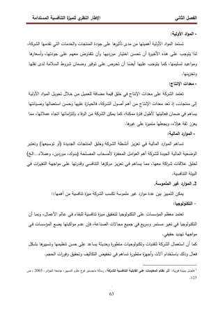 ‫اﻝﻔﺼل‬
‫اﻝﺜﺎﻨﻲ‬
‫ي‬
‫اﻝﻨظر‬ ‫اﻹطﺎر‬
‫اﻝﻤﺴﺘداﻤﺔ‬ ‫اﻝﺘﻨﺎﻓﺴﻴﺔ‬ ‫ة‬
‫ﻝﻠﻤﻴز‬
63
-
‫اد‬‫و‬‫اﻝﻤ‬
‫اﻷوﻝﻴﺔ‬
:
‫ﺘﺴﺘﻤد‬
‫اد‬‫و‬‫اﻝﻤ‬
‫اﻷوﻝﻴﺔ‬
‫أﻫﻤﻴﺘﻬﺎ‬
‫ﻤن‬
‫ﻤدى‬
‫ﻫﺎ‬
‫ﺘﺄﺜﻴر‬
‫ﻋﻠﻰ‬
‫ﺠودة‬
‫اﻝ‬
‫ﻤﻨﺘﺠﺎت‬
‫اﻝﺨدﻤﺎت‬‫و‬
‫اﻝﺘﻲ‬
‫ﺘﻘدﻤﻬﺎ‬
‫اﻝ‬
‫ﺸرﻜﺔ‬
،
‫ـذا‬‫ﻝ‬
‫ـب‬‫ﺠ‬‫ﻴﺘو‬
‫ـﻰ‬‫ﻠ‬‫ﻋ‬
‫ـذﻩ‬‫ﻫ‬
‫ة‬
‫ر‬‫ـ‬‫ﻴ‬‫اﻷﺨ‬
‫أن‬
‫ـن‬‫ﺴ‬‫ﺘﺤ‬
‫ـﺎر‬‫ﻴ‬‫اﺨﺘ‬
‫ـﺎ‬‫ﻬ‬‫ﻤوردﻴ‬
‫أن‬‫و‬
‫ـﺎوض‬‫ﻔ‬‫ﺘﺘ‬
‫ـم‬‫ﻬ‬‫ﻤﻌ‬
‫ـﻰ‬‫ﻠ‬‫ﻋ‬
‫ﺠود‬
‫ـﺎ‬‫ﻬ‬‫ﺘ‬
،
‫و‬
‫ﻫﺎ‬
‫ـﻌﺎر‬‫ﺴ‬‫أ‬
‫ـد‬‫ﻴ‬‫اﻋ‬‫و‬‫وﻤ‬
،‫ـﻠﻴﻤﻬﺎ‬‫ﺴ‬‫ﺘ‬
‫ـﺎ‬‫ﻤ‬‫ﻜ‬
‫ـب‬‫ﺠ‬‫ﻴﺘو‬
‫ـﺎ‬‫ﻬ‬‫ﻋﻠﻴ‬
‫ـﺎ‬ً
‫أﻴﻀ‬
‫أن‬
‫ـرص‬‫ﺤ‬‫ﺘ‬
‫ـﻰ‬‫ﻠ‬‫ﻋ‬
‫ـوﻓﻴر‬‫ﺘ‬
‫ـﻤﺎن‬‫ﻀ‬‫و‬
‫ـروط‬‫ﺸ‬
‫ـﻼﻤﺔ‬‫ﺴ‬‫اﻝ‬
‫ـدى‬‫ﻝ‬
‫ـﺎ‬‫ﻬ‬‫ﻨﻘﻠ‬
‫ﻴﻨﻬﺎ‬‫ز‬‫وﺘﺨ‬
.
-
‫ﻤﻌدات‬
‫اﻹﻨﺘﺎج‬
:
‫ﺘﻌﺘﻤد‬
‫اﻝ‬
‫ﺸرﻜﺔ‬
‫ﻋﻠﻰ‬
‫ﻤﻌد‬
‫ات‬
‫اﻹﻨﺘﺎج‬
‫ﻓﻲ‬
‫ﺨﻠق‬
‫ﻗﻴﻤﺔ‬
‫ﻤﻀﺎﻓﺔ‬
‫ـل‬‫ﻴ‬‫ﻝﻠﻌﻤ‬
‫ـن‬‫ﻤ‬
‫ـﻼل‬‫ﺨ‬
‫ـل‬‫ﻴ‬‫ﺘﺤو‬
‫اد‬‫و‬‫ـ‬‫ﻤ‬‫اﻝ‬
‫ـﺔ‬‫ﻴ‬‫اﻷوﻝ‬
‫إﻝﻰ‬
،‫ﻤﻨﺘﺠﺎت‬
‫إذ‬
‫ﺘﻌد‬
‫ﻤﻌدات‬
‫ـﺎج‬‫ﺘ‬‫اﻹﻨ‬
‫ـن‬‫ﻤ‬
‫ـم‬‫ﻫ‬‫أ‬
‫ـول‬‫ﺼ‬‫أ‬
‫اﻝ‬
‫ـرﻜﺔ‬‫ﺸ‬
،
‫ة‬
‫ز‬‫ـﺎ‬‫ﻴ‬‫ﻓﺎﻝﺤ‬
‫ـﺎ‬‫ﻬ‬‫ﻋﻠﻴ‬
‫ـن‬‫ﺴ‬‫وﺤ‬
‫ـﺘﻌﻤﺎﻝﻬﺎ‬‫ﺴ‬‫ا‬
‫ـﻴﺎﻨﺘﻬﺎ‬‫ﺼ‬‫و‬
‫ﻴﺴﺎﻫم‬
‫ﻓﻲ‬
‫ﻀﻤﺎن‬
‫ﻓﻌﺎﻝﻴﺘﻬﺎ‬
‫ﻷطول‬
‫ة‬
‫ر‬‫ﻓﺘ‬
،‫ﻤﻤﻜﻨﺔ‬
‫ﻜﻤﺎ‬
‫ﻴﻤﻜن‬
‫اﻝ‬
‫ﺸرﻜﺔ‬
‫ﻤن‬
‫اﻝوﻓﺎء‬
‫ﺒ‬
‫ﺈﻝ‬
‫اﻤﺎ‬
‫ز‬‫ﺘ‬
‫ﺘﻬﺎ‬
‫اﺘﺠﺎﻩ‬
،‫ﻋﻤﻼﺌﻬﺎ‬
‫ﻤﻤﺎ‬
‫ﻴ‬
‫ﻌزز‬
‫ﺜﻘﺔ‬
،‫ﻻء‬
‫ﻫؤ‬
‫وﻴﺠﻌﻠﻬﺎ‬
‫ة‬
‫ز‬‫ﻤﺘﻤﻴ‬
‫ﻋﻠﻰ‬
‫ﻫﺎ‬
‫ﻏﻴر‬
.
-
‫ارد‬‫و‬‫اﻝﻤ‬
‫اﻝﻤﺎﻝﻴﺔ‬
:
‫ـﺎﻫم‬‫ﺴ‬‫ﺘ‬
‫ارد‬‫و‬‫ـ‬‫ﻤ‬‫اﻝ‬
‫ـﺔ‬‫ﻴ‬‫اﻝﻤﺎﻝ‬
‫ـﻲ‬‫ﻓ‬
‫ـز‬‫ﻴ‬‫ز‬‫ﺘﻌ‬
‫ـطﺔ‬‫ﺸ‬‫أﻨ‬
‫اﻝ‬
‫ـرﻜﺔ‬‫ﺸ‬
‫و‬
‫ـق‬‫ﻠ‬‫ﺨ‬
‫ـﺎت‬‫ﺠ‬‫اﻝﻤﻨﺘ‬
‫ـدة‬‫ﻴ‬‫اﻝﺠد‬
)
‫أو‬
‫ـﻴﻌﻬﺎ‬‫ﺴ‬‫ﺘو‬
(
‫ـر‬‫ﺒ‬‫وﺘﻌﺘ‬
‫اﻝوﻀﻌﻴﺔ‬
‫اﻝﻤﺎﻝﻴﺔ‬
‫اﻝﺠﻴدة‬
‫ﻝﻠ‬
‫ﺸرﻜﺔ‬
‫أﻫم‬
‫ـل‬‫ﻤ‬‫ا‬‫و‬‫اﻝﻌ‬
‫ة‬
‫ز‬‫ـ‬‫ﻔ‬‫اﻝﻤﺤ‬
‫ـﻠﺤﺔ‬‫ﺼ‬‫اﻝﻤ‬ ‫ـﺤﺎب‬‫ﺼ‬‫ﻷ‬
)
،‫ـوك‬‫ﻨ‬‫ﺒ‬
،‫ـوردﻴن‬‫ﻤ‬
‫ـﻼء‬‫ﻤ‬‫وﻋ‬
…
‫ـﺦ‬‫ﻝ‬‫ا‬
(
‫ـق‬‫ﻠ‬‫ﻝﺨ‬
‫ـﺎت‬‫ﻗ‬‫ﻋﻼ‬
‫اﻜ‬
‫ر‬‫ـ‬‫ﺸ‬
‫ﺔ‬
،‫ـﺎ‬‫ﻬ‬‫ﻤﻌ‬
‫ـﺎ‬‫ﻤ‬‫ﻤ‬
‫ـﺎﻫم‬‫ﺴ‬‫ﻴ‬
‫ـﻲ‬‫ﻓ‬
‫ـز‬‫ﻴ‬‫ز‬‫ﺘﻌ‬
‫ـﺎ‬‫ﻫ‬
‫ﻤرﻜز‬
‫ـﻲ‬‫ﺴ‬‫اﻝﺘﻨﺎﻓ‬
‫ـدر‬‫ﻗ‬‫و‬
‫ﺘﻬﺎ‬
‫ـﻰ‬‫ﻠ‬‫ﻋ‬
‫ـﺔ‬‫ﻬ‬‫اﺠ‬‫و‬‫ﻤ‬
‫ات‬
‫ر‬‫ـ‬‫ﻴ‬‫اﻝﺘﻐ‬
‫ـﻲ‬‫ﻓ‬
‫اﻝﺒﻴﺌﺔ‬
‫اﻝﺘﻨﺎﻓﺴﻴﺔ‬
.
2
.
‫ارد‬‫و‬‫اﻝﻤ‬
‫ﻏﻴر‬
‫اﻝﻤﻠﻤوﺴﺔ‬
.
‫ﻴﻤﻜن‬
‫اﻝﺘﻤﻴﻴز‬
‫ﺒﻴن‬
‫ﻋدة‬
‫ارد‬‫و‬‫ﻤ‬
‫ﻏﻴر‬
‫ﻤﻠﻤوﺴﺔ‬
‫ﺘﻜﺴب‬
‫ا‬
‫ﻝ‬
‫ﺸرﻜﺔ‬
‫ة‬
‫ز‬‫ﻤﻴ‬
‫ﺘﻨﺎﻓﺴﻴﺔ‬
‫ﻤن‬
‫أﻫﻤﻬﺎ‬
1
:
-
‫اﻝﺘﻜﻨوﻝوﺠﻴﺎ‬
:
‫ﺘﻌﺘﻤد‬
‫ﻤﻌظم‬
‫اﻝﻤؤﺴﺴﺎت‬
‫ﻋﻠﻰ‬
‫اﻝﺘﻜﻨوﻝوﺠﻴﺎ‬
‫ﻝﺘﺤﻘﻴق‬
‫ة‬
‫ز‬‫ـ‬‫ﻴ‬‫ﻤ‬
‫ـﻴﺔ‬‫ﺴ‬‫ﺘﻨﺎﻓ‬
‫ـﺎء‬‫ﻘ‬‫ﻝﻠﺒ‬
‫ـﻲ‬‫ﻓ‬
‫ـﺎﻝم‬‫ﻋ‬
،‫ـﺎل‬‫ﻤ‬‫اﻷﻋ‬
‫ـﺎ‬‫ﻤ‬‫وﺒ‬
‫أن‬
‫ا‬
‫ﻝﺘﻜﻨوﻝوﺠﻴﺎ‬
‫ﻓﻲ‬
‫ﺘﻐﻴر‬
‫ﻤﺴﺘﻤر‬
‫ﻴﻊ‬‫ر‬‫وﺴ‬
‫ﻓﻲ‬
‫ﺠﻤﻴﻊ‬
‫ﻤﺠﺎﻻت‬
،‫اﻝﺼﻨﺎﻋﺔ‬
‫ﻓﺈن‬
‫ﻋدم‬
‫اﻜﺒﺘﻬﺎ‬‫و‬‫ﻤ‬
‫ﻴﻀﻊ‬
‫اﻝﻤؤﺴﺴﺎت‬
‫ـﻲ‬‫ﻓ‬
‫اﺠﻬﺔ‬‫و‬‫ﻤ‬
‫ﺘﻬ‬
‫دﻴد‬
‫ﺤﻘﻴﻘﻲ‬
.
‫ﻜﻤﺎ‬
‫أن‬
‫اﺴﺘﻌﻤﺎل‬
‫اﻝ‬
‫ﺸرﻜﺔ‬
‫ﻝﺘﻘﻨﻴﺎت‬
‫وﺘﻜﻨوﻝوﺠﻴﺎت‬
‫ة‬
‫ر‬‫ﻤﺘطو‬
‫وﺤدﻴﺜﺔ‬
‫ﻴﺴﺎﻋد‬
‫ﻋﻠﻰ‬
‫ﺤﺴن‬
‫ﺘﻨظﻴﻤﻬﺎ‬
‫ﻫﺎ‬
‫وﺘﺴﻴﻴر‬
‫ـﻜل‬‫ﺸ‬‫ﺒ‬
‫ﻓﻌﺎل‬
‫وذﻝك‬
‫ﺒﺎﺴﺘﺨ‬
‫دام‬
‫آﻻت‬
‫ة‬
‫ز‬‫أﺠﻬ‬‫و‬
‫ة‬
‫ر‬‫ﻤﺘطو‬
‫ﺘﺴﺎﻫم‬
‫ﻓﻲ‬
‫ﺘﺨﻔﻴض‬
‫اﻝﺘﻜﺎﻝﻴف‬
‫وﺘﺤﻘﻴق‬
‫ات‬
‫ر‬‫وﻓو‬
‫اﻝﺤﺠم‬
.
1
‫ـل‬‫ﻀ‬‫ﻓﺎ‬
‫ـﺔ‬‫ﻨ‬‫ﻴﻤﻴ‬
‫ـﺔ‬‫ﻴ‬‫ز‬‫ﻓو‬
،
"
‫أﺜـر‬
‫ﻨظـﺎم‬
‫اﻝﻤﻌﻠوﻤـﺎت‬
‫ﻋﻠـﻰ‬
‫اﻝﻘﺎﺒﻠﻴـﺔ‬
‫اﻝﺘﻨﺎﻓﺴـﻴﺔ‬
‫ﻝﻠ‬
‫ﺸـرﻜﺔ‬
"
،
‫ـﺎﻝﺔ‬‫ﺴ‬‫ر‬
‫ـﺘﻴر‬‫ﺴ‬‫ﻤﺎﺠ‬
‫ع‬
‫ـر‬‫ﻓ‬
‫ـوم‬‫ﻠ‬‫ﻋ‬
،‫ـﻴﻴر‬‫ﺴ‬‫اﻝﺘ‬
‫ـﺔ‬‫ﻌ‬‫ﺠﺎﻤ‬
،‫ـر‬‫ﺌ‬‫ا‬
‫ز‬‫اﻝﺠ‬
2003
،
‫ص‬
123
.
.
 