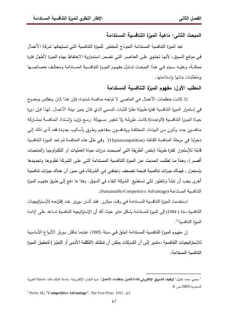 ‫اﻝﻔﺼل‬
‫اﻝﺜﺎﻨﻲ‬
‫ي‬
‫اﻝﻨظر‬ ‫اﻹطﺎر‬
‫اﻝﻤﺴﺘداﻤﺔ‬ ‫اﻝﺘﻨﺎﻓﺴﻴﺔ‬ ‫ة‬
‫ﻝﻠﻤﻴز‬
67
‫ا‬ ‫ﻤﺎﻫﻴﺔ‬ :‫اﻝﺜﺎﻨﻲ‬ ‫اﻝﻤﺒﺤث‬
‫اﻝﻤﺴﺘداﻤﺔ‬ ‫اﻝﺘﻨﺎﻓﺴﻴﺔ‬ ‫ة‬
‫ﻝﻤﻴز‬
‫اﻝﻤﺴﺘد‬ ‫اﻝﺘﻨﺎﻓﺴﻴﺔ‬ ‫ة‬
‫ز‬‫اﻝﻤﻴ‬ ‫ﺘﻌد‬
‫ا‬
‫ـﺘﻬدﻓﻬﺎ‬‫ﺴ‬‫ﺘ‬ ‫ـﻲ‬‫ﺘ‬‫اﻝ‬ ‫ـﻴﺔ‬‫ﺴ‬‫اﻝﺘﻨﺎﻓ‬ ‫ة‬
‫ز‬‫ـ‬‫ﻴ‬‫ﻝﻠﻤ‬ ‫ـور‬‫ط‬‫اﻝﻤﺘ‬ ‫اﻝﻨﻤوذج‬ ‫ﻤﺔ‬
‫ـرﻜﺔ‬‫ﺸ‬
‫ـﺎل‬‫ﻤ‬‫اﻷﻋ‬
‫ة‬
‫ر‬‫ـ‬‫ـ‬‫ﺘ‬‫ﻓ‬ ‫ـول‬‫ـ‬‫ط‬‫ﻷ‬ ‫ة‬
‫ز‬‫ـ‬‫ـ‬‫ﻴ‬‫اﻝﻤ‬ ‫ـذﻩ‬‫ـ‬‫ﻬ‬‫ﺒ‬ ‫ـﺎظ‬‫ـ‬‫ﻔ‬‫اﻻﺤﺘ‬ ‫ﻴﺔ‬‫ر‬‫ا‬
‫ر‬‫ـﺘﻤ‬‫ـ‬‫ﺴ‬‫ا‬ ‫ـﻤن‬‫ـ‬‫ﻀ‬‫ﺘ‬ ‫ـﻲ‬‫ـ‬‫ﺘ‬‫اﻝ‬ ‫ـر‬‫ـ‬‫ﺼ‬‫اﻝﻌﻨﺎ‬ ‫ـﻰ‬‫ـ‬‫ﻠ‬‫ﻋ‬ ‫ـوي‬‫ـ‬‫ﺘ‬‫ﺘﺤ‬ ‫ـﺎ‬‫ـ‬‫ﻬ‬‫ﻷﻨ‬ ،‫ـوق‬‫ـ‬‫ﺴ‬‫اﻝ‬ ‫ـﻊ‬‫ـ‬‫ﻗ‬‫ﻤو‬ ‫ـﻲ‬‫ـ‬‫ﻓ‬
‫ـﻴﺘم‬‫ـ‬‫ـ‬‫ـ‬‫ﺴ‬ ‫ـﻪ‬‫ـ‬‫ـ‬‫ـ‬‫ﻴ‬‫وﻋﻠ‬ ،‫ـﺔ‬‫ـ‬‫ـ‬‫ـ‬‫ﻨ‬‫ﻤﻤﻜ‬
‫ـث‬‫ـ‬‫ـ‬‫ـ‬‫ﺤ‬‫اﻝﻤﺒ‬ ‫ـذا‬‫ـ‬‫ـ‬‫ـ‬‫ﻫ‬ ‫ـﻲ‬‫ـ‬‫ـ‬‫ـ‬‫ﻓ‬
‫ـﺎول‬‫ـ‬‫ـ‬‫ـ‬‫ﻨ‬‫ﺘ‬
‫ـوم‬‫ـ‬‫ـ‬‫ـ‬‫ﻬ‬‫ﻤﻔ‬
‫ا‬
‫ـﺘد‬‫ـ‬‫ـ‬‫ـ‬‫ﺴ‬‫اﻝﻤ‬ ‫ـﻴﺔ‬‫ـ‬‫ـ‬‫ـ‬‫ﺴ‬‫اﻝﺘﻨﺎﻓ‬ ‫ة‬
‫ز‬‫ـ‬‫ـ‬‫ـ‬‫ـ‬‫ﻴ‬‫ﻝﻤ‬
‫ا‬
‫ﻤﺔ‬
‫ـﻬﺎ‬‫ـ‬‫ـ‬‫ـ‬‫ﺼ‬‫ﺨﺼﺎﺌ‬ ‫ـف‬‫ـ‬‫ـ‬‫ـ‬‫ﻠ‬‫وﻤﺨﺘ‬
‫ﺴﺘداﻤﺘﻬﺎ‬ٕ‫ا‬‫و‬ ‫ﺒﻨﺎﺌﻬﺎ‬ ‫وﻤﺘطﻠﺒﺎت‬
.
‫اﻝﻤﺴﺘداﻤﺔ‬ ‫اﻝﺘﻨﺎﻓﺴﻴﺔ‬ ‫ة‬
‫اﻝﻤﻴز‬ ‫ﻤﻔﻬوم‬ :‫اﻷول‬ ‫اﻝﻤطﻠب‬
‫ـت‬‫ﻨ‬‫ﻜﺎ‬ ‫إذا‬
‫ـﺎل‬‫ـ‬‫ﻤ‬‫اﻷﻋ‬ ‫ـﺎت‬‫ﻤ‬‫ﻤﻨظ‬
‫ـ‬‫ـ‬‫ﻓ‬ ،‫ـدﻴدة‬‫ﺸ‬ ‫ـﺔ‬‫ـ‬‫ﺴ‬‫ﻤﻨﺎﻓ‬ ‫ـﻪ‬‫ﺠ‬‫ا‬‫و‬‫ﺘ‬ ‫ﻻ‬ ‫ـﻲ‬‫ـ‬‫ﻀ‬‫اﻝﻤﺎ‬ ‫ـﻲ‬‫ﻓ‬
‫ﺈ‬
‫ن‬
‫ح‬
‫ـو‬‫ـ‬‫ﻀ‬‫ﺒو‬ ‫ـﻨﻌﻜس‬‫ﻴ‬ ‫ـﺎن‬‫ـ‬‫ﻜ‬ ‫ـذا‬‫ﻫ‬
‫ار‬
‫ر‬‫إﺴﺘﻤ‬ ‫ﻓﻲ‬
‫ا‬
‫ر‬‫ﻨظ‬ ‫طوﻴﻠﺔ‬ ‫ة‬
‫ر‬‫ﻝﻔﺘ‬ ‫اﻝﺘﻨﺎﻓﺴﻴﺔ‬ ‫ة‬
‫ز‬‫اﻝﻤﻴ‬
‫ـﺒﻲ‬‫ﺴ‬‫اﻝﻨ‬ ‫ـﺎت‬‫ﺒ‬‫ﻝﻠﺜ‬
‫ـﺎل‬‫ﻤ‬‫اﻷﻋ‬ ‫ـﺔ‬‫ﺌ‬‫ﺒﻴ‬ ‫ـز‬‫ﻴ‬‫ﻴﻤ‬ ‫ـﺎن‬‫ﻜ‬ ‫ـذي‬‫ﻝ‬‫ا‬
‫ـ‬‫ﻓ‬ ‫ـذا‬‫ﻬ‬‫ﻝ‬ .
‫ﺈ‬
‫ة‬
‫ر‬‫دو‬ ‫ن‬
‫ـﻴﺔ‬‫ـ‬‫ـ‬‫ﺴ‬‫اﻝﺘﻨﺎﻓ‬ ‫ة‬
‫ز‬‫ـ‬‫ـ‬‫ـ‬‫ﻴ‬‫اﻝﻤ‬ ‫ـﺎة‬‫ـ‬‫ـ‬‫ﻴ‬‫ﺤ‬
)
‫ـدة‬‫ـ‬‫ـ‬‫ﺤ‬‫ا‬‫و‬‫اﻝ‬
(
‫ـﺎرﻜﺔ‬‫ـ‬‫ـ‬‫ﺸ‬‫ﺒﻤ‬ ‫ـﺔ‬‫ـ‬‫ـ‬‫ﺴ‬‫اﻝﻤﻨﺎﻓ‬ ‫ـﺘداد‬‫ـ‬‫ـ‬‫ﺸ‬ٕ‫ا‬‫و‬ ‫ـد‬‫ـ‬‫ـ‬‫ﻴ‬‫ا‬
‫ز‬‫ﺘ‬ ‫ـﻊ‬‫ـ‬‫ـ‬‫ﻤ‬‫و‬ .‫ـﻬوﻝﺔ‬‫ـ‬‫ـ‬‫ﺴ‬‫ﺒ‬ ‫ـر‬‫ـ‬‫ـ‬‫ﻴ‬‫ﺘﺘﻐ‬ ‫ﻻ‬
‫و‬ ‫ـﺔ‬‫ـ‬‫ـ‬‫ﻠ‬‫طوﻴ‬ ‫ـت‬‫ـ‬‫ـ‬‫ﻨ‬‫ﻜﺎ‬
‫ـﺎت‬‫ـ‬‫ﺌ‬‫اﻝﺒﻴ‬ ‫ـن‬‫ـ‬‫ﻤ‬ ‫ـﺄﺘون‬‫ـ‬‫ﻴ‬ ‫ـدد‬‫ـ‬‫ﺠ‬ ‫ـﻴن‬‫ـ‬‫ﺴ‬‫ﻤﻨﺎﻓ‬
‫اﻝ‬
‫ـﻰ‬‫ـ‬‫ﻝ‬‫إ‬ ‫ـك‬‫ـ‬‫ﻝ‬‫ذ‬ ‫أدى‬ ‫ـد‬‫ـ‬‫ﻘ‬‫ﻓ‬ ‫ـدة‬‫ـ‬‫ﻴ‬‫ﺠد‬ ‫ـﺎﻝﻴب‬‫ـ‬‫ﺴ‬‫أ‬‫و‬ ‫ـرق‬‫ـ‬‫ط‬‫و‬ ‫ـﺎﻫﻴم‬‫ـ‬‫ﻔ‬‫ﺒﻤ‬ ‫ـون‬‫ـ‬‫ﺴ‬‫وﻴﺘﻨﺎﻓ‬ ‫ـﺔ‬‫ـ‬‫ﻔ‬‫ﻤﺨﺘﻠ‬
‫اﻝ‬ ‫اﻝﻤﻨﺎﻓﺴﺔ‬ ‫ﻤرﺤﻠﺔ‬ ‫ﻓﻲ‬ ‫دﺨوﻝﻨﺎ‬
‫ـﺔ‬‫ﻘ‬‫ﻔﺎﺌ‬
)
Hypercompetition
(
1
.
‫ـﻴﺔ‬‫ﺴ‬‫اﻝﺘﻨﺎﻓ‬ ‫ة‬
‫ز‬‫ـ‬‫ﻴ‬‫اﻝﻤ‬ ‫ـد‬‫ﻌ‬‫ﺘ‬ ‫ـم‬‫ﻝ‬ ‫ـﺔ‬‫ﺴ‬‫اﻝﻤﻨﺎﻓ‬ ‫ـذﻩ‬‫ﻫ‬ ‫ـل‬‫ظ‬ ‫ـﻲ‬‫ﻓ‬‫و‬
‫طوﻴﻠﺔ‬ ‫ة‬
‫ر‬‫ﻝﻔﺘ‬ ‫ار‬
‫ر‬‫ﻝﻺﺴﺘﻤ‬ ‫ﻗﺎﺒﻠﺔ‬
)
‫ـﺎت‬‫ﺠ‬‫اﻝﻤﻨﺘ‬‫و‬ ‫ـﺎ‬‫ﻴ‬‫اﻝﺘﻜﻨوﻝوﺠ‬ ‫أو‬ ‫ـﺎت‬‫ﻴ‬‫اﻝﻌﻤﻠ‬ ‫ـﺎة‬‫ﻴ‬‫ﺤ‬ ‫ات‬
‫ر‬‫دو‬ ‫ـﺒﺤت‬‫ﺼ‬‫أ‬ ‫ـﻲ‬‫ﺘ‬‫اﻝ‬ ‫ﻴﻘﺔ‬‫ر‬‫اﻝط‬ ‫ﺒﻨﻔس‬
‫ـر‬‫ـ‬‫ـ‬‫ﺼ‬‫أﻗ‬
(
‫ـد‬‫ـ‬‫ـ‬‫ﻴ‬‫وﺘﺠد‬ ‫ـﺎ‬‫ـ‬‫ـ‬‫ﻫ‬
‫ﺘطوﻴر‬ ‫ـرﻜﺔ‬‫ـ‬‫ـ‬‫ﺸ‬‫اﻝ‬ ‫ـﻰ‬‫ـ‬‫ـ‬‫ﻠ‬‫ﻋ‬ ‫ـﻲ‬‫ـ‬‫ـ‬‫ﺘ‬‫اﻝ‬ ‫ـﺘداﻤﺔ‬‫ـ‬‫ـ‬‫ﺴ‬‫اﻝﻤ‬ ‫ـﻴﺔ‬‫ـ‬‫ـ‬‫ﺴ‬‫اﻝﺘﻨﺎﻓ‬ ‫ة‬
‫ز‬‫ـ‬‫ـ‬‫ـ‬‫ﻴ‬‫اﻝﻤ‬ ‫ـن‬‫ـ‬‫ـ‬‫ﻋ‬ ‫ـدﻴث‬‫ـ‬‫ـ‬‫ﺤ‬‫اﻝ‬ ‫ـب‬‫ـ‬‫ـ‬‫ﻠ‬‫ﺘط‬ ‫ـﺎ‬‫ـ‬‫ـ‬‫ﻤ‬ ‫ـذا‬‫ـ‬‫ـ‬‫ﻫ‬‫و‬ .
‫ﻫﺎ‬
‫ـرﻜﺔ‬‫ـ‬‫ﺸ‬‫اﻝ‬ ‫ـﻲ‬‫ـ‬‫ﻓ‬ ‫ـﻲ‬‫ـ‬‫ﻔ‬‫وﺘﺨﺘ‬ ‫ـﻌف‬‫ـ‬‫ﻀ‬‫ﺘ‬ ‫ـﺔ‬‫ـ‬‫ﻤ‬‫ﻗدﻴ‬ ‫ـﻴﺔ‬‫ـ‬‫ﺴ‬‫ﺘﻨﺎﻓ‬ ‫ات‬
‫ز‬‫ـ‬‫ـ‬‫ﻴ‬‫ﻤ‬ ‫ـﺎك‬‫ـ‬‫ﻨ‬‫ﻓﻬ‬ .‫ار‬
‫ر‬‫ـﺘﻤ‬‫ـ‬‫ﺴ‬‫ﺒﺈ‬
،
‫ـ‬‫ـ‬‫ﻓ‬
‫ـﺎك‬‫ـ‬‫ﻨ‬‫ﻫ‬ ‫أن‬ ‫ـﻴن‬‫ـ‬‫ﺤ‬ ‫ﻲ‬
‫ـﻴﺔ‬‫ـ‬‫ﺴ‬‫ﺘﻨﺎﻓ‬ ‫ات‬
‫ز‬‫ـ‬‫ـ‬‫ﻴ‬‫ﻤ‬
‫ة‬
‫ز‬‫ـ‬‫ﻴ‬‫اﻝﻤ‬ ‫ـوم‬‫ﻬ‬‫ﻤﻔ‬ ‫ـرق‬‫ط‬ ‫ـﻰ‬‫ﻝ‬‫إ‬ ‫دﻓﻊ‬ ‫ﻤﺎ‬ ‫وﻫذا‬ .‫اﻝﺴوق‬ ‫ﻓﻲ‬ ‫اﻝﺒﻘﺎء‬ ‫اﻝﺸرﻜﺔ‬ ‫ﺘﺴﺘطﻴﻊ‬ ‫ﻝﻜﻲ‬ ‫وﺘﺘطور‬ ‫ﺘﻨﺸﺄ‬ ‫أن‬ ‫ﻴﺠب‬ ‫ى‬
‫أﺨر‬
‫اﻝﻤﺴﺘداﻤﺔ‬ ‫اﻝﺘﻨﺎﻓﺴﻴﺔ‬
)
Sustainable Competitive Advantage
(
.
‫ا‬
‫ـﺘﺨدﻤت‬‫ـ‬‫ﺴ‬
‫ة‬
‫ز‬‫ـ‬‫ـ‬‫ﻴ‬‫اﻝﻤ‬
‫ـﻴﺔ‬‫ـ‬‫ﺴ‬‫اﻝﺘﻨﺎﻓ‬
‫ـﺘداﻤﺔ‬‫ـ‬‫ﺴ‬‫اﻝﻤ‬
‫ـر‬‫ـ‬‫ﻜ‬‫ﻤﺒ‬ ‫ـت‬‫ـ‬‫ﻗ‬‫و‬ ‫ـﻲ‬‫ـ‬‫ﻓ‬
‫ر‬
‫اﺘﻴﺠﻴﺎت‬
‫ر‬‫ـﺘ‬‫ـ‬‫ﺴ‬‫ﻝﻺ‬ ‫ـﻪ‬‫ـ‬‫ﺤ‬‫ا‬
‫ر‬‫إﻗﺘ‬ ‫ـد‬‫ـ‬‫ﻨ‬‫ﻋ‬ ‫ﺘر‬‫ر‬‫ـو‬‫ـ‬‫ﺒ‬ ‫ـﺎر‬‫ـ‬‫ﺸ‬‫أ‬ ‫ـد‬‫ـ‬‫ﻘ‬‫ﻓ‬ .
‫اﻝﺘﻨﺎﻓﺴﻴﺔ‬
‫ﺴﻨﺔ‬
)
1984
(
‫إﻝﻰ‬
‫ﺒ‬ ‫اﻝﻤﺴﺘداﻤﺔ‬ ‫ة‬
‫ز‬‫اﻝﻤﻴ‬
‫ﺸ‬
‫ـﺔ‬‫ﻤ‬‫"إدا‬ ‫ـﻰ‬‫ﻠ‬‫ﻋ‬ ‫ـﺎﻋد‬‫ﺴ‬‫ﺘ‬ ‫اﻝﺘﻨﺎﻓﺴﻴﺔ‬ ‫اﺘﻴﺠﻴﺔ‬
‫ر‬‫اﻹﺴﺘ‬ ‫أن‬ ‫أﻜد‬ ‫ﺤﻴث‬ ‫ﻋﺎﺒر‬ ‫ﻜل‬
"‫اﻝﺘﻨﺎﻓﺴﻴﺔ‬ ‫ة‬
‫ز‬‫اﻝﻤﻴ‬
2
.
‫إ‬
‫اﻝﺘﻨﺎ‬ ‫ة‬
‫ز‬‫ـ‬‫ـ‬‫ـ‬‫ﻴ‬‫اﻝﻤ‬ ‫ـوم‬‫ـ‬‫ـ‬‫ﻬ‬‫ﻤﻔ‬ ‫ن‬
‫ﻓ‬
‫ـﻲ‬‫ـ‬‫ـ‬‫ﻓ‬ ‫ـق‬‫ـ‬‫ـ‬‫ﺜ‬‫اﻨﺒ‬ ‫ـﺘداﻤﺔ‬‫ـ‬‫ـ‬‫ﺴ‬‫اﻝﻤ‬ ‫ـﻴﺔ‬‫ـ‬‫ـ‬‫ﺴ‬
‫ـﻨﺔ‬‫ـ‬‫ـ‬‫ﺴ‬
)
1985
(
‫ـﻴﺔ‬‫ـ‬‫ـ‬‫ﺴ‬‫اﻷﺴﺎ‬ ‫اع‬‫و‬‫ـ‬‫ـ‬‫ـ‬‫ﻨ‬‫اﻷ‬ ‫ﺘر‬‫ر‬‫ـو‬‫ـ‬‫ـ‬‫ﺒ‬ ‫ـﺎﻗش‬‫ـ‬‫ـ‬‫ﻨ‬ ‫ـدﻤﺎ‬‫ـ‬‫ـ‬‫ﻨ‬‫ﻋ‬
‫ـﻴﺔ‬‫ـ‬‫ـ‬‫ﺴ‬‫اﻝﺘﻨﺎﻓ‬ ‫اﺘﻴﺠﻴﺎت‬
‫ر‬‫ـﺘ‬‫ـ‬‫ـ‬‫ﺴ‬‫ﻝﻺ‬
،
‫ـﻴر‬‫ـ‬‫ـ‬‫ﺸ‬‫ﻤ‬
‫ـك‬‫ـ‬‫ـ‬‫ﻠ‬‫ﺘﻤﺘ‬ ‫أن‬ ‫ـن‬‫ـ‬‫ـ‬‫ﻜ‬‫ﻴﻤ‬ ‫ـرﻜﺎت‬‫ـ‬‫ـ‬‫ﺸ‬‫اﻝ‬ ‫أن‬ ‫ـﻰ‬‫ـ‬‫ـ‬‫ﻝ‬‫إ‬
)
‫ـز‬‫ـ‬‫ـ‬ّ
‫اﻝﺘﻤﻴ‬ ‫أو‬ ‫ـﻰ‬‫ـ‬‫ـ‬‫ﻨ‬‫اﻷد‬ ‫ـﺔ‬‫ـ‬‫ـ‬‫ﻔ‬‫اﻝﺘﻜﻠ‬
(
‫ة‬
‫ز‬‫ـ‬‫ـ‬‫ـ‬‫ﻴ‬‫اﻝﻤ‬ ‫ـق‬‫ـ‬‫ـ‬‫ﻴ‬‫ﻝﺘﺤﻘ‬
.‫اﻝﻤﺴﺘداﻤﺔ‬ ‫اﻝﺘﻨﺎﻓﺴﻴﺔ‬
1
‫طﺎﻴل‬ ‫ﻤﺤﻤد‬ ‫ﻤﺠدي‬
"‫اﻷﻋﻤـﺎل‬ ‫ﺒﻤﻨظﻤـﺎت‬ ‫ﻝﻠﺘﻤﻴـز‬ ‫ﻜـﺄداة‬ ‫اﻹﻝﻜﺘروﻨﻲ‬ ‫اﻝﺘﺴوﻴق‬ ‫ﺘوظﻴف‬ "،
‫ـﺔ‬‫ﻴ‬‫ﺒ‬‫ر‬‫اﻝﻌ‬ ‫ـﺔ‬‫ﻜ‬‫اﻝﻤﻤﻠ‬ ،‫ـد‬‫ﻝ‬‫ﺨﺎ‬ ‫ـك‬‫ﻠ‬‫اﻝﻤ‬ ‫ـﺔ‬‫ﻌ‬‫ﺠﺎﻤ‬ ،‫ـﺔ‬‫ﻴ‬‫اﻹﻝﻜﺘروﻨ‬ ‫ة‬
‫ر‬‫ـﺎ‬‫ﺠ‬‫اﻝﺘ‬ ‫ـدوة‬‫ﻨ‬ ،
،‫اﻝﺴﻌودﻴﺔ‬
2005
‫ص‬.
6
.
2
Porter M., "Competitive Advantage", The Free Press. 1985 , p3.
 