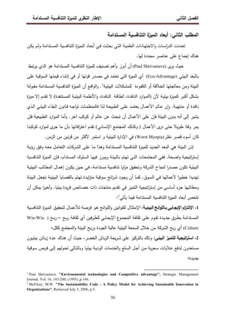 ‫اﻝﻔﺼل‬
‫اﻝﺜﺎﻨﻲ‬
‫ي‬
‫اﻝﻨظر‬ ‫اﻹطﺎر‬
‫اﻝﻤﺴﺘداﻤﺔ‬ ‫اﻝﺘﻨﺎﻓﺴﻴﺔ‬ ‫ة‬
‫ﻝﻠﻤﻴز‬
70
‫اﻝﻤﺴﺘداﻤﺔ‬ ‫اﻝﺘﻨﺎﻓﺴﻴﺔ‬ ‫ة‬
‫اﻝﻤﻴز‬ ‫أﺒﻌﺎد‬ :‫اﻝﺜﺎﻨﻲ‬ ‫اﻝﻤطﻠب‬
‫ـﺎدا‬‫ـ‬‫ﻬ‬‫اﻻﺠﺘ‬‫و‬ ‫ـﺎت‬‫ـ‬‫ﺴ‬‫ا‬
‫ر‬‫اﻝد‬ ‫ـددت‬‫ـ‬‫ﻌ‬‫ﺘ‬
‫ـن‬‫ـ‬‫ﻜ‬‫ﻴ‬ ‫ـم‬‫ـ‬‫ﻝ‬‫و‬ ‫ـﺘداﻤﺔ‬‫ـ‬‫ﺴ‬‫اﻝﻤ‬ ‫ـﻴﺔ‬‫ـ‬‫ﺴ‬‫اﻝﺘﻨﺎﻓ‬ ‫ة‬
‫ز‬‫ـ‬‫ـ‬‫ﻴ‬‫اﻝﻤ‬ ‫ـﺎد‬‫ـ‬‫ﻌ‬‫أﺒ‬ ‫ـﻲ‬‫ـ‬‫ﻓ‬ ‫ـت‬‫ـ‬‫ﺜ‬‫ﺒﺤ‬ ‫ـﻲ‬‫ـ‬‫ﺘ‬‫اﻝ‬ ‫ـﺔ‬‫ـ‬‫ﻴ‬‫اﻝﻌﻠﻤ‬ ‫ت‬
‫ﻝﻬﺎ‬ ‫ﻤﺤددة‬ ‫ﻋﻨﺎﺼر‬ ‫ﻋﻠﻰ‬ ‫إﺠﻤﺎع‬ ‫ﻫﻨﺎك‬
.
‫ى‬
‫ﻴر‬ ‫ﺤﻴث‬
(Paul Shrivastava)
‫ﻫو‬ ‫اﻝﻤﺴﺘداﻤﺔ‬ ‫اﻝﺘﻨﺎﻓﺴﻴﺔ‬ ‫ة‬
‫ز‬‫ﻝﻠﻤﻴ‬ ‫ﺘﺼﻨﻴف‬ ‫أﻫم‬‫و‬ ‫أﺒرز‬ ‫أن‬
‫ﺘﺒط‬‫ر‬‫ﻴ‬ ‫اﻝذي‬
‫اﻝﺒﻴﺌﻲ‬ ‫ﺒﺎﻝﺒﻌد‬
)
Eco-Advantage
(
‫ﻓﻲ‬ ‫أو‬ ‫ﻗوﺘﻬﺎ‬ ‫ﻤﺼدر‬ ‫ﻓﻲ‬ ‫ﺘﻌﺘﻤد‬ ‫اﻝﺘﻲ‬ ‫ة‬
‫ز‬‫اﻝﻤﻴ‬ ‫أي‬
‫ﻗﻴﻤﺘﻬﺎ‬ ‫إﻨﺸﺎء‬
‫اﻝﺴوﻗﻴﺔ‬
‫ﻋﻠﻰ‬
‫ـوءة‬‫ﻔ‬‫اﻝﻜ‬ ‫أو‬ ‫اﻝﺨﻼﻗﺔ‬ ‫ﻤﻌﺎﻝﺠﺘﻬﺎ‬ ‫وﻤن‬ ‫اﻝﺒﻴﺌﺔ‬
‫ـﻜﻼت‬‫ﺸ‬‫ﻝﻠﻤ‬
‫ـﺔ‬‫ﻴ‬‫اﻝﺒﻴﺌ‬
1
‫ـﺔ‬‫ﻝ‬‫ﻤﻘﺒو‬ ‫ـﺘداﻤﺔ‬‫ﺴ‬‫اﻝﻤ‬ ‫ـﻴﺔ‬‫ﺴ‬‫اﻝﺘﻨﺎﻓ‬ ‫ة‬
‫ز‬‫ـ‬‫ﻴ‬‫اﻝﻤ‬ ‫أن‬ ‫ـﻊ‬‫ﻗ‬‫ا‬‫و‬‫اﻝ‬‫و‬ .
‫ﻷن‬ ‫ـﺔ‬‫ﻴ‬‫ﺒﻴﺌ‬ ‫ة‬
‫ز‬‫ـ‬‫ﻴ‬‫ﻜﻤ‬ ‫ـر‬‫ﺒ‬‫أﻜ‬ ‫ـﻜل‬‫ﺸ‬‫ﺒ‬
)
‫ـﺔ‬‫ﻗ‬‫اﻝطﺎ‬ ،‫ـدة‬‫ﻓ‬‫اﻝﻨﺎ‬ ‫ارد‬‫و‬‫ـ‬‫ﻤ‬‫اﻝ‬
‫ـﺘﻨﻔدة‬‫ﺴ‬‫اﻝﻤ‬ ‫ـﺔ‬‫ﻴ‬‫اﻝﺒﻴﺌ‬ ‫ـﺔ‬‫ﻤ‬‫اﻷﻨظ‬‫و‬ ،‫ـدة‬‫ﻓ‬‫اﻝﻨﺎ‬
(
‫ة‬
‫ز‬‫ـ‬‫ﻴ‬‫ﻤ‬ ‫إﻻ‬ ‫ـدم‬‫ﻘ‬‫ﺘ‬ ‫ﻻ‬
‫ـ‬‫ـ‬‫ﻋ‬ ‫ن‬ٕ‫ا‬‫و‬ .‫ـﺔ‬‫ـ‬‫ﻴ‬‫ﻤﻨﺘﻬ‬ ‫أو‬ ‫ـدة‬‫ـ‬‫ﻓ‬‫ﻨﺎ‬
‫ـﻰ‬‫ـ‬‫ﻠ‬‫ﻋ‬ ‫ـد‬‫ـ‬‫ﻤ‬‫ﻴﻌﺘ‬ ‫ـﺎل‬‫ـ‬‫ﻤ‬‫اﻷﻋ‬ ‫ﺎﻝم‬
‫ـﺔ‬‫ـ‬‫ﻌ‬‫اﻝطﺒﻴ‬
‫ـﺎت‬‫ـ‬‫ﻤ‬‫ﻓﺎﻝﻤﻨظ‬ ‫ـذا‬‫ـ‬‫ﻝ‬
‫ـذي‬‫ـ‬‫ﻝ‬‫ا‬ ‫ـﻲ‬‫ـ‬‫ﺌ‬‫اﻝﺒﻴ‬ ‫ـﺎء‬‫ـ‬‫ﻘ‬‫اﻝﺒ‬ ‫ـﺎﻨون‬‫ـ‬‫ﻗ‬ ‫ـﻪ‬‫ـ‬‫ﺠ‬‫ا‬‫و‬‫ﺘ‬
‫ﻋﻠﻰ‬ ‫ﻓﺈن‬ ‫اﻝﺒﻴﺌﺔ‬ ‫ﺒدون‬ ‫أﻨﻪ‬ ‫إﻝﻰ‬ ‫ﻴﺸﻴر‬
‫ﻓﻠن‬ ‫اﻝطﺒﻴﻌﻴﺔ‬ ‫ارد‬‫و‬‫اﻝﻤ‬ ‫أﻤﺎ‬‫و‬ .‫آﺨر‬ ‫ﻜوﻜب‬ ‫أو‬ ‫ﻋﺎﻝم‬ ‫ﻋن‬ ‫ﺘﺒﺤث‬ ‫أن‬ ‫اﻷﻋﻤﺎل‬
‫ى‬
‫ﻨر‬ ‫ﺤﺘﻰ‬ ‫طوﻴﻼ‬ ‫وﻗﺘﺎ‬ ‫ﻴﻤر‬
‫اﻷﻋﻤﺎل‬
)
‫اﻹﻨﺴﺎﻨﻲ‬ ‫اﻝﻤﺠﺘﻤﻊ‬ ‫وﻜذﻝك‬
(
‫ﺘﻘدم‬
‫اﻓﺎﺘﻬﺎ‬
‫ر‬‫اﻋﺘ‬
‫ﻝ‬ ‫ى‬
‫ﺠر‬ ‫ﻤﺎ‬ ‫ﺒﺄن‬
‫ـﺎ‬‫ﻨ‬‫ﻜوﻜﺒ‬ ‫ارد‬‫و‬‫ﻤ‬
‫ﻨظر‬ ‫ﻗﺼر‬ ‫أﺴوء‬ ‫ﻜﺎن‬
)
Worst Myopia
(
‫و‬ ‫اﻝﺒﻴﺌﻴﺔ‬ ‫ة‬
‫ر‬‫اﻹدا‬ ‫ﻓﻲ‬
‫اﺴﺘﻤر‬
.‫اﻝزﻤن‬ ‫ﻤن‬ ‫ﻨﻴن‬‫ر‬‫ﻗ‬ ‫ﻤن‬ ‫ﻷﻜﺜر‬
‫إذن‬
‫ﻫﻲ‬ ‫اﻝﺒﻴﺌﺔ‬
‫ـد‬‫ﻌ‬‫اﻝﺒ‬
‫ـﻴﺔ‬‫ﺴ‬‫اﻝﺘﻨﺎﻓ‬ ‫ة‬
‫ز‬‫ـ‬‫ﻴ‬‫ﻝﻠﻤ‬ ‫ـد‬‫ﻴ‬‫اﻝﺠد‬
‫ـﺘداﻤﺔ‬‫ﺴ‬‫اﻝﻤ‬
‫ـﺔ‬‫ﻴ‬‫رؤ‬ ‫ـق‬‫ﻓ‬‫و‬ ‫ـﻪ‬‫ﻌ‬‫ﻤ‬ ‫ـل‬‫ﻤ‬‫اﻝﺘﻌﺎ‬ ‫ـرﻜﺎت‬‫ﺸ‬‫اﻝ‬ ‫ـﻰ‬‫ﻠ‬‫ﻋ‬ ‫ـﺎ‬‫ﻤ‬ ‫ـذا‬‫ﻫ‬‫و‬
‫إ‬
‫ـﺘم‬‫ﻬ‬‫ﺘ‬ ‫ـﻲ‬‫ﺘ‬‫اﻝ‬ ‫ـﺎت‬‫ﻌ‬‫اﻝﻤﺠﺘﻤ‬ ‫ـﻲ‬‫ﻔ‬‫ﻓ‬ .‫ـﺤﺔ‬‫ﻀ‬‫ا‬‫و‬ ‫اﺘﻴﺠﻴﺔ‬
‫ر‬‫ﺴﺘ‬
‫ﺒ‬
‫ـﺎ‬‫ﻬ‬‫ﻓﻴ‬ ‫ـرز‬‫ﺒ‬‫وﻴ‬ ‫ـﺔ‬‫ﺌ‬‫ﺎﻝﺒﻴ‬
‫ـﻴﺔ‬‫ﺴ‬‫اﻝﺘﻨﺎﻓ‬ ‫ة‬
‫ز‬‫ـ‬‫ﻴ‬‫اﻝﻤ‬ ‫ـﺈن‬‫ﻓ‬ ،‫ـﺘدام‬‫ﺴ‬‫اﻝﻤ‬ ‫ـﻠوك‬‫ﺴ‬‫اﻝ‬
‫اﻝﺸرﻜﺔ‬ ‫ﻝﻨﺠﺎح‬ ‫ا‬
‫ر‬‫ﻤﺼد‬ ‫ﺘﻜون‬ ‫اﻝﺒﻴﺌﻴﺔ‬
،‫ﻤﺴﺘداﻤﺔ‬ ‫ﺘﻨﺎﻓﺴﻴﺔ‬ ‫اﻴﺎ‬
‫ز‬‫ﻤ‬ ‫وﺘﺤﻘﻴق‬
‫اﻝﻤ‬ ‫ـﺎل‬‫ﻤ‬‫إﻫ‬ ‫ـون‬‫ﻜ‬‫ﻴ‬ ‫ـﻴن‬‫ﺤ‬ ‫ـﻲ‬‫ﻓ‬
‫ط‬
‫ـﺔ‬‫ﻴ‬‫اﻝﺒﻴﺌ‬ ‫ـب‬‫ﻝ‬‫ﺎ‬
‫ﺨ‬ ‫ﺘﻬدﻴدا‬
‫ط‬
‫ـﺔ‬‫ﺌ‬‫اﻝﺒﻴ‬ ‫ـل‬‫ﻌ‬‫ﺘﺠ‬ ‫ـﺔ‬‫ﻴ‬‫اﻝﺒﻴﺌ‬ ‫ـﺎﻴﺎ‬‫ﻀ‬‫ﺒﺎﻝﻘ‬ ‫ـﺘم‬‫ﻬ‬‫ﺘ‬ ‫ـدة‬‫ﻴ‬‫ا‬
‫ز‬‫ﻤﺘ‬ ‫ـوﻗﻴﺔ‬‫ﺴ‬ ‫اﺌﺢ‬
‫ر‬‫ـ‬‫ﺸ‬ ‫ـود‬‫ﺠ‬‫و‬ ‫أن‬ ‫ـﺎ‬‫ﻤ‬‫ﻜ‬ .‫ـوق‬‫ﺴ‬‫اﻝ‬ ‫ـﻲ‬‫ﻓ‬ ‫ـﺎ‬‫ﻬ‬‫ﻷﻋﻤﺎﻝ‬ ‫ا‬
‫ر‬‫ﻴ‬
‫ء‬
‫ﺠز‬ ‫وﻤطﺎﻝﺒﻬﺎ‬
‫أ‬
‫ﻤن‬ ‫ﺴﺎﺴﻲ‬
‫إ‬
‫ﺴ‬
‫أن‬ ‫ﻴﻤﻜن‬ ‫ا‬
‫ر‬‫أﺨﻴ‬‫و‬ .‫ﺒﻴﺌﻴﺎ‬ ‫ﻴدة‬‫ر‬‫ﻓ‬ ‫ﺨﺼﺎﺌص‬ ‫ذات‬ ‫ﻤﻨﺘﺠﺎت‬ ‫ﺘﻘدﻴم‬ ‫ﻓﻲ‬ ‫اﻝﺘﻤﻴز‬ ‫اﺘﻴﺠﻴﺔ‬
‫ر‬‫ﺘ‬
‫ﻴﺄﺘﻲ‬ ‫ﻓﻴﻤﺎ‬ ‫اﻝﻤﺴﺘداﻤﺔ‬ ‫اﻝﺘﻨﺎﻓﺴﻴﺔ‬ ‫ة‬
‫ز‬‫اﻝﻤﻴ‬ ‫أﺒﻌﺎد‬ ‫ﻨﻠﺨص‬
2
:
1
-
‫ام‬
‫ز‬‫ـ‬‫ـ‬‫اﻹﻝﺘ‬
‫ـﺎﺒﻲ‬‫ـ‬‫اﻹﻴﺠ‬
‫اﺌﺢ‬‫و‬‫ـﺎﻝﻠ‬‫ـ‬‫ﺒ‬
‫ـﺔ‬‫ـ‬‫اﻝﺒﻴﺌﻴ‬
:
‫ـﺎل‬‫ـ‬‫ﻤ‬‫ﻝﻸﻋ‬ ‫ـﺔ‬‫ـ‬‫ﺼ‬‫ﻓر‬ ‫ـو‬‫ـ‬‫ﻫ‬ ‫اﺌﺢ‬‫و‬‫ـ‬‫ـ‬‫ﻠ‬‫اﻝ‬‫و‬ ‫اﻨﻴن‬‫و‬‫ـ‬‫ـ‬‫ﻘ‬‫ﻝﻠ‬ ‫ـﺎل‬‫ـ‬‫ﺜ‬‫اﻹﻤﺘ‬
‫ﻝ‬
‫ـﻴﺔ‬‫ـ‬‫ﺴ‬‫اﻝﺘﻨﺎﻓ‬ ‫ة‬
‫ز‬‫ـ‬‫ـ‬‫ﻴ‬‫اﻝﻤ‬ ‫ـق‬‫ـ‬‫ﻴ‬‫ﺘﺤﻘ‬
‫ـﺘداﻤﺔ‬‫ـ‬‫ﺴ‬‫اﻝﻤ‬
‫ـﻰ‬‫ـ‬‫ﻠ‬‫ﻋ‬ ‫ـوم‬‫ـ‬‫ﻘ‬‫ﺘ‬ ‫ـدة‬‫ـ‬‫ﻴ‬‫ﺠد‬ ‫ـرق‬‫ـ‬‫ط‬‫ﺒ‬
‫ـﺔ‬‫ـ‬‫ﻓ‬‫ﺜﻘﺎ‬
‫اﻝ‬
‫ـﺢ‬‫ـ‬‫ﺒ‬‫ر‬ ‫ـﺔ‬‫ـ‬‫ﻓ‬‫ﺜﻘﺎ‬ ‫أي‬ ‫ﻓﻴن‬‫ر‬‫ـ‬‫ـ‬‫ط‬‫ﻝﻠ‬ ‫ـﺎﺒﻲ‬‫ـ‬‫ﺠ‬‫اﻹﻴ‬ ‫ع‬
‫ـو‬‫ـ‬‫ﻤ‬‫ﻤﺠ‬
–
‫ـﺢ‬‫ـ‬‫ﺒ‬‫ر‬
)
Win-Win
Culture
(
‫اﻝﺸرﻜﺔ‬ ‫ﺒﺢ‬‫ر‬ ‫أي‬
‫ﺨﻼل‬ ‫ﻤن‬
‫اﻝ‬
‫ﺴﻤﻌﺔ‬
‫اﻝ‬
‫اﻝﺠودة‬ ‫ﻋﺎﻝﻴﺔ‬ ‫ﺒﻴﺌﻴﺔ‬
‫اﻝﺒﻴﺌﺔ‬ ‫ﺒﺢ‬‫ر‬‫و‬
‫و‬
‫اﻝﻤﺠﺘﻤﻊ‬
‫ﻜﻜل؛‬
2
-
‫اﻝﺒﻴﺌﻲ‬ ‫ﻝﻠﺘﻤﻴز‬ ‫اﺘﻴﺠﻴﺔ‬
‫ر‬‫اﺴﺘ‬
:
‫وذﻝك‬
‫ـر‬‫ﻀ‬‫اﻝﺨ‬ ‫ـﺎﺌن‬‫ﺒ‬‫ز‬‫اﻝ‬ ‫ﻴﺤﺔ‬‫ر‬‫ـ‬‫ﺸ‬ ‫ﻋﻠﻰ‬ ‫ﺒﺎﻝﺘرﻜﻴز‬
،
‫ـث‬‫ﻴ‬‫ﺤ‬
‫ـدة‬‫ﻋ‬ ‫ـﺎك‬‫ﻨ‬‫ﻫ‬ ‫أن‬
‫ـون‬‫ﻴ‬‫ﺒﻴﺌ‬ ‫ـﺎﺌن‬‫ﺒ‬‫ز‬
‫ـ‬‫ـ‬‫ﻋ‬ ‫ـدﻓﻊ‬‫ـ‬‫ﻝ‬ ‫ـﺘﻌدون‬‫ﺴ‬‫ﻤ‬
‫ـ‬‫ـ‬‫ﺘ‬‫وﺒﺎﻝ‬ ‫ـﺎ‬‫ـ‬‫ﻴ‬‫ﺒﻴﺌ‬ ‫ـﺔ‬‫ـ‬‫ﻴ‬‫اﻝود‬ ‫ـدﻤﺎت‬‫ـ‬‫ﺨ‬‫اﻝ‬‫و‬ ‫ـﻠﻊ‬‫ـ‬‫ﺴ‬‫اﻝ‬ ‫ـل‬‫ـ‬‫ﺠ‬‫أ‬ ‫ـن‬‫ـ‬‫ﻤ‬ ‫ﻴﺔ‬‫ر‬‫ـﻌ‬‫ـ‬‫ﺴ‬ ‫ات‬‫و‬‫ﻼ‬
‫ﺎ‬
‫ـوﻗﻴﺔ‬‫ـ‬‫ﺴ‬ ‫ـرص‬‫ـ‬‫ﻓ‬ ‫ـﻰ‬‫ـ‬‫ﻝ‬‫إ‬ ‫ـوﻝﻬم‬‫ـ‬‫ﺤ‬‫ﺘ‬ ‫ﻝﻲ‬
‫ﺠدﻴدة‬
‫؛‬
1
Paul Shrivastava, "Environmental technologies and Competitive advantage", Strategic Management
Journal, Vol. 16, 183-200, (1995) ,p.186.
2
McElroy, M.W. "The Sustainability Code - A Policy Model for Achieving Sustainable Innovation in
Organizations". Retrieved July 3, 2006, p.5.
 
