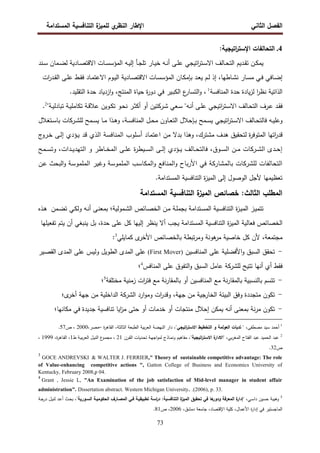 ‫اﻝﻔﺼل‬
‫اﻝﺜﺎﻨﻲ‬
‫ي‬
‫اﻝﻨظر‬ ‫اﻹطﺎر‬
‫اﻝﻤﺴﺘداﻤﺔ‬ ‫اﻝﺘﻨﺎﻓﺴﻴﺔ‬ ‫ة‬
‫ﻝﻠﻤﻴز‬
73
4
.
:‫اﺘﻴﺠﻴﺔ‬
‫ر‬‫اﻹﺴﺘ‬ ‫اﻝﺘﺤﺎﻝﻔﺎت‬
‫إﻝ‬ ‫ـﺄ‬‫ـ‬‫ﺠ‬‫ﺘﻠ‬ ‫ـﺎر‬‫ـ‬‫ﻴ‬‫ﺨ‬ ‫ـﻪ‬‫ـ‬‫ﻨ‬‫أ‬ ‫ـﻰ‬‫ـ‬‫ﻠ‬‫ﻋ‬ ‫اﺘﻴﺠﻲ‬
‫ر‬‫ـﺘ‬‫ـ‬‫ﺴ‬‫اﻻ‬ ‫ـﺎﻝف‬‫ـ‬‫ﺤ‬‫اﻝﺘ‬ ‫ـدﻴم‬‫ـ‬‫ﻘ‬‫ﺘ‬ ‫ـن‬‫ـ‬‫ﻜ‬‫ﻴﻤ‬
‫ـﻪ‬‫ـ‬‫ﻴ‬
‫ـﻨد‬‫ـ‬‫ﺴ‬ ‫ـﻤﺎن‬‫ـ‬‫ﻀ‬‫ﻝ‬ ‫ـﺎدﻴﺔ‬‫ـ‬‫ﺼ‬‫اﻻﻗﺘ‬ ‫ـﺎت‬‫ـ‬‫ﺴ‬‫اﻝﻤؤﺴ‬
‫ـﻰ‬‫ـ‬‫ﻠ‬‫ﻋ‬ ‫ـط‬‫ـ‬‫ﻘ‬‫ﻓ‬ ‫ـﺎد‬‫ـ‬‫ﻤ‬‫اﻻﻋﺘ‬ ‫ـوم‬‫ـ‬‫ﻴ‬‫اﻝ‬ ‫ـﺎدﻴﺔ‬‫ـ‬‫ﺼ‬‫اﻻﻗﺘ‬ ‫ـﺎت‬‫ـ‬‫ﺴ‬‫اﻝﻤؤﺴ‬ ‫ـﺎن‬‫ـ‬‫ﻜ‬‫ﺒﺈﻤ‬ ‫ـد‬‫ـ‬‫ﻌ‬‫ﻴ‬ ‫ـم‬‫ـ‬‫ﻝ‬ ‫إذ‬ ،‫ـﺎطﻬﺎ‬‫ـ‬‫ﺸ‬‫ﻨ‬ ‫ـﺎر‬‫ـ‬‫ﺴ‬‫ﻤ‬ ‫ـﻲ‬‫ـ‬‫ﻓ‬ ‫ـﺎﻓﻲ‬‫ـ‬‫ﻀ‬‫إ‬
‫ات‬
‫ر‬‫ـد‬‫ـ‬‫ﻘ‬‫اﻝ‬
‫اﻝﻤﻨﺎﻓﺴﺔ‬ ‫ﺤدة‬ ‫ﻴﺎدة‬‫ز‬‫ﻝ‬ ‫ا‬
‫ر‬‫ﻨظ‬ ‫اﻝذاﺘﻴﺔ‬
1
.‫اﻝﺘﻘﻠﻴد‬ ‫ﺤدة‬ ‫ازدﻴﺎد‬‫و‬ ،‫اﻝﻤﻨﺘﺞ‬ ‫ﺤﻴﺎة‬ ‫ة‬
‫ر‬‫دو‬ ‫ﻓﻲ‬ ‫ـﻴر‬‫ﺒ‬‫اﻝﻜ‬ ‫ع‬
‫اﻝﺘﺴﺎر‬‫و‬ ،
"‫ـﺔ‬‫ـ‬‫ﻴ‬‫ﺘﺒﺎدﻝ‬ ‫ـﺔ‬‫ـ‬‫ﻴ‬‫ﺘﻜﺎﻤﻠ‬ ‫ـﺔ‬‫ـ‬‫ﻗ‬‫ﻋﻼ‬ ‫ـوﻴن‬‫ـ‬‫ﻜ‬‫ﺘ‬ ‫ـو‬‫ـ‬‫ﺤ‬‫ﻨ‬ ‫ـر‬‫ـ‬‫ﺜ‬‫أﻜ‬ ‫أو‬ ‫ـرﻜﺘﻴن‬‫ـ‬‫ﺸ‬ ‫ـﻌﻲ‬‫ـ‬‫ﺴ‬ "‫ـﻪ‬‫ـ‬‫ﻨ‬‫أ‬ ‫ـﻰ‬‫ـ‬‫ﻠ‬‫ﻋ‬ ‫اﺘﻴﺠﻲ‬
‫ر‬‫ـﺘ‬‫ـ‬‫ﺴ‬‫اﻻ‬ ‫ـﺎﻝف‬‫ـ‬‫ﺤ‬‫اﻝﺘ‬ ‫ـرف‬‫ـ‬‫ﻋ‬ ‫ـد‬‫ـ‬‫ﻘ‬‫ﻓ‬
2
.
،‫ـﺔ‬‫ـ‬‫ﺴ‬‫اﻝﻤﻨﺎﻓ‬ ‫ـل‬‫ـ‬‫ﺤ‬‫ﻤ‬ ‫ـﺎون‬‫ـ‬‫ﻌ‬‫اﻝﺘ‬ ‫ـﺈﺤﻼل‬‫ـ‬‫ﺒ‬ ‫ـﻤﺢ‬‫ـ‬‫ﺴ‬‫ﻴ‬ ‫اﺘﻴﺠﻲ‬
‫ر‬‫ـﺘ‬‫ـ‬‫ﺴ‬‫اﻻ‬ ‫ـﺎﻝف‬‫ـ‬‫ﺤ‬‫ﻓﺎﻝﺘ‬ ‫ـﻪ‬‫ـ‬‫ﻴ‬‫وﻋﻠ‬
‫ﻝﻠ‬ ‫ـﻤﺢ‬‫ـ‬‫ﺴ‬‫ﻴ‬ ‫ـﺎ‬‫ـ‬‫ﻤ‬ ‫ـذا‬‫ـ‬‫ﻫ‬‫و‬
‫ـرﻜﺎت‬‫ـ‬‫ﺸ‬
‫ـﺘﻐ‬‫ـ‬‫ﺴ‬‫ﺒﺎ‬
‫ﻼل‬
‫ﻤﺸﺘرك‬ ‫ﻫدف‬ ‫ﻝﺘﺤﻘﻴق‬ ‫ة‬
‫ر‬‫اﻝﻤﺘوﻓ‬ ‫اﺘﻬﺎ‬
‫ر‬‫ﻗد‬
‫ﺒدﻻ‬ ‫وﻫذا‬ ،
‫ـﻰ‬‫ﻝ‬‫إ‬ ‫ـؤدي‬‫ﻴ‬ ‫ﻗد‬ ‫اﻝذي‬ ‫اﻝﻤﻨﺎﻓﺴﺔ‬ ‫أﺴﻠوب‬ ‫اﻋﺘﻤﺎد‬ ‫ﻤن‬
‫ـروج‬‫ﺨ‬
‫ـدى‬‫ـ‬‫ـ‬‫ﺤ‬‫إ‬
‫ـرﻜﺎت‬‫ـ‬‫ـ‬‫ﺸ‬‫اﻝ‬
،‫ـدات‬‫ـ‬‫ـ‬‫ﻴ‬‫اﻝﺘﻬد‬ ‫و‬ ‫ـﺎطر‬‫ـ‬‫ـ‬‫ﺨ‬‫اﻝﻤ‬ ‫ـﻰ‬‫ـ‬‫ـ‬‫ﻠ‬‫ﻋ‬ ‫ة‬
‫ر‬‫ـﻴط‬‫ـ‬‫ـ‬‫ﺴ‬‫اﻝ‬ ‫ـﻰ‬‫ـ‬‫ـ‬‫ﻝ‬‫إ‬ ‫ـؤدي‬‫ـ‬‫ـ‬‫ﻴ‬ ‫ـﺎﻝف‬‫ـ‬‫ـ‬‫ﺤ‬‫ﻓﺎﻝﺘ‬ ،‫ـوق‬‫ـ‬‫ـ‬‫ﺴ‬‫اﻝ‬ ‫ـن‬‫ـ‬‫ـ‬‫ﻤ‬
‫ـﻤﺢ‬‫ـ‬‫ـ‬‫ﺴ‬‫وﺘ‬
‫ﻝﻠ‬ ‫اﻝﺘﺤﺎﻝﻔﺎت‬
‫ﺸرﻜﺎت‬
‫وﻏﻴر‬ ‫اﻝﻤﻠﻤوﺴﺔ‬ ‫اﻝﻤﻜﺎﺴب‬‫و‬ ‫اﻝﻤﻨﺎﻓﻊ‬‫و‬ ‫اﻷرﺒﺎح‬ ‫ﻓﻲ‬ ‫ﺒﺎﻝﻤﺸﺎرﻜﺔ‬
‫اﻝ‬
‫ﻤﻠﻤوﺴﺔ‬
‫ـن‬‫ﻋ‬ ‫اﻝﺒﺤث‬‫و‬
‫اﻝﻤﺴﺘداﻤﺔ‬ ‫اﻝﺘﻨﺎﻓﺴﻴﺔ‬ ‫ة‬
‫ز‬‫اﻝﻤﻴ‬ ‫إﻝﻰ‬ ‫اﻝوﺼول‬ ‫ﻷﺠل‬ ‫ﺘﻌظﻴﻤﻬﺎ‬
.
‫اﻝﻤﺴﺘداﻤﺔ‬ ‫اﻝﺘﻨﺎﻓﺴﻴﺔ‬ ‫ة‬
‫اﻝﻤﻴز‬ ‫ﺨﺼﺎﺌص‬ :‫اﻝﺜﺎﻝث‬ ‫اﻝﻤطﻠب‬
‫ـﻤوﻝﻴ‬‫ﺸ‬‫اﻝ‬ ‫ـﺎﺌص‬‫ﺼ‬‫اﻝﺨ‬ ‫ـن‬‫ﻤ‬ ‫ـﺔ‬‫ﻠ‬‫ﺒﺠﻤ‬ ‫ـﺘداﻤﺔ‬‫ﺴ‬‫اﻝﻤ‬ ‫ـﻴﺔ‬‫ﺴ‬‫اﻝﺘﻨﺎﻓ‬ ‫ة‬
‫ز‬‫ـ‬‫ﻴ‬‫اﻝﻤ‬ ‫ـز‬‫ﻴ‬‫ﺘﺘﻤ‬
‫ﺔ؛‬
‫ـ‬‫ﻜ‬‫وﻝ‬ ‫ـﻪ‬‫ﻨ‬‫أ‬ ‫ـﻰ‬‫ﻨ‬‫ﺒﻤﻌ‬
‫ﻲ‬
‫ـﻤن‬‫ﻀ‬‫ﺘ‬
‫ـذﻩ‬‫ﻫ‬
‫اﻝﺨﺼﺎﺌص‬
‫ﻓﻌﺎﻝﻴﺔ‬
‫ة‬
‫ز‬‫اﻝﻤﻴ‬
‫اﻝﺘﻨﺎﻓﺴﻴﺔ‬
‫ﻴﺠب‬ ‫اﻝﻤﺴﺘداﻤﺔ‬
‫أﻻ‬
‫ﻴﻨظر‬
‫إﻝﻴﻬﺎ‬
‫ﻜل‬
‫ﻋﻠﻰ‬
،‫ﺤدة‬
‫ﺒل‬
‫ﻴﻨﺒﻐﻲ‬
‫أن‬
‫ﻴﺘم‬
‫ﺘﻔﻌﻴﻠﻬﺎ‬
،‫ﻤﺠﺘﻤﻌﺔ‬
‫ﻷن‬
‫ﻜل‬
‫ﺨﺎﺼﻴﺔ‬
‫ﻫوﻨ‬
‫ﻤر‬
‫ﺔ‬
‫ﺘﺒط‬‫ر‬‫وﻤ‬
‫ﺔ‬
‫ﺒﺎﻝ‬
‫ى‬
‫اﻷﺨر‬ ‫ﺨﺼﺎﺌص‬
‫ﻜﻤﺎﻴﻠﻲ‬
3
:
-
‫اﻝﻤﻨﺎﻓﺴﻴن‬ ‫ﻋﻠﻰ‬ ‫اﻷﻓﻀﻠﻴﺔ‬‫و‬ ‫اﻝﺴﺒق‬ ‫ﺘﺤﻘق‬
(First Mover)
‫ـﻴر‬‫ﺼ‬‫اﻝﻘ‬ ‫اﻝﻤدى‬ ‫ﻋﻠﻰ‬ ‫وﻝﻴس‬ ‫اﻝطوﻴل‬ ‫اﻝﻤدى‬ ‫ﻋﻠﻰ‬
‫ﻓﻘط‬
‫أ‬
‫أﻨﻬﺎ‬ ‫ي‬
‫ﺘﺘﻴﺢ‬
‫ﻝﻠ‬
‫ﺸرﻜﺔ‬
‫ﻋﺎﻤل‬
‫اﻝﺴﺒق‬
‫اﻝﺘﻔوق‬‫و‬
‫ﻋﻠﻰ‬
‫اﻝﻤﻨﺎﻓس‬
4
‫؛‬
-
‫ﻤﺨﺘﻠﻔﺔ‬ ‫زﻤﻨﻴﺔ‬ ‫ات‬
‫ر‬‫ﻓﺘ‬ ‫ﻤﻊ‬ ‫ﻨﺔ‬‫ر‬‫ﺒﺎﻝﻤﻘﺎ‬ ‫أو‬ ‫اﻝﻤﻨﺎﻓﺴﻴن‬ ‫ﻤﻊ‬ ‫ﻨﺔ‬‫ر‬‫ﺒﺎﻝﻤﻘﺎ‬ ‫ﺒﺎﻝﻨﺴﺒﻴﺔ‬ ‫ﺘﺘﺴم‬
5
‫؛‬
-
‫ات‬
‫ر‬‫وﻗد‬ ،‫ﺠﻬﺔ‬ ‫ﻤن‬ ‫اﻝﺨﺎرﺠﻴﺔ‬ ‫اﻝﺒﻴﺌﺔ‬ ‫وﻓق‬ ‫ﻤﺘﺠددة‬ ‫ﺘﻜون‬
‫و‬
‫اﻝ‬ ‫ارد‬‫و‬‫ﻤ‬
‫ﺸرﻜﺔ‬
‫ى؛‬
‫أﺨر‬ ‫ﺠﻬﺔ‬ ‫ﻤن‬ ‫اﻝداﺨﻠﻴﺔ‬
-
‫إﺤﻼل‬ ‫ﻴﻤﻜن‬ ‫أﻨﻪ‬ ‫ﺒﻤﻌﻨﻰ‬ ‫ﻨﺔ‬‫ر‬‫ﻤ‬ ‫ﺘﻜون‬
‫ﻤﻨﺘﺠﺎت‬
‫ﺨدﻤﺎت‬ ‫أو‬
‫أو‬
‫ﻤﻜﺎﻨﻬﺎ؛‬ ‫ﻓﻲ‬ ‫ﺠدﻴدة‬ ‫ﺘﻨﺎﻓﺴﻴﺔ‬ ‫اﻴﺎ‬
‫ز‬‫ﻤ‬ ‫ﺤﺘﻰ‬
1
‫ﻤﺼطﻔﻰ‬ ‫ﺴﻴد‬ ‫أﺤﻤد‬
،
"‫اﺘﻴﺠﻲ‬
‫ر‬‫اﻻﺴﺘ‬ ‫اﻝﺘﺨطﻴط‬ ‫و‬ ‫اﻝﻌوﻝﻤﺔ‬ ‫ﺘدﻴﺎت‬ "
‫اﻝﻘﺎﻫ‬ ،‫اﻝﺜﺎﻝﺜﺔ‬ ‫اﻝطﺒﻌﺔ‬ ‫ﺒﻴﺔ‬‫ر‬‫اﻝﻌ‬ ‫اﻝﻨﻬﻀﺔ‬ ‫دار‬ ،
‫ة‬
‫ر‬
–
،‫ﻤﺼر‬
2000
‫ص‬ ،
57
.
2
‫ﺒﻲ‬‫ر‬‫اﻝﻤﻐ‬ ‫اﻝﻔﺘﺎح‬ ‫ﻋﺒد‬ ‫اﻝﺤﻤﻴد‬ ‫ﻋﺒد‬
،
"
‫اﺘﻴﺠﻴﺔ‬
‫ر‬‫اﻻﺴﺘ‬ ‫ة‬
‫اﻻدار‬
"
‫ـرن‬‫ﻘ‬‫اﻝ‬ ‫ـدﻴﺎت‬‫ﺤ‬‫ﺘ‬ ‫ـﺔ‬‫ﻬ‬‫اﺠ‬‫و‬‫ﻝﻤ‬ ‫ـﺎذج‬‫ﻤ‬‫وﻨ‬ ‫ﻤﻔﺎﻫﻴم‬ ،
21
‫ط‬ ‫ـﺔ‬‫ﻴ‬‫ﺒ‬‫ر‬‫اﻝﻌ‬ ‫ـل‬‫ﻴ‬‫اﻝﻨ‬ ‫ع‬
‫ـو‬‫ﻤ‬‫ﻤﺠ‬ ،
1
‫ة‬
‫ر‬‫ـﺎﻫ‬‫ﻘ‬‫اﻝ‬ ،
،
1999
،
‫ص‬
32
.
3
GOCE ANDREVSKI & WALTER J. FERRIER," Theory of sustainable competitive advantage: The role
of Value-enhancing competitive actions ", Gatton College of Business and Economics University of
Kentucky, February 2008,p 04.
4
Grant , Jessie L, "An Examination of the job satisfaction of Mid-level manager in student affair
administration". Dissertation abstract. Western Michigan University. .(2006), p. 33.
5
" ،‫ـﻲ‬‫ﺴ‬‫دا‬ ‫ﺤﺴﻴن‬ ‫وﻫﻴﺒﺔ‬
"‫اﻝﺴـورﻴﺔ‬ ‫اﻝﺤﻜوﻤﻴـﺔ‬ ‫اﻝﻤﺼـﺎرف‬ ‫ﻓـﻲ‬ ‫ﺘطﺒﻴﻘﻴـﺔ‬ ‫اﺴﺔ‬
‫ر‬‫د‬ :‫اﻝﺘﻨﺎﻓﺴﻴﺔ‬ ‫ة‬
‫اﻝﻤﻴز‬ ‫ﺘﺤﻘﻴق‬ ‫ﻓﻲ‬ ‫ﻫﺎ‬
‫ودور‬ ‫اﻝﻤﻌرﻓﺔ‬ ‫ة‬
‫إدار‬
‫ـﺔ‬‫ﺠ‬‫در‬ ‫ـل‬‫ﻴ‬‫ﻝﻨ‬ ‫ـد‬‫ﻋ‬‫أ‬ ‫ـث‬‫ﺤ‬‫ﺒ‬ ،
،‫دﻤﺸق‬ ‫ﺠﺎﻤﻌﺔ‬ ،‫اﻹﻗﺘﺼﺎد‬ ‫ﻜﻠﻴﺔ‬ ،‫اﻷﻋﻤﺎل‬ ‫ة‬
‫ر‬‫إدا‬ ‫ﻓﻲ‬ ‫اﻝﻤﺎﺠﺴﺘﻴر‬
2006
‫ص‬ ،
81
.
 