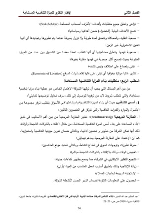 ‫اﻝﻔﺼل‬
‫اﻝﺜﺎﻨﻲ‬
‫ي‬
‫اﻝﻨظر‬ ‫اﻹطﺎر‬
‫اﻝﻤﺴﺘداﻤﺔ‬ ‫اﻝﺘﻨﺎﻓﺴﻴﺔ‬ ‫ة‬
‫ﻝﻠﻤﻴز‬
74
-
‫اﻝﻤﺼﻠﺤﺔ‬ ‫أﺼﺤﺎب‬ ‫اف‬
‫ر‬‫اﻷط‬ ‫أﻫداف‬‫و‬ ‫ﻤﺘطﻠﺒﺎت‬ ‫ﺠﻤﻴﻊ‬ ‫وﺘﺤﻘق‬ ‫اﻋﻲ‬
‫ر‬‫ﺘ‬
(Stakeholders)
‫؛‬
-
‫اﻝﺒﻴﺌﻴﺔ‬ ‫اﻷﻫداف‬ ‫ﺘدﻤﺞ‬
)
‫اء‬
‫ر‬‫اﻝﺨﻀ‬
(
‫وﺴﻴﺎﺴﺎﺘﻬﺎ؛‬ ‫أﻫداﻓﻬﺎ‬ ‫ﻀﻤن‬
-
‫ـد‬‫ﻴ‬‫اﻝﺘﻘﻠ‬ ‫ـﻌﺒﺔ‬‫ﺼ‬
،
‫ـﺎة‬‫ﻜ‬‫اﻝﻤﺤﺎ‬‫و‬
‫ـدﻫﺎ‬‫ﻴ‬‫وﺘﺠد‬ ‫ـﺎ‬‫ﻫ‬
‫ﺘطوﻴر‬ ‫ـﺘم‬‫ﻴ‬ ‫ـدﻤﺎ‬‫ﻨ‬‫ﻋ‬ ‫ﻋﺔ‬
‫ـر‬‫ﺴ‬‫ﺒ‬ ‫ـزول‬‫ﺘ‬ ‫ﻻ‬
‫و‬ ‫ـﺔ‬‫ﻠ‬‫طوﻴ‬ ‫ـدة‬‫ﻤ‬‫ﻝ‬ ‫ـق‬‫ﻘ‬‫وﺘﺘﺤ‬
‫أي‬
‫ـﺎ‬‫ﻬ‬‫أﻨ‬
‫ﺘ‬
‫ﺤﻘق‬
‫ﻴﺔ‬‫ر‬‫ا‬
‫ر‬‫اﻻﺴﺘﻤ‬
‫ﻋﺒر‬
‫اﻝزﻤن‬
‫؛‬
-
‫ـﻌوﺒﺔ‬‫ﺼ‬
‫ـﺎ‬‫ﻬ‬‫ﻓﻬﻤ‬
‫ـب‬‫ﻠ‬‫ﺘﺘط‬ ‫ـﺎ‬‫ﻬ‬‫أﻨ‬ ‫أي‬ ‫ـﺎﻤﻴﻨﻬﺎ‬‫ﻀ‬‫ﻤ‬ ‫ـل‬‫ﻴ‬‫وﺘﺤﻠ‬
‫ـﺎ‬‫ط‬‫ﻨﻤ‬
‫ـدا‬‫ﻘ‬‫ﻤﻌ‬
‫ـن‬‫ﻤ‬
‫ـﻴق‬‫ﺴ‬‫اﻝﺘﻨ‬
‫ـﻴن‬‫ﺒ‬
‫ـدد‬‫ﻋ‬
‫ـن‬‫ﻤ‬
‫ارد‬‫و‬‫ـ‬‫ﻤ‬‫اﻝ‬
‫اﻝﻤﺘﻨوﻋﺔ‬
‫ﺘﺼﺒﺢ‬ ‫ﺒﺤﻴث‬
‫أﻜﺜر‬
‫ﺼﻌوﺒﺔ‬
‫ﻓﻲ‬
‫ﻓﻬﻤﻬﺎ‬
‫ﻨﺔ‬‫ر‬‫ﻤﻘﺎ‬
‫ﻫﺎ‬
‫ﺒﻐﻴر‬
‫؛‬
-
‫ﺘﺒﻨ‬
‫ﻰ‬
‫وﺘﺼﺎغ‬
‫ﻋﻠﻰ‬
‫اﺨﺘﻼف‬
‫وﻝﻴس‬
‫ﺘﺸﺎﺒﻪ؛‬
-
‫ﺘﻜون‬
‫ﻏﺎﻝﺒﺎ‬
‫ة‬
‫ز‬‫ﻤرﻜ‬
‫اﻓﻴﺎ‬
‫ر‬‫ﺠﻐ‬
‫اﻝﻤوﻗ‬ ‫إﻗﺘﺼﺎدﻴﺎت‬ ‫ة‬
‫ر‬‫ﻓﻜ‬ ‫ﻋﻠﻰ‬ ‫ﺘﺒﻨﻰ‬ ‫أي‬
‫ﻊ‬
(Economic of Location)
.
‫اﻝﻤﺴﺘداﻤﺔ‬ ‫اﻝﺘﻨﺎﻓﺴﻴﺔ‬ ‫اﻴﺎ‬
‫ز‬‫اﻝﻤ‬ ‫ﺒﻨﺎء‬ ‫ﻤﺘطﻠﺒﺎت‬ :‫اﺒﻊ‬
‫ر‬‫اﻝ‬ ‫اﻝﻤطﻠب‬
‫ﻤن‬
‫ﺒﻴن‬
‫أﻫم‬
‫اﻝﻤﺴﺎﺌل‬
‫اﻝﺘﻲ‬
‫ﻴﺠب‬
‫أن‬
‫ـﺎ‬‫ﻬ‬‫ﺘوﻝﻴ‬
‫اﻝ‬
‫ـرﻜﺔ‬‫ﺸ‬
‫ـﺎم‬‫ﻤ‬‫اﻻﻫﺘ‬
‫ـﺎص‬‫ﺨ‬‫اﻝ‬
‫ـو‬‫ﻫ‬
‫ـﺔ‬‫ﻴ‬‫ﻋﻤﻠ‬
‫ـﻴﺔ‬‫ﺴ‬‫ﺘﻨﺎﻓ‬ ‫ـﺎ‬‫ﻴ‬‫ا‬
‫ز‬‫ﻤ‬ ‫ـﺎء‬‫ﻨ‬‫ﺒ‬
‫ﻜﻤﺎﻴﻠﻲ‬ ‫ﺘوﻀﻴﺤﻬﺎ‬ ‫ﻨﺤﺎول‬ ‫ﺴوف‬ ،‫ذﻝك‬ ‫إﻝﻰ‬ ‫ﻝﻠوﺼول‬ ‫ﻫﺎ‬
‫ﺘوﻓر‬ ‫ﻤن‬ ‫ﻻﺒد‬ ‫ﺸروط‬ ‫ﺘﺘطﻠب‬ ‫اﻝﺘﻲ‬‫و‬ ،‫ﻤﺴﺘداﻤﺔ‬
1
:
1
AA‫ـ‬
YZ7AA[<‫ا‬ YAAB‫أ‬
:
m‡‡a Vi]N‫ا‬S]‡‡^‫وا‬ GI‡‡`aVb]K‫ا‬ ‫ة‬d‡‡IlK‫ا‬ ‫ء‬V‡‡b‰ ‫أن‬ ‹‡‡IŒ
‫ـن‬‫ـ‬‫ﻤ‬ ‫ـﺔ‬‫ـ‬‫ﻋ‬‫ﻤﺠﻤو‬ ‫ـوﻓر‬‫ـ‬‫ﺘ‬ ‫ـب‬‫ـ‬‫ﻠ‬‫ﻴﺘط‬ ‫اق‬‫و‬‫ـ‬‫ـ‬‫ﺴ‬‫اﻷ‬
:‫اﻝﺘﺎﻝﻴﻴن‬ ‫ﻴن‬‫ر‬‫اﻝﻌﻨﺼ‬ ‫ﻓﻲ‬ ‫ﺘﺘرﻜز‬ ‫اﻝﺘﻲ‬‫و‬ ‫اﻝﺘﻨﺎﻓﺴﻴﺔ‬ ‫ات‬
‫ر‬‫اﻝﻘد‬‫و‬ ‫ارد‬‫و‬‫اﻝﻤ‬‫و‬ ‫اﻷﺼول‬
‫أ‬
.
‫اﻝﻤﻘﺎرﻨـﺔ‬
‫اﻝﻤرﺠﻌﻴـﺔ‬
:(Benchmarking)
‫ـر‬‫ﺒ‬‫ﺘﻌﺘ‬
‫ـﺔ‬‫ﻨ‬‫ر‬‫اﻝﻤﻘﺎ‬
‫ـﺔ‬‫ﻴ‬‫اﻝﻤرﺠﻌ‬
‫ـن‬‫ﻤ‬
‫ـﻴن‬‫ﺒ‬
‫ـم‬‫ﻫ‬‫أ‬
‫ـﺎﻝﻴب‬‫ﺴ‬‫اﻷ‬
‫ـﻲ‬‫ﻓ‬
‫ـﻊ‬‫ﺒ‬‫ﺘﺘ‬
‫اﻷداء‬
‫اﻝﻤﺴﺎﻋد‬
،‫اﻝﻤﺴﺘداﻤﺔ‬ ‫اﻝﺘﻨﺎﻓﺴﻴﺔ‬ ‫ة‬
‫ز‬‫اﻝﻤﻴ‬ ‫أﺴس‬ ‫ﺒﻨﺎء‬ ‫ﻋﻠﻰ‬ ‫ة‬
‫اﻻﻗﺘداء‬ ‫ﺨﻼل‬ ‫ﻤن‬
‫ﺒﺎ‬
‫ﻝﺸرﻜﺎت‬
،‫اﺌدة‬
‫ر‬‫اﻝ‬‫و‬ ‫اﻝﻨﺎﺠﺤﺔ‬
‫ذﻝك‬
‫أﻨﻬﺎ‬
‫ﺘﻤﻜن‬
‫اﻝ‬
‫ﺸرﻜﺔ‬
‫ـن‬‫ﻤ‬
‫ـوﻴر‬‫ط‬‫ﺘ‬
‫و‬
‫ـﻴن‬‫ﺴ‬‫ﺘﺤ‬
،‫ـﺎ‬‫ﻬ‬‫أداﺌ‬
‫ـﺎﻝﻲ‬‫ﺘ‬‫وﺒﺎﻝ‬
‫ـﻤﺎن‬‫ﻀ‬
‫ـز‬‫ﻴ‬‫ز‬‫ﺘﻌ‬
‫ـﺎ‬‫ﻬ‬‫ﺘ‬‫ز‬‫ﻤﻴ‬
‫ـﻴﺔ‬‫ﺴ‬‫اﻝﺘﻨﺎﻓ‬
.‫ﻫﺎ‬
‫ار‬
‫ر‬‫ـﺘﻤ‬‫ﺴ‬‫ا‬‫و‬
:‫ﻓﻴﻤﺎﻴﻠﻲ‬ ‫ﻴﺴﺎﻫم‬ ‫اﻝﻤرﺠﻌﻴﺔ‬ ‫ﻨﺔ‬‫ر‬‫اﻝﻤﻘﺎ‬ ‫ﻋﻠﻰ‬ ‫اﻹﻋﺘﻤﺎد‬ ‫أن‬ ‫ﻜﻤﺎ‬
-
‫ﻓﺔ‬‫ر‬‫ﻤﻌ‬
‫ات‬
‫ر‬‫ﺘطو‬
‫وﺘوﺠﻬﺎ‬
‫ت‬
‫اﻝﺴوق‬
‫ﻓﻲ‬
‫ﻗطﺎع‬
،‫اﻝﻨﺸﺎط‬
‫وﺒﺎﻝﺘﺎﻝﻲ‬
‫ﺘﺤدﻴد‬
‫ﻤوﻗﻊ‬
‫اﻝﻤﻨﺎﻓﺴﻴن؛‬
-
‫ﺘﺨﻔﻴض‬
،‫اﻝوﻗت‬
‫وذﻝك‬
‫ﺒﺎﻻﻗﺘداء‬
‫ﺒﺎﻝ‬
‫ﺸرﻜﺎت‬
‫اﻝﻨﺎﺠﺤﺔ‬
‫ة؛‬
‫ر‬‫ﻤﺒﺎﺸ‬
-
‫ﺘﺸﺠﻴﻊ‬
‫اﻝﺘﻔﻜﻴر‬
‫ي‬
‫اﻻﺒﺘﻜﺎر‬
‫ﻓﻲ‬
‫اﻝ‬
‫ﺸرﻜﺔ‬
،
‫ﻤﻤﺎ‬
‫ﻴﺴﻤﺢ‬
‫ﺒظﻬور‬
‫ﻜﻔﺎءات‬
‫ﺠدﻴدة؛‬
-
‫ﻴﺎدة‬‫ز‬
‫اﻹﻨﺘﺎﺠﻴﺔ‬
‫وذﻝك‬
‫ﺒﺘطﺒﻴق‬
‫أﺴﻠوب‬
‫اﻝﻌﻤل‬
‫اﻝﻤﻨﺎﺴب‬
‫ﻤن‬
‫ة‬
‫ر‬‫اﻝﻤ‬
‫اﻷوﻝﻰ؛‬
-
‫اﻻﺴﺘﺠﺎﺒﺔ‬
‫ا‬
‫ﻴﻌﺔ‬‫ر‬‫ﻝﺴ‬
‫ﻝﺤﺎﺠﺎت‬
‫اﻝﻌﻤﻼء؛‬
-
‫اﻝﺤﺼول‬
‫ﻋﻠﻰ‬
‫اﻝﻤﻌﻠوﻤﺎت‬
‫اﻝﻼزﻤﺔ‬
‫ﻝﻀﻤﺎن‬
‫اﻝﺴﻴر‬
‫اﻝﺤﺴن‬
‫ﻷﻨﺸطﺔ‬
‫اﻝ‬
‫ﺸرﻜﺔ‬
.
1
‫ﻋ‬
‫ـور‬‫ـ‬‫ﺴ‬‫اﻝﻨ‬ ‫اﷲ‬ ‫ـد‬‫ـ‬‫ﺒ‬‫ﻋ‬ ‫ـﻴم‬‫ـ‬‫ﻜ‬‫اﻝﺤ‬ ‫ـد‬‫ـ‬‫ﺒ‬
،
‫ـﺎدي‬‫ـ‬‫اﻻﻗﺘﺼ‬ ‫ـﺎح‬‫ـ‬‫اﻻﻨﻔﺘ‬ ‫ـل‬‫ـ‬‫ظ‬ ‫ـﻲ‬‫ـ‬‫ﻓ‬ ‫ـﺔ‬‫ـ‬‫اﻷردﻨﻴ‬ ‫ـﺔ‬‫ـ‬‫اﻷدوﻴ‬ ‫ـﻨﺎﻋﺔ‬‫ـ‬‫ﺼ‬ ‫ـرﻜﺎت‬‫ـ‬‫ﻝﺸ‬ ‫ـﺎﻓس‬‫ـ‬‫اﻝﺘﻨ‬ ‫اﻷداء‬
،
،‫ﻴن‬‫ر‬‫ـ‬‫ـ‬‫ﺸ‬‫ﺘ‬ ‫ـﺔ‬‫ـ‬‫ﻌ‬‫ﺠﺎﻤ‬ ،‫اﻩ‬
‫ر‬‫ـو‬‫ـ‬‫ﺘ‬‫دﻜ‬ ‫ـﺔ‬‫ـ‬‫ﺤ‬‫أطرو‬
،‫ﻴﺎ‬‫ر‬‫ﺴو‬ ،‫اﻝﻼذﻗﻴﺔ‬
2009
:‫ص‬ ‫ص‬ ،
20
-
21
.
 