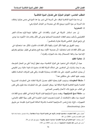 ‫اﻝﻔﺼل‬
‫اﻝﺜﺎﻨﻲ‬
‫ي‬
‫اﻝﻨظر‬ ‫اﻹطﺎر‬
‫اﻝﻤﺴﺘداﻤﺔ‬ ‫اﻝﺘﻨﺎﻓﺴﻴﺔ‬ ‫ة‬
‫ﻝﻠﻤﻴز‬
76
‫اﻝﺘﻨﺎﻓﺴﻴﺔ‬ ‫ة‬
‫اﻝﻤﻴز‬ ‫ﺘﻀﺎؤل‬ ‫ﻋﻠﻰ‬ ‫ة‬
‫اﻝﻤؤﺜر‬ ‫اﻤل‬‫و‬‫اﻝﻌ‬ :‫اﻝﺨﺎﻤس‬ ‫اﻝﻤطﻠب‬
‫اﻝﻤ‬ ‫ﺤﻴﺎة‬ ‫ﻤدة‬ ‫إن‬
‫ـف‬‫ﻠ‬‫وﺘﺨﺘ‬ ‫ـﺎ‬‫ﻬ‬‫ﺤﻴﺎﺘ‬ ‫ـﻰ‬‫ﺤ‬‫ﻤﻨ‬ ‫ـﻲ‬‫ﻓ‬ ‫ة‬
‫ز‬‫اﻝﻤﻴ‬ ‫ﻫذﻩ‬ ‫ﺒﻬﺎ‬ ‫ﺘﺴﻴر‬ ‫اﻝﺘﻲ‬ ‫ﻋﺔ‬
‫اﻝﺴر‬ ‫ﻋﻠﻰ‬ ‫ﺘﺘوﻗف‬ ‫اﻝﺘﻨﺎﻓﺴﻴﺔ‬ ‫ة‬
‫ز‬‫ﻴ‬
:‫وﻫﻲ‬ ‫ة‬
‫ر‬‫اﻝﻤؤﺜ‬ ‫اﻤل‬‫و‬‫اﻝﻌ‬ ‫ﻤن‬ ‫ﻤﺠﻤوﻋﺔ‬ ‫إﻝﻰ‬ ‫ذﻝك‬ ‫وﻴرﺠﻊ‬ ‫ى؛‬
‫ﻷﺨر‬ ‫ة‬
‫ز‬‫ﻤﻴ‬ ‫ﻤن‬ ‫ﻋﺔ‬
‫اﻝﺴر‬ ‫ﻫذﻩ‬
1
‫ارﻴﺔ‬
‫ر‬‫اﻻﺴﺘﻤ‬ .
‫إن‬
‫ـدم‬‫ﻋ‬
‫ـﺘﺜﻤﺎر‬‫ﺴ‬‫ا‬
‫اﻝ‬
‫ـرﻜﺔ‬‫ﺸ‬
‫ـﻲ‬‫ﻓ‬
‫ارد‬‫و‬‫ـ‬‫ﻤ‬‫اﻝ‬
‫ـﺎءات‬‫ﻔ‬‫اﻝﻜ‬‫و‬
‫ـﻲ‬‫ﺘ‬‫اﻝ‬
‫ـﺎ‬‫ﻬ‬‫ﺘﻤﺘﻠﻜ‬
‫ـر‬‫ﻴ‬‫اﻝﺘﻐ‬ ‫ـدﻻت‬‫ﻌ‬‫ﻤ‬ ‫ـد‬‫ﻴ‬‫ا‬
‫ز‬‫ﻝﺘ‬ ‫ـﺔ‬‫ﺠ‬‫ﻨﺘﻴ‬
‫اﻝﺘﻜﻨوﻝوﺠ‬
‫ﻝﺼﻴﺎﻨﺘﻬﺎ‬ ‫اﻝﻤﺨﺼﺼﺔ‬ ‫اﻝﻨﻔﻘﺎت‬ ‫وﺤﺠم‬ ‫أﺴﺎﻝﻴب‬‫و‬ ‫ﻲ‬
‫ﻴؤدي‬
‫إﻝﻰ‬
‫ـل‬‫ﻜ‬‫ﺘﺂ‬
‫ـﺎدم‬‫ﻘ‬‫وﺘ‬
‫ـذﻩ‬‫ﻫ‬
،‫ة‬
‫ر‬‫ـ‬‫ﻴ‬‫اﻷﺨ‬
‫ـﺎ‬‫ﻤ‬‫ﻤ‬
‫ـؤدي‬‫ﻴ‬
‫إﻝﻰ‬
‫اﺠﻊ‬
‫ر‬‫ﺘ‬
‫اﻝﻤرﻜز‬
‫اﻝﺘﻨﺎﻓﺴﻲ‬
‫ﻝﻠ‬
‫ﺸرﻜﺔ‬
‫ﻨﺔ‬‫ر‬‫ﻤﻘﺎ‬
‫ﺒﺎﻝﻤﻨﺎﻓﺴﻴن‬
1
.
‫وﻴﺠب‬
‫ﻴق‬‫ر‬‫اﻝﺘﻔ‬
‫ﺒﻴن‬
‫ﻜﻴﻔﻴﺔ‬
‫ﺘﺂﻜل‬
‫ارد‬‫و‬‫اﻝﻤ‬
‫وﻜﻴﻔﻴﺔ‬
‫ﺘﺂﻜل‬
،‫اﻝﻜﻔﺎءات‬
‫ارد‬‫و‬‫ـﺎﻝﻤ‬‫ﻓ‬
‫ـل‬‫ﻜ‬‫ﺘﺘﺂ‬
‫ـد‬‫ﻨ‬‫ﻋ‬
،‫ـﺘﻌﻤﺎﻝﻬﺎ‬‫ﺴ‬‫ا‬
‫ـﻲ‬‫ﻓ‬
‫ﺤﻴن‬
‫ﺘﺘﺂﻜل‬
‫اﻝﻜﻔﺎءات‬
‫ﻝﻌدم‬
‫اﺴﺘﻌﻤ‬
،‫ﺎﻝﻬﺎ‬
‫ﻷن‬
‫ﻫﺎ‬
‫ﻤﺼدر‬
،‫اد‬
‫ر‬‫اﻷﻓ‬
‫وﻴﻌد‬
‫ﻗﻤﻊ‬
‫ﻏﺒﺎ‬
‫ر‬
‫ﺘﻬ‬
‫م‬
‫ﻓﻲ‬
‫إظﻬﺎر‬
‫ا‬
‫ر‬‫ﻤﻬﺎ‬
‫ﺘﻬ‬
‫م‬
‫ا‬
‫ر‬‫وﻗد‬
‫ﺘﻬ‬
‫م‬
‫اﻹﺒداﻋﻴﺔ‬
‫ﺎ‬ً
‫ﺴﺒﺒ‬
‫ﺎ‬ً
‫وداﻓﻌ‬
‫ﻻﻀﻤﺤﻼل‬
‫وﻓﻨﺎء‬
‫ﻫذﻩ‬
‫ات‬
‫ر‬‫اﻝﻤﻬﺎ‬
‫ات‬
‫ر‬‫اﻝﻘد‬‫و‬
2
.
2
.
‫اﻝﺘﻘﻠﻴد‬ ‫إﻤﻜﺎﻨﻴﺔ‬
‫اﻝ‬ ‫أن‬ ‫ﺤﻴث‬
‫ﺸرﻜﺎت‬
‫اﻝﺘﻨﺎﻓﺴﻴﺔ‬ ‫اﻴﺎ‬
‫ز‬‫اﻝﻤ‬ ‫ﻋﻠﻰ‬ ‫ﺘﺴﺘﺤوذ‬ ‫اﻝﺘﻲ‬
‫؛‬
،‫اﻝﻤﺘوﺴط‬ ‫اﻝﻤﻌدل‬ ‫ﻤن‬ ‫أﻋﻠﻰ‬ ‫ﺒﺎﺤﺎ‬‫ر‬‫أ‬ ‫ﺘﺤﻘق‬ ‫ﺴوف‬
‫ﻴﺒ‬ ‫ﻤﺎ‬ ‫وﻫو‬
‫اﻝ‬ ‫اﻤﺘﻼك‬ ‫ﻋﻠﻰ‬ ‫اﻝﻤﻨﺎﻓﺴﻴن‬ ‫إﻝﻰ‬ ‫ات‬
‫ر‬‫ﺒﺈﺸﺎ‬ ‫ﻌث‬
‫ﺸرﻜﺔ‬
‫ـﻲ‬‫ﻌ‬‫اﻝطﺒﻴ‬ ‫وﻤن‬ ،‫ﻋﺎﻝﻴﺔ‬ ‫ﻗﻴﻤﺔ‬ ‫ذات‬ ‫ة‬
‫ز‬‫ﻤﺘﻤﻴ‬ ‫ﻝﻜﻔﺎءات‬
‫ـﺎول‬‫ﺤ‬‫ﻴ‬ ‫أن‬
‫ـﻴن‬‫ـ‬‫ﺴ‬‫اﻝﻤﻨﺎﻓ‬
‫اﻝ‬ ‫ـوم‬‫ـ‬‫ﻘ‬‫ﺘ‬ ‫ـﻲ‬‫ـ‬‫ﻜ‬‫وﻝ‬ ،‫ـدﻫﺎ‬‫ـ‬‫ﻴ‬‫ﺘﻘﻠ‬ ‫ـﺔ‬‫ﻝ‬‫وﻤﺤﺎو‬ ‫ـﺎءات‬‫ـ‬‫ﻔ‬‫اﻝﻜ‬ ‫ـذﻩ‬‫ـ‬‫ﻫ‬ ‫ـﻰ‬‫ـ‬‫ﻠ‬‫ﻋ‬ ‫ـرف‬‫ـ‬‫ﻌ‬‫اﻝﺘ‬
‫ـرﻜﺎت‬‫ـ‬‫ﺸ‬
‫ـد‬‫ـ‬‫ﻴ‬‫ﺒﺎﻝﺘﻘﻠ‬ ‫ـﺔ‬‫ـ‬‫ﺴ‬‫اﻝﻤﻨﺎﻓ‬
:‫ﻫﻤﺎ‬ ‫ﻤﺸﻜﻠﺘﻴن‬ ‫ﻋﻠﻰ‬ ‫اﻝﺘﻐﻠب‬ ‫ﻋﻠﻴﻬﺎ‬ ‫ﻴﺘوﺠب‬
3
.‫أ‬
:‫ـﺎت‬‫ـ‬‫اﻝﻤﻌﻠوﻤ‬ ‫ـﻜﻠﺔ‬‫ـ‬‫ﻤﺸ‬
‫ﺒﻌﻤ‬ ‫ـﺎم‬‫ـ‬‫ﻴ‬‫اﻝﻘ‬ ‫ـﺘوﺠب‬‫ـ‬‫ﺴ‬‫ﻴ‬
‫اﻝ‬ ‫ـول‬‫ـ‬‫ﺼ‬‫ﺤ‬ ‫ـد‬‫ـ‬‫ﻴ‬‫اﻝﺘﻘﻠ‬ ‫ـﺔ‬‫ـ‬‫ﻴ‬‫ﻠ‬
‫ـرﻜﺔ‬‫ـ‬‫ﺸ‬
‫ـﺎت‬‫ـ‬‫ﻤ‬‫اﻝﻤﻌﻠو‬ ‫ـﻰ‬‫ـ‬‫ﻠ‬‫ﻋ‬ ‫ـدة‬‫ـ‬‫ﻠ‬‫اﻝﻤﻘ‬
‫ﻴﺔ‬‫ر‬‫ـرو‬‫ـ‬‫ﻀ‬‫اﻝ‬
‫ﻝﻠ‬ ‫اﻝﺘﻨﺎﻓﺴﻴﺔ‬ ‫ة‬
‫ز‬‫ﺒﺎﻝﻤﻴ‬ ‫اﻝﺨﺎﺼﺔ‬
‫ﺸرﻜﺔ‬
‫اﻝﻤﺎﻝﻜﺔ‬
‫ﻝﻬﺎ‬
‫و‬ .
‫اﻝ‬ ‫ﻴﻤﻜن‬
‫اﻝﻤﻌﻠوﻤﺎت‬ ‫ﻫذﻩ‬ ‫ﻋﻠﻰ‬ ‫ﺤﺼول‬
‫ﺘﻜون‬ ‫اﻝﺘﻲ‬‫و‬ ‫طرق‬ ‫ﺒﻌدة‬
.‫اﻝﺼﻨﺎﻋﻲ‬ ‫اﻝﺘﺠﺴس‬‫و‬ ‫اﻷﻋﻤﺎل‬ ‫ذﻜﺎء‬ ‫ﻴق‬‫ر‬‫ط‬ ‫ﻋن‬ ‫اﻝﻐﺎﻝب‬ ‫ﻓﻲ‬
.‫ب‬
:‫اﺘﻴﺠﻴﺔ‬
‫ر‬‫اﻻﺴﺘ‬ ‫ﻨﺴﺦ‬ ‫ﻤﺸﻜﻠﺔ‬
‫ا‬ ‫ـﺎم‬‫ﻴ‬‫ﻗ‬ ‫اﺘﻴﺠﻴﺔ‬
‫ر‬‫اﻻﺴﺘ‬ ‫ﺒﻨﺴﺦ‬ ‫وﻴﻘﺼد‬
‫ﻝ‬
‫ـرﻜﺔ‬‫ﺸ‬
‫ـد‬‫ﻴ‬‫اﻝﺘﻘﻠ‬ ‫ـﻲ‬‫ﻓ‬ ‫ـﺔ‬‫ﺒ‬‫اﻏ‬
‫ر‬‫اﻝ‬
‫ﺒ‬
‫ـﺦ‬‫ﺴ‬‫ﻨ‬
‫ـﺎءات‬‫ﻔ‬‫اﻝﻜ‬
‫ة‬
‫ز‬‫اﻝﻤﻤﻴ‬
،
‫اء‬‫و‬‫ﺴ‬
‫ﺒ‬
‫ﺘﻘﻠﻴد‬
)
‫ارد‬‫و‬‫اﻝﻤ‬ ‫أو‬ ‫اﻹﻤﻜﺎﻨﻴﺎت‬
(
‫ﺨﺼوﺼﺎ‬
‫اﻝﻤﻠﻤوﺴﺔ‬ ‫ارد‬‫و‬‫اﻝﻤ‬
‫ﺘﻜون‬ ‫اﻝﺘﻲ‬
‫ـد‬‫ﻴ‬‫اﻝﺘﻘﻠ‬ ‫ـﻬﻠﺔ‬‫ﺴ‬
)
‫ـﺎﻨﻲ‬‫ﺒ‬‫اﻝﻤ‬
،
‫اﻝﺦ‬...‫ات‬
‫ز‬‫ـ‬‫ـ‬‫ـ‬‫ﻴ‬‫اﻝﺘﺠﻬ‬
(
،
‫ﺒﺎﻝ‬ ‫ـﺔ‬‫ـ‬‫ـ‬‫ﺼ‬‫اﻝﺨﺎ‬ ‫اﺘﻴﺠﻴﺔ‬
‫ر‬‫ـﺘ‬‫ـ‬‫ـ‬‫ﺴ‬‫اﻻ‬ ‫ـس‬‫ـ‬‫ـ‬‫ﻔ‬‫ﻨ‬ ‫ـﺎع‬‫ـ‬‫ـ‬‫ﺒ‬‫ﺒﺈﺘ‬
‫ـرﻜﺔ‬‫ـ‬‫ـ‬‫ﺸ‬
‫ـدﻫﺎ‬‫ـ‬‫ـ‬‫ﻴ‬‫ﺘﻘﻠ‬ ‫اد‬
‫ر‬‫ـ‬‫ـ‬‫ـ‬‫ﻤ‬‫اﻝ‬ ‫ة‬
‫ز‬‫ـ‬‫ـ‬‫ـ‬‫ﻴ‬‫ﻝﻠﻤ‬ ‫ـﺔ‬‫ـ‬‫ـ‬‫ﻜ‬‫اﻝﻤﺎﻝ‬
‫ـق‬‫ـ‬‫ـ‬‫ﻴ‬‫ر‬‫ط‬ ‫ـن‬‫ـ‬‫ـ‬‫ﻋ‬
‫ﻤدﺨل‬
(Benchmarking)
.
1
‫ﺴﺎﻴﻐﻲ‬ ‫ﻓﻴﺼل‬
‫ﻋﻠـ‬ ‫ﻫـﺎ‬
‫ﺘﺄﺜﻴر‬ ‫و‬ ‫اﺌدﻫﺎ‬‫و‬‫ﻓ‬ ،‫اﺴﺘﺨداﻤﻬﺎ‬ :‫اﻝﻤﻌﻠوﻤﺎت‬ ‫أﻨظﻤﺔ‬ ،
‫اﻝ‬ ‫ﺘﻨﺎﻓﺴـﻴﺔ‬ ‫ﻰ‬
‫ﺸـرﻜﺔ‬
‫اﺴـﺘطﻼﻋﻴﺔ‬ ‫اﺴـﺔ‬
‫ر‬‫د‬ :
‫ـﺔ‬‫ﻴ‬‫ﻜﻠ‬ ،‫ـﺔ‬‫ﻨ‬‫ﺒﺎﺘ‬ ‫ـﺔ‬‫ﻌ‬‫ﺠﺎﻤ‬ ،‫ـﺘﻴر‬‫ﺴ‬‫ﻤﺎﺠ‬ ‫ـﺎﻝﺔ‬‫ﺴ‬‫ر‬ ،
،‫اﻝﺘﺴﻴﻴر‬‫و‬ ‫اﻻﻗﺘﺼﺎدﻴﺔ‬ ‫اﻝﻌﻠوم‬
2009
:‫ص‬ ،
40
.
2
‫ﻋﻤﺎر‬
،‫ﺒوﺸﻨﺎف‬
"
‫ة‬
‫اﻝﻤﻴز‬
‫اﻝﺘﻨﺎﻓﺴﻴﺔ‬
‫ﻓﻲ‬
‫اﻝ‬
‫ﺸرﻜﺔ‬
‫اﻻﻗﺘﺼﺎدﻴﺔ‬
:
،‫ﻫﺎ‬
‫ﻤﺼﺎدر‬
،‫ﺘﻨﻤﻴﺘﻬﺎ‬
‫ﻫﺎ‬
‫وﺘطوﻴر‬
"
،
‫ﻤرﺠﻊ‬
‫ﺴﺒق‬
،‫ﻩ‬
‫ر‬‫ذﻜ‬
‫ص‬
59
.
3
‫ﻋﺒﻲ‬
‫اﻝز‬ ‫ﻋﻠﻲ‬ ‫ﺤﺴن‬
‫اﺘﻴ‬
‫ر‬‫اﻻﺴﺘ‬ ‫اﻝﻤﻌﻠوﻤﺎت‬ ‫ﻨظم‬ ،
‫ﺠﻴﺔ‬
،‫ﻋﻤﺎن‬ ،‫اﺌل‬‫و‬ ‫دار‬ ،
2005
:‫ص‬ ،
149
.
 
